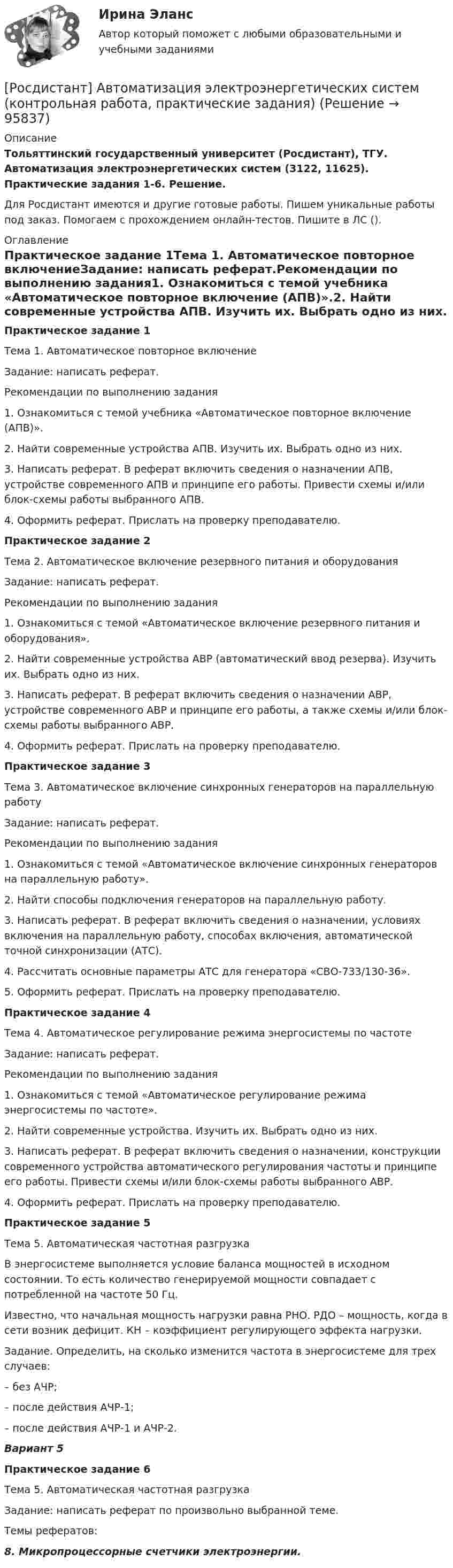     
            Описание
            Тольяттинский государственный университет (Росдистант), ТГУ. Автоматизация электроэнергетических систем (3122, 11625). Практические задания 1-6. Решение.Для Росдистант имеются и другие готовые работы. Пишем уникальные работы под заказ. Помогаем с прохождением онлайн-тестов. Пишите в ЛС (). 
            Оглавление
            Практическое задание 1Тема 1. Автоматическое повторное включениеЗадание: написать реферат.Рекомендации по выполнению задания1. Ознакомиться с темой учебника «Автоматическое повторное включение (АПВ)».2. Найти современные устройства АПВ. Изучить их. Выбрать одно из них. 3. Написать реферат. В реферат включить сведения о назначении АПВ, устройстве современного АПВ и принципе его работы. Привести схемы и/или блок-схемы работы выбранного АПВ.4. Оформить реферат. Прислать на проверку преподавателю.Практическое задание 2Тема 2. Автоматическое включение резервного питания и оборудованияЗадание: написать реферат.Рекомендации по выполнению задания1. Ознакомиться с темой «Автоматическое включение резервного питания и оборудования».2. Найти современные устройства АВР (автоматический ввод резерва). Изучить их. Выбрать одно из них. 3. Написать реферат. В реферат включить сведения о назначении АВР, устройстве современного АВР и принципе его работы, а также схемы и/или блок-схемы работы выбранного АВР.4. Оформить реферат. Прислать на проверку преподавателю.Практическое задание 3Тема 3. Автоматическое включение синхронных генераторов на параллельную работуЗадание: написать реферат.Рекомендации по выполнению задания1. Ознакомиться с темой «Автоматическое включение синхронных генераторов на параллельную работу».2. Найти способы подключения генераторов на параллельную работу. 3. Написать реферат. В реферат включить сведения о назначении, условиях включения на параллельную работу, способах включения, автоматической точной синхронизации (АТС).4. Рассчитать основные параметры АТС для генератора «СВО-733/130-36». 5. Оформить реферат. Прислать на проверку преподавателю.Практическое задание 4Тема 4. Автоматическое регулирование режима энергосистемы по частотеЗадание: написать реферат.Рекомендации по выполнению задания1. Ознакомиться с темой «Автоматическое регулирование режима энергосистемы по частоте».2. Найти современные устройства. Изучить их. Выбрать одно из них. 3. Написать реферат. В реферат включить сведения о назначении, конструкции современного устройства автоматического регулирования частоты и принципе его работы. Привести схемы и/или блок-схемы работы выбранного АВР.4. Оформить реферат. Прислать на проверку преподавателю.Практическое задание 5Тема 5. Автоматическая частотная разгрузкаВ энергосистеме выполняется условие баланса мощностей в исходном состоянии. То есть количество генерируемой мощности совпадает с потребленной на частоте 50 Гц.Известно, что начальная мощность нагрузки равна РНО. РДО – мощность, когда в сети возник дефицит. КН – коэффициент регулирующего эффекта нагрузки.Задание. Определить, на сколько изменится частота в энергосистеме для трех случаев:–	без АЧР;–	после действия АЧР-1;–	после действия АЧР-1 и АЧР-2.Вариант 5Практическое задание 6Тема 5. Автоматическая частотная разгрузкаЗадание: написать реферат по произвольно выбранной теме.Темы рефератов:8.	Микропроцессорные счетчики электроэнергии.   
            
            
            [Росдистант]Автоматизация электроэнергетических систем.Итоговый тест Росдистант ТГУ 2023г[Росдистант]  Автоматизация электроэнергетических систем (контрольная работа, практические задания)[Росдистант] Автоматизация электроэнергетических систем (промежуточные и итоговый тесты, вопросы, ответы)[Росдистант] Автоматизация электроэнергетических систем (ТЕСТЫ ОТВЕТЫ)Росдистант. Автоматизированное проектирование технологических процессов. Итоговый тест (ОТВЕТЫ)[Росдистант] Автоматизированное проектирование технологических процессов (промежуточные и итоговый тесты, вопросы, ответы)[Росдистант] Автоматизированное проектирование технологических процессов (ТЕСТЫ ОТВЕТЫ)[Росдистант] Performance-менеджмент 2 (ТЕСТЫ ОТВЕТЫ)[Росдистант] Unix и Linux операционные системы (9661) (промежуточные и итоговый тесты, вопросы, ответы)[Росдистант] Web программирование.Итоговый тест Росдистант ТГУ[Росдистант] Web программирование (ТЕСТЫ ОТВЕТЫ)[Росдистант] Автоматизация сварочных процессов (ТЕСТЫ ОТВЕТЫ)[Росдистант] Автоматизация технологических процессов в машиностроении (2974) (промежуточные и итоговый тесты, вопросы, ответы)Росдистант. Автоматизация технологических процессов в машиностроении. Итоговый тест (ОТВЕТЫ)