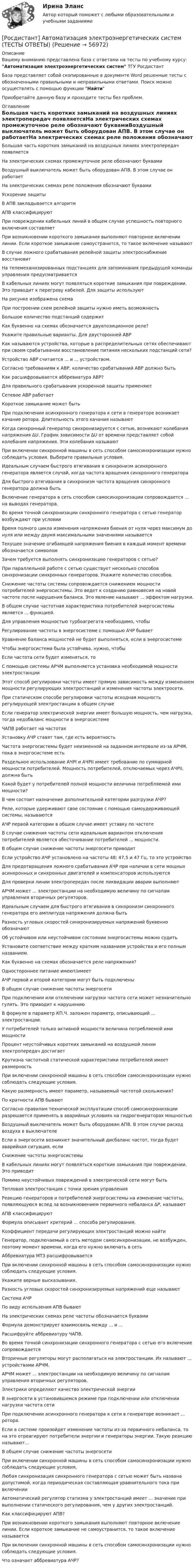      
            Описание
            Вашему вниманию представлена база с ответами на тесты по учебному курсу: Автоматизация электроэнергетических систем ТГУ РосдистантБаза представляет собой скопированные в документе Word решенные тесты с обозначенными правильными и неправильными ответами. Поиск можно осуществлять с помощью функции НайтиПриобретайте данную базу и проходите тесты без проблем. 
            Оглавление
            Большая часть коротких замыканий на воздушных линиях электропередач появляетсяНа электрических схемах промежуточное реле обозначают буквамиВоздушный выключатель может быть оборудован АПВ. В этом случае он работаетНа электрических схемах реле положения обозначают буквамиУскорение защитыВ АПВ закладывается алгоритмАПВ классифицируютПри повреждении кабельных линий в общем случае успешность повторного включения составляетПри возникновении короткого замыкания выполняют повторное включении линии. Если короткое замыкание самоустранится, то такое включение называютВ случае ложного срабатывания релейной защиты электроснабжение восстановитНа телемеханизированных подстанциях для запоминания предыдущей команды управления предусматриваетсяВ кабельных линиях могут появляться короткие замыкания при повреждении. Это приводит к перегреву кабелей. Для защиты используютНа рисунке изображена схемаПри построении схем релейной защиты нужно иметь возможностьБольшое количество подстанций содержитКак буквенно на схемах обозначается двухпозиционное реле?Укажите правильные варианты. Для двусторонней АВРКак называются устройства, которые в распределительных сетях обеспечивают при своем срабатывании восстановление питания нескольких подстанций сети?Устройство АВР считается ... и ... устройством.Согласно требованиям к АВР, количество срабатываний АВР должно бытьКак расшифровывается аббревиатура АВР? Для правильного срабатывания ускоренной защиты применяютСетевое АВР работаетКороткое замыкание может бытьПри подключении асинхронного генератора к сети в генераторе возникает качание ротора. Длительность этого качания называютКогда синхронный генератор синхронизируется с сетью, возникают колебания напряжения ΔU. График зависимости ΔU от времени представляет собой колебания напряжения. Эти колебания называютПри включении синхронной машины в сеть способом самосинхронизации нужно соблюдать условия. Выберите правильные условия.Идеальным случаем быстрого втягивания в синхронизм асинхронного генератора является случай, когда частота вращения синхронного генератораДля быстрого втягивания в синхронизм частота вращения синхронного генератора должна бытьВключение генератора в сеть способом самосинхронизации сопровождается ... на выводах генератора.Во время точной синхронизации синхронного генератора с сетью генератор возбуждают при условииВремя полного цикла изменения напряжения биения от нуля через максимум до нуля или между двумя максимальными значениями называетсяТекущее значение огибающей напряжения биения в каждый момент времени обозначается символомЗачем требуется выполнять синхронизацию генераторов с сетью?При параллельной работе с сетью существует несколько способов синхронизации синхронных генераторов. Укажите количество способов.Снижение частоты системы сопровождается снижением мощности потребителей энергосистемы. Это ведет к созданию равновесия на новой частоте после нарушения баланса. Это явление называют ... эффектом нагрузки.В общем случае частотная характеристика потребителей энергосистемы является ... функцией.Для управления мощностью турбоагрегата необходимо, чтобыРегулирование частоты в энергосистеме с помощью АЧР бываетУравнение баланса мощностей не будет выполняться, если в энергосистемеЧтобы энергосистема была устойчива, нужно, чтобыЕсли частота сети будет изменяться, тоС помощью системы АРЧМ выполняется установка необходимой мощности электростанцииЭтот способ регулировки частоты имеет прямую зависимость между изменением мощности регулирующих электростанций и изменения частоты электросети.При статическом способе регулировки частоты исходная мощность регулирующей электростанции в общем случаеЕсли генератор электрической энергии имеет большую мощность, чем нагрузка, тогда недобаланс мощности в энергосистемеЧАПВ работает на частотахУстановку АЧР ставят там, где есть вероятностьЧастота энергосистемы будет неизменной на заданном интервале из-за АРЧМ, пока в энергосистеме естьРаздельное использование АЧРI и АЧРII имеет требование по суммарной мощности потребителей. Мощность потребителей, отключаемых через АЧРII, должна быть Какой будет у потребителей полной мощности величина потребляемой ими мощности?В чем состоит назначение дополнительной категории разгрузки АЧР?Реле, которые удерживают свое состояние с помощью самоудерживающей системы, называютсяАЧР первой категории в общем случае имеет уставку по частотеВ случае снижения частоты сети идеальным вариантом отключения потребителей является обесточивание потребителей ... мощности.В общем случае снижение частоты энергосети приводитЕсли устройство АЧР установлено на частоты 48; 47,5 и 47 Гц, то это устройствоДля предотвращения ложного срабатывания АЧР при наличии в сети мощных асинхронных и синхронных двигателей и компенсаторов используютсяДля проверки линии электропередач после ликвидации аварии выполняютАРЧМ может ... электростанции на необходимую величину по сигналам управления вторичных регуляторов.Идеальным случаем для быстрого втягивания в синхронизм синхронного генератора его амплитуда напряжения должна бытьРазность угловых скоростей синхронизируемых напряжений буквенно обозначаютОб устойчивом или неустойчивом состоянии энергосистемы можно судитьУстановите соответствие между кратким названием устройства и его полным названием.Как буквенно на схемах обозначается реле напряжения?Одностороннее питание имеют/имеетАЧР первой и второй категории могут быть подключеныВ общем случае снижение частоты энергосетиПри подключении или отключении нагрузки частота сети может незначительно гулять. Это приводит к нарушениюВ формуле  в параметр КП.Ч. заложен параметр, описывающий ... электростанции.У потребителей только активной мощности величина потребляемой ими мощностиПроцент неустойчивых коротких замыканий на воздушной линии электропередач достигаетКрутизна частотной статической характеристики потребителей  имеет размерностьПри включении синхронной машины в сеть способом самосинхронизации нужно соблюдать следующие условия.Какую размерность имеет параметр, называемый частотой скольжения?По кратности АПВ бываютСогласно правилам технической эксплуатации способ самосинхронизации разрешается применять в аварийных условиях на гидрогенераторах мощностьюВоздушный выключатель может быть оборудован АПВ. В этом случае расход воздуха в выключателеЕсли в энергосети возникнет значительный дисбаланс частот, тогда будет аварийная ситуация, еслиСнижение частоты энергосистемыВ кабельных линиях могут появляться короткие замыкания при повреждении. Это приводитПомимо неустойчивых повреждений в электрической сети могут бытьТепловая электростанция с точки зрения управленияРеакцию генераторов и потребителей энергосистемы на изменение частоты, появляющуюся вслед за возникновением первичного небаланса ΔР, называютАПВ классифицируютФормула   описывает критерий ... способа регулирования.Коэффициент передачи регулирующих электростанций можно найтиГенератор, подключаемый в сеть методом самосинхронизации, не возбужден, поэтому момент времени, когда его нужно включать в сетьАббревиатура МТЗ расшифровываетсяПри включении синхронной машины в сеть способом самосинхронизации нужно соблюдать следующие условия.Укажите верные высказывания.Разность угловых скоростей синхронизируемых напряжений еще называютСистема АЧРПо виду использения АПВ бываютНа электрических схемах реле частоты обозначается буквамиФормула   демонстрирует взаимосвязь между ... и ...Расшифруйте аббревиатуру ЧАПВ.Во время точной синхронизации синхронного генератора с сетью его включение сопровождаетсяВторичные регуляторы могут располагаться на электростанции. Их называют ... устройствами АРЧМ.АРЧМ может ... электростанции на необходимую величину по сигналам управления вторичных регуляторов.Электрики определяют качество электрической энергииВ энергосети в установившемся режиме при подключении или отключении нагрузки частота сетиПри подключении асинхронного генератора к сети в генераторе возникает ... ротора.Если в системе произойдет изменение частоты из-за первичного небаланса, то на это отреагируют потребители энергии и генераторы энергии. Такую реакцию называют...В общем случае снижение частоты энергосетиПри включении синхронной машины в сеть способом самосинхронизации нужно соблюдать следующие условия.Любая синхронизация синхронного генератора с сетью может быть названа допустимой, когда периодическая составляющая уравнительного тока при включенииАвтоматический регулятор статизма у электростанций имеет ... значение при выполнении статического регулирования, чем у других электростанций.Как классифицируют АПВ?При возникновении короткого замыкания выполняют повторное включение линии. Если короткое замыкание не самоустранится, то такое включение называетсяПри включении синхронной машины в сеть способом самосинхронизации нужно соблюдать следующие условия.Что означает аббревиатура АЧР?  
            
            
            [Росдистант] Автоматизация электроэнергетических систем (промежуточные и итоговый тесты, вопросы, ответы)[Росдистант] Автоматизация электроэнергетических систем (ТЕСТЫ ОТВЕТЫ)Росдистант. Автоматизированное проектирование технологических процессов. Итоговый тест (ОТВЕТЫ)[Росдистант] Автоматизированное проектирование технологических процессов (промежуточные и итоговый тесты, вопросы, ответы)[Росдистант] Автоматизированное проектирование технологических процессов (ТЕСТЫ ОТВЕТЫ)[Росдистант] Автоматизированные системы учета в электроэнергетике (промежуточные и итоговый тесты, вопросы, ответы)[Росдистант] Автоматизированные системы учета в электроэнергетике (ТЕСТЫ ОТВЕТЫ)[Росдистант] Web программирование.Итоговый тест Росдистант ТГУ[Росдистант] Web программирование (ТЕСТЫ ОТВЕТЫ)[Росдистант] Автоматизация сварочных процессов (ТЕСТЫ ОТВЕТЫ)[Росдистант] Автоматизация технологических процессов в машиностроении (2974) (промежуточные и итоговый тесты, вопросы, ответы)Росдистант. Автоматизация технологических процессов в машиностроении. Итоговый тест (ОТВЕТЫ)[Росдистант] Автоматизация технологических процессов в машиностроении (ТЕСТЫ ОТВЕТЫ)[Росдистант]Автоматизация электроэнергетических систем.Итоговый тест Росдистант ТГУ 2023г