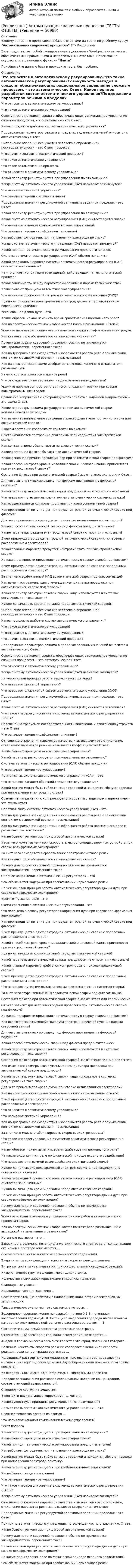      
            Описание
            Вашему вниманию представлена база с ответами на тесты по учебному курсу: Автоматизация сварочных процессов ТГУ РосдистантБаза представляет собой скопированные в документе Word решенные тесты с обозначенными правильными и неправильными ответами. Поиск можно осуществлять с помощью функции НайтиПриобретайте данную базу и проходите тесты без проблем. 
            Оглавление
            Что относится к автоматическому регулированию?Что такое автоматическое регулирование?Совокупность методов и средств, обеспечивающих рациональное управление сложным процессом, – это автоматическое Ответ. Каков порядок разработки систем автоматического управления?Поддержание параметров режима в пределах заданных значений относится к автоматическому Ответ.Выполнение операций без участия человека в определенной последовательности – это Ответ процесса.Что значит «составить технологический процесс»?Что такое автоматическое управление?Что такое автоматизация процесса?Что относится к автоматическому управлению?Какой параметр регистрируется при управлении по отклонению?Когда систему автоматического управления (САУ) называют разомкнутой?Что называют системой управления?Что означает термин «регулирование»?Поддержание значения регулируемой величины в заданных пределах – это Ответ.Какой параметр регистрируется при управлении по возмущению?Какая система автоматического регулирования (САР) считается устойчивой? Что называют каналом компенсации в схеме управления?Что означает термин «коэффициент влияния»? Как работает фотодатчик при направлении электрода по стыку?Когда систему автоматического управления (САУ) называют замкнутой?Какой принцип автоматического регулирования предпочтительнее?Система автоматического регулирования (САР) обычно находитсяКакой переходный процесс системы автоматического регулирования (САР) считается законченным?На что влияет комбинация возмущений, действующих на технологический процесс?Какая зависимость между параметрами режима и параметрами качества?Какие бывают принципы автоматического управления?Что называют блок-схемой системы автоматического управления (САУ)?Нужно ли при сварке вольфрамовый электрод держать перпендикулярно поверхности изделия?Установочная длина дуги – этоКаким образом можно изменить время срабатывания нормального реле?Как на электрических схемах изображается кнопка размыкания «Стоп»?Укажите параметры режима автоматической сварки вольфрамовым электродом.Как катушка реле обозначается на электрических схемах?Почему для подачи сварочной проволоки обычно не применяется электродвигатель переменного тока?Как на диаграмме взаимодействия изображается работа реле с замыкающим контактом с выдержкой времени на размыкание?Как на электрической схеме изображается кнопка конечного выключателя размыкающая?Из чего состоит электромагнитное реле?Что откладывается по вертикали на диаграмме взаимодействия?Укажите параметры пространственного положения горелки при сварке вольфрамовым электродом.Сравнение напряжения с контролируемого объекта с заданным напряжением – это схема Ответ.Какие параметры режима регулируются при автоматической сварке неплавящимся электродом? Как изменить направление вращения в электродвигателе постоянного тока для автоматической сварки?В каком состоянии изображают контакты на схемах?С чего начинается построение диаграммы взаимодействия электрической схемы?Как контакты реле обозначаются на электрических схемах?Какие состояния флюсов бывают при автоматической сварке?Какая основная причина появления пор при автоматической сварке под флюсом?Какой способ контроля уровня металлической и шлаковой ванны применяется при электрошлаковой сварке?Состояния флюсов при автоматической сварке бывают стекловидные или Ответ.Для чего автоматическую сварку под флюсом производят на флюсовой подушке? Какой параметр автоматической сварки под флюсом не относится к основным?Что называют путевыми выключателями в автоматических системах сварки?Как осуществляется контроль проплава при электроннолучевой сварке?Как производится питание дуг при двухэлектродной автоматической сварке под флюсом?Для чего применяется «реле дуги» при сварке неплавящимся электродом?Какой способ автоматической сварки под флюсом предпочтительнее?Какие параметры режима электрошлаковой сварки относятся к основным?В чем преимущество двухэлектродной автоматической сварки с поперечным расположением электродов?Какой главный параметр требуется контролировать при электрошлаковой сварке?На какой полярности производят автоматическую сварку сталей под флюсом?В чем преимущество двухэлектродной автоматической сварки с продольным расположением электродов?За счет чего эффективный КПД автоматической сварки под флюсом выше?Как изменятся размеры шва с уменьшением диаметра проволоки при автоматической сварке под флюсом?Какой параметр электрошлаковой сварки чаще используется в системах регулирования тока сварки?Нужно ли зачищать кромки деталей перед автоматической сваркой?Выполнение операций без участия человека в определенной последовательности – это Ответ процесса.Каков порядок разработки систем автоматического управления?Что такое автоматическое регулирование?Что относится к автоматическому регулированию?Что значит «составить технологический процесс»?Поддержание параметров режима в пределах заданных значений относится к автоматическому Ответ.Совокупность методов и средств, обеспечивающих рациональное управление сложным процессом, – это автоматическое Ответ. Что относится к автоматическому управлению?Когда систему автоматического управления (САУ) называют замкнутой?На чем основан принцип работы индуктивного датчика?Что называют системой управления?Что называют блок-схемой системы автоматического управления (САУ)?Поддержание значения регулируемой величины в заданных пределах – это Ответ.Какая система автоматического регулирования (САР) считается устойчивой? Что такое «перерегулирование в системах автоматического регулирования (САР)»?Обеспечение требуемой последовательности включения и отключения устройств – это Ответ.Что означает термин «коэффициент влияния»? Отношение отклонения параметра качества к вызвавшему это отклонение, отклонение параметра режима называется коэффициентом Ответ.Какие бывают принципы автоматического управления?Какой параметр регистрируется при управлении по отклонению? Система автоматического регулирования (САР) обычно находитсяЧто означает термин «регулирование»?Прямая связь системы автоматического управления (САУ) – этоЧто называют каналом обратной связи в схеме управления?Какой датчик может быть гибко связан с горелкой и находится сбоку от горелки при направлении электрода по стыку?Сравнение напряжения с контролируемого объекта с заданным напряжением – это схема Ответ.Обратная связь системы автоматического управления (САУ) – этоКак на диаграмме взаимодействия изображается работа реле с замыкающим контактом с выдержкой времени на замыкание?Как на диаграмме взаимодействия изображается работа нормального реле с размыкающим контактом?Какие бывают регуляторы при дуговой автоматической сварке?Из-за чего может измениться скорость электропривода сварочных устройств при сварке вольфрамовым электродом?За счет чего замедляется срабатывание электромагнитного реле?Как катушка реле обозначается на электрических схемах?Почему для подачи сварочной проволоки обычно не применяется электродвигатель переменного тока?Опорное напряжение в автоматических регуляторах – этоЧем объясняется задержка при срабатывании нормального реле? На чем основан принцип работы автоматического регулятора длины дуги при сварке вольфрамовым электродом?Время отпускания реле – этоСхема сравнения в автоматическом регулировании – этоЧто положено в основу регуляторов напряжения дуги при сварке вольфрамовым электродом?Как производится питание дуг при двухэлектродной автоматической сварке под флюсом?В чем преимущество двухэлектродной автоматической сварки с поперечным расположением электродов?Какой способ контроля уровня металлической и шлаковой ванны применяется при электрошлаковой сварке?Нужно ли зачищать кромки деталей перед автоматической сваркой?Какой параметр автоматической сварки под флюсом не относится к основным?Какой главный параметр требуется контролировать при электрошлаковой сварке?В чем преимущество двухэлектродной автоматической сварки с продольным расположением электродов?Что называют путевыми выключателями в автоматических системах сварки?За счет чего эффективный КПД автоматической сварки под флюсом выше?Состояния флюсов при автоматической сварке бывают Ответ или керамические.От чего зависит диаметр электродной проволоки при автоматической сварке под флюсом?На какой полярности производят автоматическую сварку сталей под флюсом?Как исключается взаимодействие луча электроннолучевой пушки с парами сварочной ванны?Для чего автоматическую сварку под флюсом производят на флюсовой подушке? Какой способ автоматической сварки под флюсом предпочтительнее?Какой параметр электрошлаковой сварки чаще используется в системах регулирования тока сварки?Состояния флюсов при автоматической сварке бывают стекловидные или Ответ.Как изменятся размеры шва с уменьшением диаметра проволоки при автоматической сварке под флюсом?Какой параметр электрошлаковой сварки чаще используют в системах регулирования тока сварки?Для чего применяется «реле дуги» при сварке неплавящимся электродом?Как на электрических схемах изображается кнопка размыкания «Стоп»?В чем преимущество двухэлектродной автоматической сварки с продольным расположением электродов?Что относится к автоматическому управлению?Что называют системой управления?Как на диаграмме взаимодействия изображается работа реле с замыкающим контактом с выдержкой времени на замыкание?За счет чего можно стабилизировать скорость электропривода?Что такое «перерегулирование в системах автоматического регулирования (САР)»?Каким образом можно изменить время срабатывания нормального реле?На какие виды делятся реле по физической природе входного воздействия?Что называют диаграммой взаимодействия электрической схемы?Нужно ли при сварке вольфрамовый электрод держать перпендикулярно поверхности изделия?Какой переходный процесс системы автоматического регулирования (САР) считается законченным?Нужно ли зачищать кромки деталей перед автоматической сваркой?На чем основан принцип работы автоматического регулятора длины дуги при сварке вольфрамовым электродом?Почему для подачи сварочной проволоки обычно не применяется электродвигатель переменного тока?Укажите основные элементы управления циклом работы автоматического процесса сварки.Как на электрических схемах изображается контакт реле размыкающий с выдержкой на замыкание и размыкание?Истинные растворы – это ...Зависимость величины потенциала металлического электрода от концентрации его ионов в растворе описывается ...Соотнесите вещество и класс неорганического соединения.Энергия активации реакции и константа скорости реакции связаны ...Энтропия системы увеличивается при осуществлении следующих реакций:Низкую температуру плавления имеют ... кристаллы.Количественными характеристиками гидролиза являются:Стандартные условия:Коллоидная частица заряжена ...Соотнесите атомные орбитали с наибольшим количеством электронов, их заполняющих.Гальванические элементы – это системы, в которых ...Водородное перенапряжение на гладкой платине 0,3 В, потенциал восстановления воды –0,41 В. Потенциал выделения водорода на платиновом катоде при электролизе нейтрального раствора составляет ... В.Соотнесите химический элемент и валентные электроны.Отрицательный электрод в гальваническом элементе является ...Анодом в гальваническом элементе является электрод, потенциал которого ...Величина константы скорости реакции совпадает с величиной скорости реакции, если концентрации реагентов ...Коллоидный раствор получен медленным приливанием раствора хлорида магния к раствору гидроксида калия. Адсорбированными ионами в этом случае являются:Из оксидов - CuO, Al2O3, SO3, ZnO, Mn2O7 - кислотными являются:Порядок расположения растворов солей равной молярной концентрации, соответствующий возрастанию рН:Стандартное состояние вещества:В контакте двух металлов корродирует ... металл.Какие существуют принципы регулирования от возмущений?Прямая связь системы автоматического управления (САУ) – этоСложное вещество состоит из атомов ...Что называют каналом компенсации в схеме управления?Текст вопросаКакой параметр регистрируется при управлении по возмущению?Какие бывают принципы автоматического управления?Какой принцип автоматического регулирования предпочтительнее?Как работает фотодатчик при направлении электрода по стыку?Какой датчик может быть гибко связан с горелкой и находится сбоку от горелки при направлении электрода по стыку?Какой параметр регистрируется при комбинированном управлении?Какие бывают виды управления?Что означает термин «регулирование»?Что такое «перерегулирование в системах автоматического регулирования (САР)»?Когда систему автоматического управления (САУ) называют замкнутой?Отношение отклонения параметра качества к вызвавшему это отклонение, отклонение параметра режима называется коэффициентом Ответ.Поддержание значения регулируемой величины в заданных пределах – это Ответ.Принципы автоматического управления: по возмущению, по отклонению, Ответ.Какие бывают регуляторы при дуговой автоматической сварке?Почему для подачи сварочной проволоки обычно не применяется электродвигатель переменного тока?На чем основан принцип работы автоматического регулятора длины дуги при сварке вольфрамовым электродом?На какие виды делятся реле по физической природе входного воздействия?Чем объясняется задержка при срабатывании нормального реле?    
            
            
            [Росдистант] Web программирование (ТЕСТЫ ОТВЕТЫ)[Росдистант] Автоматизация сварочных процессов (ТЕСТЫ ОТВЕТЫ)[Росдистант] Автоматизация технологических процессов в машиностроении (2974) (промежуточные и итоговый тесты, вопросы, ответы)Росдистант. Автоматизация технологических процессов в машиностроении. Итоговый тест (ОТВЕТЫ)[Росдистант] Автоматизация технологических процессов в машиностроении (ТЕСТЫ ОТВЕТЫ)[Росдистант]Автоматизация электроэнергетических систем.Итоговый тест Росдистант ТГУ 2023г[Росдистант]  Автоматизация электроэнергетических систем (контрольная работа, практические задания)[Росдистант] Cost-менеджмент (ТЕСТЫ ОТВЕТЫ)[Росдистант] General English б2 (868, 9817) (Final test)[Росдистант] General English (б) (ТЕСТЫ ОТВЕТЫ)[Росдистант] Performance-менеджмент 1.Росдистант ТГУ 2022г [Росдистант] Performance-менеджмент 1 (ТЕСТЫ ОТВЕТЫ)[Росдистант] Performance-менеджмент 2 (ТЕСТЫ ОТВЕТЫ)[Росдистант] Unix и Linux операционные системы (9661) (промежуточные и итоговый тесты, вопросы, ответы)
