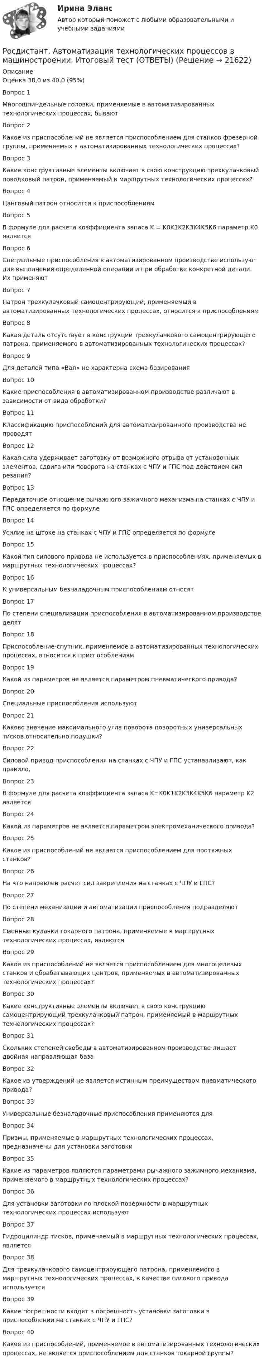     
          Описание
          Оценка	38,0 из 40,0 (95%)Вопрос 1Многошпиндельные головки, применяемые в автоматизированных технологических процессах, бываютВопрос 2Какое из приспособлений не является приспособлением для станков фрезерной группы, применяемых в автоматизированных технологических процессах?Вопрос 3Какие конструктивные элементы включает в свою конструкцию трехкулачковый поводковый патрон, применяемый в маршрутных технологических процессах?Вопрос 4Цанговый патрон относится к приспособлениямВопрос 5В формуле для расчета коэффициента запаса K = K0K1K2K3K4K5K6 параметр K0 являетсяВопрос 6Специальные приспособления в автоматизированном производстве используют для выполнения определенной операции и при обработке конкретной детали. Их применяют  Вопрос 7Патрон трехкулачковый самоцентрирующий, применяемый в автоматизированных технологических процессах, относится к приспособлениямВопрос 8Какая деталь отсутствует в конструкции трехкулачкового самоцентрирующего патрона, применяемого в автоматизированных технологических процессах?Вопрос 9Для деталей типа «Вал» не характерна схема базированияВопрос 10Какие приспособления в автоматизированном производстве различают в зависимости от вида обработки?Вопрос 11Классификацию приспособлений для автоматизированного производства не проводятВопрос 12Какая сила удерживает заготовку от возможного отрыва от установочных элементов, сдвига или поворота на станках с ЧПУ и ГПС под действием сил резания?Вопрос 13Передаточное отношение рычажного зажимного механизма на станках с ЧПУ и ГПС определяется по формулеВопрос 14Усилие на штоке на станках с ЧПУ и ГПС определяется по формулеВопрос 15Какой тип силового привода не используется в приспособлениях, применяемых в маршрутных технологических процессах?Вопрос 16К универсальным безналадочным приспособлениям относятВопрос 17По степени специализации приспособления в автоматизированном производстве делятВопрос 18Приспособление-спутник, применяемое в автоматизированных технологических процессах, относится к приспособлениямВопрос 19Какой из параметров не является параметром пневматического привода?Вопрос 20Специальные приспособления используют  Вопрос 21Каково значение максимального угла поворота поворотных универсальных тисков относительно подушки?Вопрос 22Силовой привод приспособления на станках с ЧПУ и ГПС устанавливают, как правило,Вопрос 23В формуле для расчета коэффициента запаса K=K0K1K2K3K4K5K6 параметр K2 являетсяВопрос 24Какой из параметров не является параметром электромеханического привода?Вопрос 25Какое из приспособлений не является приспособлением для протяжных станков?Вопрос 26На что направлен расчет сил закрепления на станках с ЧПУ и ГПС?Вопрос 27По степени механизации и автоматизации приспособления подразделяютВопрос 28Сменные кулачки токарного патрона, применяемые в маршрутных технологических процессах, являютсяВопрос 29Какое из приспособлений не является приспособлением для многоцелевых станков и обрабатывающих центров, применяемых в автоматизированных технологических процессах?Вопрос 30Какие конструктивные элементы включает в свою конструкцию самоцентрирующий трехкулачковый патрон, применяемый в маршрутных технологических процессах?Вопрос 31Скольких степеней свободы в автоматизированном производстве лишает двойная направляющая базаВопрос 32Какое из утверждений не является истинным преимуществом пневматического привода?Вопрос 33Универсальные безналадочные приспособления применяются дляВопрос 34Призмы, применяемые в маршрутных технологических процессах, предназначены для установки заготовкиВопрос 35Какие из параметров являются параметрами рычажного зажимного механизма, применяемого в маршрутных технологических процессах?Вопрос 36Для установки заготовки по плоской поверхности в маршрутных технологических процессах используютВопрос 37Гидроцилиндр тисков, применяемый в маршрутных технологических процессах, являетсяВопрос 38Для трехкулачкового самоцентрирующего патрона, применяемого в маршрутных технологических процессах, в качестве силового привода используетсяВопрос 39Какие погрешности входят в погрешность установки заготовки в приспособлении на станках с ЧПУ и ГПС?Вопрос 40Какое из приспособлений, применяемое в автоматизированных технологических процессах, не является приспособлением для станков токарной группы?  
            
            
            [Росдистант] Автоматизация технологических процессов в машиностроении (2974) (промежуточные и итоговый тесты, вопросы, ответы)Росдистант. Автоматизация технологических процессов в машиностроении. Итоговый тест (ОТВЕТЫ)[Росдистант] Автоматизация технологических процессов в машиностроении (ТЕСТЫ ОТВЕТЫ)[Росдистант]Автоматизация электроэнергетических систем.Итоговый тест Росдистант ТГУ 2023г[Росдистант]  Автоматизация электроэнергетических систем (контрольная работа, практические задания)[Росдистант] Автоматизация электроэнергетических систем (промежуточные и итоговый тесты, вопросы, ответы)[Росдистант] Автоматизация электроэнергетических систем (ТЕСТЫ ОТВЕТЫ)[Росдистант] General English (б) (ТЕСТЫ ОТВЕТЫ)[Росдистант] Performance-менеджмент 1.Росдистант ТГУ 2022г [Росдистант] Performance-менеджмент 1 (ТЕСТЫ ОТВЕТЫ)[Росдистант] Performance-менеджмент 2 (ТЕСТЫ ОТВЕТЫ)[Росдистант] Unix и Linux операционные системы (9661) (промежуточные и итоговый тесты, вопросы, ответы)[Росдистант] Web программирование.Итоговый тест Росдистант ТГУ[Росдистант] Web программирование (ТЕСТЫ ОТВЕТЫ)