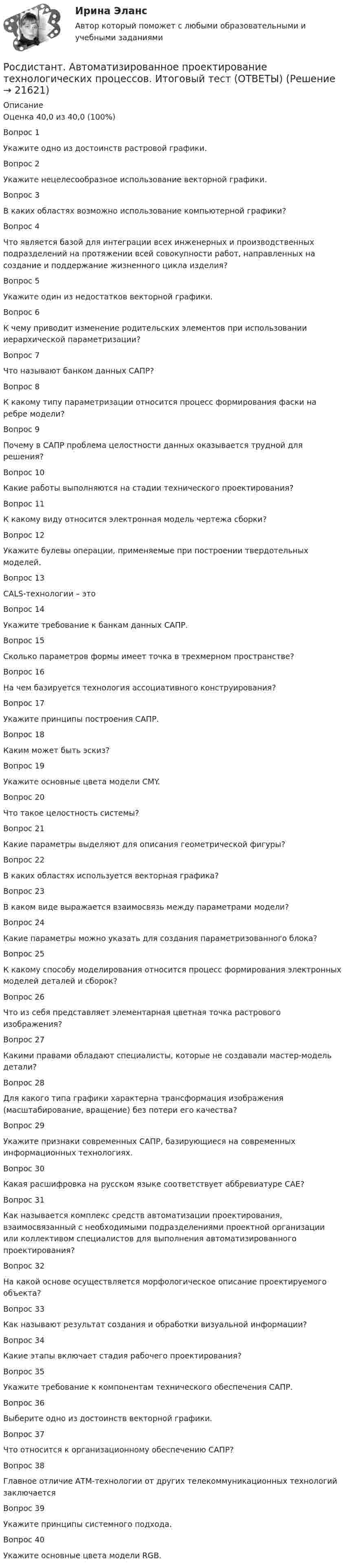     
          Описание
          Оценка	40,0 из 40,0 (100%)Вопрос 1Укажите одно из достоинств растровой графики.Вопрос 2Укажите нецелесообразное использование векторной графики.Вопрос 3В каких областях возможно использование компьютерной графики?Вопрос 4Что является базой для интеграции всех инженерных и производственных подразделений на протяжении всей совокупности работ, направленных на создание и поддержание жизненного цикла изделия?  Вопрос 5Укажите один из недостатков векторной графики.Вопрос 6К чему приводит изменение родительских элементов при использовании иерархической параметризации?Вопрос 7Что называют банком данных САПР?Вопрос 8К какому типу параметризации относится процесс формирования фаски на ребре модели?  Вопрос 9Почему в САПР проблема целостности данных оказывается трудной для решения?Вопрос 10Какие работы выполняются на стадии технического проектирования?  Вопрос 11К какому виду относится электронная модель чертежа сборки?  Вопрос 12Укажите булевы операции, применяемые при построении твердотельных моделей.Вопрос 13CALS-технологии – этоВопрос 14Укажите требование к банкам данных САПР.Вопрос 15Сколько параметров формы имеет точка в трехмерном пространстве?Вопрос 16На чем базируется технология ассоциативного конструирования?Вопрос 17Укажите принципы построения САПР.Вопрос 18Каким может быть эскиз?Вопрос 19Укажите основные цвета модели CMY.Вопрос 20Что такое целостность системы?Вопрос 21Какие параметры выделяют для описания геометрической фигуры?Вопрос 22В каких областях используется векторная графика?Вопрос 23В каком виде выражается взаимосвязь между параметрами модели?Вопрос 24Какие параметры можно указать для создания параметризованного блока?  Вопрос 25К какому способу моделирования относится процесс формирования электронных моделей деталей и сборок?Вопрос 26Что из себя представляет элементарная цветная точка растрового изображения?Вопрос 27Какими правами обладают специалисты, которые не создавали мастер-модель детали?Вопрос 28Для какого типа графики характерна трансформация изображения (масштабирование, вращение) без потери его качества?  Вопрос 29Укажите признаки современных САПР, базирующиеся на современных информационных технологиях.  Вопрос 30Какая расшифровка на русском языке соответствует аббревиатуре CAЕ?Вопрос 31Как называется комплекс средств автоматизации проектирования, взаимосвязанный с необходимыми подразделениями проектной организации или коллективом специалистов для выполнения автоматизированного проектирования?  Вопрос 32На какой основе осуществляется морфологическое описание проектируемого объекта?Вопрос 33Как называют результат создания и обработки визуальной информации?Вопрос 34Какие этапы включает стадия рабочего проектирования?  Вопрос 35Укажите требование к компонентам технического обеспечения САПР.  Вопрос 36Выберите одно из достоинств векторной графики.Вопрос 37Что относится к организационному обеспечению САПР?Вопрос 38Главное отличие АТМ-технологии от других телекоммуникационных технологий заключается  Вопрос 39Укажите принципы системного подхода.Вопрос 40Укажите основные цвета модели RGB.  
            
            
            [Росдистант] Автоматизация электроэнергетических систем (ТЕСТЫ ОТВЕТЫ)Росдистант. Автоматизированное проектирование технологических процессов. Итоговый тест (ОТВЕТЫ)[Росдистант] Автоматизированное проектирование технологических процессов (промежуточные и итоговый тесты, вопросы, ответы)[Росдистант] Автоматизированное проектирование технологических процессов (ТЕСТЫ ОТВЕТЫ)[Росдистант] Автоматизированные системы учета в электроэнергетике (промежуточные и итоговый тесты, вопросы, ответы)[Росдистант] Автоматизированные системы учета в электроэнергетике (ТЕСТЫ ОТВЕТЫ)[Росдистант] Адаптивная двигательная рекреация (Практические задания 1,2,3,4 для ВКС) Росдистант ТГУ[Росдистант] Web программирование (ТЕСТЫ ОТВЕТЫ)[Росдистант] Автоматизация сварочных процессов (ТЕСТЫ ОТВЕТЫ)[Росдистант] Автоматизация технологических процессов в машиностроении (2974) (промежуточные и итоговый тесты, вопросы, ответы)Росдистант. Автоматизация технологических процессов в машиностроении. Итоговый тест (ОТВЕТЫ)[Росдистант] Автоматизация технологических процессов в машиностроении (ТЕСТЫ ОТВЕТЫ)[Росдистант]Автоматизация электроэнергетических систем.Итоговый тест Росдистант ТГУ 2023г[Росдистант]  Автоматизация электроэнергетических систем (контрольная работа, практические задания)