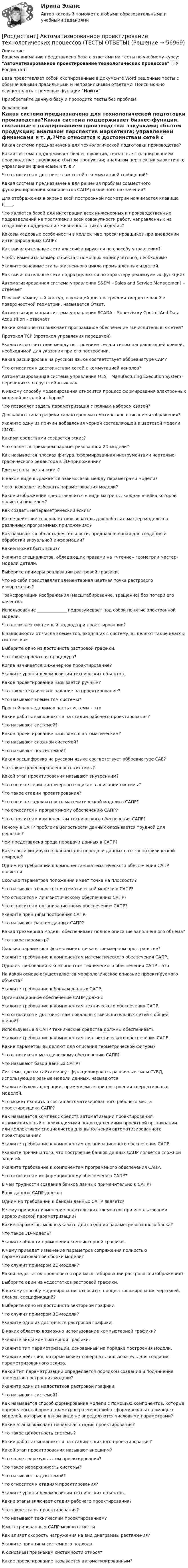      
            Описание
            Вашему вниманию представлена база с ответами на тесты по учебному курсу: Автоматизированное проектирование технологических процессов ТГУ РосдистантБаза представляет собой скопированные в документе Word решенные тесты с обозначенными правильными и неправильными ответами. Поиск можно осуществлять с помощью функции НайтиПриобретайте данную базу и проходите тесты без проблем. 
            Оглавление
            Какая система предназначена для технологической подготовки производства?Какая система поддерживает бизнес-функции, связанные с планированием производства: закупками; сбытом продукции; анализом перспектив маркетинга; управлением финансами и т. д.?Что относится к достоинствам сетей с коммутацией сообщений?Какая система предназначена для решения проблем совместного функционирования компонентов САПР различного назначения?Для отображения в экране всей построенной геометрии нажимается клавиша F____.Что является базой для интеграции всех инженерных и производственных подразделений на протяжении всей совокупности работ, направленных на создание и поддержание жизненного цикла изделия? Каковы кадровые особенности в коллективе проектировщиков при внедрении интегрированных САПР?Как вычислительные сети классифицируются по способу управления?Чтобы изменить размер объекта с помощью манипуляторов, необходимоУкажите основные этапы жизненного цикла промышленных изделий. Как вычислительные сети подразделяются по характеру реализуемых функций?Автоматизированная система управления S&amp;SM – Sales and Service Management – отвечает Плоский замкнутый контур, служащий для построения твердотельной и поверхностной геометрии, называется Ответ.Автоматизированная система управления SCADA – Supervisory Control And Data Acquisition – отвечает Какие компоненты включает программное обеспечение вычислительных сетей?Протокол TCP (протокол управления передачей) Укажите соответствие между построением тела и типом направляющей кривой, необходимой для указания при его построении.Какая расшифровка на русском языке соответствует аббревиатуре CAМ?Что относится к достоинствам сетей с коммутацией каналов?Автоматизированная система управления MES – Manufacturing Execution System – переводится на русский язык как К какому способу моделирования относится процесс формирования электронных моделей деталей и сборок?Что позволяет задать параметризация с полным набором связей? Для какого типа графики характерно математическое описание изображения? Укажите одну из причин добавления черной составляющей в цветовой модели CMYK.Какими средствами создается эскиз? Что является примером параметризованной 2D-модели?Как называется плоская фигура, сформированная инструментами чертежно-графического редактора в 3D-приложении?Где располагается эскиз?В каком виде выражается взаимосвязь между параметрами модели?Чего позволяет избежать параметризация модели?Какое изображение представляется в виде матрицы, каждая ячейка которой является пикселем? Как создать непараметрический эскиз?Какое действие совершает пользователь для работы с мастер-моделью в различных программных приложениях? Как называется область деятельности, предназначенная для создания и обработки визуальной информации? Каким может быть эскиз?Укажите специалистов, обладающих правами на «чтение» геометрии мастер-модели детали.Выберите примеры реализации растровой графики.Что из себя представляет элементарная цветная точка растрового изображения?Трансформации изображения (масштабирование, вращение) без потери его качества Использование ______________ подразумевает под собой понятие электронной модели.Что включает системный подход при проектировании? В зависимости от числа элементов, входящих в систему, выделяют такие классы систем, какВыберите одно из достоинств растровой графики.Что такое проектная процедура? Когда начинается инженерное проектирование?Укажите уровни декомпозиции технических объектов.Какое проектирование называется ручным?Что такое техническое задание на проектирование?Что называют элементом системы?Простейшая неделимая часть системы – это Какие работы выполняются на стадии рабочего проектирования?Что называют системой?Какое проектирование называется автоматическим?Что называют сложной системой?Что называют подсистемой?Какая расшифровка на русском языке соответствует аббревиатуре CAЕ?Что такое целенаправленность системы?Какой этап проектирования называют внутренним?Что означает принцип «черного ящика» в описании системы?Что такое стадии проектирования? Что означает адекватность математической модели в САПР? Что относится к программному обеспечению САПР?Что относится к компонентам технического обеспечения САПР? Почему в САПР проблема целостности данных оказывается трудной для решения?Чем представлена среда передачи данных в САПР?Как классифицируются каналы для передачи данных в сетях по физической природе?Одним из требований к компонентам математического обеспечения САПР являетсяСколько параметров положения имеет точка на плоскости?Что называют точностью математической модели в САПР?Что относится к лингвистическому обеспечению САПР?Что относится к организационному обеспечению САПР?Укажите принципы построения САПР.Что называют банком данных САПР?Какая трехмерная модель обеспечивает полное описание заполненного объема?Что такое параметр?Сколько параметров формы имеет точка в трехмерном пространстве?Укажите требование к компонентам математического обеспечения САПР.Одно из требований к компонентам технического обеспечения САПР – этоНа какой основе осуществляется морфологическое описание проектируемого объекта?Укажите требование к банкам данных САПР.Организационное обеспечение САПР должно Укажите требование к компонентам технического обеспечения САПР. Что относится к достоинствам локальных вычислительных сетей с общей шиной?Используемые в САПР технические средства должны обеспечивать Укажите требование к компонентам лингвистического обеспечения САПР.Какие параметры выделяют для описания геометрической фигуры?Что относится к методическому обеспечению САПР?Что называют базой данных САПР?Системы, где на сайтах могут функционировать различные типы СУБД, использующие разные модели данных, называются Укажите булевы операции, применяемые при построении твердотельных моделей.Что может входить в состав автоматизированного рабочего места проектировщика САПР?Как называется комплекс средств автоматизации проектирования, взаимосвязанный с необходимыми подразделениями проектной организации или коллективом специалистов для выполнения автоматизированного проектирования? Укажите требование к компонентам организационного обеспечения САПР.Укажите причины того, что построение банков данных САПР является сложной задачей.Укажите требование к компонентам программного обеспечения САПР.Что относится к информационному обеспечению САПР?В чем трудности создания банков данных применительно к САПР?Банк данных САПР должен Одним из требований к банкам данных САПР являетсяК чему приводит изменение родительских элементов при использовании иерархической параметризации?Какие параметры можно указать для создания параметризованного блока? Что такое 3D-модель? Укажите области применения компьютерной графики.К чему приведет изменение параметров сопряжения полностью параметризованной сборки модели?Что служит примером 2D-модели?Какой недостаток проявляется при масштабировании растрового изображения?Выберите один из недостатков растровой графики.К какому способу моделирования относится процесс формирования чертежей, планов, спецификаций?Выберите одно из достоинств векторной графики.Что служит примером 3D-модели?Укажите одно из достоинств растровой графики.В каких областях возможно использование компьютерной графики?Укажите виды компьютерной графики.Укажите тип параметризации, основанный на порядке построения модели. Укажите действия, которые может совершать пользователь для создания параметризованного эскиза.Какой тип параметризации определяется порядком создания и подчинения элементов построения модели? Укажите один из недостатков растровой графики.Что называют системой?Как называется способ формирования модели с помощью компонентов, которые определены набором параметров-размеров либо сформированы с помощью моделей, которые в явном виде не определяются числовыми параметрами?  Какие этапы включает начальная стадия проектирования?Что такое целостность системы?Какие работы выполняются на стадии эскизного проектирования? Какой этап проектирования называют внешним?Что является результатом проектирования? Что такое иерархичность системы? Что называют надсистемой?Что относится к стадиям проектирования?Укажите уровни декомпозиции технических объектов.Какие этапы включает стадия рабочего проектирования? Что такое этапы проектирования? Что называют техническим проектированием?К интегрированным САПР можно отнести Как влияет скорость нагружения на вид диаграммы растяжения?Укажите принципы системного подхода.К основным признакам системности относят Какое проектирование называется автоматизированным?  
            
            
            [Росдистант] Автоматизированное проектирование технологических процессов (промежуточные и итоговый тесты, вопросы, ответы)[Росдистант] Автоматизированное проектирование технологических процессов (ТЕСТЫ ОТВЕТЫ)[Росдистант] Автоматизированные системы учета в электроэнергетике (промежуточные и итоговый тесты, вопросы, ответы)[Росдистант] Автоматизированные системы учета в электроэнергетике (ТЕСТЫ ОТВЕТЫ)[Росдистант] Адаптивная двигательная рекреация (Практические задания 1,2,3,4 для ВКС) Росдистант ТГУРосдистант. Адаптивный курс математики. Практическая работа 1-5. Вариант 5[Росдистант] Адвокат в гражданском судопроизводстве (ТЕСТЫ ОТВЕТЫ)[Росдистант] Автоматизация технологических процессов в машиностроении (2974) (промежуточные и итоговый тесты, вопросы, ответы)Росдистант. Автоматизация технологических процессов в машиностроении. Итоговый тест (ОТВЕТЫ)[Росдистант] Автоматизация технологических процессов в машиностроении (ТЕСТЫ ОТВЕТЫ)[Росдистант]Автоматизация электроэнергетических систем.Итоговый тест Росдистант ТГУ 2023г[Росдистант]  Автоматизация электроэнергетических систем (контрольная работа, практические задания)[Росдистант] Автоматизация электроэнергетических систем (промежуточные и итоговый тесты, вопросы, ответы)[Росдистант] Автоматизация электроэнергетических систем (ТЕСТЫ ОТВЕТЫ)