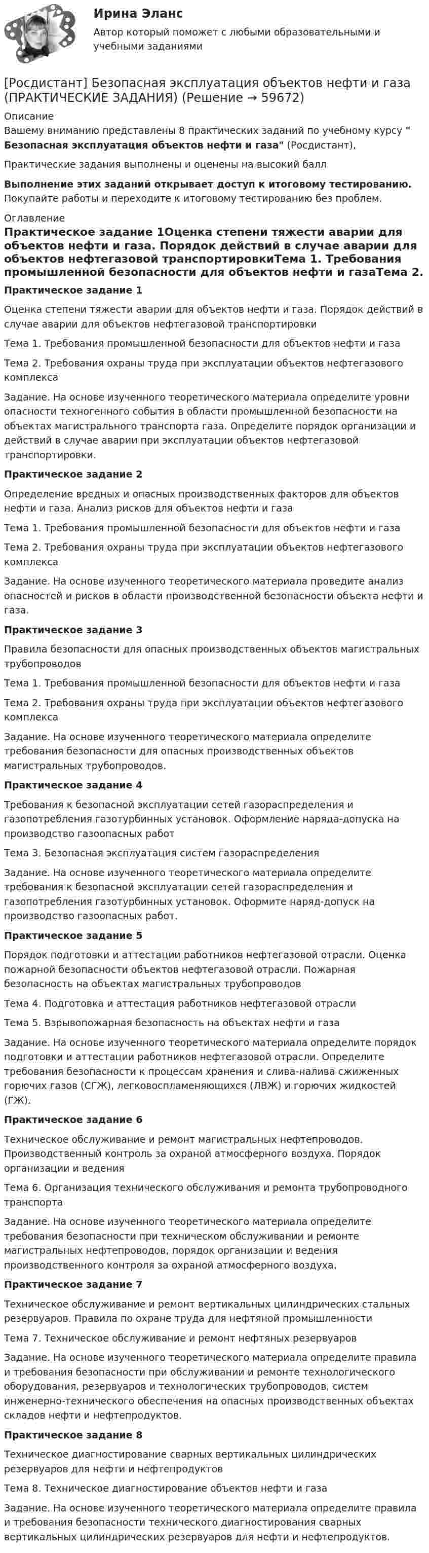     
            Описание
            Вашему вниманию представлены 8 практических заданий по учебному курсу  Безопасная эксплуатация объектов нефти и газа (Росдистант),Практические задания выполнены и оценены на высокий баллВыполнение этих заданий открывает доступ к итоговому тестированию. Покупайте работы и переходите к итоговому тестированию без проблем. 
            Оглавление
            Практическое задание 1Оценка степени тяжести аварии для объектов нефти и газа. Порядок действий в случае аварии для объектов нефтегазовой транспортировкиТема 1. Требования промышленной безопасности для объектов нефти и газаТема 2. Требования охраны труда при эксплуатации объектов нефтегазового комплексаЗадание. На основе изученного теоретического материала определите уровни опасности техногенного события в области промышленной безопасности на объектах магистрального транспорта газа. Определите порядок организации и действий в случае аварии при эксплуатации объектов нефтегазовой транспортировки.Практическое задание 2Определение вредных и опасных производственных факторов для объектов нефти и газа. Анализ рисков для объектов нефти и газаТема 1. Требования промышленной безопасности для объектов нефти и газа Тема 2. Требования охраны труда при эксплуатации объектов нефтегазового комплексаЗадание. На основе изученного теоретического материала проведите анализ опасностей и рисков в области производственной безопасности объекта нефти и газа. Практическое задание 3Правила безопасности для опасных производственных объектов магистральных трубопроводовТема 1. Требования промышленной безопасности для объектов нефти и газа Тема 2. Требования охраны труда при эксплуатации объектов нефтегазового комплексаЗадание. На основе изученного теоретического материала определите требования безопасности для опасных производственных объектов магистральных трубопроводов.Практическое задание 4Требования к безопасной эксплуатации сетей газораспределения и газопотребления газотурбинных установок. Оформление наряда-допуска на производство газоопасных работТема 3. Безопасная эксплуатация систем газораспределения Задание. На основе изученного теоретического материала определите требования к безопасной эксплуатации сетей газораспределения и газопотребления газотурбинных установок. Оформите наряд-допуск на производство газоопасных работ.Практическое задание 5Порядок подготовки и аттестации работников нефтегазовой отрасли. Оценка пожарной безопасности объектов нефтегазовой отрасли. Пожарная безопасность на объектах магистральных трубопроводовТема 4. Подготовка и аттестация работников нефтегазовой отрасли Тема 5. Взрывопожарная безопасность на объектах нефти и газаЗадание. На основе изученного теоретического материала определите порядок подготовки и аттестации работников нефтегазовой отрасли. Определите требования безопасности к процессам хранения и слива-налива сжиженных горючих газов (СГЖ), легковоспламеняющихся (ЛВЖ) и горючих жидкостей (ГЖ).Практическое задание 6Техническое обслуживание и ремонт магистральных нефтепроводов. Производственный контроль за охраной атмосферного воздуха. Порядок организации и веденияТема 6. Организация технического обслуживания и ремонта трубопроводного транспортаЗадание. На основе изученного теоретического материала определите требования безопасности при техническом обслуживании и ремонте магистральных нефтепроводов, порядок организации и ведения производственного контроля за охраной атмосферного воздуха.Практическое задание 7Техническое обслуживание и ремонт вертикальных цилиндрических стальных резервуаров. Правила по охране труда для нефтяной промышленностиТема 7. Техническое обслуживание и ремонт нефтяных резервуаровЗадание. На основе изученного теоретического материала определите правила и требования безопасности при обслуживании и ремонте технологического оборудования, резервуаров и технологических трубопроводов, систем инженерно-технического обеспечения на опасных производственных объектах складов нефти и нефтепродуктов.Практическое задание 8Техническое диагностирование сварных вертикальных цилиндрических резервуаров для нефти и нефтепродуктовТема 8. Техническое диагностирование объектов нефти и газаЗадание. На основе изученного теоретического материала определите правила и требования безопасности технического диагностирования сварных вертикальных цилиндрических резервуаров для нефти и нефтепродуктов.  
            
            
            [Росдистант] Безопасная эксплуатация объектов нефти и газа (ИТОГОВЫЙ ТЕСТ) Росдистант ТГУ[Росдистант]  Безопасная эксплуатация объектов нефти и газа (ПРАКТИЧЕСКИЕ ЗАДАНИЯ)[Росдистант] Безопасная эксплуатация объектов нефти и газа (ПРАКТИЧЕСКИЕ ЗАДАНИЯ)[Росдистант] Безопасная эксплуатация объектов нефти и газа (ПРАКТИЧЕСКИЕ ЗАДАНИЯ)Росдистант Безопасность в ЧС [Росдистант] Безопасность в ЧС (ИТОГОВЫЕ ТЕСТЫ) Росдистант ТГУ[Росдистант] Безопасность в ЧС (ИТОГОВЫЙ ТЕСТ)[Росдистант] Базовые виды физкультурной рекреации 4 (ТЕСТЫ ОТВЕТЫ) Росдистант ТГУРОСДИСТАНТ Базы данныхРосдистант Базы данных ИТОГОВЫЙ ТЕСТ 40 вопросов[Росдистант] Базы данных и управление данными (9559) (промежуточные и итоговый тесты, вопросы, ответы)[Росдистант] Базы данных и управление данными (контрольная работа, практические задания)[Росдистант] Банковское дело и кредитные институты (549) (промежуточные и итоговый тесты, вопросы, ответы)[Росдистант] Банковское дело и кредитные институты (ТЕСТЫ ОТВЕТЫ) Росдистант ТГУ