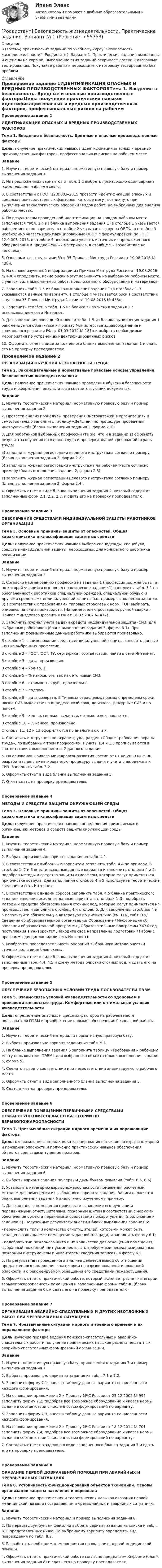     
            Описание
            8 (восемь) практических заданий по учебному курсу Безопасность жизнедеятельности (Росдистант), Вариант 1. Практические задания выполнены и оценены на хорошо. Выполнение этих заданий открывает доступ к итоговому тестированию. Покупайте работы и переходите к итоговому тестированию без проблем. 
            Оглавление
            Проверяемое задание 1ИДЕНТИФИКАЦИЯ ОПАСНЫХ И ВРЕДНЫХ ПРОИЗВОДСТВЕННЫХ ФАКТОРОВТема 1. Введение в безопасность. Вредные и опасные производственные факторыЦель: получение практических навыков идентификации опасных и вредных производственных факторов, профессиональных рисков на рабочем месте.Задание1. Изучить теоретический материал, нормативную правовую базу и пример выполнения задания 1.2. Из предложенных вариантов в табл. 1.1 выбрать произвольно один вариант наименования рабочего места.3. В соответствии с ГОСТ 12.0.003–2015 провести идентификацию опасных и вредных производственных факторов, которые могут возникнуть при выполнении технологических операций (видов работ) на выбранных для анализа рабочих местах.4. По результатам проведенной идентификации на каждом рабочем месте заполняется табл. 1.4 из бланка выполнения задания 1 (в столбце 1 указывается рабочее место по варианту, в столбце 2 указывается группа ОВПФ, в столбце 3 необходимо указать идентифицированные ОВПФ с формулировкой по ГОСТ 12.0.003–2015, в столбце 4 необходимо указать источник из предложенного оборудования и предложенных материалов, в столбце 5 – воздействие на человека).5. Ознакомиться с пунктами 33 и 35 Приказа Минтруда России от 19.08.2016 № 438н.6. На основе изученной информации из Приказа Минтруда России от 19.08.2016 № 438н определить, какие риски могут возникнуть на выбранном рабочем месте, с учетом вида выполняемых работ, предложенного оборудования и материалов.7. Заполнить табл. 1.5 из бланка выполнения задания 1 (в столбцах 1–3 указываются данные по варианту, в столбце 4 указывается риск в соответствии с пунктом 35 Приказа Минтруда России от 19.08.2016 № 438н).8. Заполнить столбец 5 табл. 1.5 из бланка выполнения задания 1 с использованием сети Интернет.9. Для заполнения последней колонки табл. 1.5 из бланка выполнения задания 1 рекомендуется обратиться к Приказу Министерства здравоохранения и социального развития РФ от 01.03.2012 № 181н и выбрать необходимые мероприятия по устранению идентифицированных рисков.10. Оформить отчет в виде заполненного бланка выполнения задания 1 и сдать его на проверку преподавателю.Проверяемое задание 2ОРГАНИЗАЦИЯ ОБУЧЕНИЯ БЕЗОПАСНОСТИ ТРУДАТема 2. Законодательные и нормативные правовые основы управления безопасностью жизнедеятельностиЦель: получение практических навыков проведения обучения безопасности труда и оформления результатов в соответствующих документах.Задание1. Изучить теоретический материал, нормативную правовую базу и пример выполнения задания 2.2. Провести анализ процедуры проведения инструктажей в организациях и самостоятельно заполнить таблицу «Действия по процедуре проведения инструктажей» (бланк выполнения задания 2, форма 2.1).3. Для работников выбранных профессий (те же, что и в задании 1) оформить результаты обучения по охране труда и проверки знаний требований охраны труда:a) заполнить журнал регистрации вводного инструктажа согласно примеру (бланк выполнения задания 2, форма 2.2);б) заполнить журнал регистрации инструктажа на рабочем месте согласно примеру (бланк выполнения задания 2, форма 2.3);в) заполнить журнал регистрации целевого инструктажа согласно примеру (бланк выполнения задания 2, форма 2.4).4. Оформить отчет в виде бланка выполнения задания 2, который содержит заполненные форм 2.1, 2.2, 2.3, и сдать его на проверку преподавателю.Проверяемое задание 3ОБЕСПЕЧЕНИЕ СРЕДСТВАМИ ИНДИВИДУАЛЬНОЙ ЗАЩИТЫ РАБОТНИКОВ ОРГАНИЗАЦИЙТема 3. Основные принципы защиты от опасностей. Общая характеристика и классификация защитных средствЦель: получение практических навыков выбора спецодежды, спецобуви, средств индивидуальной защиты, необходимых для конкретного работника организации.Задание1. Изучить теоретический материал, нормативную правовую базу и пример выполнения задания 3.2. Согласно наименованию профессий из задания 1 (профессия должна быть та, по которой учащийся выполнял практическое задание 1) заполнить табл. 3.1 по обеспеченности работников специальной одеждой, специальной обувью и другими средствами индивидуальной защиты (см. пример выполнения задания 3) в соответствии с требованиями типовых отраслевых норм. ТОН выбирать, опираясь на виды производств. (Например, электросварщик ручной сварки – Приказ Минздравсоцразвития РФ от 16.07.2007 № 477).3. Заполнить журнал учета выдачи средств индивидуальной защиты (СИЗ) для выбранных работников (бланк выполнения задания 3, форма 3.1). При заполнении формы личные данные работника выбираются произвольно.В столбце 1 – наименование средств индивидуальной защиты, заносить данные СИЗ из выбранных профессии.В столбце 2 – ГОСТ, ОСТ, ТУ, сертификат соответствия, найти в сети Интернет.В столбце 3 – дата, произвольно.В столбце 4 – кол-во, 1.В столбце 5 – % износа, 0%, так как это новый СИЗ.В столбце 6 – стоимость в руб., произвольно.В столбце 7 – подпись.В столбце 8 – дата возврата. В Типовых отраслевых нормах определены сроки носки. СИЗ выдаются: на определенный срок, до износа, дежурные СИЗ и по поясам.В столбце 9 – кол-во, сколько выдается, столько и возвращается.В столбце 10 – % износа, произвольно.Столбцы 11, 12 и 13 оформляются по аналогии с 6 и 7.4. Составить инструкцию по охране труда, раздел «Общие требования охраны труда», по выбранным трем профессиям. Пункты 1.4 и 1.5 прописываются в соответствии с выполнением п. 2 данного задания.5. На основании Приказа Минздравсоцразвития России от 01.06.2009 № 290н разработать регламентированную процедуру выдачи и учета спецодежды и СИЗ. Заполнить табл. 3.2.6. Оформить отчет в виде бланка выполнения задания 3.7. Отчет сдать на проверку преподавателю.Проверяемое задание 4МЕТОДЫ И СРЕДСТВА ЗАЩИТЫ ОКРУЖАЮЩЕЙ СРЕДЫТема 3. Основные принципы защиты от опасностей. Общая характеристика и классификация защитных средствЦель: получение практических навыков определения применяемых в организациях методов и средств защиты окружающей среды.Задание1. Изучить теоретический материал, нормативную правовую базу и пример выполнения задания 4.2. Выбрать произвольно вариант задания по табл. 4.1.3. В соответствии с выбранным вариантом заполнить табл. 4.4 по примеру. В столбцы 1, 2 и 3 внести исходные данные варианта и заполнить столбцы 4 и 5, подобрав методы и средства защиты атмосферы, которые могут применяться при очистке воздуха. Для заполнения столбцов 4 и 5 используйте теоретические сведения и сеть Интернет.4. В соответствии с видами сбросов заполнить табл. 4.5 бланка практического задания, заполнив исходные данные варианта в столбцах 1–3, подобрать методы и средства обезвреживания сточных вод, которые могут применяться на производстве, и заполнить столбец 4 и столбец 5. Для заполнения столбцов 4 и 5 используйте обязательную литературу по дисциплине (см. РПД сайт ТГУ/ Сведения об образовательной организации/ Образование / Информация об описании образовательной программы / Образовательные программы ХХХХ год поступления в университет /Находите свое направление подготовки / Рабочие программы дисциплин и/или сеть Интернет).5. Изобразить последовательность операций выбранного метода очистки сточных вод в виде блок-схемы.6. Оформить отчет в виде бланка выполнения задания 4, который содержит заполненные табл. 4.4, 4.5 и схему метода очистки сточных вод, и сдать его на проверку преподавателю.Проверяемое задание 5ОБЕСПЕЧЕНИЕ БЕЗОПАСНЫХ УСЛОВИЙ ТРУДА ПОЛЬЗОВАТЕЛЕЙ ПЭВМТема 5. Взаимосвязь условий жизнедеятельности со здоровьем и производительностью труда. Комфортные или оптимальные условия жизнедеятельностиЦель: определение опасных и вредных факторов на рабочем месте пользователя ПЭВМ и приобретение навыков обеспечения безопасной работы.Задание1. Изучить теоретический материал и нормативную правовую базу.2. Выбрать произвольно вариант задания из табл. 5.1.3. На бланке выполнения задания 5 заполнить таблицу «Требования к рабочему месту пользователя ПЭВМ» для выбранного объекта (бланк выполнения задания 5, форма 5).4. Сделать вывод о соответствии или несоответствии анализируемого рабочего места.5. Оформить отчет в виде заполненного бланка выполнения задания 5.6. Сдать отчет на проверку преподавателю.Проверяемое задание 6ОБЕСПЕЧЕНИЕ ПОМЕЩЕНИЙ ПЕРВИЧНЫМИ СРЕДСТВАМИ ПОЖАРОТУШЕНИЯ СОГЛАСНО КАТЕГОРИИ ПО ВЗРЫВОПОЖАРООПАСНОСТИТема 7. Чрезвычайные ситуации мирного времени и их поражающие факторыЦель: ознакомление с порядком категорирования объектов по взрывопожарной и пожарной опасности и получение практических навыков обеспечения объектов средствами тушения пожаров.Задание1. Изучить теоретический материал, нормативную правовую базу и пример выполнения задания 6.2. Выбрать вариант задания по первым двум буквам фамилии (табл. 6.5, 6.6).3. Установить категорию взрывопожароопасности помещения расчетным методом для помещения из выбранного варианта задания. Записать расчет в бланк выполнения задания 6 аналогично изученному примеру.4. Для заданного помещения произвести оснащение его ручными и передвижными огнетушителями, пожарным щитом в соответствии с нормами обеспечения объекта первичными средствами пожаротушения (приложения к заданию 6). Полученные результаты внести в бланк выполнения задания 6:- перечислить типы и количество огнетушителей, которыми может быть оснащено защищаемое помещение заданной площади, и заполнить форму 6.1;- подобрать тип пожарного щита и их количество для оснащения помещения; выбранный пожарный щит укомплектовать требуемыми немеханизированным пожарным инструментом и инвентарем; сведения записать в форму 6.2.5. По результатам проведенного анализа делается вывод об отношении предложенного помещения к категории по взрывопожарной и пожарной опасности и о рекомендуемом оснащении его средствами пожаротушения.6. Оформить отчет о практической работе, который включает расчет категории взрывопожароопасности помещения и заполненные формы таблиц (бланк выполнения задания 6), и сдать его на проверку преподавателю.Проверяемое задание 7ОРГАНИЗАЦИЯ АВАРИЙНО-СПАСАТЕЛЬНЫХ И ДРУГИХ НЕОТЛОЖНЫХ РАБОТ ПРИ ЧРЕЗВЫЧАЙНЫХ СИТУАЦИЯХТема 7. Чрезвычайные ситуации мирного и военного времени и их поражающие факторыЦель изучение порядка ведения поисково-спасательных и аварийно-спасательных работ и получение практических навыков расчета нештатных аварийно-спасательных формирований организации.Задание1. Изучить нормативную правовую базу, приложения к заданию 7 и пример выполнения задания 7.2. Выбрать произвольно варианты задания из табл. 7.1 и 7.2.3. Заполнить форму 7.1, внеся в таблицу данные варианта по численности каждого формирования.4. На основании приложения 2 к Приказу МЧС России от 23.12.2005 № 999 заполнить форму 7.2, подобрав все возможное оборудование и указав нормы выдачи в соответствии с численностью формирований по варианту.5. Заполнить форму 7.3, внеся в таблицу данные варианта по численности каждого формирования.6. На основании приложения 2 к Приказу МЧС России от 18.12.2014 № 701 заполнить форму 7.4, подобрав все возможное оборудование и указав нормы выдачи в соответствии с численностью формирований по варианту.7. Составить отчет по заданию в виде заполненного бланка задания 7 и сдать его на проверку преподавателю.Проверяемое задание 8ОКАЗАНИЕ ПЕРВОЙ ДОВРАЧЕБНОЙ ПОМОЩИ ПРИ АВАРИЙНЫХ И ЧРЕЗВЫЧАЙНЫХ СИТУАЦИЯХТема 8. Устойчивость функционирования объектов экономики. Основы организации защиты населения и персоналаЦель: получение практических и теоретических навыков оказания первой медицинской помощи пострадавшим в чрезвычайных и аварийных ситуациях.Задание1. Изучить теоретический материал и пример выполнения задания 8.2. По первым двум буквам фамилии выбрать вариант задания из списка и табл. 8.1, представленных ниже. По выбранному варианту определить вид повреждения по табл. 8.2.3. Разработать необходимые мероприятия по оказанию первой медицинской помощи.4. Оформить отчет о практической работе согласно предлагаемой форме (бланк выполнения задания 8) и сдать его на проверку преподавателю.  
            
            
            [Росдистант] Безопасность жизнедеятельности (практические задания, вариант 2)[Росдистант] Безопасность жизнедеятельности. Практические задания. Вариант № 1[Росдистант] Безопасность жизнедеятельности. Практические задания. Вариант № 16[Росдистант] Безопасность жизнедеятельности. Практические задания. Вариант № 18[Росдистант] Безопасность жизнедеятельности. Практические задания. Вариант № 31[Росдистант] Безопасность жизнедеятельности. Практические задания. Вариант № 37[Росдистант] Безопасность жизнедеятельности. Практические задания. Вариант № 48[Росдистант] Безопасность в ЧС (практические 1-17)[Росдистант] Безопасность в ЧС (ПРАКТИЧЕСКИЕ ЗАДАНИЯ 1-17)[Росдистант] Безопасность в ЧС (ПРАКТИЧЕСКИЕ ЗАДАНИЯ 1-17)[Росдистант] Безопасность в ЧС (ПРАКТИЧЕСКИЕ ЗАДАНИЯ 1-17)[Росдистант] Безопасность в ЧС (ПРАКТИЧЕСКИЕ ЗАДАНИЯ 1-17)[Росдистант] Безопасность жизнедеятельности (2700) (контрольная работа, практические задания)[Росдистант] Безопасность жизнедеятельности (ИТОГОВЫЙ ТЕСТ)