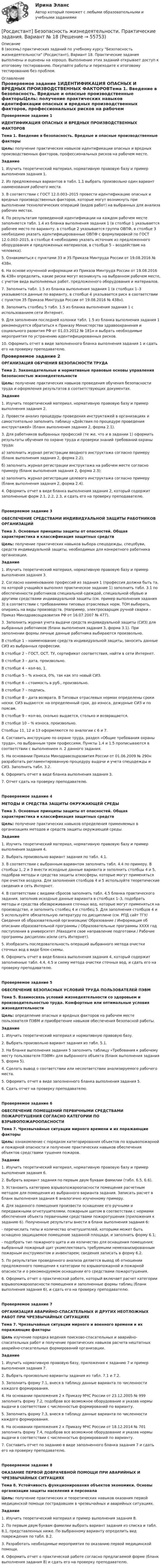     
            Описание
            8 (восемь) практических заданий по учебному курсу Безопасность жизнедеятельности (Росдистант), Вариант 18. Практические задания выполнены и оценены на хорошо. Выполнение этих заданий открывает доступ к итоговому тестированию. Покупайте работы и переходите к итоговому тестированию без проблем. 
            Оглавление
            Проверяемое задание 1ИДЕНТИФИКАЦИЯ ОПАСНЫХ И ВРЕДНЫХ ПРОИЗВОДСТВЕННЫХ ФАКТОРОВТема 1. Введение в безопасность. Вредные и опасные производственные факторыЦель: получение практических навыков идентификации опасных и вредных производственных факторов, профессиональных рисков на рабочем месте.Задание1. Изучить теоретический материал, нормативную правовую базу и пример выполнения задания 1.2. Из предложенных вариантов в табл. 1.1 выбрать произвольно один вариант наименования рабочего места.3. В соответствии с ГОСТ 12.0.003–2015 провести идентификацию опасных и вредных производственных факторов, которые могут возникнуть при выполнении технологических операций (видов работ) на выбранных для анализа рабочих местах.4. По результатам проведенной идентификации на каждом рабочем месте заполняется табл. 1.4 из бланка выполнения задания 1 (в столбце 1 указывается рабочее место по варианту, в столбце 2 указывается группа ОВПФ, в столбце 3 необходимо указать идентифицированные ОВПФ с формулировкой по ГОСТ 12.0.003–2015, в столбце 4 необходимо указать источник из предложенного оборудования и предложенных материалов, в столбце 5 – воздействие на человека).5. Ознакомиться с пунктами 33 и 35 Приказа Минтруда России от 19.08.2016 № 438н.6. На основе изученной информации из Приказа Минтруда России от 19.08.2016 № 438н определить, какие риски могут возникнуть на выбранном рабочем месте, с учетом вида выполняемых работ, предложенного оборудования и материалов.7. Заполнить табл. 1.5 из бланка выполнения задания 1 (в столбцах 1–3 указываются данные по варианту, в столбце 4 указывается риск в соответствии с пунктом 35 Приказа Минтруда России от 19.08.2016 № 438н).8. Заполнить столбец 5 табл. 1.5 из бланка выполнения задания 1 с использованием сети Интернет.9. Для заполнения последней колонки табл. 1.5 из бланка выполнения задания 1 рекомендуется обратиться к Приказу Министерства здравоохранения и социального развития РФ от 01.03.2012 № 181н и выбрать необходимые мероприятия по устранению идентифицированных рисков.10. Оформить отчет в виде заполненного бланка выполнения задания 1 и сдать его на проверку преподавателю.Проверяемое задание 2ОРГАНИЗАЦИЯ ОБУЧЕНИЯ БЕЗОПАСНОСТИ ТРУДАТема 2. Законодательные и нормативные правовые основы управления безопасностью жизнедеятельностиЦель: получение практических навыков проведения обучения безопасности труда и оформления результатов в соответствующих документах.Задание1. Изучить теоретический материал, нормативную правовую базу и пример выполнения задания 2.2. Провести анализ процедуры проведения инструктажей в организациях и самостоятельно заполнить таблицу «Действия по процедуре проведения инструктажей» (бланк выполнения задания 2, форма 2.1).3. Для работников выбранных профессий (те же, что и в задании 1) оформить результаты обучения по охране труда и проверки знаний требований охраны труда:a) заполнить журнал регистрации вводного инструктажа согласно примеру (бланк выполнения задания 2, форма 2.2);б) заполнить журнал регистрации инструктажа на рабочем месте согласно примеру (бланк выполнения задания 2, форма 2.3);в) заполнить журнал регистрации целевого инструктажа согласно примеру (бланк выполнения задания 2, форма 2.4).4. Оформить отчет в виде бланка выполнения задания 2, который содержит заполненные форм 2.1, 2.2, 2.3, и сдать его на проверку преподавателю.Проверяемое задание 3ОБЕСПЕЧЕНИЕ СРЕДСТВАМИ ИНДИВИДУАЛЬНОЙ ЗАЩИТЫ РАБОТНИКОВ ОРГАНИЗАЦИЙТема 3. Основные принципы защиты от опасностей. Общая характеристика и классификация защитных средствЦель: получение практических навыков выбора спецодежды, спецобуви, средств индивидуальной защиты, необходимых для конкретного работника организации.Задание1. Изучить теоретический материал, нормативную правовую базу и пример выполнения задания 3.2. Согласно наименованию профессий из задания 1 (профессия должна быть та, по которой учащийся выполнял практическое задание 1) заполнить табл. 3.1 по обеспеченности работников специальной одеждой, специальной обувью и другими средствами индивидуальной защиты (см. пример выполнения задания 3) в соответствии с требованиями типовых отраслевых норм. ТОН выбирать, опираясь на виды производств. (Например, электросварщик ручной сварки – Приказ Минздравсоцразвития РФ от 16.07.2007 № 477).3. Заполнить журнал учета выдачи средств индивидуальной защиты (СИЗ) для выбранных работников (бланк выполнения задания 3, форма 3.1). При заполнении формы личные данные работника выбираются произвольно.В столбце 1 – наименование средств индивидуальной защиты, заносить данные СИЗ из выбранных профессии.В столбце 2 – ГОСТ, ОСТ, ТУ, сертификат соответствия, найти в сети Интернет.В столбце 3 – дата, произвольно.В столбце 4 – кол-во, 1.В столбце 5 – % износа, 0%, так как это новый СИЗ.В столбце 6 – стоимость в руб., произвольно.В столбце 7 – подпись.В столбце 8 – дата возврата. В Типовых отраслевых нормах определены сроки носки. СИЗ выдаются: на определенный срок, до износа, дежурные СИЗ и по поясам.В столбце 9 – кол-во, сколько выдается, столько и возвращается.В столбце 10 – % износа, произвольно.Столбцы 11, 12 и 13 оформляются по аналогии с 6 и 7.4. Составить инструкцию по охране труда, раздел «Общие требования охраны труда», по выбранным трем профессиям. Пункты 1.4 и 1.5 прописываются в соответствии с выполнением п. 2 данного задания.5. На основании Приказа Минздравсоцразвития России от 01.06.2009 № 290н разработать регламентированную процедуру выдачи и учета спецодежды и СИЗ. Заполнить табл. 3.2.6. Оформить отчет в виде бланка выполнения задания 3.7. Отчет сдать на проверку преподавателю.Проверяемое задание 4МЕТОДЫ И СРЕДСТВА ЗАЩИТЫ ОКРУЖАЮЩЕЙ СРЕДЫТема 3. Основные принципы защиты от опасностей. Общая характеристика и классификация защитных средствЦель: получение практических навыков определения применяемых в организациях методов и средств защиты окружающей среды.Задание1. Изучить теоретический материал, нормативную правовую базу и пример выполнения задания 4.2. Выбрать произвольно вариант задания по табл. 4.1.3. В соответствии с выбранным вариантом заполнить табл. 4.4 по примеру. В столбцы 1, 2 и 3 внести исходные данные варианта и заполнить столбцы 4 и 5, подобрав методы и средства защиты атмосферы, которые могут применяться при очистке воздуха. Для заполнения столбцов 4 и 5 используйте теоретические сведения и сеть Интернет.4. В соответствии с видами сбросов заполнить табл. 4.5 бланка практического задания, заполнив исходные данные варианта в столбцах 1–3, подобрать методы и средства обезвреживания сточных вод, которые могут применяться на производстве, и заполнить столбец 4 и столбец 5. Для заполнения столбцов 4 и 5 используйте обязательную литературу по дисциплине (см. РПД сайт ТГУ/ Сведения об образовательной организации/ Образование / Информация об описании образовательной программы / Образовательные программы ХХХХ год поступления в университет /Находите свое направление подготовки / Рабочие программы дисциплин и/или сеть Интернет).5. Изобразить последовательность операций выбранного метода очистки сточных вод в виде блок-схемы.6. Оформить отчет в виде бланка выполнения задания 4, который содержит заполненные табл. 4.4, 4.5 и схему метода очистки сточных вод, и сдать его на проверку преподавателю.Проверяемое задание 5ОБЕСПЕЧЕНИЕ БЕЗОПАСНЫХ УСЛОВИЙ ТРУДА ПОЛЬЗОВАТЕЛЕЙ ПЭВМТема 5. Взаимосвязь условий жизнедеятельности со здоровьем и производительностью труда. Комфортные или оптимальные условия жизнедеятельностиЦель: определение опасных и вредных факторов на рабочем месте пользователя ПЭВМ и приобретение навыков обеспечения безопасной работы.Задание1. Изучить теоретический материал и нормативную правовую базу.2. Выбрать произвольно вариант задания из табл. 5.1.3. На бланке выполнения задания 5 заполнить таблицу «Требования к рабочему месту пользователя ПЭВМ» для выбранного объекта (бланк выполнения задания 5, форма 5).4. Сделать вывод о соответствии или несоответствии анализируемого рабочего места.5. Оформить отчет в виде заполненного бланка выполнения задания 5.6. Сдать отчет на проверку преподавателю.Проверяемое задание 6ОБЕСПЕЧЕНИЕ ПОМЕЩЕНИЙ ПЕРВИЧНЫМИ СРЕДСТВАМИ ПОЖАРОТУШЕНИЯ СОГЛАСНО КАТЕГОРИИ ПО ВЗРЫВОПОЖАРООПАСНОСТИТема 7. Чрезвычайные ситуации мирного времени и их поражающие факторыЦель: ознакомление с порядком категорирования объектов по взрывопожарной и пожарной опасности и получение практических навыков обеспечения объектов средствами тушения пожаров.Задание1. Изучить теоретический материал, нормативную правовую базу и пример выполнения задания 6.2. Выбрать вариант задания по первым двум буквам фамилии (табл. 6.5, 6.6).3. Установить категорию взрывопожароопасности помещения расчетным методом для помещения из выбранного варианта задания. Записать расчет в бланк выполнения задания 6 аналогично изученному примеру.4. Для заданного помещения произвести оснащение его ручными и передвижными огнетушителями, пожарным щитом в соответствии с нормами обеспечения объекта первичными средствами пожаротушения (приложения к заданию 6). Полученные результаты внести в бланк выполнения задания 6:- перечислить типы и количество огнетушителей, которыми может быть оснащено защищаемое помещение заданной площади, и заполнить форму 6.1;- подобрать тип пожарного щита и их количество для оснащения помещения; выбранный пожарный щит укомплектовать требуемыми немеханизированным пожарным инструментом и инвентарем; сведения записать в форму 6.2.5. По результатам проведенного анализа делается вывод об отношении предложенного помещения к категории по взрывопожарной и пожарной опасности и о рекомендуемом оснащении его средствами пожаротушения.6. Оформить отчет о практической работе, который включает расчет категории взрывопожароопасности помещения и заполненные формы таблиц (бланк выполнения задания 6), и сдать его на проверку преподавателю.Проверяемое задание 7ОРГАНИЗАЦИЯ АВАРИЙНО-СПАСАТЕЛЬНЫХ И ДРУГИХ НЕОТЛОЖНЫХ РАБОТ ПРИ ЧРЕЗВЫЧАЙНЫХ СИТУАЦИЯХТема 7. Чрезвычайные ситуации мирного и военного времени и их поражающие факторыЦель изучение порядка ведения поисково-спасательных и аварийно-спасательных работ и получение практических навыков расчета нештатных аварийно-спасательных формирований организации.Задание1. Изучить нормативную правовую базу, приложения к заданию 7 и пример выполнения задания 7.2. Выбрать произвольно варианты задания из табл. 7.1 и 7.2.3. Заполнить форму 7.1, внеся в таблицу данные варианта по численности каждого формирования.4. На основании приложения 2 к Приказу МЧС России от 23.12.2005 № 999 заполнить форму 7.2, подобрав все возможное оборудование и указав нормы выдачи в соответствии с численностью формирований по варианту.5. Заполнить форму 7.3, внеся в таблицу данные варианта по численности каждого формирования.6. На основании приложения 2 к Приказу МЧС России от 18.12.2014 № 701 заполнить форму 7.4, подобрав все возможное оборудование и указав нормы выдачи в соответствии с численностью формирований по варианту.7. Составить отчет по заданию в виде заполненного бланка задания 7 и сдать его на проверку преподавателю.Проверяемое задание 8ОКАЗАНИЕ ПЕРВОЙ ДОВРАЧЕБНОЙ ПОМОЩИ ПРИ АВАРИЙНЫХ И ЧРЕЗВЫЧАЙНЫХ СИТУАЦИЯХТема 8. Устойчивость функционирования объектов экономики. Основы организации защиты населения и персоналаЦель: получение практических и теоретических навыков оказания первой медицинской помощи пострадавшим в чрезвычайных и аварийных ситуациях.Задание1. Изучить теоретический материал и пример выполнения задания 8.2. По первым двум буквам фамилии выбрать вариант задания из списка и табл. 8.1, представленных ниже. По выбранному варианту определить вид повреждения по табл. 8.2.3. Разработать необходимые мероприятия по оказанию первой медицинской помощи.4. Оформить отчет о практической работе согласно предлагаемой форме (бланк выполнения задания 8) и сдать его на проверку преподавателю.  
            
            
            [Росдистант] Безопасность жизнедеятельности. Практические задания. Вариант № 16[Росдистант] Безопасность жизнедеятельности. Практические задания. Вариант № 18[Росдистант] Безопасность жизнедеятельности. Практические задания. Вариант № 31[Росдистант] Безопасность жизнедеятельности. Практические задания. Вариант № 37[Росдистант] Безопасность жизнедеятельности. Практические задания. Вариант № 48[Росдистант] Безопасность жизнедеятельности. Практические задания. Вариант № 48[Росдистант] Безопасность жизнедеятельности ( ТЕСТЫ) Росдистант ТГУ[Росдистант] Безопасность в ЧС (ПРАКТИЧЕСКИЕ ЗАДАНИЯ 1-17)[Росдистант] Безопасность в ЧС (ПРАКТИЧЕСКИЕ ЗАДАНИЯ 1-17)[Росдистант] Безопасность в ЧС (ПРАКТИЧЕСКИЕ ЗАДАНИЯ 1-17)[Росдистант] Безопасность жизнедеятельности (2700) (контрольная работа, практические задания)[Росдистант] Безопасность жизнедеятельности (ИТОГОВЫЙ ТЕСТ)[Росдистант] Безопасность жизнедеятельности  (ИТОГОВЫЙ ТЕСТ) Росдистант ТГУ[Росдистант] Безопасность жизнедеятельности (практические задания, вариант 2)