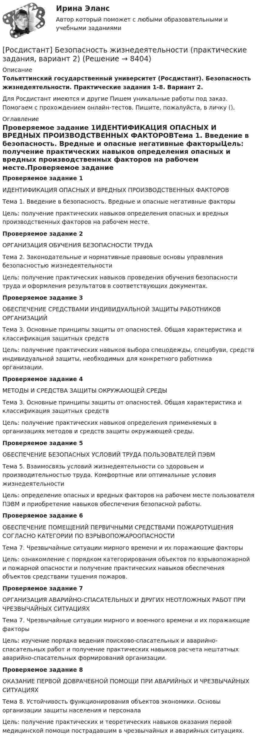     
          Описание
          Тольяттинский государственный университет (Росдистант). Безопасность жизнедеятельности. Практические задания 1-8. Вариант 2.Для Росдистант имеются и другие  Пишем уникальные работы под заказ. Помогаем с прохождением онлайн-тестов. Пишите, пожалуйста, в личку (). 
          Оглавление
          Проверяемое задание 1ИДЕНТИФИКАЦИЯ ОПАСНЫХ И ВРЕДНЫХ ПРОИЗВОДСТВЕННЫХ ФАКТОРОВТема 1. Введение в безопасность. Вредные и опасные негативные факторыЦель: получение практических навыков определения опасных и вредных производственных факторов на рабочем месте.Проверяемое задание 2ОРГАНИЗАЦИЯ ОБУЧЕНИЯ БЕЗОПАСНОСТИ ТРУДАТема 2. Законодательные и нормативные правовые основы управления безопасностью жизнедеятельностиЦель: получение практических навыков проведения обучения безопасности труда и оформления результатов в соответствующих документах.Проверяемое задание 3ОБЕСПЕЧЕНИЕ СРЕДСТВАМИ ИНДИВИДУАЛЬНОЙ ЗАЩИТЫ РАБОТНИКОВ ОРГАНИЗАЦИЙТема 3. Основные принципы защиты от опасностей. Общая характеристика и классификация защитных средствЦель: получение практических навыков выбора спецодежды, спецобуви, средств индивидуальной защиты, необходимых для конкретного работника организации.Проверяемое задание 4МЕТОДЫ И СРЕДСТВА ЗАЩИТЫ ОКРУЖАЮЩЕЙ СРЕДЫТема 3. Основные принципы защиты от опасностей. Общая характеристика и классификация защитных средствЦель: получение практических навыков определения применяемых в организациях методов и средств защиты окружающей среды.Проверяемое задание 5ОБЕСПЕЧЕНИЕ БЕЗОПАСНЫХ УСЛОВИЙ ТРУДА ПОЛЬЗОВАТЕЛЕЙ ПЭВМТема 5. Взаимосвязь условий жизнедеятельности со здоровьем и производительностью труда. Комфортные или оптимальные условия жизнедеятельностиЦель: определение опасных и вредных факторов на рабочем месте пользователя ПЭВМ и приобретение навыков обеспечения безопасной работы.Проверяемое задание 6ОБЕСПЕЧЕНИЕ ПОМЕЩЕНИЙ ПЕРВИЧНЫМИ СРЕДСТВАМИ ПОЖАРОТУШЕНИЯ СОГЛАСНО КАТЕГОРИИ ПО ВЗРЫВОПОЖАРООПАСНОСТИТема 7. Чрезвычайные ситуации мирного времени и их поражающие факторыЦель: ознакомление с порядком категорирования объектов по взрывопожарной и пожарной опасности и получение практических навыков обеспечения объектов средствами тушения пожаров.Проверяемое задание 7ОРГАНИЗАЦИЯ АВАРИЙНО-СПАСАТЕЛЬНЫХ И ДРУГИХ НЕОТЛОЖНЫХ РАБОТ ПРИ ЧРЕЗВЫЧАЙНЫХ СИТУАЦИЯХТема 7. Чрезвычайные ситуации мирного и военного времени и их поражающие факторыЦель: изучение порядка ведения поисково-спасательных и аварийно-спасательных работ и получение практических навыков расчета нештатных аварийно-спасательных формирований организации.Проверяемое задание 8ОКАЗАНИЕ ПЕРВОЙ ДОВРАЧЕБНОЙ ПОМОЩИ ПРИ АВАРИЙНЫХ И ЧРЕЗВЫЧАЙНЫХ СИТУАЦИЯХТема 8. Устойчивость функционирования объектов экономики. Основы организации защиты населения и персоналаЦель: получение практических и теоретических навыков оказания первой медицинской помощи пострадавшим в чрезвычайных и аварийных ситуациях. 
            
            
            [Росдистант] Безопасность жизнедеятельности  (ИТОГОВЫЙ ТЕСТ) Росдистант ТГУ[Росдистант] Безопасность жизнедеятельности (практические задания, вариант 2)[Росдистант] Безопасность жизнедеятельности. Практические задания. Вариант № 1[Росдистант] Безопасность жизнедеятельности. Практические задания. Вариант № 16[Росдистант] Безопасность жизнедеятельности. Практические задания. Вариант № 18[Росдистант] Безопасность жизнедеятельности. Практические задания. Вариант № 31[Росдистант] Безопасность жизнедеятельности. Практические задания. Вариант № 37[Росдистант] Безопасность в ЧС (итоговый тест, вопросы, ответы)[Росдистант] Безопасность в ЧС (практические 1-17)[Росдистант] Безопасность в ЧС (ПРАКТИЧЕСКИЕ ЗАДАНИЯ 1-17)[Росдистант] Безопасность в ЧС (ПРАКТИЧЕСКИЕ ЗАДАНИЯ 1-17)[Росдистант] Безопасность в ЧС (ПРАКТИЧЕСКИЕ ЗАДАНИЯ 1-17)[Росдистант] Безопасность в ЧС (ПРАКТИЧЕСКИЕ ЗАДАНИЯ 1-17)[Росдистант] Безопасность жизнедеятельности (2700) (контрольная работа, практические задания)