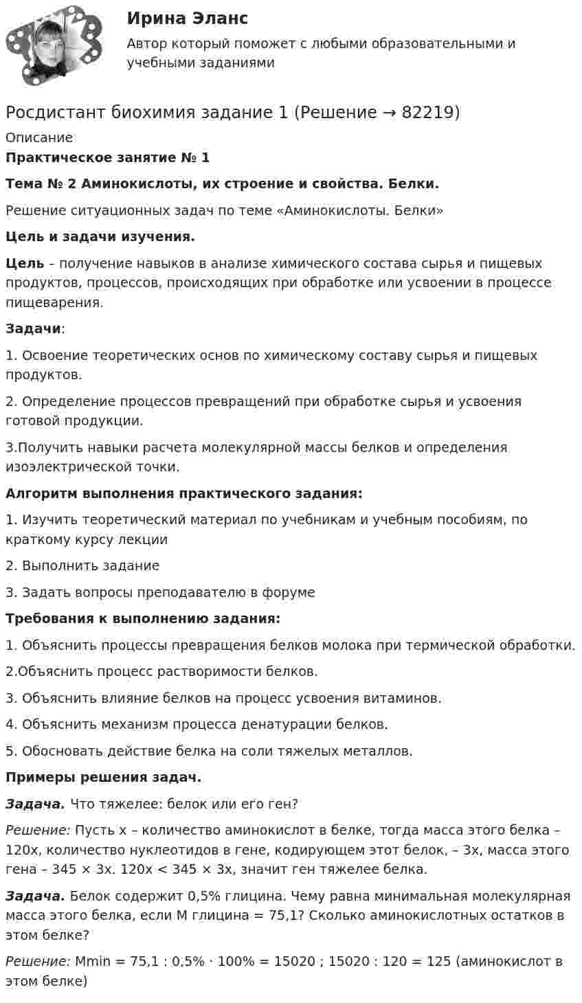     
            Описание
            Практическое занятие № 1Тема № 2 Аминокислоты, их строение и свойства. Белки.Решение ситуационных задач по теме «Аминокислоты. Белки» Цель и задачи изучения. Цель – получение навыков в анализе химического состава сырья и пищевых продуктов, процессов, происходящих при обработке или усвоении в процессе пищеварения. Задачи: 	1. Освоение теоретических основ по химическому составу сырья и пищевых продуктов. 2. Определение процессов превращений при обработке сырья и усвоения готовой продукции. 3.Получить навыки расчета молекулярной массы белков и определения изоэлектрической точки.  Алгоритм выполнения практического задания:1.     Изучить теоретический материал по учебникам и учебным пособиям, по краткому курсу лекции2.     Выполнить задание3.     Задать вопросы преподавателю в форумеТребования к выполнению задания:1. Объяснить процессы превращения белков молока при термической обработки.2.Объяснить процесс растворимости белков.3. Объяснить влияние белков на процесс усвоения витаминов. 4. Объяснить механизм процесса денатурации белков.5. Обосновать действие белка на соли тяжелых металлов.  Примеры решения задач. Задача. Что тяжелее: белок или его ген?Решение: Пусть х – количество аминокислот в белке, тогда масса этого белка – 120х, количество нуклеотидов в гене, кодирующем этот белок, – 3х, масса этого гена – 345 × 3х. 120х < 345 × 3х, значит ген тяжелее белка.Задача. Белок содержит 0,5% глицина. Чему равна минимальная молекулярная масса этого белка, если М глицина = 75,1? Сколько аминокислотных остатков в этом белке?Решение: Мmin = 75,1 : 0,5% · 100% = 15020 ; 15020 : 120 = 125 (аминокислот в этом белке)   
            
            
            Росдистант. Биотехнология. Практическое задание 2. ЗАДАЧИ ПО РАСЧЕТУ АДСОРБЦИОННОГО ОБОРУДОВАНИЯРосдистант биохимия задание 1[Росдистант] БИОХИМИЯ (ПРАКТИЧЕСКИЕ ЗАДАНИЯ и КОНТРОЛЬНАЯ РАБОТА)[Росдистант] БИОХИМИЯ (ТЕСТЫ ОТВЕТЫ)[Росдистант] Биохимия (ТЕСТЫ) Росдистант ТГУ[Росдистант] Биохимия человека (ТЕСТЫ) Росдистант ТГУ[Росдистант] Биржевая деятельность (ТЕСТЫ) Росдистант ТГУ[Росдистант] Бизнес-моделирование (тесты, вопросы, ответы)[Росдистант] Бизнес-моделирование ( ТЕСТЫ) Росдистант ТГУ[Росдистант] Бизнес-планирование( ТЕСТЫ) Росдистант ТГУ[Росдистант] Бизнес-проектирование (ИТОГОВЫЙ ТЕСТ) Росдистант ТГУ[Росдистант] Биоиндикация и биотестирование (ТГУ) (ТЕСТЫ) Росдистант ТГУ[Росдистант] Биология (промежуточные и итоговый тесты, вопросы, ответы)[Росдистант] Биология (ТЕСТЫ ОТВЕТЫ)