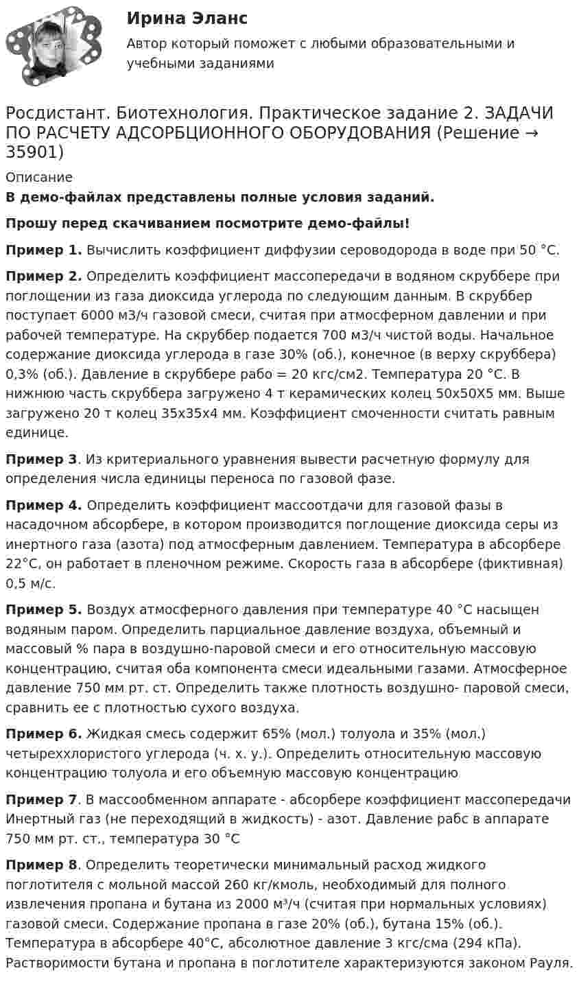     
          Описание
          В демо-файлах представлены полные условия заданий.Прошу перед скачиванием посмотрите демо-файлы!Пример 1. Вычислить коэффициент диффузии сероводорода в воде при 50 °С. Пример 2. Определить коэффициент массопередачи в водяном скруббере при поглощении из газа диоксида углерода по следующим данным. В скруббер поступает 6000 м3/ч газовой смеси, счи­тая при атмосферном давлении и при рабочей температуре. На скруббер подается 700 м3/ч чистой воды. Начальное содержание диоксида углерода в газе 30% (об.), конечное (в верху скруббера) 0,3% (об.). Давление в скруббере рабо = 20 кгс/см2. Температура 20 °С. В нижнюю часть скруббера загружено 4 т керамических колец 50x50X5 мм. Выше загружено 20 т колец 35x35x4 мм. Коэффициент смоченности считать равным единице.Пример 3. Из критериального уравнения  вывести расчетную формулу для определения числа единицы переноса по газовой фазе. Пример 4. Определить коэффициент массоотдачи для газо­вой фазы в насадочном абсорбере, в котором производится поглощение диоксида серы из инертного газа (азота) под атмосфер­ным давлением. Температура в абсорбере 22°С, он работает в пленочном режиме. Скорость газа в абсорбере (фиктивная) 0,5 м/с. Пример 5. Воздух атмосферного давления при температуре 40 °С насыщен водяным паром. Определить парциальное давление воздуха, объемный и массовый % пара в воздушно-паровой смеси и его относительную массовую концентрацию, считая оба компо­нента смеси идеальными газами. Атмосферное давление 750 мм рт. ст. Определить также плотность воздушно- паровой смеси, сравнить ее с плотностью сухого воздуха.Пример 6. Жидкая смесь содержит 65% (мол.) толуола и 35% (мол.) четыреххлористого углерода (ч. х. у.). Определить относительную массовую концентрацию толуола  и его объемную массовую концентрациюПример 7. В массообменном аппарате - абсорбере коэффициент массопередачи Инертный газ (не переходящий в жидкость) - азот. Давление рабс в аппарате 750 мм рт. ст., температура 30 °СПример 8. Определить теоретически минимальный расход жидкого поглотителя с мольной массой 260 кг/кмоль, необходи­мый для полного извлечения пропана и бутана из 2000 м³/ч (счи­тая при нормальных условиях) газовой смеси. Содержание пропана в газе 20% (об.), бутана 15% (об.). Температура в абсорбере 40°С, абсолютное давление 3 кгс/сма (294 кПа). Раствори­мости бутана и пропана в поглотителе характеризуются законом Рауля.  
            
            
            [Росдистант] Биотехнологии (Практические задания 1,2 для ВКС) Росдистант ТГУРосдистант. Биотехнология. Практическое задание 2. ЗАДАЧИ ПО РАСЧЕТУ АДСОРБЦИОННОГО ОБОРУДОВАНИЯРосдистант биохимия задание 1[Росдистант] БИОХИМИЯ (ПРАКТИЧЕСКИЕ ЗАДАНИЯ и КОНТРОЛЬНАЯ РАБОТА)[Росдистант] БИОХИМИЯ (ТЕСТЫ ОТВЕТЫ)[Росдистант] Биохимия (ТЕСТЫ) Росдистант ТГУ[Росдистант] Биохимия человека (ТЕСТЫ) Росдистант ТГУ[Росдистант] Бизнес-моделирование (ПРАКТИЧЕСКИЕ ЗАДАНИЯ)[Росдистант] Бизнес-моделирование (тесты, вопросы, ответы)[Росдистант] Бизнес-моделирование ( ТЕСТЫ) Росдистант ТГУ[Росдистант] Бизнес-планирование( ТЕСТЫ) Росдистант ТГУ[Росдистант] Бизнес-проектирование (ИТОГОВЫЙ ТЕСТ) Росдистант ТГУ[Росдистант] Биоиндикация и биотестирование (ТГУ) (ТЕСТЫ) Росдистант ТГУ[Росдистант] Биология (промежуточные и итоговый тесты, вопросы, ответы)