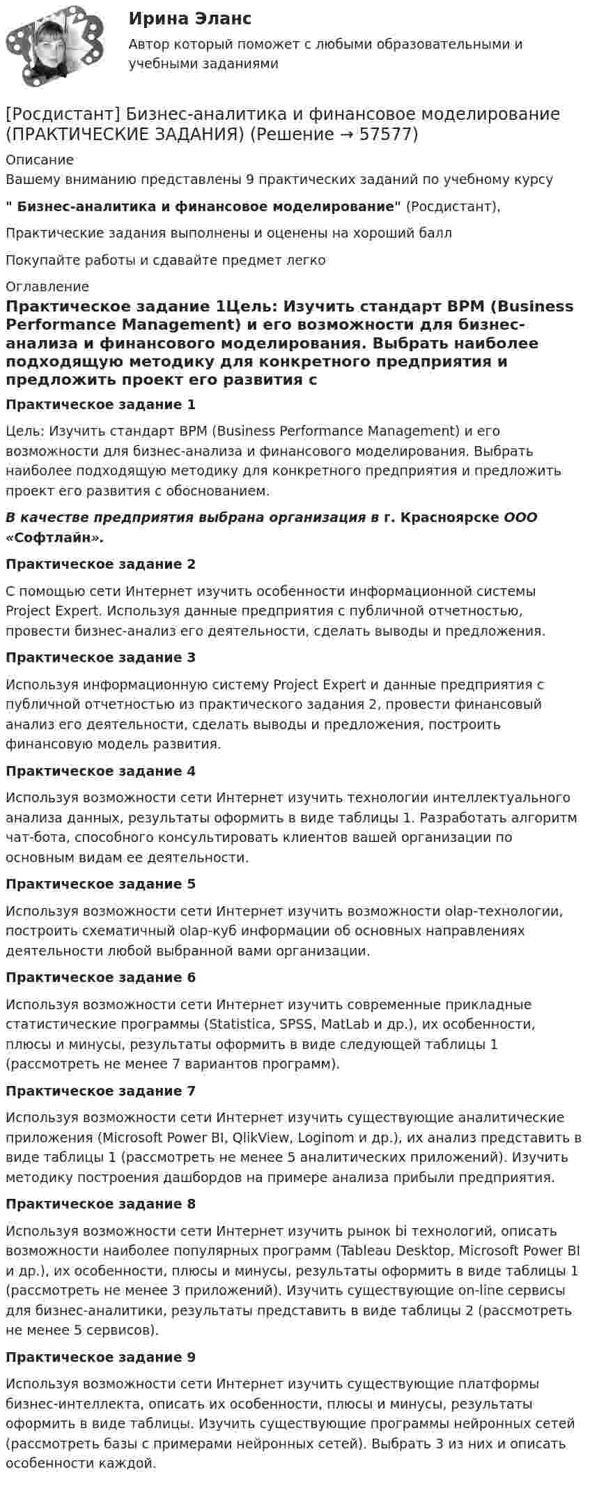     
            Описание
            Вашему вниманию представлены 9 практических заданий по учебному курсу Бизнес-аналитика и финансовое моделирование (Росдистант),Практические задания выполнены и оценены на хороший баллПокупайте работы и сдавайте предмет легко 
            Оглавление
            Практическое задание 1Цель: Изучить стандарт BPM (Business Performance Management) и его возможности для бизнес-анализа и финансового моделирования. Выбрать наиболее подходящую методику для конкретного предприятия и предложить проект его развития с обоснованием.В качестве предприятия выбрана организация в г. Красноярске ООО «Софтлайн».Практическое задание 2С помощью сети Интернет изучить особенности информационной системы Project Expert. Используя данные предприятия с публичной отчетностью, провести бизнес-анализ его деятельности, сделать выводы и предложения.Практическое задание 3Используя информационную систему Project Expert и данные предприятия с публичной отчетностью из практического задания 2, провести финансовый анализ его деятельности, сделать выводы и предложения, построить финансовую модель развития.Практическое задание 4Используя возможности сети Интернет изучить технологии интеллектуального анализа данных, результаты оформить в виде таблицы 1. Разработать алгоритм чат-бота, способного консультировать клиентов вашей организации по основным видам ее деятельности.Практическое задание 5Используя возможности сети Интернет изучить возможности olap-технологии, построить схематичный olap-куб информации об основных направлениях деятельности любой выбранной вами организации.Практическое задание 6Используя возможности сети Интернет изучить современные прикладные статистические программы (Statistica, SPSS, MatLab и др.), их особенности, плюсы и минусы, результаты оформить в виде следующей таблицы 1 (рассмотреть не менее 7 вариантов программ).Практическое задание 7Используя возможности сети Интернет изучить существующие аналитические приложения (Microsoft Power BI, QlikView, Loginom и др.), их анализ представить в виде таблицы 1 (рассмотреть не менее 5 аналитических приложений). Изучить методику построения дашбордов на примере анализа прибыли предприятия.Практическое задание 8Используя возможности сети Интернет изучить рынок bi технологий, описать возможности наиболее популярных программ (Tableau Desktop, Microsoft Power BI и др.), их особенности, плюсы и минусы, результаты оформить в виде таблицы 1 (рассмотреть не менее 3 приложений). Изучить существующие on-line сервисы для бизнес-аналитики, результаты представить в виде таблицы 2 (рассмотреть не менее 5 сервисов).Практическое задание 9Используя возможности сети Интернет изучить существующие платформы бизнес-интеллекта, описать их особенности, плюсы и минусы, результаты оформить в виде таблицы. Изучить существующие программы нейронных сетей (рассмотреть базы с примерами нейронных сетей). Выбрать 3 из них и описать особенности каждой.  
            
            
            [Росдистант] Бизнес-аналитика и финансовое моделирование (задания 1-8)[Росдистант] Бизнес-аналитика и финансовое моделирование (ПРАКТИЧЕСКИЕ ЗАДАНИЯ)[Росдистант] Бизнес-аналитика и финансовое моделирование (ПРАКТИЧЕСКИЕ ЗАДАНИЯ)[Росдистант]Бизнес-аналитика и финансовое моделирование.ПРАКТИЧЕСКОЕ ЗАДАНИЕ № 4.Росдистант ТГУ 2023г[Росдистант]Бизнес-аналитика и финансовое моделирование.ПРАКТИЧЕСКОЕ ЗАДАНИЕ № 5.Росдистант ТГУ 2023г[Росдистант]Бизнес-аналитика и финансовое моделирование.ПРАКТИЧЕСКОЕ ЗАДАНИЕ № 5.Росдистант ТГУ 2023г[Росдистант]Бизнес-аналитика и финансовое моделирование.ПРАКТИЧЕСКОЕ ЗАДАНИЕ № 7.Росдистант ТГУ 2023г[Росдистант] Безопасность жизнедеятельности ( ТЕСТЫ) Росдистант ТГУ[Росдистант] Безопасность жизнедеятельности ( ТЕСТЫ) Росдистант ТГУ[Росдистант] Безопасность жизнедеятельности ( ТЕСТЫ) Росдистант ТГУ[Росдистант] Безопасность жизнедеятельности ( ТЕСТЫ) Росдистант ТГУ[Росдистант] Безопасность продовольственного сырья и продуктов питания ( ТЕСТЫ) Росдистант ТГУ[Росдистант] Безопасность технологических процессов при транспорте нефти и газа ( ТЕСТЫ) Росдистант ТГУ[Росдистант] Безопасность труда и технологий ( ТЕСТЫ) Росдистант ТГУ