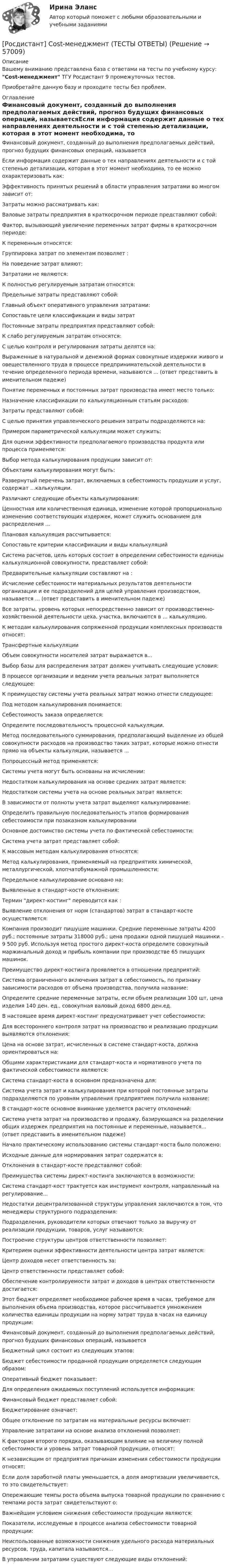      
            Описание
            Вашему вниманию представлена база с ответами на тесты по учебному курсу: Cost-менеджмент ТГУ Росдистант 9 промежуточных тестов.Приобретайте данную базу и проходите тесты без проблем. 
            Оглавление
            Финансовый документ, созданный до выполнения предполагаемых действий, прогноз будущих финансовых операций, называетсяЕсли информация содержит данные о тех направлениях деятельности и с той степенью детализации, которая в этот момент необходима, то ее можно охарактеризовать как:Эффективность принятых решений в области управления затратами во многом зависит от:Затраты можно рассматривать как:Валовые затраты предприятия в краткосрочном периоде представляют собой:Фактор, вызывающий увеличение переменных затрат фирмы в краткосрочном периоде:К переменным относятся:Группировка затрат по элементам позволяет :На поведение затрат влияют:Затратами не являются:К полностью регулируемым затратам относятся:Предельные затраты представляют собой:Главный объект оперативного управления затратами:Сопоставьте цели классификации и виды затратПостоянные затраты предприятия представляют собой:К слабо регулируемым затратам относятся:С целью контроля и регулирования затраты делятся на:Выраженные в натуральной и денежной формах совокупные издержки живого и овеществленного труда в процессе предпринимательской деятельности в течение определенного периода времени, называются ... (ответ представить в именительном падеже)Понятие переменных и постоянных затрат производства имеет место только:Назначение классификации по калькуляционным статьям расходов:Затраты представляют собой:С целью принятия управленческого решения затраты подразделяются на:Примером параметрической калькуляции может служить:Для оценки эффективности предполагаемого производства продукта или процесса применяется:Выбор метода калькулирования продукции зависит от:Объектами калькулирования могут быть:Развернутый перечень затрат, включаемых в себестоимость продукции и услуг, содержат …калькуляции.Различают следующие объекты калькулирования:Ценностная или количественная единица, изменение которой пропорционально изменению соответствующих издержек, может служить основанием для распределения ...Плановая калькуляция рассчитывается:Сопоставьте критерии классификации и виды клалькуляцийСистема расчетов, цель которых состоит в определении себестоимости единицы калькуляционной совокупности, представляет собой:Предварительные калькуляции составляют на :Исчисление себестоимости материальных результатов деятельности организации и ее подразделений для целей управления производством, называется ... (ответ представить в именительном падеже)Все затраты, уровень которых непосредственно зависит от производственно-хозяйственной деятельности цеха, участка, включаются в … калькуляцию.К методам калькулирования сопряженной продукции комплексных производств относят:Трансфертные калькуляцииОбъем совокупности носителей затрат выражается в...Выбор базы для распределения затрат должен учитывать следующие условия:В процессе организации и ведении учета реальных затрат выполняется следующее:К преимуществу системы учета реальных затрат можно отнести следующее:Под методом калькулирования понимается:Себестоимость заказа определяется:Определите последовательность процессной калькуляции.Метод последовательного суммирования, предполагающий выделение из общей совокупности расходов на производство таких затрат, которые можно отнести прямо на объекты калькуляции, называется ...Попроцессный метод применяется:Системы учета могут быть основаны на исчислении:Недостатком калькулирования на основе средних затрат является:Недостатком системы учета на основе реальных затрат является:В зависимости от полноты учета затрат выделяют калькулирование:Определить правильную последовательность этапов формирования себестоимости при позаказном калькулированииОсновное достоинство системы учета по фактической себестоимости:Система учета затрат представляет собой:К массовым методам калькулирования относятся:Метод калькулирования, применяемый на предприятиях химической, металлургической, хлопчатобумажной промышленности:Передельное калькулирование основано на:Выявленные в стандарт-косте отклонения:Термин директ-костинг переводится как :Выявление отклонения от норм (стандартов) затрат в стандарт-косте осуществляется:Компания производит пишущие машинки. Средние переменные затраты 4200 руб.; постоянные затраты 318000 руб.; цена продажи одной пишущей машинки – 9 500 руб. Используя метод простого директ-коста определите совокупный маржинальный доход и прибыль компании при производстве 65 пишущих машинок.Преимущество директ-костинга проявляется в отношении предприятий:Система ограниченного включения затрат в себестоимость, по признаку зависимости расходов от объема производства, получила название:Определите средние переменные затраты, если объем реализации 100 шт, цена изделия 140 ден. ед., совокупная валовый доход 6800 ден.ед.В настоящее время директ-костинг предусматривает учет себестоимости:Для всестороннего контроля затрат на производство и реализацию продукции выявляются отклонения:Цена на основе затрат, исчисленных в системе стандарт-коста, должна ориентироваться на:Общими характеристиками для стандарт-коста и нормативного учета по фактической себестоимости являются:Система стандарт-коста в основном предназначена для:Система учета затрат и калькулирования при которой постоянные затраты подразделяются по уровням управления предприятием получила название:В стандарт-косте основное внимание уделяется расчету отклонений:Система учета затрат на производство и продажу, базирующаяся на разделении общих издержек предприятия на постоянные и переменные, называется... (ответ представить в именительном падеже)Начало практическому использованию системы стандарт-коста было положено:Исходные данные для нормирования затрат содержатся в:Отклонения в стандарт-косте представляют собой:Преимущества системы директ-костинга заключаются в возможности:Система стандарт-кост трактуется как инструмент контроля, направленный на регулирование...Недостатки децентрализованной структуры управления заключаются в том, что менеджеры структурного подразделения:Подразделения, руководители которых отвечают только за выручку от реализации продукции, товаров, услуг называются:Построение структуры центров ответственности позволяет:Критерием оценки эффективности деятельности центра затрат является:Центр доходов несет ответственность за:Центр ответственности представляет собой:Обеспечение контролируемости затрат и доходов в центрах ответственности достигается:Этот бюджет определяет необходимое рабочее время в часах, требуемое для выполнения объема производства, которое рассчитывается умножением количества единицы продукции на норму затрат труда в часах на единицу продукции:Финансовый документ, созданный до выполнения предполагаемых действий, прогноз будущих финансовых операций, называетсяБюджетный цикл состоит из следующих этапов:Бюджет себестоимости проданной продукции определяется следующим образом: Оперативный бюджет показывает:Для определения ожидаемых поступлений используется информация:Финансовый бюджет представляет собой:Бюджетирование означает:Общее отклонение по затратам на материальные ресурсы включает:Управление затратами на основе анализа отклонений позволяет:К факторам второго порядка, оказывающим влияние на величину полной себестоимости и уровень затрат товарной продукции, относят:К независящим от предприятия причинам изменения себестоимости продукции относят:Если доля заработной платы уменьшается, а доля амортизации увеличивается, то это свидетельствует:Опережающие темпы роста объема выпуска товарной продукции по сравнению с темпами роста затрат свидетельствуют о:Важнейшим условием снижения себестоимости продукции являются:Показатели, исследуемые в процессе анализа себестоимости товарной продукции:Неиспользованные возможности снижения удельного расхода материальных ресурсов, труда, капитала называются...В управлении затратами существуют следующие виды отклонений:  
            
            
            Росдистант - 6 практических работ[Росдистант] Cost-менеджмент (ТЕСТЫ ОТВЕТЫ)[Росдистант] General English б2 (868, 9817) (Final test)[Росдистант] General English (б) (ТЕСТЫ ОТВЕТЫ)[Росдистант] Performance-менеджмент 1.Росдистант ТГУ 2022г [Росдистант] Performance-менеджмент 1 (ТЕСТЫ ОТВЕТЫ)[Росдистант] Performance-менеджмент 2 (ТЕСТЫ ОТВЕТЫ)Росдистан Механика 2 тест 12Росдистан. Психодиагностика. Пр.р 1, 2, 3 и 4(Росдистант) 🔥 (Росдистант, 2022 год, июль) Английский - Иностранный язык 2 / Итоговый тест (Все 17 вопросов с правильными ответами)🔥 (Росдистант, 2022 год, ноябрь) Введение в профессию (направление Технология машиностроения) Промежуточные тесты 1,2,3,4. Итоговый тест (ВСЕ 45 вопросов с правильными ответами)Росдистант. 20 вариант. Задание 2.Росдистант. 4 задания по Конституционному праву