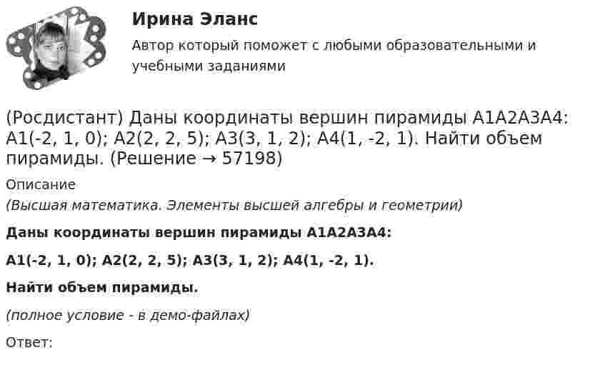     
            Описание
            (Высшая математика. Элементы высшей алгебры и геометрии)Даны координаты вершин пирамиды A1A2A3A4:A1(-2, 1, 0); A2(2, 2, 5); A3(3, 1, 2); A4(1, -2, 1).Найти объем пирамиды.(полное условие - в демо-файлах)Ответ:   
            
            
            (Росдистант) Даны координаты вершин пирамиды A1A2A3A4:  A1(1, -1, 6); A2(4, 5, -2); A3(-1, 3, 0); A4(6, 1, 5).  Найти объем пирамиды.(Росдистант) Даны координаты вершин пирамиды A1A2A3A4:  A1(-2, 1, 0); A2(2, 2, 5); A3(3, 1, 2); A4(1, -2, 1).  Найти объем пирамиды.(Росдистант) Даны координаты вершин пирамиды A1A2A3A4:  A1(-2, 2, 5); A2(-2, 1, 0); A3(1, -2, 1); A4(3, 1, 2).  Найти объем пирамиды.(Росдистант) Даны координаты вершин пирамиды A1A2A3A4:  A1(2, 4, -6); A2(1, 3, 5); A3(0, -3, 7); A4(3, 2, 3).  Найти объем пирамиды.(Росдистант) Даны координаты вершин пирамиды A1A2A3A4:  A1(3, 1, 1); A2(1, 4, 1); A3(1, 1, 7); A4(3, 4, -1).  Найти объем пирамиды.(Росдистант) Даны координаты вершин пирамиды A1A2A3A4:  A1(4, -3, -2); A2(2, 2, 3); A3(-1, -2, 3); A4(2, -2, -3).  Найти объем пирамиды.(Росдистант) Даны координаты вершин пирамиды A1A2A3A4:  A1(5, 1, 0); A2(7, 0, 1); A3(2, 1, 4); A4(5, 5, 3).  Найти объем пирамиды.(Росдистант) Даны векторы a = {2, -3, 1}; b = {-2, 6, 3}. Найти |a|.(Росдистант) Даны векторы a = {3, 1, -1}; b = {-1, 0, 2}. Найти |a|.(Росдистант) Даны векторы a = {3, 1, -1}; b = {3, 0, 4}. Найти |a|.(Росдистант) Даны векторы a = {3, -1, -2}; b = {4, 0, 3}. Найти |b|.(Росдистант) Даны векторы a = {3, -1, 4}; b = {-3, 0, 4}. Найти |a|.(Росдистант) Даны векторы a = {3, 2, 4}; b = {5, -1, 5}. Найти |a|.(Росдистант) Даны векторы a = {6, -2, 3}; b = {-1, -3, 2}. Найти |a|.