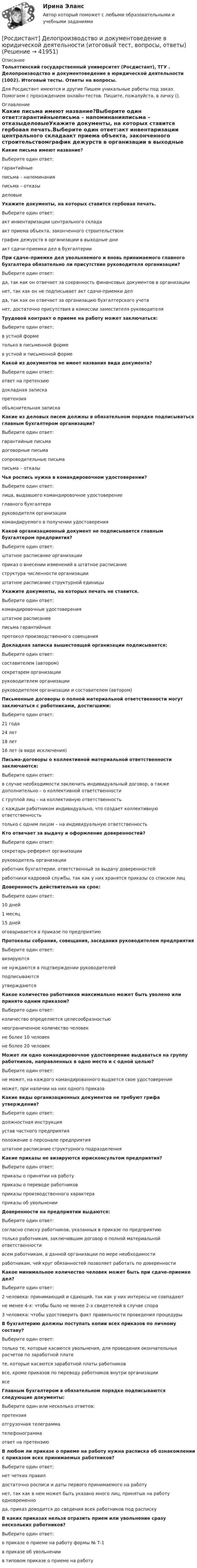      
          Описание
          Тольяттинский государственный университет (Росдистант), ТГУ . Делопроизводство и документоведение в юридической деятельности (1002). Итоговый тесты. Ответы на вопросы.Для Росдистант имеются и другие  Пишем уникальные работы под заказ. Помогаем с прохождением онлайн-тестов. Пишите, пожалуйста, в личку (). 
          Оглавление
          Какие письма имеют название?Выберите один ответ:гарантийныеписьма – напоминанияписьма – отказыделовыеУкажите документы, на которых ставится гербовая печать.Выберите один ответ:акт инвентаризации центрального складаакт приема объекта, законченного строительствомграфик дежурств в организации в выходные дниакт сдачи-приемки дел в бухгалтерииПри сдаче–приемке дел увольняемого и вновь принимаемого главного бухгалтера обязательно ли присутствие руководителя организации?Выберите один ответ:да, так как он отвечает за сохранность финансовых документов в организациинет, так как он не подписывает акт сдачи-приемки делда, так как он отвечает за организацию бухгалтерского учетанет, достаточно присутствия в комиссии заместителя руководителяТрудовой контракт о приеме на работу может заключаться:Выберите один ответ:в устной форметолько в письменной формев устной и письменной формеКакой из документов не имеет названия вида документа?Выберите один ответ:ответ на претензиюдокладная запискапретензияобъяснительная запискаКакие из деловых писем должны в обязательном порядке подписываться главным бухгалтером организации?Выберите один ответ:гарантийные письмадоговорные письмасопроводительные письмаписьма – отказыЧья роспись нужна в командировочном удостоверении?Выберите один ответ:лица, выдавшего командировочное удостоверениеглавного бухгалтераруководителя организациикомандируемого в получении удостоверенияКакой организационный документ не подписывается главным бухгалтером предприятия?Выберите один ответ:штатное расписание организацииприказ о внесении изменений в штатное расписаниеструктура численности организацииштатное расписание структурной единицыУкажите документы, на которых печать не ставится.Выберите один ответ:командировочные удостоверенияштатное расписаниеписьма гарантийныепротокол производственного совещанияДокладная записка вышестоящей организации подписывается:Выберите один ответ:составителем (автором)секретарем организациируководителем организациируководителем организации и составителем (автором)Письменные договоры о полной материальной ответственности могут заключаться с работниками, достигшими:Выберите один ответ:21 года24 лет18 лет16 лет (в виде исключения)Письма-договоры о коллективной материальной ответственности заключаются:Выберите один ответ:в случае необходимости заключить индивидуальный договор, а также дополнительно – о коллективной ответственностис группой лиц – на коллективную ответственностьс каждым работником индивидуально, что создает коллективную ответственностьтолько с одним лицом – на индивидуальную ответственностьКто отвечает за выдачу и оформление доверенностей?Выберите один ответ:секретарь-референт организациируководитель организацииработник бухгалтерии, ответственный за выдачу доверенностейработники кадровой службы, так как у них хранятся приказы со списком лицДоверенность действительна на срок:Выберите один ответ:10 дней1 месяц15 днейоговаривается в приказе по предприятиюПротоколы собрания, совещания, заседания руководителем предприятияВыберите один ответ:визируютсяне нуждаются в подтверждении руководителейподписываютсяутверждаютсяКакое количество работников максимально может быть уволено или принято одним приказом?Выберите один ответ:количество определяется целесообразностьюнеограниченное количество человекне более 10 человекне более 20 человекМожет ли одно командировочное удостоверение выдаваться на группу работников, направленных в одно место и с одной целью?Выберите один ответ:не может, на каждого командированного выдается свое удостоверениеможет, при наличии на них одного приказаКакие виды организационных документов не требуют грифа утверждения?Выберите один ответ:должностная инструкцияустав частного предприятияположение о персонале предприятияштатное расписание структурного подразделенияКакие приказы не визируются юрисконсультом предприятия?Выберите один ответ:приказы о принятии на работуприказы о переводе работниковприказы производственного характераприказы об увольненииДоверенности на предприятии выдаются:Выберите один ответ:согласно списку работников, указанных в приказе по предприятиютолько работникам, заключившим договор о полной материальной ответственностивсем работникам, в данной организации по мере необходимостиработникам, чей круг обязанностей позволяет работать по доверенностиКакое минимальное количество человек может быть при сдаче-приемке дел?Выберите один ответ:2 человека: принимающий и сдающий, так как у них интересы не совпадаютне менее 4-х: чтобы было не менее 2-х свидетелей в случае спора3 человека: чтобы удостоверить факт правильности проведения процедурыВ бухгалтерию должны поступать копии всех приказов по личному составу?Выберите один ответ:только те, которые касаются увольнения, для проведения окончательных расчетов по заработной платете, которые касаются заработной платы работниковвсе, кроме приказов по переводу работников внутри организациивсеГлавным бухгалтером в обязательном порядке подписываются следующие документы:Выберите один или несколько ответов:претензияотгрузочная телеграммателефонограммаответ на претензиюВ любом ли приказе о приеме на работу нужна расписка об ознакомлении с приказом всех принимаемых работников?Выберите один ответ:нет четких правилдостаточно росписи и даты первого принимаемого на работунет, так как в нем может быть указано много лиц, принятых на работу одновременнода, приказ доводится до сведения всех работников под распискуВ каких приказах нельзя отразить прием или увольнение сразу нескольких работников?Выберите один ответ:в приказе о приеме на работу формы № Т-1в приказе об увольнениив типовом приказе о приеме на работу 
            
            
            [Росдистант] Деловые коммуникации (итоговый тест)[Росдистант] Делопроизводство и документоведение в юридической деятельности (итоговый тест, вопросы, ответы)[Росдистант] Делопроизводство и режим секретности (ПРАКТИЧЕСКИЕ ЗАДАНИЯ)(Росдистант) Делопроизводство и режим секретности (Практические задания 1) (Росдистант) Делопроизводство и режим секретности (Практические задания 1-6)(Росдистант) Делопроизводство и режим секретности (Практические задания 2) (Росдистант) Делопроизводство и режим секретности (Практические задания 3) (Росдистант) Даны координаты вершин пирамиды A1A2A3A4:  A1(-2, 2, 5); A2(-2, 1, 0); A3(1, -2, 1); A4(3, 1, 2).  Найти объем пирамиды.(Росдистант) Даны координаты вершин пирамиды A1A2A3A4:  A1(2, 4, -6); A2(1, 3, 5); A3(0, -3, 7); A4(3, 2, 3).  Найти объем пирамиды.(Росдистант) Даны координаты вершин пирамиды A1A2A3A4:  A1(3, 1, 1); A2(1, 4, 1); A3(1, 1, 7); A4(3, 4, -1).  Найти объем пирамиды.(Росдистант) Даны координаты вершин пирамиды A1A2A3A4:  A1(4, -3, -2); A2(2, 2, 3); A3(-1, -2, 3); A4(2, -2, -3).  Найти объем пирамиды.(Росдистант) Даны координаты вершин пирамиды A1A2A3A4:  A1(5, 1, 0); A2(7, 0, 1); A3(2, 1, 4); A4(5, 5, 3).  Найти объем пирамиды.(Росдистант) Даны матрицы: A = (1 2 1 –3 / 3 4 0 6 / 0 2 1 2); B = (1 2 / 7 8 / 2 3); C = (0 2 / 1 0 / 2 –1 / 1 5); P = (3 5 0 –2 / 1 0 6 1).  Какие из произведений нижеперечисленных матриц возможны?[Росдистант] Деловые коммуникации (358) (промежуточные и итоговый тесты, вопросы, ответы)