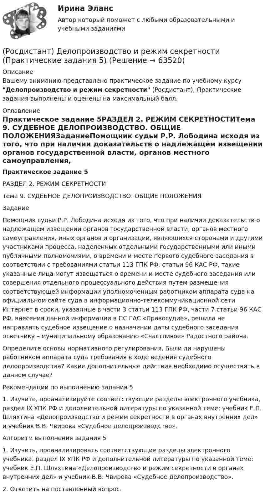     
            Описание
            Вашему вниманию представлено практическое задание по учебному курсу Делопроизводство и режим секретности (Росдистант), Практические задания выполнены и оценены на максимальный балл. 
            Оглавление
            Практическое задание 5РАЗДЕЛ 2. РЕЖИМ СЕКРЕТНОСТИТема 9. СУДЕБНОЕ ДЕЛОПРОИЗВОДСТВО. ОБЩИЕ ПОЛОЖЕНИЯЗаданиеПомощник судьи Р.Р. Лободина исходя из того, что при наличии доказательств о надлежащем извещении органов государственной власти, органов местного самоуправления, иных органов и организаций, являющихся сторонами и другими участниками процесса, наделенных отдельными государственными или иными публичными полномочиями, о времени и месте первого судебного заседания в соответствии с требованиями статьи 113 ГПК РФ, статьи 96 КАС РФ, такие указанные лица могут извещаться о времени и месте судебного заседания или совершения отдельного процессуального действия путем размещения соответствующей информации уполномоченным работником аппарата суда на официальном сайте суда в информационно-телекоммуникационной сети Интернет в сроки, указанные в части 3 статьи 113 ГПК РФ, части 7 статьи 96 КАС РФ, внесения данной информации в ПС ГАС «Правосудие», решила не направлять судебное извещение о назначении даты судебного заседания ответчику – муниципальному образованию «Счастливое» Радостного района.Определите основы нормативного регулирования. Были ли нарушены работником аппарата суда требования в ходе ведения судебного делопроизводства? Какие дополнительные действия необходимо осуществить в данном случае?Рекомендации по выполнению задания 51. Изучите, проанализируйте соответствующие разделы электронного учебника, раздел IX УПК РФ и дополнительной литературы по указанной теме: учебник Е.П. Шляхтина «Делопроизводство и режим секретности в органах внутренних дел» и учебник В.В. Чвирова «Судебное делопроизводство».Алгоритм выполнения задания 51. Изучить, проанализировать соответствующие разделы электронного учебника, раздел IX УПК РФ и дополнительной литературы по указанной теме: учебник Е.П. Шляхтина «Делопроизводство и режим секретности в органах внутренних дел» и учебник В.В. Чвирова «Судебное делопроизводство».2. Ответить на поставленный вопрос.  
            
            
            (Росдистант) Делопроизводство и режим секретности (Практические задания 4) (Росдистант) Делопроизводство и режим секретности (Практические задания 5) (Росдистант) Делопроизводство и режим секретности (Практические задания 6) [Росдистант] Детали машин и основы конструирования.Итоговый тест Росдистант ТГУ 2022г [Росдистант] Дискретная математика практическое задание 2 вариант 1[Росдистант] Дифференциальная психология (контрольная работа, практические задания)[Росдистант] Дифференциальная психология (ПРАКТИЧЕСКИЕ ЗАДАНИЯ)[Росдистант] Деловые коммуникации (задание 1-4)[Росдистант] Деловые коммуникации (итоговый тест)[Росдистант] Делопроизводство и документоведение в юридической деятельности (итоговый тест, вопросы, ответы)[Росдистант] Делопроизводство и режим секретности (ПРАКТИЧЕСКИЕ ЗАДАНИЯ)(Росдистант) Делопроизводство и режим секретности (Практические задания 1) (Росдистант) Делопроизводство и режим секретности (Практические задания 1-6)(Росдистант) Делопроизводство и режим секретности (Практические задания 2) 