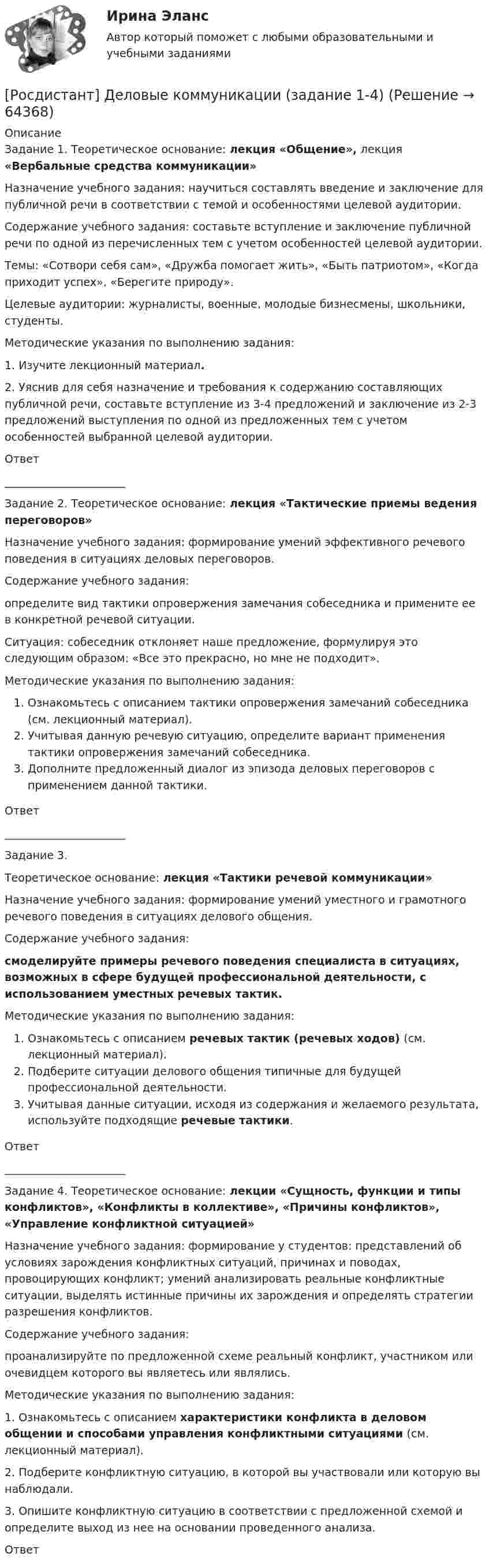      
            Описание
            Задание 1.  Теоретическое основание: лекция «Общение», лекция «Вербальные средства коммуникации»Назначение учебного задания: научиться составлять введение и заключение для публичной речи в соответствии с темой и особенностями целевой аудитории.Содержание учебного задания: составьте вступление и заключение публичной речи по одной из перечисленных тем с учетом особенностей целевой аудитории.Темы: «Сотвори себя сам», «Дружба помогает жить», «Быть патриотом», «Когда приходит успех», «Берегите природу».Целевые аудитории: журналисты, военные, молодые бизнесмены, школьники, студенты.Методические указания по выполнению задания:1. Изучите лекционный материал.2.     Уяснив для себя назначение и требования к содержанию составляющих публичной речи, составьте вступление из 3-4 предложений и заключение из 2-3 предложений выступления по одной из предложенных тем с учетом особенностей выбранной целевой аудитории.Ответ  ______________________Задание 2.  Теоретическое основание: лекция «Тактические приемы ведения переговоров»Назначение учебного задания: формирование умений эффективного речевого поведения в ситуациях деловых переговоров.Содержание учебного задания:определите вид тактики опровержения замечания собеседника и примените ее в конкретной речевой ситуации.Ситуация: собеседник отклоняет наше предложение, формулируя это следующим образом: «Все это прекрасно, но мне не подходит».Методические указания по выполнению задания:Ознакомьтесь с описанием тактики опровержения замечаний собеседника (см. лекционный материал).Учитывая данную речевую ситуацию, определите вариант применения тактики опровержения замечаний собеседника.Дополните предложенный диалог из эпизода деловых переговоров с применением данной тактики.Ответ ______________________Задание 3. Теоретическое основание: лекция «Тактики речевой коммуникации»Назначение учебного задания: формирование умений уместного и грамотного речевого поведения в ситуациях делового общения.Содержание учебного задания:смоделируйте примеры речевого поведения специалиста в ситуациях, возможных в сфере будущей профессиональной деятельности, с использованием уместных речевых тактик.Методические указания по выполнению задания:Ознакомьтесь с описанием речевых тактик (речевых ходов) (см. лекционный материал).Подберите ситуации делового общения типичные для будущей профессиональной деятельности.Учитывая данные ситуации, исходя из содержания и желаемого результата, используйте подходящие речевые тактики.Ответ ______________________Задание 4. Теоретическое основание: лекции «Сущность, функции и типы конфликтов», «Конфликты в коллективе», «Причины конфликтов», «Управление конфликтной ситуацией»Назначение учебного задания: формирование у студентов: представлений об условиях зарождения конфликтных ситуаций, причинах и поводах, провоцирующих конфликт; умений анализировать реальные конфликтные ситуации, выделять истинные причины их зарождения и определять стратегии разрешения конфликтов.Содержание учебного задания:проанализируйте по предложенной схеме реальный конфликт, участником или очевидцем которого вы являетесь или являлись.Методические указания по выполнению задания:1.     Ознакомьтесь с описанием характеристики конфликта в деловом общении и способами управления конфликтными ситуациями (см. лекционный материал).2.     Подберите конфликтную ситуацию, в которой вы участвовали или которую вы наблюдали.3.     Опишите конфликтную ситуацию в соответствии с предложенной схемой и определите выход из нее на основании проведенного анализа.Ответ    
            
            
            [Росдистант] Деловые коммуникации (358) (промежуточные и итоговый тесты, вопросы, ответы)[Росдистант] Деловые коммуникации (задание 1-4)[Росдистант] Деловые коммуникации (итоговый тест)[Росдистант] Делопроизводство и документоведение в юридической деятельности (итоговый тест, вопросы, ответы)[Росдистант] Делопроизводство и режим секретности (ПРАКТИЧЕСКИЕ ЗАДАНИЯ)(Росдистант) Делопроизводство и режим секретности (Практические задания 1) (Росдистант) Делопроизводство и режим секретности (Практические задания 1-6)(Росдистант) Даны координаты вершин пирамиды A1A2A3A4:  A1(1, -1, 6); A2(4, 5, -2); A3(-1, 3, 0); A4(6, 1, 5).  Найти объем пирамиды.(Росдистант) Даны координаты вершин пирамиды A1A2A3A4:  A1(-2, 1, 0); A2(2, 2, 5); A3(3, 1, 2); A4(1, -2, 1).  Найти объем пирамиды.(Росдистант) Даны координаты вершин пирамиды A1A2A3A4:  A1(-2, 2, 5); A2(-2, 1, 0); A3(1, -2, 1); A4(3, 1, 2).  Найти объем пирамиды.(Росдистант) Даны координаты вершин пирамиды A1A2A3A4:  A1(2, 4, -6); A2(1, 3, 5); A3(0, -3, 7); A4(3, 2, 3).  Найти объем пирамиды.(Росдистант) Даны координаты вершин пирамиды A1A2A3A4:  A1(3, 1, 1); A2(1, 4, 1); A3(1, 1, 7); A4(3, 4, -1).  Найти объем пирамиды.(Росдистант) Даны координаты вершин пирамиды A1A2A3A4:  A1(4, -3, -2); A2(2, 2, 3); A3(-1, -2, 3); A4(2, -2, -3).  Найти объем пирамиды.(Росдистант) Даны координаты вершин пирамиды A1A2A3A4:  A1(5, 1, 0); A2(7, 0, 1); A3(2, 1, 4); A4(5, 5, 3).  Найти объем пирамиды.