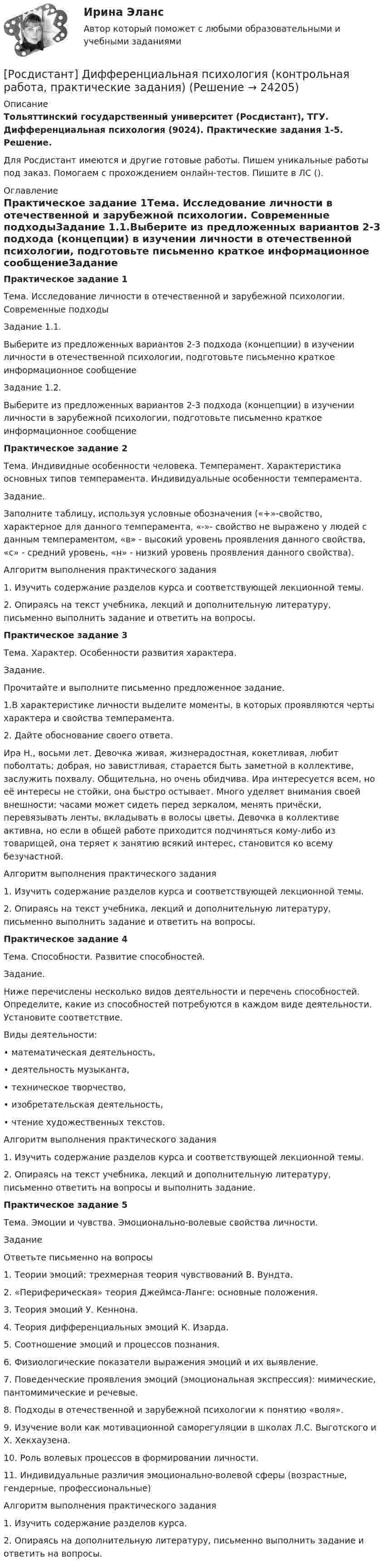     
          Описание
          Тольяттинский государственный университет (Росдистант), ТГУ. Дифференциальная психология (9024). Практические задания 1-5. Решение.Для Росдистант имеются и другие готовые работы. Пишем уникальные работы под заказ. Помогаем с прохождением онлайн-тестов. Пишите в ЛС (). 
          Оглавление
          Практическое задание 1Тема. Исследование личности в отечественной и зарубежной психологии. Современные подходыЗадание 1.1.Выберите из предложенных вариантов 2-3 подхода (концепции) в изучении личности в отечественной психологии, подготовьте письменно краткое информационное сообщениеЗадание 1.2.Выберите из предложенных вариантов 2-3 подхода (концепции) в изучении личности в зарубежной психологии, подготовьте письменно краткое информационное сообщение Практическое задание 2Тема. Индивидные особенности человека. Темперамент. Характеристика основных типов темперамента. Индивидуальные особенности темперамента.Задание.Заполните таблицу, используя условные обозначения («+»-свойство, характерное для данного темперамента, «-»- свойство не выражено у людей с данным темпераментом, «в» - высокий уровень проявления данного свойства, «с» - средний уровень, «н» - низкий уровень проявления данного свойства).Алгоритм выполнения практического задания1.	Изучить содержание разделов курса и соответствующей лекционной темы.2.	Опираясь на текст учебника, лекций и дополнительную литературу, письменно выполнить задание и ответить на вопросы.Практическое задание 3Тема. Характер. Особенности развития характера.Задание.Прочитайте и выполните письменно предложенное задание. 1.В характеристике личности выделите моменты, в которых проявляются черты характера и свойства темперамента. 2. Дайте обоснование своего ответа. Ира Н., восьми лет. Девочка живая, жизнерадостная, кокетливая, любит поболтать; добрая, но завистливая, старается быть заметной в коллективе, заслужить похвалу. Общительна, но очень обидчива. Ира интересуется всем, но её интересы не стойки, она быстро остывает. Много уделяет внимания своей внешности: часами может сидеть перед зеркалом, менять причёски, перевязывать ленты, вкладывать в волосы цветы. Девочка в коллективе активна, но если в общей работе приходится подчиняться кому-либо из товарищей, она теряет к занятию всякий интерес, становится ко всему безучастной.Алгоритм выполнения практического задания1.	Изучить содержание разделов курса и соответствующей лекционной темы.2.	Опираясь на текст учебника, лекций и дополнительную литературу, письменно выполнить задание и ответить на вопросы.Практическое задание 4Тема. Способности. Развитие способностей.Задание.Ниже перечислены несколько видов деятельности и перечень способностей. Определите, какие из способностей потребуются в каждом виде деятельности. Установите соответствие.Виды деятельности:•	математическая деятельность,•	деятельность музыканта,•	техническое творчество,•	изобретательская деятельность,•	чтение художественных текстов.Алгоритм выполнения практического задания1.	Изучить содержание разделов курса и соответствующей лекционной темы.	2.	Опираясь на текст учебника, лекций и дополнительную литературу, письменно ответить на вопросы и выполнить задание.Практическое задание 5Тема. Эмоции и чувства. Эмоционально-волевые свойства личности.Задание Ответьте письменно на вопросы1.	Теории эмоций: трехмерная теория чувствований В. Вундта.2.	«Периферическая» теория Джеймса-Ланге: основные положения.3.	Теория эмоций У. Кеннона.4.	Теория дифференциальных эмоций К. Изарда.5.	Соотношение эмоций и процессов познания.6.	Физиологические показатели выражения эмоций и их выявление.7.	Поведенческие проявления эмоций (эмоциональная экспрессия): мимические, пантомимические и речевые.8.	Подходы в отечественной и зарубежной психологии к понятию «воля».9.	Изучение воли как мотивационной саморегуляции в школах Л.С. Выготского и Х. Хекхаузена.10.	Роль волевых процессов в формировании личности.11.	Индивидуальные различия эмоционально-волевой сферы (возрастные, гендерные, профессиональные) Алгоритм выполнения практического задания1.	Изучить содержание разделов курса.	2.	Опираясь на дополнительную литературу, письменно выполнить задание и ответить на вопросы. 
            
            
            [Росдистант] Дискретная математика практическое задание 2 вариант 1[Росдистант] Дифференциальная психология (контрольная работа, практические задания)[Росдистант] Дифференциальная психология (ПРАКТИЧЕСКИЕ ЗАДАНИЯ)[Росдистант] Договорное право (контрольная работа, практические задания)(Росдистант) Доказать совместность системы и решить ее (ответы должны быть представлены в виде обыкновенных максимально сокращенных неправильных дробей):  -2X₁ + 3X₂ + X₃ = 2  8X₁ - X₂ + 2X₃ = 9  2X₁ + 7X₂ + 7X₃ = 16(Росдистант) Доказать совместность системы и решить ее (ответы должны быть представлены в виде обыкновенных максимально сокращенных неправильных дробей):  2X₁ + X₂ = 5  X₁ + 3X₃ = 16  5X₂ – X₃ = 10(Росдистант) Доказать совместность системы и решить ее (ответы должны быть представлены в виде обыкновенных максимально сокращенных неправильных дробей):  2X₁ – X₂ – 6X₃ = -1  X₁ – 2X₂ – 4X₃ = 5  X₁ - X₂ + 2X₃ = -8(Росдистант) Делопроизводство и режим секретности (Практические задания 1) (Росдистант) Делопроизводство и режим секретности (Практические задания 1-6)(Росдистант) Делопроизводство и режим секретности (Практические задания 2) (Росдистант) Делопроизводство и режим секретности (Практические задания 3) (Росдистант) Делопроизводство и режим секретности (Практические задания 4) (Росдистант) Делопроизводство и режим секретности (Практические задания 5) (Росдистант) Делопроизводство и режим секретности (Практические задания 6) 