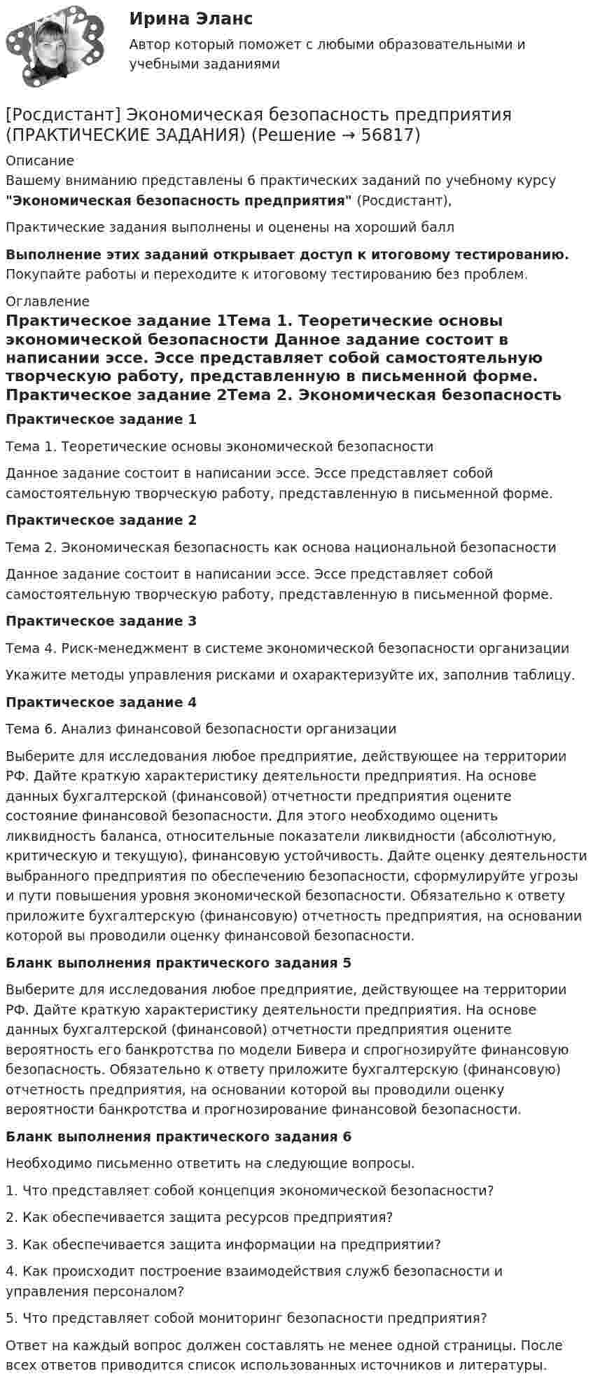     
            Описание
            Вашему вниманию представлены 6 практических заданий по учебному курсу Экономическая безопасность предприятия (Росдистант),Практические задания выполнены и оценены на хороший баллВыполнение этих заданий открывает доступ к итоговому тестированию. Покупайте работы и переходите к итоговому тестированию без проблем. 
            Оглавление
            Практическое задание 1Тема 1. Теоретические основы экономической безопасности	Данное задание состоит в написании эссе. Эссе представляет собой самостоятельную творческую работу, представленную в письменной форме. Практическое задание 2Тема 2. Экономическая безопасность как основа национальной безопасности	 Данное задание состоит в написании эссе. Эссе представляет собой самостоятельную творческую работу, представленную в письменной форме. Практическое задание 3Тема 4. Риск-менеджмент в системе экономической безопасности организации	Укажите методы управления рисками и охарактеризуйте их, заполнив таблицу. Практическое задание 4Тема 6. Анализ финансовой безопасности организации 	Выберите для исследования любое предприятие, действующее на территории РФ. Дайте краткую характеристику деятельности предприятия. На основе данных бухгалтерской (финансовой) отчетности предприятия оцените состояние финансовой безопасности. Для этого необходимо оценить ликвидность баланса, относительные показатели ликвидности (абсолютную, критическую и текущую), финансовую устойчивость. Дайте оценку деятельности выбранного предприятия по обеспечению безопасности, сформулируйте угрозы и пути повышения уровня экономической безопасности. Обязательно к ответу приложите бухгалтерскую (финансовую) отчетность предприятия, на основании которой вы проводили оценку финансовой безопасности.Бланк выполнения практического задания 5 	Выберите для исследования любое предприятие, действующее на территории РФ. Дайте краткую характеристику деятельности предприятия. На основе данных бухгалтерской (финансовой) отчетности предприятия оцените вероятность его банкротства по модели Бивера и спрогнозируйте финансовую безопасность. Обязательно к ответу приложите бухгалтерскую (финансовую) отчетность предприятия, на основании которой вы проводили оценку вероятности банкротства и прогнозирование финансовой безопасности.Бланк выполнения практического задания 6 	Необходимо письменно ответить на следующие вопросы.1.   Что представляет собой концепция экономической безопасности?2.   Как обеспечивается защита ресурсов предприятия?3.   Как обеспечивается защита информации на предприятии?4.   Как происходит построение взаимодействия служб безопасности и управления персоналом?5.   Что представляет собой мониторинг безопасности предприятия?	Ответ на каждый вопрос должен составлять не менее одной страницы. После всех ответов приводится список использованных источников и литературы.  
            
            
            [Росдистант]Экономико-правовое сопровождение бизнеса.ПРАКТИЧЕСКОЕ ЗАДАНИЕ 3.Росдистант ТГУ 2023г[Росдистант] Экономическая безопасность предприятия (ПРАКТИЧЕСКИЕ ЗАДАНИЯ)[Росдистант] Экономическая и информационная безопасность (8989) (контрольная работа, практические задания)[Росдистант] Экономическая статистика (2031) (контрольная работа, практические задания)[Росдистант] Экономическая статистика (2031) (промежуточные и итоговый тесты, вопросы, ответы)[Росдистант] Экономическая теория (продвинутый уровень) (340) (промежуточные и итоговый тесты, вопросы, ответы)[Росдистант] Экономические расчеты для проектов (контрольная работа, практические задания)[Росдистант] Экономика - Ответы на итоговый тест[Росдистант] Экономика (ПРАКТИЧЕСКИЕ ЗАДАНИЯ 1-4)[Росдистант] Экономика(ПРОМЕЖУТОЧНЫЕ ТЕСТЫ) Росдистант ТГУ 2023 г.[Росдистант] Экономика.Росдистант ТГУ 2022г[Росдистант] Экономико-правовое сопровождение бизнеса (контрольная работа, практические задания)[Росдистант] Экономико-правовое сопровождение бизнеса (ПРАКТИЧЕСКИЕ ЗАДАНИЯ)[Росдистант]Экономико-правовое сопровождение бизнеса.ПРАКТИЧЕСКОЕ ЗАДАНИЕ 1.Росдистант ТГУ 2023г