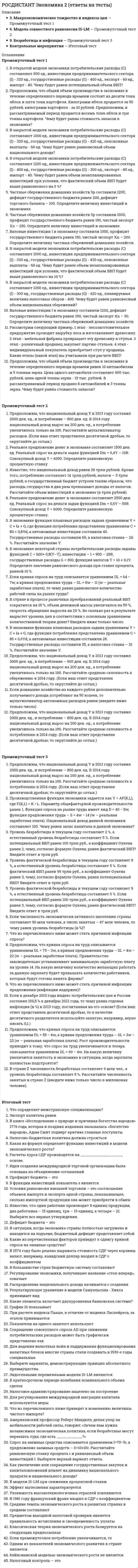      
          Описание
          Тольяттинский государственный университет (Росдистант). Экономика. Итоговый тест. Ответы на вопросы. В базе около 300 вопросов.Для Росдистант имеются и другие готовые работы. Пишем уникальные работы под заказ. Помогаем с прохождением онлайн-тестов. Пишите, пожалуйста, в личку (Евгений). 
          Оглавление
          Какие из перечисленных налогов относятся к государственным налогам? Выберите один или несколько ответов: Подоходный налог  Налог на прибыль  Таможенные пошлины  Регрессивный налог  Пропорциональный налог Что понимается под отрицательным внешнеторговым сальдо?Выберите один ответ: Превышение импорта над экспортом  Превышение экспорта над импортом  Возрастание международной конкуренции  Интенсификация воспроизводственного процесса Какой вариант внешнеторгового оборота может привести к внешнеторговому дефициту в данной конкретной стране?Выберите один ответ: Превышение импорта над экспортом  Проведение политики протекционизма  Неограниченная конкуренция  Индустриализация аграрных стран Какие из данных бюджетных структур относятся к элементам государственной бюджетной системы России?Выберите один или несколько ответов: Федеральный бюджет  21 республиканский бюджет  10 окружных бюджетов автономных округов  Международный бюджет  Внешнеэкономический бюджет Основные факторы производства — это Выберите один ответ: деньги, земля, капитал и предпринимательская деятельность  собственность и труд  деньги и труд  труд, земля, капитал, предпринимательская деятельность Какие макроэкономические показатели являются основными при характеристике результатов экономической деятельности страны?Выберите один ответ: Валовой внутренний продукт и валовой национальный продукт  Денежная масса и ставка рефинансирования  Индекс цен и уровень инфляции  Показатели занятости населения и безработицы В каком случае возникает вынужденная безработица? Выберите один ответ: Если работник может и хочет работать при данном уровне заработной платы, но не может найти работу  Если работник предпочитает оставаться незанятым, продолжая поиски лучше оплачиваемой или более желательной работы  Если работник постоянно перемещается от одного места работы к другому  Если имеет место несоответствие между имеющимися на рынке труда профессиями и требованиями со стороны рабочих мест Перечислите цели, на реализацию которых направлена кредитно-денежная политика государства.Выберите один или несколько ответов: экономический рост  полная занятость  стабильность цен  устойчивый платежный баланс страны  повышение мобильности трудовых ресурсов  рост образовательного и профессионального уровня работников Дополнительный продукт, созданный в сельском хозяйстве, _____________ считали источником богатства общества.Выберите один ответ: физиократы  меркантилисты  монетаристы  кейнсианцы Экономические издержки производства включаютВыберите один ответ: внешние и внутренние издержки, в том числе нормальную прибыль  внешние издержки, но не включают внутренние  внутренние издержки, но не включают внешние  внутренние и внешние издержки, но не включают нормальную прибыль В категорию «частная собственность» не включаютВыберите один ответ: пенсионный фонд России  подсобное хозяйство  публичное акционерное общество «Вероника»  приватизированную квартиру Как рассчитывается уровень безработицы?Выберите один ответ: Как отношение общего количества безработных к общей численности рабочей силы  Как сумма фрикционной и структурной безработицы  Как отношение объемов производства к общей численности рабочей силы  Как показатель роста жизненного уровня населения Укажите два режима валютных курсов.Выберите один или несколько ответов: Фиксированный  Плавающий  Косвенный  Регулируемый  Одинаковый Что такое тарифные методы регулирования внешней торговли?  Выберите один ответ: Комплекс мер, направленных на разработку эффективного механизма применения различных видов таможенных пошлин  Воздействия, стимулирующие развитие свободной торговли  Система мер, приводящих к снижению потребительских цен  Воздействия, направленные на внедрение достижений научно-технического прогресса Какие существуют валютные курсы?Выберите один или несколько ответов: Номинальный валютный курс  Реальный валютный курс  Международный валютный курс  Национальный валютный курс Что представляют собой кредитные вложения? Выберите один ответ: Это совокупность всех займов, предоставленных банком с целью получения дохода  Это совокупность кредитных отношений, форм, методов кредитования  Это совокупность финансово-кредитных учреждений, аккумулирующих свободные денежные средства  Это банковская деятельность и банковская система Частная собственность по сути является формой юридического закрепления за гражданином правВыберите один ответ: применения объекта собственности и владения им  использования объекта собственности и распоряжения им  применения объекта собственности и распоряжения им  владения, пользования и распоряжения объектом собственности Одним из основателей монетарной теории определения уровня национального дохода являетсяВыберите один ответ: Милтон Фридман  Джон Мейнард Кейнс  Жан-Батист Сэй  Торстейн Веблен Какой из перечисленных факторов значительно улучшает инвестиционный климат в стране для иностранных инвесторов?Выберите один ответ: Введение долгосрочных налоговых льгот  Преобладание государственной собственности в стране  Упрощение условий получения прибыли  Изменение таможенных тарифов Какую функцию не выполняет экономическая теория как наука?Выберите один ответ: Практическую  Теоретическую  Стратегическую  Мировоззренческую Примером корректирующих субсидий как способа решения проблемы положительных внешних эффектов является Выберите один ответ: снижение налоговых ставок для безотходных производств  обязательное страхование экологического ущерба  повышение экологических налогов на сырье  снижение нормы прибыли для промышленных предприятий К благам, которые используются в процессе производства других благ, относятсяВыберите один ответ: факторы производства  основной капитал  информация  предпринимательская деятельность К объекту муниципальной собственности в современной экономике можно отнестиВыберите один ответ: городской транспорт  квадроцикл  торговый центр  парфюмерию Капитал как обозначение капитального блага из перечисленного включаетВыберите один ответ: орудия производства  предметы потребления  рабочую силу  банковский кредит Если номинальная процентная ставка составляет 10 %, а темп инфляции – 14 % в год, то реальная процентная ставка составитВыберите один ответ: 4 %  –4 %  1,4 %  0,7 % Какое социально-экономическое явление называется безработицей?Выберите один ответ: Явление, при котором часть рабочей силы не занята в производстве товаров и услуг  Явление, при котором повышается уровень занятости  Явление, при котором снижается покупательная способность денег  Явление, при котором люди добровольно меняют место работы Гиперинфляцией признается рост цен не менее чемВыберите один ответ: на 50 % в месяц на протяжении полугодия или более  на 1 000 % в месяц  на 200 % в месяц на протяжении полугодия или более  в 20 раз за год _____________________ является основным представителем экономической теории под названием «монетаризм».Выберите один ответ: Милтон Фридмен  Леон Вальрас  Артур Пигу  Тюрго Наглядным примером товара является Выберите один ответ: тепло от батарей системы центрального отопления в многоквартирном доме  тепло от газового водонагревателя при индивидуальном поквартирном отоплении  электроэнергия от солнечных батарей на крыше частного дома  холод от кондиционера в обувном магазине В категорию «частная собственность» не включаютВыберите один ответ: пенсионный фонд России  подсобное хозяйство  публичное акционерное общество «Вероника»  приватизированную квартиру Какие из перечисленных факторов относятся к факторам экономического роста? Выберите один или несколько ответов: Количество и качество природных ресурсов, количество и качество трудовых ресурсов, объем основного капитала, технологии  Уровень совокупных расходов государства, населения, бизнеса  Уровень эффективности использования ресурсов  Падение уровня жизни населения  Нестабильность общества, недовольство правительством, рост преступности Трудовую теорию стоимости разработал один из величайших экономистов XIX века Выберите один ответ: Карл Маркс  Адам Смит  Давид Рикардо  Альфред Маршалл Что называется инфляцией? Выберите один ответ: Снижение покупательной способности (обесценивание) национальной денежной единицы  Снижение издержек производства  Прогрессивное обновление основного капитала  Различие между уровнем оптовых и розничных цен Исторически первым технологическим способом производства было производство ______ характера.Выберите один ответ: присваивающего  инструментального  машинного  автоматизированного Что представляет собой государственный бюджет по материальному содержанию? Выберите один ответ: Централизованный фонд денежных средств государства  Страховой денежный фонд, состоящий из взносов страхователей  Совокупность внебюджетных фондов  Финансы предприятий, учреждений, организаций Следствием установления государством минимального размера оплаты труда, который превышает равновесное значение заработной платы на рынке труда, может стать Выберите один ответ: рост предложения труда и снижение спроса на труд  рост спроса на труд и снижение предложения труда  увеличение как спроса, так и предложения труда  симметричное сокращение спроса и предложения труда К достоинствам рыночной экономики можно отнестиВыберите один ответ: обеспечение самоокупаемости фундаментальных научных исследований  эффективное распределение ограниченных ресурсов  плановое распределение ресурсов  гарантии прав на труд и доход  социальные гарантии Повышение валютного курса называетсяВыберите один ответ: ревальвацией  валютной интервенцией  деноминацией  девальвацией Увеличение налоговых ставок и введение дополнительных налоговых обязательств приводитВыберите один или несколько ответов: к снижению предпринимательской активности  к пополнению государственного бюджета  к сокращению объемов производства  к переходу части экономики в тень  к ускоренному экономическому развитию страны  к повышению инвестиционной активности Какое из приведенных утверждений искажает суть товарного производства?Выберите один ответ: Материальным условием существования товарного производства является общественное разделение труда  Товарное производство направлено только на удовлетворение собственных потребностей  Товарное производство ведётся экономически обособленными производителями  Товарное производство предполагает производство продуктов для продажи В результате чего возникает инфляция предложения (инфляция издержек)? Выберите один ответ: В результате роста цен, вызванных увеличением издержек производства на единицу продукции  В результате возникновения в обращении избытка денег по отношению к количеству товаров  В результате расширения государственных заказов, как военных, так и социальных  В результате роста заработной платы населения К особенностям рыночной экономики не относитсяВыберите один ответ: общественный экономический интерес  личный экономический интерес  свобода предпринимательства  рыночное саморегулирование Одним из основателей монетарной теории определения уровня национального дохода являетсяВыберите один ответ: Милтон Фридман  Джон Мейнард Кейнс  Жан-Батист Сэй  Торстейн Веблен Дайте определение понятию «налоги».Выберите один ответ: Обязательные платежи, которые взимаются государством с физических и юридических лиц  Изменение экономической конъюнктуры  Стабилизаторы, встроенные в экономическую систему  Экономические процессы, происходящие в государстве Как называются государственные органы, ведающие финансами и их движением? Выберите один ответ: Финансовые органы  Коммерческие органы  Хозяйственные органы  Местные органы власти Какое из перечисленных определений характеризует совокупный спрос?Выберите один ответ: Это желание и возможность населения, предприятий, государства и зарубежных партнеров приобрести определенный объем товаров и услуг при сложившемся уровне цен  Это равенство между спросом и предложением  Это комплексная система экономической информации  Это величина реально производимого всеми производителями данной экономической системы продукта при сложившемся уровне цен Кризис привел к сокращению объемов производства на многих предприятиях региона. Это приведет кВыберите один ответ: снижению спроса на труд и снижению заработной платы  снижению спроса на труд и росту заработной платы  росту предложения труда и росту заработной платы  росту спроса и предложения труда Внешний государственный долг – этоВыберите один ответ: долг перед правительствами, международными банками и финансовыми организациями других стран  долг перед гражданами, банками и фирмами своей страны  краткосрочный долг сроком до одного года  долгосрочный долг сроком от пяти до тридцати лет Какой из перечисленных показателей определяет конкурентоспособность внутренней продукции по отношению к импортной продукции на национальном рынке?Выберите один ответ: Валютный курс  Спрос и предложение валюты  Результаты работы брокерских фирм  Интересы инвесторов Расположенная за пределами кривой производственных возможностей точка показывает Выберите один ответ: ограниченность ресурсов, которая делает невозможным производство двух товаров одновременно  использование ресурсов для производства одного из двух товаров  недостаточное использование ресурсов  необеспеченность наличными ресурсами Перераспределительная функция кредита заключаетсяВыберите один ответ: в передаче временно свободных средств, принадлежащих одним экономическим субъектам, во временное пользование другим экономическим субъектам  в экономии издержек обращения  в современной организации денежного оборота  в изменении структуры денежного оборота национальной денежной единицы и валюты Что такое эмиссионные операции?Выберите один ответ: Операции по выпуску денежных знаков и изъятию их из обращения  Форма сохранения богатства  Средство накопления  Операции по созданию посредников в товарно-денежном обращении Уникальность продукта при отсутствии близких заменителей характерна дляВыберите один ответ: монополии  монополистической конкуренции  олигополии  совершенной конкуренции В чем заключается информационная функция валютного рынка?Выберите один ответ: В обеспечении участников валютного рынка информацией о его функционировании  В обеспечении участников рынка иностранной и национальной валютой  В установлении определенного валютного курса  В организации мирового валютного рынка Товарное производство характеризуется появлением ______ как стадии общественного производства.Выберите один ответ: обмена  производства  распределения  потребления Как осуществляется долговое финансирование бюджетного дефицита?Выберите один ответ: Выпуском доходных государственных обязательств, которые обращаются на фондовом рынке  Увеличением количества денег в обращении  Повышением ответственности за регулирование уровня экономической активности определенных отраслей народного хозяйства  Увеличением налоговых ставок и введением дополнительных налоговых обязательств Рента – этоВыберите один ответ: затраты на восполнение производительности земли  платежи арендаторам за использование земель  цена за использование земли и других природных ресурсов, количество которых ограничено  затраты на рекультивацию земель  затраты на поиск и геологоразведку земель, пригодных для промышленного использования В чем состоит деятельность Государственного фонда занятости населения?Выберите один ответ: В аккумулировании средств, необходимых для выплаты пособий по безработице  В формировании средств для выплаты пенсий и пособий на детей  В организации выплат различных социальных пособий  В сборе средств на строительство новых дорог Одним из основателей монетарной теории определения уровня национального дохода являетсяВыберите один ответ: Милтон Фридман  Джон Мейнард Кейнс  Жан-Батист Сэй  Торстейн Веблен Под ____________ понимаются долгосрочные вложения в объекты предпринимательской деятельности с целью получения прибыли или достижения другого полезного эффекта.Выберите один ответ: основным капиталом  инвестициями  оборотным капиталом  добавочным капиталом Собственность как экономическая категория выражает общественно-производственные отношенияВыберите один ответ: присвоения или отчуждения средств производства и создаваемых с их помощью материальных благ в процессе их производства, распределения, обмена и потребления  граждан при получении доходов от деятельности субъектов народного хозяйства  субъектов рынка при производстве, обмене и потреблении  граждан и государства при создании продуктов, предназначенных к реализации населению Примером субъекта рынка факторов производства может служитьВыберите один ответ: кондитерская фабрика  налоговая служба  подъемный кран  рабочий скот Какие из перечисленных ниже налогов относятся к прямым налогам?Выберите один или несколько ответов: Индивидуальный подоходный налог  Акцизы  Таможенные пошлины  Налог с продаж  Налог на прибыль корпораций Что из перечисленного относится к тактическими целями монетарной политики Центрального банка?Выберите один или несколько ответов: Контроль за предложением денег  Контроль за уровнем ставки процента  Контроль за обменным курсом национальной валюты  Воздействие на совокупный спрос  Влияние на экономическую конъюнктуру Меркантилисты считали развитие________ источником богатства общества.Выберите один ответ: сферы обращения  сельского хозяйства  промышленного производства  ремесленного производства Равновесная цена на конкурентном рынкеВыберите один ответ: определяется решениями потребителей  это наименьшая цена, назначив которую, производители всё ещё получают прибыль  определяется правительственными учреждениями  это цена, по которой покупатели скупят все товары, которые производители захотят продать В каком случае возникает дефицит государственного бюджета?Выберите один ответ: Когда государственные расходы превышают государственные доходы  Когда государственные доходы превышают государственные расходы  Когда есть возможность получения кредита у международных финансовых организаций  Когда снижается уровень безработицы и повышается занятость населения Субъектами рыночного хозяйства являютсяВыберите один или несколько ответов: собственники ценных бумаг  капитал  здания и сооружения  владельцы ссудного капитала  деньги Какой процесс способствует возникновению инфляции? Выберите один ответ: Длительное неравновесие, возникшее на большинстве рынков в пользу спроса  Снижение инвестиций в оборудование с длительным сроком службы  Изменения в качестве продукции и ее конкурентоспособности  Снижение прибыли предприятий Банковская система страны – этоВыберите один ответ: совокупность различных видов банков страны  совокупность международных организаций, банков и частных предприятий  оперативная организация безналичного денежного оборота в стране  механизм движения ссудного капитала в денежной или товарной форме Для ________ экономики характерно централизованное, директивное экономическое планирование как основа хозяйственного механизма. Выберите один ответ: командно-административной  чисто рыночной  смешанной рыночной  традиционной Что является причиной циклического дефицита государственного бюджета?Выберите один ответ: Изменения в промышленном цикле  Фискальная политика государства  Чрезвычайные ситуации, такие как стихийные бедствия, массовые беспорядки  Рост теневого сектора экономики На линии производственных возможностей увеличение производства одного вида продукта приводитВыберите один ответ: к росту производства другого вида продукта  к уменьшению производства другого вида продукта  к сохранению постоянного объема производства другого вида продукта  возможен любой из указанных вариантов Повышение валютного курса называетсяВыберите один ответ: ревальвацией  валютной интервенцией  деноминацией  девальвацией Снижение стоимости одной минуты разговора при прочих равных условиях привело к уменьшению общего объема высылаемых sms-сообщений. Это пример проявления эффектаВыберите один ответ: замещения  дохода  спроса  полезности Отклонение реального распределения доходов от абсолютно справедливого выражаетсяВыберите один ответ: кривой Лаффера  изоквантой  кривой Лоренца  кривой Филлипса  изокостой Предположим, что количество работников, занятых производством конкретного товара, уменьшилось в 1,5 раза, тогда как производительность их труда выросла в 3 раза. Тогда физический объем продукции Выберите один ответ: вырос в 2 раза  остался прежним  снизился в 2 раза  вырос в 3 раза Если национальная экономика является закрытой экономикой, тоВыберите один ответ: валовой национальный продукт равен валовому внутреннему продукту  разность между поступлениями и расходами от внешнеэкономических операций будет показывать, насколько ВНП отличается от ВВП  условием расчета валового внутреннего продукта будет являться исключение двойного счета  ВНП будет отражать совокупную стоимость благ, созданных предприятиями только своей страны Из чего состоят кредитные ресурсы государства?  Выберите один или несколько ответов: Из средств банков  Из временно свободных денежных средств бюджета  Из временно свободных денежных средств населения  Из объемов долгосрочных ссуд  Из размеров государственного долга На какие экономические аспекты деятельности государства оказывает влияние кредитно-денежная политика?  Выберите один или несколько ответов: На экономическую конъюнктуру  На совокупный спрос  На рост образовательного уровня населения  На улучшение управления производством  На научно-технический прогресс Способность капитальных благ приносить в будущем доход сопряжена сВыберите один ответ: затратами в настоящем  планируемыми затратами  инфляционными ожиданиями кредитора  ожидаемым уровнем конкуренции в отрасли С помощью какого показателя измеряется инфляция?Выберите один ответ: С помощью индекса потребительских цен  С помощью показателя роста объемов ВВП  С помощью показателя темпов экономического роста  С помощью показателя прибыли на единицу продукции Что в экономике принято называть экономическим спадом?Выберите один ответ: Фазу кризиса, продолжающуюся более полугода  Депрессию  Низшую точку деловой активности  Удешевление средств производства В каком случае на валютном рынке имеет место свободно плавающий валютный курс?  Выберите один ответ: Если Центральный банк не вмешивается в установление валютного курса  Если Центральный банк проводит интервенции  Если валютная политика государства формируется в целях регулирования макроэкономического равновесия  Если национальные товары становятся дешевле Установите, что является характерным для периода экономического подъема?Выберите один ответ: Рост производительности труда  Снижение уровня безработицы в стране  Увеличение объемов кредитования  Рост инвестиций в производство  Все перечисленное выше Перечислите задачи дискреционной политики государства.Выберите один или несколько ответов: Повышение уровня занятости населения  Ускорение экономического роста  Контроль над инфляцией  Выплата процентных платежей иностранным кредиторам  Повышение эффективности финансовой системы в стране С чем связан экстенсивный путь экономического роста? Выберите один ответ: С увеличением выпуска продукции за счет количественного расширения используемых факторов производства  С увеличением выпуска продукции за счет более интенсивного использования факторов производства  С экономией от масштабов производства, поскольку чем выше объем производства, тем ниже затраты на единицу продукции  С перераспределением капитала и рабочей силы из низкоэффективных отраслей в высокоэффективные Что является основным субъектом мирового хозяйства?Выберите один ответ: Государство  Международное разделение труда  Совокупность национальных экономик  Государственные и местные бюджеты Эффект дохода заключается в том, чтоВыберите один ответ: прирост дохода сберегается по мере роста самого дохода человека  при снижении цены на какой-либо товар потребитель может купить этого товара больше, не отказывая себе в приобретении других товаров  по мере увеличения доходов населения объем покупок некоторых товаров уменьшается  при падении доходов граждане покупают меньше конкретного товара Какие существуют валютные курсы?Выберите один или несколько ответов: Номинальный валютный курс  Реальный валютный курс  Международный валютный курс  Национальный валютный курс Дайте определение понятию «валютный курс».Выберите один ответ: Цена денежной единицы одной страны, выраженная в денежных единицах других стран  Соответствие состояния рынка национальным и международным законам  Информационная составляющая функционирования валютного рынка  Курс национальной валюты Вид ренты, связанный с различием в естественном качестве земли - этоВыберите один ответ: монопольная рента  дифференциальная рента I  дифференциальная рента II  абсолютная рента Какие два взаимосвязанных процесса включает мировая торговля?Выберите один ответ: Экспорт и импорт товаров  Внешний и внутренний торговый оборот  Внешнее и внутреннее потребление  Доходы и убытки Валовые издержки фирмы представлены функцией  . Постоянные издержки равны ____ ден. ед.Выберите один ответ: 50  133  40  90 В каком порядке следуют фазы экономического цикла?Оживление	Ответ 1  Подъем 	Ответ 2  Депрессия	Ответ 3  Кризис	Ответ 4  Если рыночная цена ниже равновесной, тоВыберите один ответ: появляются избытки товаров  возникает дефицит товаров  формируется рынок покупателя  падает цена ресурсов  ничего не произойдет Если при процедуре наследования собственником стал несовершеннолетний гражданин, то в этом случае будет реализовано правоВыберите один ответ: владения и не реализуется право управления  суверена и не осуществляется право использования  пользования и не осуществляется право владения  управления и не осуществляется право суверена Какие цели налоговой политики государства являются приоритетными?Выберите один или несколько ответов: Обеспечение доходов бюджета  Общее регулирование доходов в стране  Реализация военных программ  Смягчение социальных конфликтов Что представляет собой современное мировое хозяйство?  Выберите один ответ: Многоуровневую глобальную экономическую систему  Национальную экономику страны  Организационную и научно-технологическую систему  Систему общественного воспроизводства Составляющими рыночной инфраструктуры являютсяВыберите один ответ: товарные и фондовые биржи, биржи труда, страховые компании  суды, прокуратура  заводы и фабрики  материальные условия жизнедеятельности человека Ипотечный кредит – этоВыберите один ответ: кредит в виде долгосрочных ссуд для приобретения или строительства жилья либо покупки земли  кредит, предоставляемый населению при покупке потребительских товаров длительного пользования  кредит, который предоставляется банками юридическим или физическим лицам в денежной форме  кредит, где заемщиком выступает государство по отношению к гражданам или юридическим лицам Кем утверждается государственный бюджет в России?  Выберите один ответ: Федеральным Собранием  Президентом  Советом Министров  Государственной Думой Государственная политика, связанная с формированием государственного бюджета, называетсяВыберите один ответ: фискальной политикой  экономической политикой  социальной политикой  финансовой политикой Как называются альтернативные издержки использования ресурсов, принадлежащих владельцам предприятия?Выберите один ответ: Явные или внешние издержки  Неявные или внутренние издержки  Экономические издержки  Бухгалтерские издержки  Издержки на личное потребление владельца предприятия и его семьи Что понимается под отрицательным внешнеторговым сальдо?Выберите один ответ: Превышение импорта над экспортом  Превышение экспорта над импортом  Возрастание международной конкуренции  Интенсификация воспроизводственного процесса Кем регламентируется порядок образования и основные правила функционирования коммерческих банков?Выберите один ответ: Законодательной и исполнительной властью  Органами местного самоуправления  Региональными коммерческими институтами  Международными соглашениями Какая государственная политика называется «фискальная рестрикция»?Выберите один ответ: Сдерживающая бюджетно-налоговая политика, осуществляемая в периоды бума и инфляции  Стимулирующая бюджетно-налоговая политика, осуществляемая в периоды спадов и депрессий  Политика, при которой создаются различные социальные программы  Политика, предполагающая автоматическое увеличение налоговых поступлений и сокращение государственных расходов Проблема ограниченности ресурсов означает, чтоВыберите один ответ: в обществе они имеются в таком объеме, которого хватает только на производство предметов потребления  при интенсивном использовании в экономике их будет достаточно для производства средств производства  их количество недостаточно для максимального удовлетворения неограниченных материальных потребностей общества  все ответы верны Какую монету в России называли «полушка»?Выберите один ответ: полукопейку  четверо-копеечную монету  копейку  кусок серебра Какие функции выполняет валютный рынок?Выберите один или несколько ответов: Коммерческую  Информационную  Регулирующую  Банковскую  Передаточную Собственность как экономическая категория выражает общественно-производственные отношенияВыберите один ответ: присвоения или отчуждения средств производства и создаваемых с их помощью материальных благ в процессе их производства, распределения, обмена и потребления  граждан при получении доходов от деятельности субъектов народного хозяйства  субъектов рынка при производстве, обмене и потреблении  граждан и государства при создании продуктов, предназначенных к реализации населению Примером субъекта рынка факторов производства может служитьВыберите один ответ: кондитерская фабрика  налоговая служба  подъемный кран  рабочий скот Если объемы производства не изменяются, то воспроизводство называетсяВыберите один ответ: простым  постоянным  расширенным  суженным Основным признаком скрытой (подавленной) инфляции являетсяВыберите один ответ: товарный дефицит  рост цен на энергоносители  энергетический кризис  введение новых налоговых ставок В то время как основная часть студентов пишет шариковыми или гелевыми ручками, Денис предпочитает использовать перьевые ручки. Это иллюстрирует эффект потребительского поведения под названием Выберите один ответ: «эффект сноба»  «эффект присоединения к большинству»  «эффект Веблена»  «эффект демонстративного потребления» Какую функцию выполняет Центральный банк по отношению к коммерческим банкам? Выберите один ответ: Является кредитором для коммерческих банков  Выступает как продавец и покупатель на международных денежных рынках  Осуществляет операции по размещению и погашению государственного долга  Принимает участие на открытом рынке ценных бумаг Закон предложения гласит, что при прочих равных условияхВыберите один ответ: покупатели купят больше по низким ценам, чем по высоким  производители будут производить больше товаров и услуг, если цены будут расти  количество товаров, предлагаемых к продаже, не зависит от цены  потребители покупают больше по высоким ценам, чем по низким Какой из перечисленных показателей определяет конкурентоспособность внутренней продукции по отношению к импортной продукции на национальном рынке?Выберите один ответ: Валютный курс  Спрос и предложение валюты  Результаты работы брокерских фирм  Интересы инвесторов Кто выигрывает от инфляции? Выберите один ответ: Те, кто покупал недвижимость под залог с фиксированной процентной ставкой  Те, кто осуществляет долгосрочное планирование  Те, кто получает относительно фиксированные номинальные доходы  Те, кто сокращает производство Кейнсианский отрезок на кривой совокупного предложенияВыберите один ответ: имеет отрицательный наклон  представлен вертикальной линией  представлен горизонтальной линией  имеет положительный наклон По мнению _______, стоимость товара определяется его предельной полезностью.Выберите один ответ: маржиналистов  монетаристов  классиков  институционалистов Как влияет развитие международной торговли на взаимоотношения между торгующими странами? Выберите один ответ: Делает их независимыми друг от друга  Делает их взаимозависимыми  Повышает степень их изолированности  Создает состояние политической невосприимчивости Рыночная экономика возникла в результате Выберите один ответ: общественного разделения труда и обмена продукцией между хозяйствующими субъектами  появления денег  ограниченности ресурсов, разделения труда и обмена продуктами экономически обособленными производителями  товарного обмена  появления биржи Что относится к неценовым факторам совокупного спроса? Выберите один ответ: Все, что происходит в результате изменений макроэкономической политики государства  Уменьшение объема совокупного спроса на отечественные товары  Эффект процентной ставки  Эффект импортных закупок Все экономические системы сталкиваются с такой фундаментальной проблемой, какВыберите один ответ: инвестиции  потребление  сбережение  ограниченность ресурсов  производство ____________ как метод экономической теории представляет собой намеренное упрощение экономической реальности в ходе экономического анализа.Выберите один ответ: Абстрагирование  Моделирование  Нормативный подход  Позитивный подход Чем объясняется отрицательный наклон кривой совокупного спроса? Выберите один ответ: Ценовыми факторами совокупного спроса  Неценовыми факторами совокупного спроса  Сложившимся уровнем цен  Величиной совокупного предложения Парикмахерская, принадлежащая индивидуальному предпринимателю, который использует наёмный труд, является примером объекта собственности ______ присвоения.Выберите один ответ: частного индивидуального  общего совместного  общего долевого  частного долевого Перечислите основные преимущества участия стран в международной торговле.Выберите один или несколько ответов: Интенсификация воспроизводственного процесса в национальных экономиках  Увеличение поставок производимой продукции в другие страны мира  Изменение пространственного положения страны  Повышение численности населения страны Основным признаком скрытой (подавленной) инфляции являетсяВыберите один ответ: товарный дефицит  рост цен на энергоносители  энергетический кризис  введение новых налоговых ставок Рынок капитала – система отношений спроса и предложения, при которой в условиях конкуренции формируются цены наВыберите один или несколько ответов: инвестиционные товары  денежные ресурсы  инвестиционные и потребительские товары  потребительские товары и денежные ресурсы Какое название носит низшая точка деловой активности, характеризующаяся минимальным уровнем производства и максимальной безработицей? Выберите один ответ: Дно  Рецессия  Депрессия  Оживление  Кризис Частная собственность по сути является формой юридического закрепления за гражданином правВыберите один ответ: применения объекта собственности и владения им  использования объекта собственности и распоряжения им  применения объекта собственности и распоряжения им  владения, пользования и распоряжения объектом собственности Дайте определение термину «кредитная система».Выберите один ответ: Это совокупность кредитных отношений, форм и методов кредитования  Это управление денежными потоками  Это аккумулирование и хранение денежных средств  Это контроль движения денежных средств На какие расходы предполагается выделение средств из государственного бюджета?Выберите один или несколько ответов: На социальные нужды  На финансирование науки, культуры, обороны  На содержание правоохранительных органов, органов государственной власти и управления  На финансирование отраслей народного хозяйства  На финансирование международных организаций Смешанной называется экономика, в которойВыберите один ответ: не реализуется механизм свободной конкуренции  функционирование рыночного механизма дополняется государственным регулированием  организация экономики построена на доминирующей роли государства  главенствующая форма собственности – государственная Какое из приведенных утверждений искажает суть товарного производства?Выберите один ответ: Материальным условием существования товарного производства является общественное разделение труда  Товарное производство направлено только на удовлетворение собственных потребностей  Товарное производство ведётся экономически обособленными производителями  Товарное производство предполагает производство продуктов для продажи Какой из приведенных ниже вопросов прямо не связан ни с одним из главных вопросов экономики?Выберите один ответ: Для кого предназначены произведенные продукты?  Какие ресурсы использовать при производстве товаров и услуг?  Когда потреблять изготовленные товары?  Какие товары и услуги должны быть произведены? Определите соответствие происходящих событий каждой фазе экономического цикла.Подъем, или пик	 Фаза оживления	 Кризис, или спад	 Депрессия, или дно	 В чем состоят преимущества проводимой государством политики протекционизма во внешней торговле?Выберите один или несколько ответов: Стимулирование развития национальной экономики  Сокращение безработицы в стране  Формирование неэффективной экономической структуры  Минимальное вмешательство государства во внешнюю торговлю Снижение цены на товар В будет причиной ____________________, при условии что товары А и В взаимозаменяемы. Выберите один ответ: смещения вправо кривой спроса на товар А  роста величины спроса на товар А  сдвига линии спроса на товар В вправо  смещения влево кривой спроса на товар А  падения величины спроса на товар В Дайте определение каждой из перечисленных категорий.Объект налогообложения 	 Налоговая льгота	 Налоговая ставка, или норма налогообложения 	 Субъект налогообложения 	 В категорию «частная собственность» не включаютВыберите один ответ: пенсионный фонд России  подсобное хозяйство  публичное акционерное общество «Вероника»  приватизированную квартиру В каком случае инфляция снижает реальную стоимость сбережений? Выберите один ответ: Если уровень инфляции больше, чем процентная ставка  Если цены постоянно растут  Если возникает избыток товаров и услуг  Если перераспределяются доходы между дебиторами и кредиторами Наглядным примером общественного блага может служить Выберите один ответ: противопожарная охрана  проезд в общественном транспорте  охрана порядка в университете  получение высшего образования Всё население условной страны – 150 млн человек; дети, пенсионеры и инвалиды – 70 млн человек; студенты – 20 млн человек, а безработные – 6 млн человек. Определите величину рабочей силы и уровень безработицы в этой стране.Выберите один ответ: 60 млн человек и 0,1  80 млн человек и 0,1  60 млн человек и 0,075  80 млн человек и 0,075 С увеличением объема производства в краткосрочном периоде общие переменные издержки производстваВыберите один ответ: равномерно падают  равномерно возрастают  не меняются  возрастают разными темпами Определите, какие функции выполняет каждый из рассматриваемых внебюджетных фондов.Фонд здравоохранения	 Государственный фонд занятости населения	 Фонд государственного социального страхования	 Дорожные фонды	 Пенсионный фонд	 Какое из перечисленных определений характеризует совокупный спрос?Выберите один ответ: Это желание и возможность населения, предприятий, государства и зарубежных партнеров приобрести определенный объем товаров и услуг при сложившемся уровне цен  Это равенство между спросом и предложением  Это комплексная система экономической информации  Это величина реально производимого всеми производителями данной экономической системы продукта при сложившемся уровне цен Какая фаза классического экономического цикла выступает исходной и ключевой?   Выберите один ответ: Кризис  Подъем  Оживление  Депрессия Коллекционирование старинных монет относится к ______ потребностям. Выберите один ответ: духовным  социальным  первичным  перспективным Основные вопросы «что, как и для кого производить?» имеют отношениеВыберите один ответ: к любой экономической системе  только к плановой экономике  к рыночной экономике  к традиционной экономике Определите соответствие предложенных вариантов ответа перечисленным направлениям торговой политики.Международная торговая политика	 Политика либерализации	 Внешнеторговая политика 	 Политика протекционизма	 Кривая предложения для конкретного товара смещается вправо, еслиВыберите один ответ: повышаются налоги на товар  увеличивается число производителей товара  увеличиваются цены на ресурсы, из которых изготавливается товар  возрастают цены на взаимозаменяемые товары  возрастает цена на данный товар Какую роль выполняют тарифные методы в регулировании внешней торговли?Выберите один ответ: Служат основным средством защиты национальных производителей от иностранной конкуренции  Ослабляют заинтересованность отечественных производителей в повышении эффективности производства  Являются необходимым условием индустриализации аграрных стран  Снижают опасность осуществления враждебных действий различных стран относительно друг друга Дополнительный стакан кваса обладает ____________ предельной полезностью по сравнению с предыдущим в течение непрерывного питья.Выберите один ответ: меньшей  большей  равной  максимальной К какой структуре финансово-кредитной системы государства относятся пенсионные фонды и страховые компании?Выберите один ответ: К небанковским кредитно-финансовым институтам  К многопрофильным финансовым институтам  К отдельной сфере народного хозяйства  К физическим и юридическим лицам Международная торговля – этоВыберите один ответ: система международных товарно-денежных отношений, которая складывается из внешней торговли всех стран мира  международные экономические отношения  международная миграция рабочей силы  обмен научно-технической информацией К постоянным издержкам предприятия относятсяВыберите один ответ: альтернативные издержки  минимальные издержки производства любого объема продукции  затраты, которые предприятие будет осуществлять даже в случае, если продукция не производится  затраты на ресурсы по ценам, действовавшим в момент их приобретения В понятие основного капитала включаютВыберите один ответ: готовую продукцию  сырьё, материалы  заработную плату  станки, машины, оборудование Если экономика находится в условиях неполной занятости ресурсов, уровень, характеризующий объемы производимых товаров Х и Y, будет расположен Выберите один ответ: внутри кривой производственных возможностей  на оси ординат  в начале координат  на кривой производственных возможностей  за кривой производственных возможностей Эффект дохода заключается в том, чтоВыберите один ответ: прирост дохода сберегается по мере роста самого дохода человека  при снижении цены на какой-либо товар потребитель может купить этого товара больше, не отказывая себе в приобретении других товаров  по мере увеличения доходов населения объем покупок некоторых товаров уменьшается  при падении доходов граждане покупают меньше конкретного товара Что из перечисленного относится к основным функциям коммерческих банков?Выберите один или несколько ответов: Привлечение вкладов (депозитов)  Предоставление кредита (заемных средств) домашним хозяйствам и местным органам управления  Обеспечение валютной стабилизации национальной экономики  Осуществление государственного управления  Регулирование национальной экономики Примером применения ценового метода конкуренции является Выберите один ответ: предоставление рассрочки по оплате товара  повышение надежности, безопасности товара  бесплатное обучение работе на проданном оборудовании  копирование фирменного стиля другой компании в дизайне упаковки Иллюстрацией получения человеком _______ является ситуация, когда его соседи делают капитальный ремонт своей квартиры.Выберите один ответ: отрицательного внешнего эффекта потребления  положительного внешнего эффекта производства  положительного внешнего эффекта потребления  отрицательного внешнего эффекта производства Как назывались монеты, которые появились в России в конце X века при князе Владимире? Выберите один ответ: Золотники  Серебреники  Рубли  Копейки Производитель стирального порошка, улучшающий экологические характеристики производимой продукции в сравнении с аналогичными продуктами других фирм, использует _______ метод конкурентной борьбы.Выберите один ответ: неценовой  ценовой  недобросовестный  межотраслевой Какие банки относятся к банкам второго уровня? Выберите один или несколько ответов: Инвестиционные  Аграрные  Страховые  Центральный банк  Международный банк Как определяется покупательная способность современных денег, не имеющих внутренней стоимости?Выберите один ответ: Соотношением стоимости товарной массы и массы покупательных средств  Структурой денежной массы  Денежными средствами, находящимися на расчетных счетах  Совокупностью наличных и безналичных платежных средств Дайте определение понятию «валютный курс».Выберите один ответ: Цена денежной единицы одной страны, выраженная в денежных единицах других стран  Соответствие состояния рынка национальным и международным законам  Информационная составляющая функционирования валютного рынка  Курс национальной валюты Какое из приведенных утверждений искажает суть товарного производства?Выберите один ответ: Материальным условием существования товарного производства является общественное разделение труда  Товарное производство направлено только на удовлетворение собственных потребностей  Товарное производство ведётся экономически обособленными производителями  Товарное производство предполагает производство продуктов для продажи Какие существуют валютные курсы?Выберите один или несколько ответов: Номинальный валютный курс  Реальный валютный курс  Международный валютный курс  Национальный валютный курс В каком случае инфляция снижает реальную стоимость сбережений? Выберите один ответ: Если уровень инфляции больше, чем процентная ставка  Если цены постоянно растут  Если возникает избыток товаров и услуг  Если перераспределяются доходы между дебиторами и кредиторами В каком порядке следуют фазы экономического цикла?Оживление	Ответ 1  Подъем 	Ответ 2  Кризис	Ответ 3  Депрессия	Ответ 4  Если при процедуре наследования собственником стал несовершеннолетний гражданин, то в этом случае будет реализовано правоВыберите один ответ: владения и не реализуется право управления  суверена и не осуществляется право использования  пользования и не осуществляется право владения  управления и не осуществляется право суверена Функционирование в городе единственной сети канализации является примером Выберите один ответ: естественной монополии  закрытой монополии  совершенной конкуренции  олигополии На линии производственных возможностей увеличение производства одного вида продукта приводитВыберите один ответ: к росту производства другого вида продукта  к уменьшению производства другого вида продукта  к сохранению постоянного объема производства другого вида продукта  возможен любой из указанных вариантов По мнению _______, стоимость товара определяется его предельной полезностью.Выберите один ответ: маржиналистов  монетаристов  классиков  институционалистов Что называют квазиденьгами? Выберите один ответ: Денежные средства, находящиеся на расчетных счетах, в сберегательных вкладах и депозитных сертификатах  Только наличные деньги  Чеки, кредитные карточки или иные средства платежа  Акции, облигации, недвижимость, драгоценности Парикмахерская, принадлежащая индивидуальному предпринимателю, который использует наёмный труд, является примером объекта собственности ______ присвоения.Выберите один ответ: частного индивидуального  общего совместного  общего долевого  частного долевого Что для всех стран мира является основным мотивом участия в международном разделении труда? Выберите один ответ: Стремление к получению экономических выгод  Изменение транспортной системы  Улучшение почвенно-климатических условий  Корректировка пространственного положения страны Дайте определение понятию «спрос на деньги».Выберите один ответ: Это потребность экономических субъектов в определенном запасе денег  Это наличные деньги и банковские деньги (чеки и кредитные карточки)  Это денежные средства на срочных счетах, сберегательных вкладах, депозитных сертификатах  Это состав денежного предложения С увеличением цен на какие-либо ресурсы производители приобретают меньшее количество этих ресурсов, что является следствием Выберите один ответ: закона спроса  закона предложения  неэластичности спроса на ресурсы  эластичности спроса на ресурсы  эластичности предложения ресурсов Полезность, которую извлекает потребитель из одной дополнительной единицы товара или услуги, называетсяВыберите один ответ: предельной  сомнительной  хозяйственной  исключительной Средства производства включаютВыберите один ответ: рабочую силу и предметы труда  рабочую силу и средства труда  предметы труда и продукты труда  предметы труда и средства труда  труд и его продукты Что такое «валовой внутренний продукт»?Выберите один ответ: Рыночная стоимость всех конечных товаров и услуг, произведенных внутри страны за определенный период времени  Совокупная стоимость благ, созданных предприятиями только своей страны, то есть отечественными предприятиями, расположенными как внутри страны, так и за ее рубежом  Денежная масса, характеризующая запас денег в государстве  Показатели роста производительности труда и уровня заработной платы  Валовой объем внутренних частных инвестиций Национальная денежная единица – этоВыберите один ответ: установленный в законодательном порядке денежный знак, служащий для соизмерения и выражения цен всех товаров и услуг  стабильная единая монета из золота или серебра определенного веса, формы и штампа  знаки наличного денежного обращения в стране  цена денежной единицы определенной страны К особенностям рынка капитала относятВыберите один ответ: наличие временного лага в получении дохода  недвижимый характер капитала  длительность взаимоотношений продавца и покупателя капитала  производный характер спроса на продукт от спроса на капитал Уникальность продукта при отсутствии близких заменителей характерна дляВыберите один ответ: монополии  монополистической конкуренции  олигополии  совершенной конкуренции Какой из перечисленных показателей определяет конкурентоспособность внутренней продукции по отношению к импортной продукции на национальном рынке?Выберите один ответ: Валютный курс  Спрос и предложение валюты  Результаты работы брокерских фирм  Интересы инвесторов Какая функция налогов является главной и основной?Выберите один ответ: Фискальная  Регулирующая  Распределительная  Контрольная Что представляет собой монетизация как один из традиционных способов сокращения бюджетного дефицита? Выберите один ответ: Увеличение количества денег в обращении  Выпуск доходных государственных обязательств  Увеличение налоговых ставок  Введение дополнительных налоговых обязательств Как осуществляется долговое финансирование бюджетного дефицита?Выберите один ответ: Выпуском доходных государственных обязательств, которые обращаются на фондовом рынке  Увеличением количества денег в обращении  Повышением ответственности за регулирование уровня экономической активности определенных отраслей народного хозяйства  Увеличением налоговых ставок и введением дополнительных налоговых обязательств Что представляет собой государственный бюджет по своей социально-экономической сущности? Выберите один ответ: Является основным средством перераспределения дохода и других макроэкономических результатов производства  Является основным средством получения государственного кредита  Является многопрофильным институтом, занимающимся специализированными финансовыми операциями  Является частью Центрального банка страны Какие из данных бюджетных структур относятся к элементам государственной бюджетной системы России?Выберите один или несколько ответов: Федеральный бюджет  21 республиканский бюджет  10 окружных бюджетов автономных округов  Международный бюджет  Внешнеэкономический бюджет Что называют тарифными методами регулирования внешней торговли?  Выберите один ответ: Комплекс мер, направленных на разработку эффективного механизма применения различных видов таможенных пошлин  Принципы свободной торговли, обеспечивающие положительные политические последствия  Комплекс мер, направленный на создание взаимозависимости торгующих стран  Методы, создающие неограниченную конкуренцию со стороны более сильных стран Обратным показателем экономической эффективности использования материалов являетсяВыберите один ответ: материалоемкость  материалоотдача  фондоемкость  фондоотдача ________________характеризует максимальный объем выпуска, которого можно достичь при любом заданном наборе ресурсов.Выберите один ответ: Кривая производственных затрат  Кривая валового объема выпуска продукции  Производственная функция  Кривая производственных возможностей Что называется денежной системой государства?Выберите один ответ: Форма государственной организации денежного обращения  Совокупность всех денежных средств, обеспечивающих внутреннюю торговлю  Все разновидности денежных знаков, имеющих законную платежную силу  Совокупность наличных и безналичных платежных средств Какие из перечисленных видов налогов относятся к прямым налогам?Выберите один или несколько ответов: Налог на прибыль  Подоходный налог  Налог на имущество  Налог с продаж  Акцизные сборы  Налог на добавленную стоимость Перераспределительная функция кредита заключаетсяВыберите один ответ: в передаче временно свободных средств, принадлежащих одним экономическим субъектам, во временное пользование другим экономическим субъектам  в экономии издержек обращения  в современной организации денежного оборота  в изменении структуры денежного оборота национальной денежной единицы и валюты При наличии какого условия коммерческие банки могут осуществлять финансовые операции?Выберите один ответ: Только после получения соответствующей лицензии, то есть разрешения от Центрального банка  Только после их создания и использования системы регулирующих нормативов  Только после получении максимально возможной прибыли  Только после выполнения функций привлечения вкладов и предоставления кредитов Объектом купли-продажи на рынке финансового капитала выступаютВыберите один ответ: ценные бумаги  права распоряжения ценностями  сырье и материалы  машины и оборудование Труд как фактор производства — этоВыберите один ответ: заработная плата персонала предприятия  физический капитал  физические возможности людей  физические и умственные способности людей Водоснабжение в городах является ____________ рынком.Выберите один ответ: монопольным  нелегальным  совершенным  внешним Если объемы производства не изменяются, то воспроизводство называетсяВыберите один ответ: простым  постоянным  расширенным  суженным Укажите два режима валютных курсов.Выберите один или несколько ответов: Фиксированный  Плавающий  Косвенный  Регулируемый  Одинаковый Какие из перечисленных мероприятий являются основными стадиями бюджетного процесса?Выберите один или несколько ответов: Составление проекта бюджета  Рассмотрение и утверждение бюджета  Исполнение бюджета  Организация структуры бюджета  Организация устройства бюджета Отклонение реального распределения доходов от абсолютно справедливого выражаетсяВыберите один ответ: кривой Лаффера  изоквантой  кривой Лоренца  кривой Филлипса  изокостой Коммерческие банки являются не только кредитными учреждениями, но иВыберите один ответ: важными социальными институтами  законодательной и исполнительной властью  местными органами управления  трастовыми компаниями Какую структуру имеет современное мировое хозяйство?Выберите один ответ: Отраслевую  Региональную  Транспортную  Агропромышленную Какие важнейшие функции выполняет кредит в современной экономике?  Выберите один или несколько ответов: Перераспределительную функцию  Позволяет развивать рынки общественного производства  Содействует экономии издержек обращения  Управляет денежными потоками  Обеспечивает хранение денежных средств При решении задачи на определение параметров денежного потока студент пользуется таким методом познания, какВыберите один ответ: аналогия  нормативный анализ  синтез  эксперимент Что является основным элементом механизма тарифного регулирования? Выберите один ответ: Таможенный тариф  Товарная группа  Комплекс запретительных мер  Нетарифный барьер Макроэкономика – область экономической теории, которая изучаетВыберите один или несколько ответов: экономическое поведение отдельных групп потребителей, фирм и собственников ресурсов  процессы, происходящие на уровне национальной экономики в целом  роль государства в экономике  глобальные тенденции экономического развития человечества Какую функцию выполняет Центральный банк по отношению к коммерческим банкам? Выберите один ответ: Является кредитором для коммерческих банков  Выступает как продавец и покупатель на международных денежных рынках  Осуществляет операции по размещению и погашению государственного долга  Принимает участие на открытом рынке ценных бумаг К постоянным издержкам предприятия относятсяВыберите один ответ: альтернативные издержки  минимальные издержки производства любого объема продукции  затраты, которые предприятие будет осуществлять даже в случае, если продукция не производится  затраты на ресурсы по ценам, действовавшим в момент их приобретения Строительство нового животноводческого комплекса ___________ в регионе.Выберите один ответ: вызовет рост спроса на труд  приведет к сокращению спроса на труд  не изменит положения на рынке труда  приведет к сокращению предложения труда Дедукция как метод экономической теории основана наВыберите один ответ: обосновании частностей на основе общих положений  выведении общих положений и принципов на основе частностей  использовании упрощенных утверждений  моделировании экономических процессов  историческом подходе к экономическим явлениям Основным признаком скрытой (подавленной) инфляции являетсяВыберите один ответ: товарный дефицит  рост цен на энергоносители  энергетический кризис  введение новых налоговых ставок Какие из перечисленных ниже организаций относятся к важнейшим международным экономическим организациям?Выберите один или несколько ответов: Международный валютный фонд  Международный банк реконструкции и развития  Международное разделение труда  Международный обменный фонд  Международная торговая организация Товар как специфическое экономическое благо обладает следующими свойствамиВыберите один или несколько ответов: пригодностью к обмену  способностью удовлетворять какую-либо человеческую потребность  способностью продлевать хозяйственную деятельность  способностью обмениваться на предметы естественной среды  пригодностью к распределению благ Иллюстрация взаимного влияния спроса и предложения с учетом влияния на них различных факторов является примером применения такого метода познания, как…Выберите один ответ: моделирование  нормативный анализ  синтез  эксперимент Величина спроса на товар при прочих равных условиях показываетВыберите один ответ: объем товара, который производители хотят и имеют возможность продать по данной цене  объем товара, который удовлетворяет потребности покупателей  сумму денег, которую все покупатели готовы заплатить за товар  количество товара, которое потребители готовы приобрести по данной цене К особенностям рыночной экономики не относитсяВыберите один ответ: общественный экономический интерес  личный экономический интерес  свобода предпринимательства  рыночное саморегулирование В чем выражается либерализация внешней торговли?Выберите один ответ: В уменьшении препятствий для свободного перемещения товаров  В переводе российской экономики на инновационный путь развития  В развитии отечественного производства  В создании совместных предприятий Какие небанковские кредитно-финансовые институты являются частью финансово-кредитной системы государства? Выберите один или несколько ответов: Пенсионные фонды  Страховые компании  Инвестиционные фонды  Трастовые компании  Коммерческие банки Частным благом можно назватьВыберите один ответ: участок земли под индивидуальную застройку  навигационный знак на пути следования речных судов  фонарь, освещающий мостовую квартала индивидуальной застройки  внутреннюю и внешнюю безопасность государства Один из жителей многоквартирного дома, живущий на первом этаже, установил рядом со своим подъездом удобную скамейку и разбил цветник. Это пример деятельности, порождающей Выберите один ответ: положительный внешний эффект потребления  отрицательный внешний эффект потребления  положительный внешний эффект производства  отрицательный внешний эффект производства Водоснабжение в городах является ____________ рынком.Выберите один ответ: монопольным  нелегальным  совершенным  внешним Определите, какая причина может привести к сдвигу кривой предложения конкретного товара вправо.Выберите один ответ: Рост заработной платы в отрасли, производящей данный товар  Повышение субсидий фирмам, выпускающим данный товар  Увеличение среднего дохода населения  Расширение спроса на данный товар Наглядным примером общественного блага может служить Выберите один ответ: противопожарная охрана  проезд в общественном транспорте  охрана порядка в университете  получение высшего образования Что из перечисленного относится к субъектам мирового хозяйства?Выберите один или несколько ответов: Государство  Транснациональные корпорации  Международные экономические организации  Крупные земельные территории  Инвестиционные товары и средства производства К собственным средствам предприятия нельзя отнестиВыберите один ответ: сбережения, образовавшиеся за счет прибыли  деньги, предназначенные для амортизации  банковский и коммерческий кредит  капитал, поступающий от продажи акций и облигаций По источникам возникновения блага делятся на Выберите один ответ: экономические и неэкономические  прямые и косвенные  материальные и нематериальные  частные и общественные К альтернативной стоимости строительства нового стадиона относится Выберите один ответ: цена других товаров и услуг, от производства которых отказались в результате принятия решения о строительстве этого стадиона  затраты на оплату труда персонала, занятого его охраной  изменение реальной ставки налога, который уплачивается с доходов стадиона  цена строительства стадиона в будущем году Какие из перечисленных налогов относятся к косвенным налогам?Выберите один или несколько ответов: Налог с продаж (с оборота)  Акциз  Налог на прибыль  Подоходный налог  НДС Экономика является_________, если экономические проблемы решаются посредством взаимодействия рынка и государства.Выберите один ответ: традиционной  командной  смешанной  социалистической Первая порция мороженого обладает ___________ предельной полезностью по сравнению с последней в течение одного дня.Выберите один ответ: максимальной  нулевой  равной  меньшей Что из перечисленного относится к элементам международного обмена?Выберите один или несколько ответов: Мировой рынок товаров и услуг  Движение капиталов между странами  Международная миграция рабочей силы  Социально-экономические различия  Условия производства товаров Примером субъекта рынка факторов производства может служитьВыберите один ответ: кондитерская фабрика  налоговая служба  подъемный кран  рабочий скот Альтернативная стоимость строительства новой школы – этоВыберите один ответ: заработная плата учителей, которые будут работать в новой школе  другие товары и услуги, от которых пришлось отказаться из-за строительства новой школы  будущая стоимость строительства школы  затраты на приобретение имущества для новой школы Примером неценовой конкуренции является Выберите один ответ: продажа фена для укладки волос с новой функцией ионизации воздуха  продажа упаковки шампуня большего объема по прежней цене  введение системы накопительных скидок в магазине косметики  предоставление скидки при покупке значительного объема стройматериалов Обратным показателем экономической эффективности использования материалов являетсяВыберите один ответ: материалоемкость  материалоотдача  фондоемкость  фондоотдача Что такое внутренний государственный долг? Выберите один ответ: Долг перед гражданами, банками и фирмами своей страны, а также иностранными гражданами, купившими ценные бумаги внутренних займов  Долг перед правительствами, международными банками и финансовыми организациями других стран  Сумма расходов на оборону государства  Постепенное уменьшение финансирования тех видов деятельности государства, которые можно передать рынку  Уменьшение инвестиционных бюджетных вложений Откуда получил свое название рубль?Выберите один ответ: В России в XIII веке из серебряных слитков рубили куски  Появился как мера в виде куска золота или серебра определенного веса, формы и штампа  Появился как стабильная единая монета, установленная в России  Из-за большой стоимости в небольшом объеме Дайте определение понятию «налоги».Выберите один ответ: Обязательные платежи, которые взимаются государством с физических и юридических лиц  Изменение экономической конъюнктуры  Стабилизаторы, встроенные в экономическую систему  Экономические процессы, происходящие в государстве Привлечение вкладов (депозитов) и предоставление кредита (заемных средств) домашним хозяйствам и местным органам управления осуществляетсяВыберите один ответ: коммерческими банками  страховыми компаниями  инвестиционными фондами  трастовыми компаниями Что происходит с покупательной способностью денег во время инфляции?Выберите один ответ: Увеличивается  Уменьшается  Остается прежней  Не подвергается никаким изменениям Значительное превышение спроса над предложением характерно для рынкаВыберите один ответ: продавцов  потребительского  легального  покупателей Какой из перечисленных факторов значительно улучшает инвестиционный климат в стране для иностранных инвесторов?Выберите один ответ: Введение долгосрочных налоговых льгот  Преобладание государственной собственности в стране  Упрощение условий получения прибыли  Изменение таможенных тарифов Какие из перечисленных мероприятий являются основными стадиями бюджетного процесса?Выберите один или несколько ответов: Составление проекта бюджета  Рассмотрение и утверждение бюджета  Исполнение бюджета  Организация структуры бюджета  Организация устройства бюджета Ответ на вопрос «что производить» в рыночной экономике связан сВыберите один ответ: определением уровня специализации экономики  директивными указаниями отраслевых министерств  формированием такой системы, развитие которой находится в компетенции правительства  развитием конкуренции Что называют тарифными методами регулирования внешней торговли?  Выберите один ответ: Комплекс мер, направленных на разработку эффективного механизма применения различных видов таможенных пошлин  Принципы свободной торговли, обеспечивающие положительные политические последствия  Комплекс мер, направленный на создание взаимозависимости торгующих стран  Методы, создающие неограниченную конкуренцию со стороны более сильных стран В долгосрочном периоде объемы применяемых факторов производства становятсяВыберите один ответ: переменными  постоянными  условно-переменными  условно-постоянными Кейнсианский отрезок на кривой совокупного предложенияВыберите один ответ: имеет отрицательный наклон  представлен вертикальной линией  представлен горизонтальной линией  имеет положительный наклон 
            
            
            [Росдистант] Экономика (итоговый тест, вопросы, ответы)РОСДИСТАНТ Экономика (ответы на тесты)[Росдистант] Экономика (промежуточные тесты, зачет, экзамен, вопросы, ответы)[Росдистант] Элективные дисциплины по физической культуре и спорту (промежуточные и итоговый тесты, вопросы, ответы)[Росдистант] Элективные дисциплины по физической культуре и спорту (промежуточный тест 3, вопросы, ответы)РОСДИСТАНТ Электрические станции и подстанции (ответы на тесты)РОСДИСТАНТ Электротехника и электроника 1.1. Элементы и режимы работы электрической цепи. Промежуточный тест 1РОСДИСТАНТ Химия (итоговый тест) [431 вопрос с правильными ответами][Росдистант] Химия (итоговый тест, вопросы, ответы)РОСДИСТАНТ Химия (ответы на промежуточные тесты)РОСДИСТАНТ Химия (ответы на тесты)[Росдистант] Химия (промежуточные тесты, вопросы, ответы)[Росдистант ] Цифровое общество и проблемы прикладной информатики.Росдистант ТГУ[Росдистант] Экология (итоговый тест, вопросы, ответы)