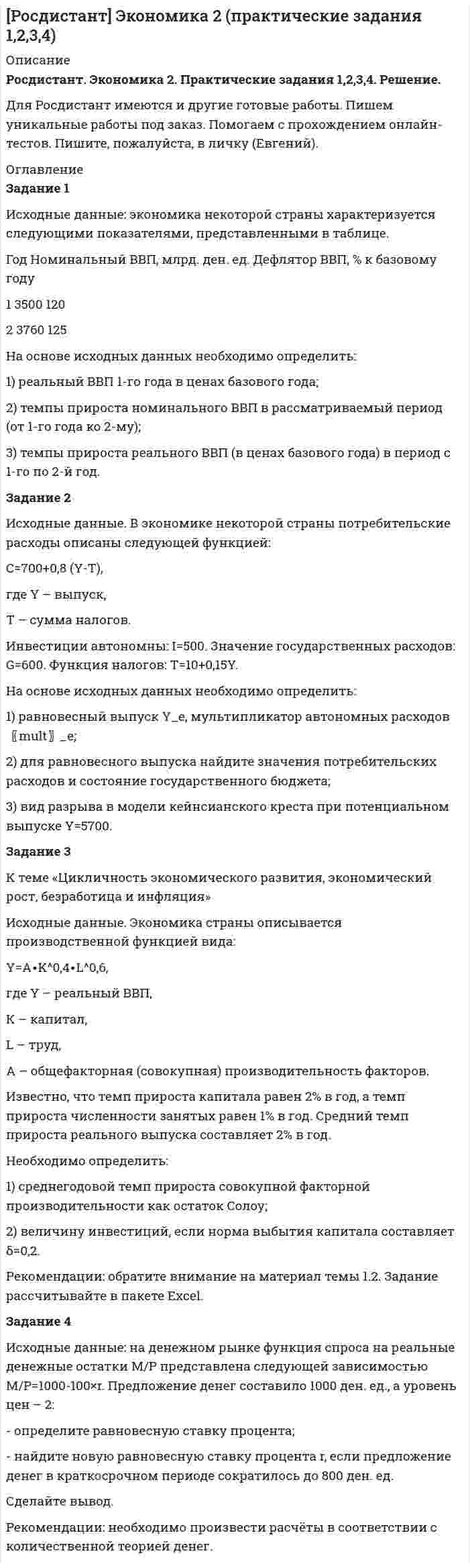 




Описание


Сдано на 30 из 30баллов.Ответы даны с подробным решением!




Оглавление


Задание 1
Какая из указанных ниже ситуаций больше всего подходит для выпуска компанией-производителем нового продукта под зонтичной маркой?
а. Продукт поставляется на рынок по новому каналу распределения.
b. Продукт предназначен для новой целевой группы потребителей.
с. Продукт обладает эксклюзивными качествами.
d. По мнению потребителей продукт удачно дополняет существующий ассортимент компании-производителя.
 
Задание 2
При проведении опроса реципиенту задается следующий вопрос: «Для комплексной оценки качеств автомобиля укажите на приведенных шкалах свои оценки по каждому критерию».
По моему мнению, автомобиль «Вольво» является:
Надежным 1 2 3 4 5 6 7 Ненадежным
Мощным 1 2 3 4 5 6 7 Слабым
Экономичным 1 2 3 4 5 6 7 Неэкономичным
Какой из методов шкалирования был использован?
a. Униполярная шкала.
b. Семантический дифференциал.
c. Униполярная шкала.
d. Шкала Лайкерта.
 
Задание 3
В маркетинге услуг концепция жизненного цикла не менее важна, чем в маркетинге «обычных» продуктов. В соответствии с теорией, при переходе от стадии роста к стадии зрелости:
I. Цена продукта/услуги должна повышаться.
II. Общие расходы на продвижение резко сокращаются.
a. I и II - верно
b. I и II - неверно
c. I – неверно, II - верно
d. I – верно, II – неверно
 
Задание 4
Компания Принтфакс имеет собственный сервисный центр, который производит обслуживание принтеров, поставку расходных материалов. В периоды пиковых нагрузок для выполнения несложных работ (например, замена картриджей) к клиентам могут направлять стажеров. В таких случаях с какой из характеристик услуг связаны наибольшие опасения менеджеров сервисного центра?
a. нематериальность
b. гетерогенность
c. одновременность производства и потребления
d. отсутствие возможности накопления
 
Задание 5
Марка товара имеет взвешенное распределение в 25%. Относительное покрытие рынка (индикатор выбора) марки составляет 0,6. Средняя доля в обороте составляет 60%. Какое из действий, указанных ниже является наиболее подходящим для увеличения рыночной доли товара?
a. Переход на эксклюзивное распределение
b. Повышение уровня оборота у существующих продавцов, где уже представлен товар.
c. Увеличение числа мелких торговых точек.
d. Обращение к более крупным по обороту торговцам.
 
Задание 6
В зависимости от выбора стратегии распределения определяются и первичные целевые группы для рекламных компаний. Рассмотрите два утверждения относительно взаимосвязи стратегий распределения и целевых групп:
I. Если в распределении преобладает стратегия протягивания, то реклама должна быть преимущественно ориентирована на торговлю (оптовую и розничную).
II. Если в распределении преобладает стратегия проталкивания, то реклама должна быть преимущественно ориентирована на конечных потребителей.
a. II – верно, I - неверно
b. I и II - неверно
c. I – верно, II - неверно
d. I и II – верно
 
Задание 7
Компания имеет производственную мощность в 400 000 единиц. В этом году объем производства и продаж составит 300 000 единиц. До сих пор продажи осуществлялись только в России. Отпускная цена составляет 52 руб. Себестоимость 41 руб., из которой 60% составляют постоянные затраты. В середине года компания получает заказ из-за рубежа. Иностранный покупатель готов заплатить 32 руб. за единицу при покупке 28 000 единиц. Для того чтобы выполнить этот заказ необходимы одноразовые инвестиции в размере 90 000 руб. Эти инвестиции должны быть полностью списаны в текущем году. Какова будет общая прибыль в этом году, если заказ будет принят?
a. 3 417 200 руб.
b. 3 646 800 руб.
c. 3 958 000 руб.
d. 3 763 800 руб.
 
Задание 8
Изготовитель закусок проводит тестирование рынка для нового продукта. После трех месяцев ожидается, что рыночная доля новой закуски составит 15%. Известно, что группа потребителей на рынке, где проводилось тестирование, обычно потребляет на 10% больше, чем средний потребитель. Для половины всех покупателей, которые купили новый продукт один раз, были зафиксированы повторные покупки. Каково кумулятивное проникновение нового продукта?
a. 21,0%
b. 27,3%
c. 46,2%
d. 41,9%
 
Задание 9
По оценкам специалистов сегодня средний потребитель майонеза в России потребляет примерно 2,3 кг майонеза в год, что намного превышает этот показатель в европейских странах. Россия – второй по величине рынок майонеза после США, на нее приходится 14% мирового рынка. По оценкам компании «Русагро», в России майонез потребляют 95% населения.
Определите размер российского и мирового рынка майонеза на период анализа, если численность населения РФ 145 млн. чел.
a. 316 825 т, 2 600 000 т
b. 44355,5 т, 2 600 000 т
c. 316,825 т, 2 263 036 т
d. 44355,5 т, 2 263 036 т
 
Задание 10
Производитель станков оценивает спрос на свой товар. Срок службы парка станков равен 10 годам. Каждый год 10% оборудования необходимо замещать. Если спрос на потребительские товары, производимые на этих станках, снизился на 10%. Каким будет спрос на станки?
a. упадет до 0%
b. увеличится в 2 раза
c. снизится на 5%
d. увеличится на 5%
 
Задание 11
Предприятие выпускает товары для новорожденных. В 2003 году компания разработала несколько вариантов бутылочек. Все выпускаемые предприятием типы бутылочек занимают 35% общего рынка этой продукции в целевом сегменте. В то же время по отдельным типам бутылочек, выпускаемых этим предприятием, имеются следующие аналитические данные:
Тип бутылочки предприятия Занимаемая доля в продажах предприятия в 2000 году (%) Ожидаемый рост к 2005 году (%)
Бутылочка «Витаминка» 13 3
Бутылочка «Зверята» 17 8
Бутылочка с ручками 12 7
Бутылочка с талией 25 15
Бутылочка «Цветная» 33 5
Определите ожидаемую общую долю бутылочек для младенцев, выпускаемых предприятием, в 2005 году при условии, что общий объем рынка не изменится.
a. 40,2%
b. 33,5%
c. 35%
d. 37,8%
 
Задание 12
В предыдущем вопросе исходили из предположения, что объем рынка не изменится к 2005 году. Рассчитайте долю рынка компании, если рынок вырастет на 20%.
a. доля рынка составит 37,8%
b. доля рынка составит 31,5%
c. доля рынка составит 33,5%
d. доля рынка составит 45,4%
 
Задание 13
Производитель рассматривает возможность выхода на рынок новой модели. Переменные издержки составляют 135 руб. на изделие. Постоянные затраты – 8,1 млн. руб. Розничная цена с НДС 708 рублей. Отпускная цена производителя составляет 360 рублей. Ожидаемый объем продаж 43 200 шт.
Рассчитайте точку безубыточности для новой модели?
a. 36000
b. 14136
c. 18180
d. 37970
 
Задание 14
Компания А продает подшипники производителям конечного оборудования на рынке, где действует около 60 конкурентов, большинство из которых относительно невелики. Восемь компаний, включая А, имеют значительные доли рынка. Компания А имеет 7 основных групп товаров в портфеле.
Товары Объем продаж (тыс. руб.) Относительная рыночная доля* Текущий темп роста рынка (первый год %)
1 1500 1,5 20
2 1300 2,0 9
3 1000 0,9 12
4 1000 0,6 10
5 900 0,5 5
6 800 0,2 3
7 500 0,1 22
Итого 7000
* Относительная рыночная доля – рассчитана по отношению к компании В – самому большому конкуренту на рынке.
Постройте модель БКГ. Как Вы считаете компания А имеет сбалансированный портфель или нет? Обоснуйте ответ.
 
Задание 15
Какова будет относительная рыночная доля товара 1 компании «А» в третьем году? Что происходит с товаром 1 компании «А» в настоящем и прогнозируется в будущем, хорошая ли это ситуация?
Текущий год Прогноз год 2 Прогноз год 3
Продажи товар 1 компанией А (ед.) 1500
Темп роста продаж товар 1 компанией А, (%) 10 10
Продажи товар 1 компанией В (ед.) 1000
Темп роста продаж товар 1 компанией В, (%) 50 4,1
Тип работы:



            
            
            ЗАДАНИЕ 1 Исходные данные 1. По данным таблиц 1 и 2 рассчитать величину денежного потока предприятия и заполнить строки балансового отче¬та на конец периода.Задание 1 Исходные данные: экономика некоторой страны характеризуется следующими показателями, представленными в таблице. Год Номинальный ВВП, млрд. ден. ед. Дефлятор ВВП, % к базовому годуЗадание 1 Исходя из данных табл.1, произвести расчет страхового тарифа по рисковым видам страхования, исчислить страховую премию и сформировать резерв незаработанной премии методом «pro rata temporis» на отчетную дату.Задание 1. Каждое двигательное действие осваивается в три этапа. На каждом этапе выделяют методы, с помощью которых задачи этапа решаются с большей степенью эффективности.Задание 1 Какая из указанных ниже ситуаций больше всего подходит для выпуска компанией-производителем нового продукта под зонтичной маркой?Задание 1. Как вы понимаете принципы управления по А. Файолю? Составьте таблицу (см. образец ниже), придумайте и запишите краткие примеры реализации каждого принципа.Задание 1. Как вы понимаете принципы управления по А. Файолю? Составьте таблицу (см. образец ниже), придумайте и запишите краткие примеры реализации каждого принципа.. 2Задание 1 Информация для выполнения задания: Умение анализировать и структурировать информацию является одной из универсальных компетенций современных специалистовЗадание 1 Информация как основной объект информационной сферы и системы права. Задание 2 К руководству АО «Синта» обратилась общественная организация «Здоровье» с просьбой представить данные о производственном травматизме на предприятии за последние три года.Задание 1. Использование метода экспертных оценок при принятии очередности финансовых решений В таблице представлены значения рангов по 12-ти задачам, очередность выполнения которых определяют 9 экспертов. Необходимо провести нормализацию матрицы рангов, определить очередность реализации задач, вычислить коэффициент конкордации и принять окончательное решение о достаточности проведенного опроса или его продолжении.Задание 1 Используя метод простого скользящего среднего и двойного скользящего среднего, рассчитать прогнозное значение исследуемой характеристики на 13 период. Оценить качество используемых моделей, путем расчета ошибки прогноза и сделайте выводы.Задание 1 Используя официальные сайты компаний-разработчиков, проанализировать корпоративные информационные системы «Галактика ERP», «Компас», «БЭСТ-ПРО», «БОСС-Корпорация», Hansa World Enterprise (две на выбор). Рекомендуется рассматривать последнюю версию системы. Определить (описать), насколько полно и качественно реализованы в них функции (как минимум 10).Задание 1 Используя характеристику основных компонентов, определяющих содержание миссии коммерческой организации (табл.1), сформулируйте миссию вновь создаваемой организации (предприятия), выбрав один из вариантов и указав его.Задание 1. Исследование структуры совокупности Для анализа валового регионального продукта (ВРП) и доходов населения в отчетном периоде произведена 30%-ная механическая выборка регионов, в результате которой получены следующие данные, млрд. руб.: