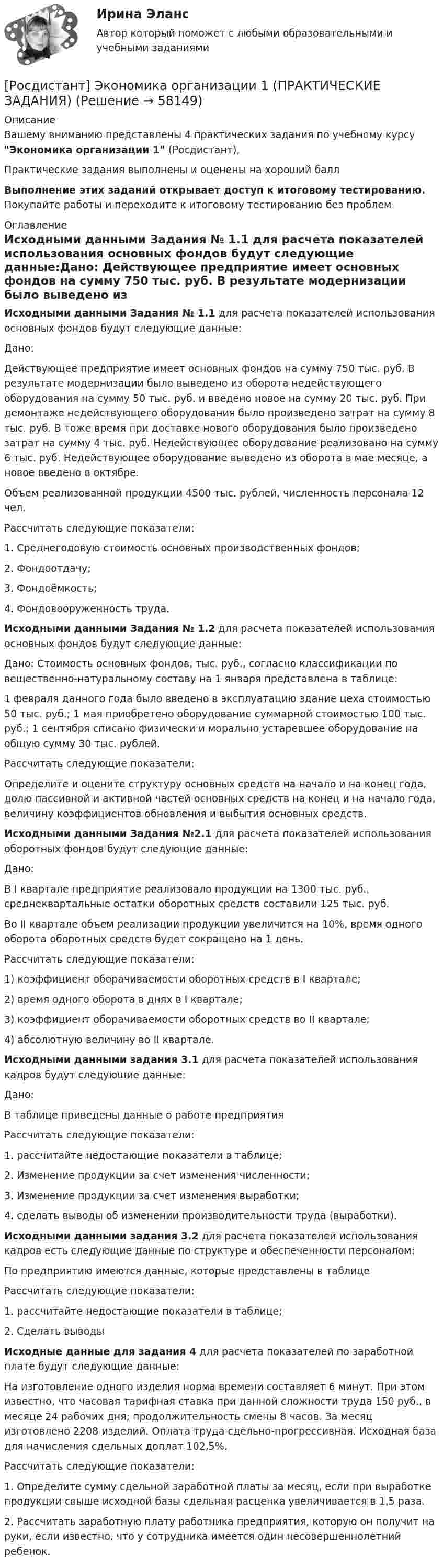     
            Описание
            Вашему вниманию представлены 4 практических задания по учебному курсу Экономика организации 1 (Росдистант),Практические задания выполнены и оценены на хороший баллВыполнение этих заданий открывает доступ к итоговому тестированию. Покупайте работы и переходите к итоговому тестированию без проблем. 
            Оглавление
            Исходными данными Задания № 1.1 для расчета показателей использования основных фондов будут следующие данные:Дано:	Действующее предприятие имеет основных фондов на сумму 750 тыс. руб. В результате модернизации было выведено из оборота недействующего оборудования на сумму 50 тыс. руб. и введено новое на сумму 20 тыс. руб. При демонтаже недействующего оборудования было произведено затрат на сумму 8 тыс. руб. В тоже время при доставке нового оборудования было произведено затрат на сумму 4 тыс. руб. Недействующее оборудование реализовано на сумму 6 тыс. руб. Недействующее оборудование выведено из оборота в мае месяце, а новое введено в октябре.	Объем реализованной продукции 4500 тыс. рублей, численность персонала 12 чел.Рассчитать следующие показатели:1.   Среднегодовую стоимость основных производственных фондов;2.   Фондоотдачу;3.   Фондоёмкость;4.   Фондовооруженность труда. Исходными данными Задания № 1.2 для расчета показателей использования основных фондов будут следующие данные:Дано: Стоимость основных фондов, тыс. руб., согласно классификации по вещественно-натуральному составу на 1 января представлена в таблице:	1 февраля данного года было введено в эксплуатацию здание цеха стоимостью 50 тыс. руб.; 1 мая приобретено оборудование суммарной стоимостью 100 тыс. руб.; 1 сентября списано физически и морально устаревшее оборудование на общую сумму 30 тыс. рублей. 	Рассчитать следующие показатели:	Определите и оцените структуру основных средств на начало и на конец года, долю пассивной и активной частей основных средств на конец и на начало года, величину коэффициентов обновления и выбытия основных средств.Исходными данными Задания №2.1 для расчета показателей использования оборотных фондов будут следующие данные:Дано:	В I квартале предприятие реализовало продукции на 1300 тыс. руб., среднеквартальные остатки оборотных средств составили 125 тыс. руб.	Во II квартале объем реализации продукции увеличится на 10%, время одного оборота оборотных средств будет сокращено на 1 день. Рассчитать следующие показатели:1)   коэффициент оборачиваемости оборотных средств в I квартале;2)    время одного оборота в днях в I квартале;3)   коэффициент оборачиваемости оборотных средств во II квартале;4)   абсолютную величину во II квартале.Исходными данными задания 3.1 для расчета показателей использования кадров будут следующие данные:Дано:В таблице приведены данные о работе предприятияРассчитать следующие показатели:1.   рассчитайте недостающие показатели в таблице;2.   Изменение продукции за счет изменения численности;3.   Изменение продукции за счет изменения выработки;4.   сделать выводы об изменении производительности труда (выработки).Исходными данными задания 3.2 для расчета показателей использования кадров есть следующие данные по структуре и обеспеченности персоналом:По предприятию имеются данные, которые представлены в таблицеРассчитать следующие показатели:1.     рассчитайте недостающие показатели в таблице; 2.   Сделать выводыИсходные данные для задания 4 для расчета показателей по заработной плате будут следующие данные:	На изготовление одного изделия норма времени составляет 6 минут. При этом известно, что часовая тарифная ставка при данной сложности труда 150 руб., в месяце 24 рабочих дня; продолжительность смены 8 часов. За месяц изготовлено 2208 изделий. Оплата труда сдельно-прогрессивная. Исходная база для начисления сдельных доплат 102,5%.Рассчитать следующие показатели:	1.             Определите сумму сдельной заработной платы за месяц, если при выработке продукции свыше исходной базы сдельная расценка увеличивается в 1,5 раза. 	2.             Рассчитать заработную плату работника предприятия, которую он получит на руки, если известно, что у сотрудника имеется один несовершеннолетний ребенок.   
            
            
            [Росдистант] Экономика организации 1 (ПРАКТИЧЕСКИЕ ЗАДАНИЯ)[Росдистант] Экономика организации 1 (ПРАКТИЧЕСКИЕ ЗАДАНИЯ)[Росдистант] Экономика организации 1 (практические задания 1,2,3,4)[Росдистант] Экономика организации 1 (промежуточные и итоговый тесты, вопросы, ответы)[Росдистант] Экономика организации 2.Итоговый тест Росдистант ТГУ 2023г[Росдистант] Экономика организации 2 (ПРАКТИЧЕСКИЕ ЗАДАНИЯ)[Росдистант] Экономика организации 2 (Практические задания 1,2,3,4 для ВКС) Росдистант ТГУ[Росдистант]Экономика 2.Итоговый тест Росдистант ТГУ 2023г[Росдистант] Экономика 2 (Практические задания 1,2,3,4 для ВКС) Росдистант ТГУ[Росдистант] Экономика 2 (ТЕСТЫ ОТВЕТЫ)[Росдистант] Экономика и управление организациями (контрольная работа, практические задания)[Росдистант] Экономика и управление организациями (ПРАКТИЧЕСКИЕ ЗАДАНИЯ)РОСДИСТАНТ Экономика и управление организациями Практическое задание № 1,2,3,4 / Промежуточный тест № 1,2,3 + Итоговый тест[Росдистант] Экономика (контрольная работа, практические задания)