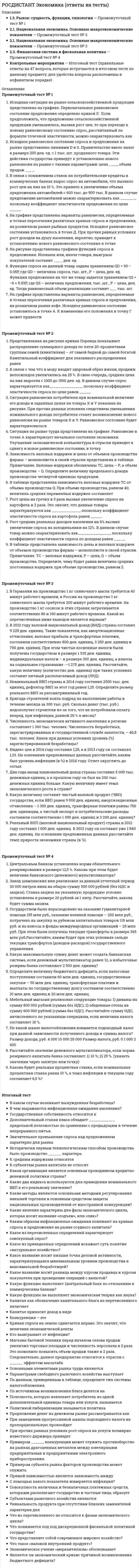     
          Описание
          Тольяттинский государственный университет (Росдистант).Экономика. Промежуточные тесты. Ответы на вопросы.Для Росдистант имеются и другие готовые работы. Пишем уникальные работы под заказ.Помогаем с прохождением онлайн-тестов. Пишите, пожалуйста, в личку (Евгений).Не нашли своей работы? Пройдите по ссылке «Новый заказ» и разместите заказ. Обязательно поможем. 
          Оглавление
          На рисунке представлены графики функций спроса и предложения.Излишек или, иначе говоря, выигрыш покупателей составит ____ ден. ед Правительство ввело налог в размере 200 ден. ед. с 1 тыс. шт. проданного товара. Эти действия государства приведут к установлению нового равновесия на рынке с такими параметрами: цена ____, объем продаж ____. При прочих равных условиях рост доходов на душу населения, вероятно, приведет к установлению нового равновесного состояния в точке Функция спроса на данный товар задана уравнением , где – величина спроса, тыс. шт., Р – цена, ден. ед. Функция предложения на тот же товар задается уравнением , где – величина предложения, тыс. шт., Р – цена, ден. ед. Тогда равновесный объем реализации составит ___ тыс. шт. Если предположить, что предложение сельскохозяйственной продукции уменьшилось, вызвав рост цен, то при переходе к новому равновесному состоянию спрос, рассчитанный по формуле точечной эластичности, можно охарактеризовать какВ связи с понижением ставок на потребительские кредиты в коммерческих банках вырос спрос на автомобили, что вызвало рост цен на них на 10 %. Это привело к увеличению объема предложения автомобилей с 600 тыс. до 900 тыс. В данном случае предложение автомобилей можно охарактеризовать как _______, поскольку коэффициент эластичности предложения по цене _____. Излишек, или, иначе говоря, выигрыш, продавцов составит ____ ден. ед.Функция спроса на данный товар задана уравнением , где – величина спроса, тыс. шт., Р – цена, ден. ед. Функция предложения на этот товар задана уравнением , где – величина предложения, тыс. шт., Р – цена, ден. ед. Если правительство установило ценовой барьер в размере 600 ден. ед., тогда рынок можно охарактеризовать как В таблице представлена зависимость цены и валовых издержек от объемов производства фирмы – монополиста в своей отрасли. Примечание. TC – валовые издержки, Р – цена, Q – объем производства.Определите, чему будет равна величина средних постоянных издержек при объеме производства, равном 2. Улучшение экономической конъюнктуры в отрасли приведет к сдвигу в новое равновесное состояние, в точку Квинтильный коэффициент для указанного распределения равенРост цены на гречку в 3 раза вызвал увеличение спроса на картофель в 2 раза. Это значит, что данные товары характеризуются как _____________, поскольку коэффициент эластичности спроса на картофель равен _____.Рост средних реальных доходов населения на 6% вызвал увеличение спроса на холодильники на 12%. В данном случае товар можно охарактеризовать как_______________, поскольку коэффициент эластичности спроса по доходам равен _____.Ситуация равновесия потребителя при номинальной величине его дохода и заданных ценах на товары X и Y показана на рисунке. При прочих равных условиях следствием уменьшения номинального дохода потребителя станет возникновение нового равновесия на рынке товаров X и Y. Равновесное состояние будет характеризоваться В связи с тем что в моду входит здоровый образ жизни, продажи велосипедов увеличились на 25 %. В свою очередь, средняя цена на них выросла с 1000 до 1500 ден. ед. В данном случае спрос характеризуется как_______________, поскольку коэффициент эластичности спроса по цене равен _____.В таблице представлена зависимость валовых издержек ТС от объема производства Q: При объеме производства, равном 40, величина средних переменных издержек составляетЗависимость валовых издержек и цены от объемов производства фирмы – монополиста в своей отрасли представлена в таблице. Примечание. Валовые издержки обозначены TC, цена – Р, а объем производства – Q. Определите величину предельного дохода производства четвертой единицы продукции. 
          Список литературы
          Индекс цен в 2014 году составил 1,28, а в 2013 году он составлял 1,23. На основании предложенных данных рассчитайте, каким был уровень инфляции (в %) в 2014 году. Ответ округлить до сотыхНоминальный ВВП страны в 2014 году составил 2500 тыс. ден. единиц, дефлятор ВВП за этот год равен 1,25. Определите размер реального ВВП за рассматриваемый год.Выберите один ответ: 2 000   1 800  2 200  1 100 Бригада строителей взяла подряд на выполнение работы в течение месяца за 300 тыс. руб. Сколько денег (тыс. руб.) недополучат строители из-за того, что не потребовали оплату вперед, при инфляции, равной 20 % в месяц?В 2012 году валовой национальный доход (ВНД) страны составил 9 225 ден. единиц. Такие показатели, как амортизационные отчисления, валовая прибыль и трансфертные платежи, составили соответственно 800 ден. единиц, 3 250 ден. единиц и 700 ден. единиц. При этом чистые косвенные налоги были получены государством в размере 1 535 ден. единиц, индивидуальные налоги – в размере 300 ден. единиц, а взносы на социальное страхование -–1 275 ден. единиц. Рассчитайте, какую величину (количество ден. единиц) при таких условиях составит личный располагаемый доход (ЛРД). Численность экономически активного населения в регионе составляет 1 360 тыс. человек. Численность безработных, зарегистрированных в государственной службе занятости, – 40,8 тыс. человек. Каков при данных условиях уровень (%) зарегистрированной безработицы?Два года назад национальный доход страны составил 5 000 тыс. денежных единиц, а в прошлом году он был на 200 тыс. денежных единиц больше. Какую величину имеет темп экономического роста в стране?Реальный ВНП (валовой национальный продукт) страны в 2012 году составил 1 600 ден. единиц. В 2013 году он составил уже 1 840 ден. единиц. На основании предложенных данных рассчитайте темп прироста экономики страны (в %).Какую величину составит чистый валовой продукт (ЧВП) государства, если ВВП равен 9 000 ден. единиц, амортизационные отчисления – 1 350 ден. единиц, трансферные платежи равны 750 ден. единицам, а чистый экспорт и потребительские расходы составили соответственно 1 050 ден. единиц и 3 200 ден. единиц?В Германии на производство 1 кг сливочного масла требуется 40 минут рабочего времени, в России на производство 1 кг сливочного масла требуется 200 минут рабочего времени. На производство 1 кг сосисок в этих странах затрачивается соответственно 80 и 160 минут рабочего времени. Какой из перечисленных ниже выводов является верным?Выберите один ответ: Германия имеет сравнительное преимущество в производстве сосисок  Германия имеет абсолютное преимущество в производстве и масла, и сосисок   Россия имеет сравнительное преимущество в производстве масла  Россия имеет сравнительное преимущество в производстве сосисок Мебельный магазин реализовал следующие товары:1) диваны на сумму 800 000 рублей (сумма без НДС);2) обеденные столы на сумму 600 000 рублей (сумма без НДС).Рассчитайте сумму НДС, начисленного по указанным операциям, если величина налога составляет 18 %.Какова будет реальная процентная ставка, если номинальная процентная ставка равна 10 %, а темп инфляции в текущем году составляет 6,5 %?По какой шкале налогообложения взимается подоходный налог при данной зависимости полученного дохода и суммы налога?Размер дохода, руб.	4 000	10 000	20 000Размер налога, руб.	0	1 000	2 600Правильный ответ: прогрессивнойОпределите величину бюджетного дефицита, если налоговые поступления составили 60 млн ден. единиц, государственные закупки – 50 млн ден. единиц, трансфертные платежи и выплаты по государственному долгу составили соответственно 10 млн ден. единиц и 20 млн ден. единиц.Правильный ответ: –20 млн ден. единицЦентральным Банком установлена норма обязательного резервирования в размере 12,5 %. Какова при этом будет величина банковского (денежного) мультипликатора?Рассчитайте значение денежного мультипликатора, если норма резервного капитала банка составляет: 1) 10 %; 2) 25 %. (указать значения через запятую или точку)Государством было израсходовано на оказание гуманитарной помощи 155 млн руб., оказание военной помощи – 200 млн руб., потрачено на закупку за рубежом капитальных товаров 118 млн руб. и на взносы в фонды международных организаций – 25 млн руб. При этом были получены текущие трансферты в размере 365 млн руб.Рассчитайте, каким будет при этих условиях сальдо текущих трансфертов (доходов-расходов) государственного управления. Завод шампанских вин реализовал за данный отчетный период 30 000 литров вина на общую сумму 500 000 рублей (без НДС и акциза). Ставка акциза на указанную продукцию условно установлена в размере 20 рублей за 1 литр. Рассчитайте, какова будет сумма акциза.Какую максимальную сумму денег может создать банковская система, если денежный мультипликатор равен 12, а избыточные резервы банка составляют 2 500 ден. единиц?
            
            
            [Росдистант] Экономика (промежуточные тесты, зачет, экзамен, вопросы, ответы)[Росдистант] Элективные дисциплины по физической культуре и спорту (промежуточные и итоговый тесты, вопросы, ответы)[Росдистант] Элективные дисциплины по физической культуре и спорту (промежуточный тест 3, вопросы, ответы)РОСДИСТАНТ Электрические станции и подстанции (ответы на тесты)РОСДИСТАНТ Электротехника и электроника 1.1. Элементы и режимы работы электрической цепи. Промежуточный тест 1Росдистатнт Тесты Электроэнергетические системы и сетиРоссия и государства, сформировавшиеся из республик бывшего СССР, согласно классификации Организации Объединенных Наций, относятся к …РОСДИСТАНТ Химия (ответы на промежуточные тесты)РОСДИСТАНТ Химия (ответы на тесты)[Росдистант] Химия (промежуточные тесты, вопросы, ответы)[Росдистант ] Цифровое общество и проблемы прикладной информатики.Росдистант ТГУ[Росдистант] Экология (итоговый тест, вопросы, ответы)РОСДИСТАНТ Экономика 2 (ответы на тесты)[Росдистант] Экономика (итоговый тест, вопросы, ответы)