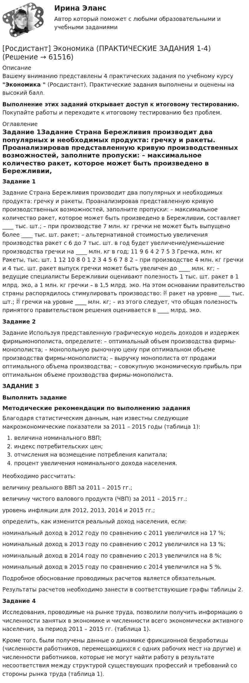     
            Описание
            Вашему вниманию представлены 4 практических задания по учебному курсу Экономика  (Росдистант), Практические задания выполнены и оценены на высокий балл.Выполнение этих заданий открывает доступ к итоговому тестированию. Покупайте работы и переходите к итоговому тестированию без проблем. 
            Оглавление
            Задание 1Задание Страна Бережливия производит два популярных и необходимых продукта: гречку и ракеты. Проанализировав представленную кривую производственных возможностей, заполните пропуски: – максимальное количество ракет, которое может быть произведено в Бережливии, составляет ____ тыс. шт.; – при производстве 7 млн. кг гречки не может быть выпущено более ____ тыс. шт. ракет; – альтернативной стоимостью увеличения производства ракет с 6 до 7 тыс. шт. в год будет увеличение/уменьшение производства гречки на ____ млн. кг в год; 11 9 6 4 2 7 5 3 Гречка, млн. кг Ракеты, тыс. шт. 1 12 10 8 0 1 2 3 4 5 6 7 8 2 – при производстве 4 млн. кг гречки и 4 тыс. шт. ракет выпуск гречки может быть увеличен до ____ млн. кг; – ведущие специалисты Бережливии оценивают полезность 1 тыс. шт. ракет в 1 млрд. эко, а 1 млн. кг гречки – в 1,5 млрд. эко. На этом основании правительство страны распорядилось стимулировать производство:  ракет на уровне ____ тыс. шт.;  гречки на уровне ____ млн. кг; – из этого следует, что общая полезность принятого правительством решения оценивается в ____ млрд. эко.Задание 2Задание Используя представленную графическую модель доходов и издержек фирмымонополиста, определите: – оптимальный объем производства фирмы-монополиста; – монопольную рыночную цену при оптимальном объеме производства фирмы-монополиста; – выручку монополиста от продажи оптимального объема производства; – совокупную экономическую прибыль при оптимальном объеме производства фирмы-монополиста.ЗАДАНИЕ 3Выполнить заданиеМетодические рекомендации по выполнению заданияБлагодаря статистическим данным, нам известны следующие макроэкономические показатели за 2011 – 2015 годы (таблица 1):величина номинального ВВП;индекс потребительских цен;отчисления на возмещение потребления капитала;процент увеличения номинального дохода населения.Необходимо рассчитать:величину реального ВВП за 2011 – 2015 гг.;величину чистого валового продукта (ЧВП) за 2011 – 2015 гг.;уровень инфляции для 2012, 2013, 2014 и 2015 гг.;определить, как изменится реальный доход населения, если:номинальный доход в 2012 году по сравнению с 2011 увеличился на 17 %;номинальный доход в 2013 году по сравнению с 2012 увеличился на 13 %;номинальный доход в 2014 году по сравнению с 2013 увеличился на 8 %;номинальный доход в 2015 году по сравнению с 2014 увеличился на 5 %.Подробное обоснование проводимых расчетов является обязательным.Результаты расчетов необходимо занести в соответствующие графы таблицы 2.Задание 4Исследования, проводимые на рынке труда, позволили получить информацию о численности занятых в экономике и численности всего экономически активного населения, за период 2011 – 2015 гг. (таблица 1).Кроме того, были получены данные о динамике фрикционной безработицы (численности работников, перемещающихся с одних рабочих мест на другие) и численности работников, которые не могут найти работу в результате несоответствия между структурой существующих профессий и требований со стороны рынка труда (таблица 1).  
            
            
            [Росдистант] Экономика - Ответы на итоговый тест[Росдистант] Экономика (ПРАКТИЧЕСКИЕ ЗАДАНИЯ 1-4)[Росдистант] Экономика(ПРОМЕЖУТОЧНЫЕ ТЕСТЫ) Росдистант ТГУ 2023 г.[Росдистант] Экономика.Росдистант ТГУ 2022г[Росдистант] Экономико-правовое сопровождение бизнеса (контрольная работа, практические задания)[Росдистант] Экономико-правовое сопровождение бизнеса (ПРАКТИЧЕСКИЕ ЗАДАНИЯ)[Росдистант]Экономико-правовое сопровождение бизнеса.ПРАКТИЧЕСКОЕ ЗАДАНИЕ 1.Росдистант ТГУ 2023г[Росдистант] Экономика организации 1 (ПРАКТИЧЕСКИЕ ЗАДАНИЯ)[Росдистант] Экономика организации 1 (ПРАКТИЧЕСКИЕ ЗАДАНИЯ)[Росдистант] Экономика организации 1 (практические задания 1,2,3,4)[Росдистант] Экономика организации 1 (промежуточные и итоговый тесты, вопросы, ответы)[Росдистант] Экономика организации 2.Итоговый тест Росдистант ТГУ 2023г[Росдистант] Экономика организации 2 (ПРАКТИЧЕСКИЕ ЗАДАНИЯ)[Росдистант] Экономика организации 2 (Практические задания 1,2,3,4 для ВКС) Росдистант ТГУ