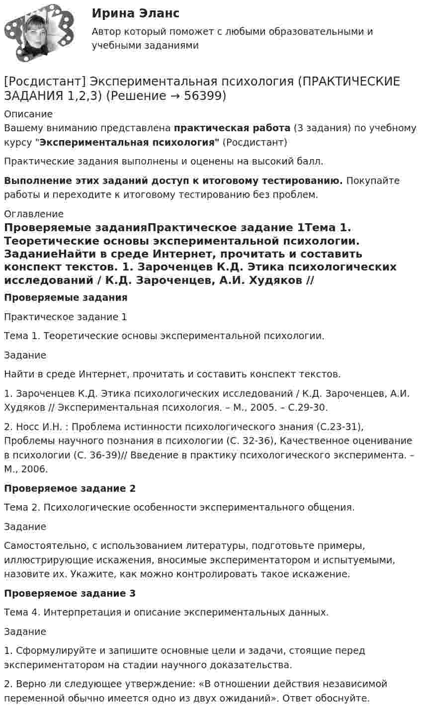     
            Описание
            Вашему вниманию представлена практическая работа (3 задания) по учебному курсу Экспериментальная психология (Росдистант) Практические задания выполнены и оценены на высокий балл.Выполнение этих заданий  доступ к итоговому тестированию. Покупайте работы и переходите к итоговому тестированию без проблем. 
            Оглавление
            Проверяемые заданияПрактическое задание 1Тема 1. Теоретические основы экспериментальной психологии. 	 	ЗаданиеНайти в среде Интернет, прочитать и составить конспект текстов. 1. Зароченцев К.Д. Этика психологических исследований / К.Д. Зароченцев, А.И. Худяков // Экспериментальная психология. – М., 2005. – С.29-30. 2. Носс И.Н. : Проблема истинности психологического знания (С.23-31), Проблемы научного познания в психологии (С. 32-36), Качественное оценивание в психологии (С. 36-39)// Введение в практику психологического эксперимента. – М., 2006.Проверяемое задание 2Тема 2. Психологические особенности экспериментального общения.	 	Задание	Самостоятельно, с использованием литературы, подготовьте примеры, иллюстрирующие искажения, вносимые экспериментатором и испытуемыми, назовите их. Укажите, как можно контролировать такое искажение.Проверяемое задание 3Тема 4. Интерпретация и описание экспериментальных данных.	 	Задание1.      Сформулируйте и запишите основные цели и задачи, стоящие перед экспериментатором на стадии научного доказательства.2. Верно ли следующее утверждение: «В отношении действия независимой переменной обычно имеется одно из двух ожиданий». Ответ обоснуйте.  
            
            
            [Росдистант] Экспериментальная психология (ПРАКТИЧЕСКИЕ ЗАДАНИЯ)[Росдистант] Экспериментальная психология (ПРАКТИЧЕСКИЕ ЗАДАНИЯ 1,2,3)[Росдистант] Экспериментальная психология (ПРОМЕЖУТОЧНЫЕ И ИТОГОВЫЕ ТЕСТЫ)[Росдистант] Экспериментальная психология (ТЕСТЫ ОТВЕТЫ)[Росдистант] Экспериментальная психология (ТЕСТЫ) Росдистант ТГУРосдистант. Эксплуатационные материалы. Практическое задание (ВКС). Вариант 5[Росдистант] Эксплуатационные материалы (ТЕСТЫ ОТВЕТЫ)[Росдистант]Экономико-правовое сопровождение бизнеса.ПРАКТИЧЕСКОЕ ЗАДАНИЕ 2.Росдистант ТГУ 2023г[Росдистант]Экономико-правовое сопровождение бизнеса.ПРАКТИЧЕСКОЕ ЗАДАНИЕ 3.Росдистант ТГУ 2023г[Росдистант] Экономическая безопасность предприятия (ПРАКТИЧЕСКИЕ ЗАДАНИЯ)[Росдистант] Экономическая и информационная безопасность (8989) (контрольная работа, практические задания)[Росдистант] Экономическая статистика (2031) (контрольная работа, практические задания)[Росдистант] Экономическая статистика (2031) (промежуточные и итоговый тесты, вопросы, ответы)[Росдистант] Экономическая теория (продвинутый уровень) (340) (промежуточные и итоговый тесты, вопросы, ответы)