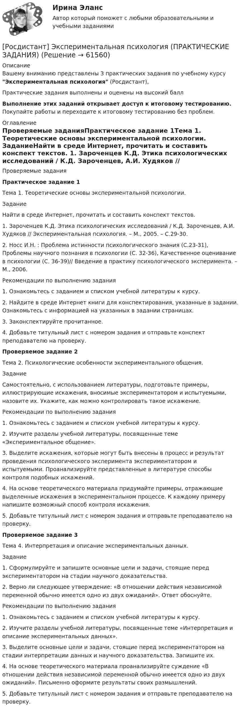     
            Описание
            Вашему вниманию представлены 3 практических задания по учебному курсу Экспериментальная психология (Росдистант),Практические задания выполнены и оценены на высокий баллВыполнение этих заданий открывает доступ к итоговому тестированию. Покупайте работы и переходите к итоговому тестированию без проблем. 
            Оглавление
            Проверяемые заданияПрактическое задание 1Тема 1. Теоретические основы экспериментальной психологии. ЗаданиеНайти в среде Интернет, прочитать и составить конспект текстов. 1. Зароченцев К.Д. Этика психологических исследований / К.Д. Зароченцев, А.И. Худяков // Экспериментальная психология. – М., 2005. – С.29-30. 2. Носс И.Н. : Проблема истинности психологического знания (С.23-31), Проблемы научного познания в психологии (С. 32-36), Качественное оценивание в психологии (С. 36-39)// Введение в практику психологического эксперимента. – М., 2006.Рекомендации по выполнению задания1.	Ознакомьтесь с заданием и списком учебной литературы к курсу.2.	Найдите в среде Интернет книги для конспектирования, указанные в задании. Ознакомьтесь с информацией на указанных в задании страницах.3.	Законспектируйте прочитанное.4.	Добавьте титульный лист с номером задания и отправьте конспект преподавателю на проверку.Проверяемое задание 2Тема 2. Психологические особенности экспериментального общения.ЗаданиеСамостоятельно, с использованием литературы, подготовьте примеры, иллюстрирующие искажения, вносимые экспериментатором и испытуемыми, назовите их. Укажите, как можно контролировать такое искажение.Рекомендации по выполнению задания1.	Ознакомьтесь с заданием и списком учебной литературы к курсу.2.	Изучите разделы учебной литературы, посвященные теме «Экспериментальное общение».3.	Выделите искажения, которые могут быть внесены в процесс и результат проведения психологического эксперимента экспериментатором и испытуемыми. Проанализируйте представленные в литературе способы контроля подобных искажений.4.	На основе теоретического материала придумайте примеры, отражающие выделенные искажения в экспериментальном процессе. К каждому примеру напишите возможный способ контроля искажения.5.	Добавьте титульный лист с номером задания и отправьте преподавателю на проверку.Проверяемое задание 3Тема 4. Интерпретация и описание экспериментальных данных.Задание1.	Сформулируйте и запишите основные цели и задачи, стоящие перед экспериментатором на стадии научного доказательства.2. Верно ли следующее утверждение: «В отношении действия независимой переменной обычно имеется одно из двух ожиданий». Ответ обоснуйте.Рекомендации по выполнению задания1.	Ознакомьтесь с заданием и списком учебной литературы к курсу.2.	Изучите разделы учебной литературы, посвященные теме «Интерпретация и описание экспериментальных данных».3.	Выделите основные цели и задачи, стоящие перед экспериментатором на стадии интерпретации данных и научного доказательства. Запишите их.4.	На основе теоретического материала проанализируйте суждение «В отношении действия независимой переменной обычно имеется одно из двух ожиданий». Письменно оформите результаты своих размышлений.5.	Добавьте титульный лист с номером задания и отправьте преподавателю на проверку.  
            
            
            [Росдистант] Экономические расчеты для проектов (контрольная работа, практические задания)[Росдистант] Экспериментальная психология (ПРАКТИЧЕСКИЕ ЗАДАНИЯ)[Росдистант] Экспериментальная психология (ПРАКТИЧЕСКИЕ ЗАДАНИЯ 1,2,3)[Росдистант] Экспериментальная психология (ПРОМЕЖУТОЧНЫЕ И ИТОГОВЫЕ ТЕСТЫ)[Росдистант] Экспериментальная психология (ТЕСТЫ ОТВЕТЫ)[Росдистант] Экспериментальная психология (ТЕСТЫ) Росдистант ТГУРосдистант. Эксплуатационные материалы. Практическое задание (ВКС). Вариант 5[Росдистант]Экономико-правовое сопровождение бизнеса.ПРАКТИЧЕСКОЕ ЗАДАНИЕ 1.Росдистант ТГУ 2023г[Росдистант]Экономико-правовое сопровождение бизнеса.ПРАКТИЧЕСКОЕ ЗАДАНИЕ 2.Росдистант ТГУ 2023г[Росдистант]Экономико-правовое сопровождение бизнеса.ПРАКТИЧЕСКОЕ ЗАДАНИЕ 3.Росдистант ТГУ 2023г[Росдистант] Экономическая безопасность предприятия (ПРАКТИЧЕСКИЕ ЗАДАНИЯ)[Росдистант] Экономическая и информационная безопасность (8989) (контрольная работа, практические задания)[Росдистант] Экономическая статистика (2031) (контрольная работа, практические задания)[Росдистант] Экономическая статистика (2031) (промежуточные и итоговый тесты, вопросы, ответы)