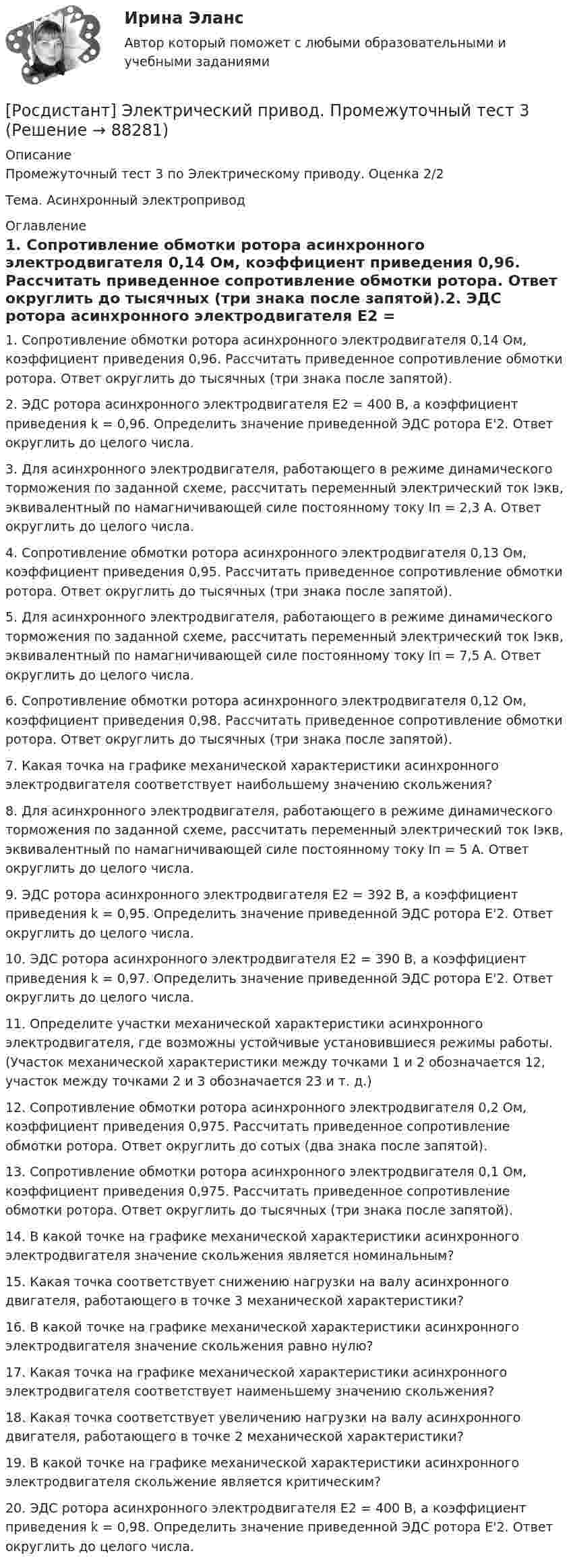     
            Описание
            Промежуточный тест 3 по Электрическому приводу. Оценка 2/2Тема. Асинхронный электропривод 
            Оглавление
            1.      Сопротивление обмотки ротора асинхронного электродвигателя 0,14 Ом, коэффициент приведения 0,96. Рассчитать приведенное сопротивление обмотки ротора. Ответ округлить до тысячных (три знака после запятой).2.      ЭДС ротора асинхронного электродвигателя E2 = 400 В, а коэффициент приведения k = 0,96. Определить значение приведенной ЭДС ротора E'2. Ответ округлить до целого числа.3.      Для асинхронного электродвигателя, работающего в режиме динамического торможения по заданной схеме, рассчитать переменный электрический ток Iэкв, эквивалентный по намагничивающей силе постоянному току Iп = 2,3 А. Ответ округлить до целого числа.4.      Сопротивление обмотки ротора асинхронного электродвигателя 0,13 Ом, коэффициент приведения 0,95. Рассчитать приведенное сопротивление обмотки ротора. Ответ округлить до тысячных (три знака после запятой).5.      Для асинхронного электродвигателя, работающего в режиме динамического торможения по заданной схеме, рассчитать переменный электрический ток Iэкв, эквивалентный по намагничивающей силе постоянному току Iп = 7,5 А. Ответ округлить до целого числа.6.      Сопротивление обмотки ротора асинхронного электродвигателя 0,12 Ом, коэффициент приведения 0,98. Рассчитать приведенное сопротивление обмотки ротора. Ответ округлить до тысячных (три знака после запятой).7.      Какая точка на графике механической характеристики асинхронного электродвигателя соответствует наибольшему значению скольжения?8.      Для асинхронного электродвигателя, работающего в режиме динамического торможения по заданной схеме, рассчитать переменный электрический ток Iэкв, эквивалентный по намагничивающей силе постоянному току Iп = 5 А. Ответ округлить до целого числа.9.      ЭДС ротора асинхронного электродвигателя E2 = 392 В, а коэффициент приведения k = 0,95. Определить значение приведенной ЭДС ротора E'2. Ответ округлить до целого числа.10.  ЭДС ротора асинхронного электродвигателя E2 = 390 В, а коэффициент приведения k = 0,97. Определить значение приведенной ЭДС ротора E'2. Ответ округлить до целого числа.11.  Определите участки механической характеристики асинхронного электродвигателя, где возможны устойчивые установившиеся режимы работы. (Участок механической характеристики между точками 1 и 2 обозначается 12, участок между точками 2 и 3 обозначается 23 и т. д.)12.  Сопротивление обмотки ротора асинхронного электродвигателя 0,2 Ом, коэффициент приведения 0,975. Рассчитать приведенное сопротивление обмотки ротора. Ответ округлить до сотых (два знака после запятой).13.  Сопротивление обмотки ротора асинхронного электродвигателя 0,1 Ом, коэффициент приведения 0,975. Рассчитать приведенное сопротивление обмотки ротора. Ответ округлить до тысячных (три знака после запятой).14.  В какой точке на графике механической характеристики асинхронного электродвигателя значение скольжения является номинальным?15.  Какая точка соответствует снижению нагрузки на валу асинхронного двигателя, работающего в точке 3 механической характеристики?16.  В какой точке на графике механической характеристики асинхронного электродвигателя значение скольжения равно нулю?17.  Какая точка на графике механической характеристики асинхронного электродвигателя соответствует наименьшему значению скольжения?18.  Какая точка соответствует увеличению нагрузки на валу асинхронного двигателя, работающего в точке 2 механической характеристики?19.  В какой точке на графике механической характеристики асинхронного электродвигателя скольжение является критическим?20.  ЭДС ротора асинхронного электродвигателя E2 = 400 В, а коэффициент приведения k = 0,98. Определить значение приведенной ЭДС ротора E'2. Ответ округлить до целого числа.  
            
            
            (Росдистант) Электрический привод практические задания[Росдистант] Электрический привод. Промежуточный тест 3[Росдистант] Электробезопасность (ПРОМЕЖУТОЧНЫЕ ТЕСТЫ) Росдистант ТГУ 2023 г.[Росдистант] Электромагнитная совместимость в электроэнергетике (3005) (промежуточные и итоговый тесты, вопросы, ответы)[Росдистант]Электромагнитная совместимость в электроэнергетике.Итоговый тест Росдистант ТГУ 2022г[Росдистант] Электромагнитные и электромеханические переходные процессы в электроэнергетических системах.Итоговый тест Росдистант ТГУ 2022г  [Росдистант] Электронные измерительные приборы и датчики информации (1479) (промежуточные и итоговый тесты, вопросы, ответы)[Росдистант] Электрические машины и основы электропривода.Росдистант ТГУ 2022г [Росдистант] Электрические машины (итоговый тест, вопросы, ответы)[Росдистант] Электрические машины (контрольная работа, практические задания)[Росдистант] Электрические машины. Практические задания. Вариант № 3[Росдистант] Электрические машины. Практическое задание 2Росдистант]Электрические станции и подстанции.Итоговый тест Росдистант ТГУ 2022г [Росдистант] Электрические станции и подстанции (Практические задания для ВКС) Вариант 10 Росдистант ТГУ