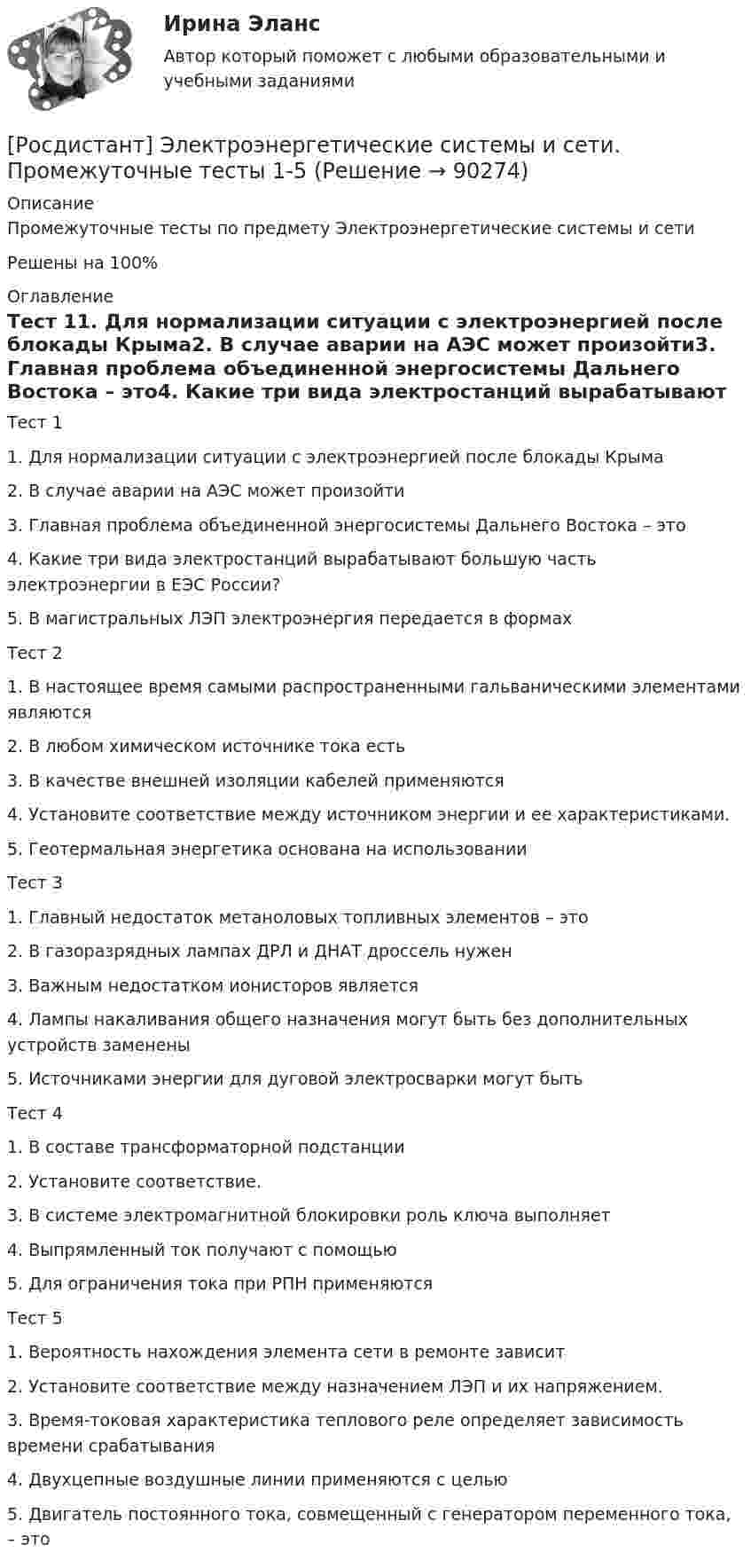     
            Описание
            Промежуточные тесты по предмету Электроэнергетические системы и сетиРешены на 100% 
            Оглавление
            Тест 11.      Для нормализации ситуации с электроэнергией после блокады Крыма2.      В случае аварии на АЭС может произойти3.      Главная проблема объединенной энергосистемы Дальнего Востока – это4.      Какие три вида электростанций вырабатывают большую часть электроэнергии в ЕЭС России? 5.      В магистральных ЛЭП электроэнергия передается в формах Тест 21.      В настоящее время самыми распространенными гальваническими элементами являются2.      В любом химическом источнике тока есть3.      В качестве внешней изоляции кабелей применяются 4.      Установите соответствие между источником энергии и ее характеристиками.5.      Геотермальная энергетика основана на использованииТест 31.      Главный недостаток метаноловых топливных элементов – это2.      В газоразрядных лампах ДРЛ и ДНАТ дроссель нужен 3.      Важным недостатком ионисторов является 4.      Лампы накаливания общего назначения могут быть без дополнительных устройств заменены   5.      Источниками энергии для дуговой электросварки могут бытьТест 41.      В составе трансформаторной подстанции 2.      Установите соответствие. 3.      В системе электромагнитной блокировки роль ключа выполняет4.      Выпрямленный ток получают с помощью5.      Для ограничения тока при РПН применяютсяТест 51.      Вероятность нахождения элемента сети в ремонте зависит 2.      Установите соответствие между назначением ЛЭП и их напряжением.3.      Время-токовая характеристика теплового реле определяет зависимость времени срабатывания4.      Двухцепные воздушные линии применяются с целью5.      Двигатель постоянного тока, совмещенный с генератором переменного тока, – это  
            
            
            [Росдистант] Электроэнергетические системы и сети (1432) (промежуточные и итоговый тесты, вопросы, ответы)[Росдистант] Электроэнергетические системы и сети. Промежуточные тесты 1-5Росдистант.Энергоресурсосберегающие технологии. Практические задания 2, 3, 4, 5 [Росдистант] Энергосети и управление энергопотреблением (ПРАКТИЧЕСКОЕ ЗАДАНИЕ 1) Росдистант ТГУ[Росдистант] Энергосети и управление энергопотреблением (ТЕСТЫ ОТВЕТЫ)[Росдистант] Энергосиловые установки систем электроснабжения (8531) (промежуточные и итоговый тесты, вопросы, ответы)[Росдистант] Этика деловых отношений (530) (промежуточные и итоговый тесты, вопросы, ответы)[Росдистант] Электротехнические материалы (контрольная работа, практические задания)[Росдистант] Электротехнические материалы (ПРАКТИЧЕСКИЕ ЗАДАНИЯ)[Росдистант]Электротехнологические установки.4 практических задания Росдистант ТГУ 2023г [Росдистант] Электротехнологические установки (ИТОГОВЫЙ ТЕСТ)[Росдистант] Электротехнологические установки.Итоговый тест Росдистант ТГУ 2023г[Росдистант] Электротехнологические установки (ПРАКТИЧЕСКИЕ ЗАДАНИЯ)[Росдистант] Электротехнологические установки (промежуточные и итоговый тесты, вопросы, ответы)