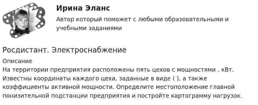      
          Описание
          На территории предприятия расположены пять цехов с мощностями , кВт. Известны координаты каждого цеха, заданные в виде ( ), а также коэффициенты активной мощности. Определите местоположение главной понизительной подстанции предприятия и постройте картограмму нагрузок.  
            
            
            [Росдистант] Электронные системы управления двигателем (7986) (итоговый тест, вопросы, ответы)Росдистант. Электроснабжение[Росдистант] Электроснабжение (2849) (промежуточные и итоговый тесты, вопросы, ответы)[Росдистант] Электроснабжение.Итоговый тест Росдистант ТГУ 2022г [Росдистант] Электроснабжение.Практические задания (4 задания) 2022г[Росдистант] Электроснабжение. Промежуточные тесты и ИТОГОВЫЕ. Ответы.Росдистант Электротехника и электроника ВКС Практическая работа 1 (Вариант 4)(Росдистант) Электрический привод практические задания[Росдистант] Электрический привод. Промежуточный тест 3[Росдистант] Электробезопасность (ПРОМЕЖУТОЧНЫЕ ТЕСТЫ) Росдистант ТГУ 2023 г.[Росдистант] Электромагнитная совместимость в электроэнергетике (3005) (промежуточные и итоговый тесты, вопросы, ответы)[Росдистант]Электромагнитная совместимость в электроэнергетике.Итоговый тест Росдистант ТГУ 2022г[Росдистант] Электромагнитные и электромеханические переходные процессы в электроэнергетических системах.Итоговый тест Росдистант ТГУ 2022г  [Росдистант] Электронные измерительные приборы и датчики информации (1479) (промежуточные и итоговый тесты, вопросы, ответы)
