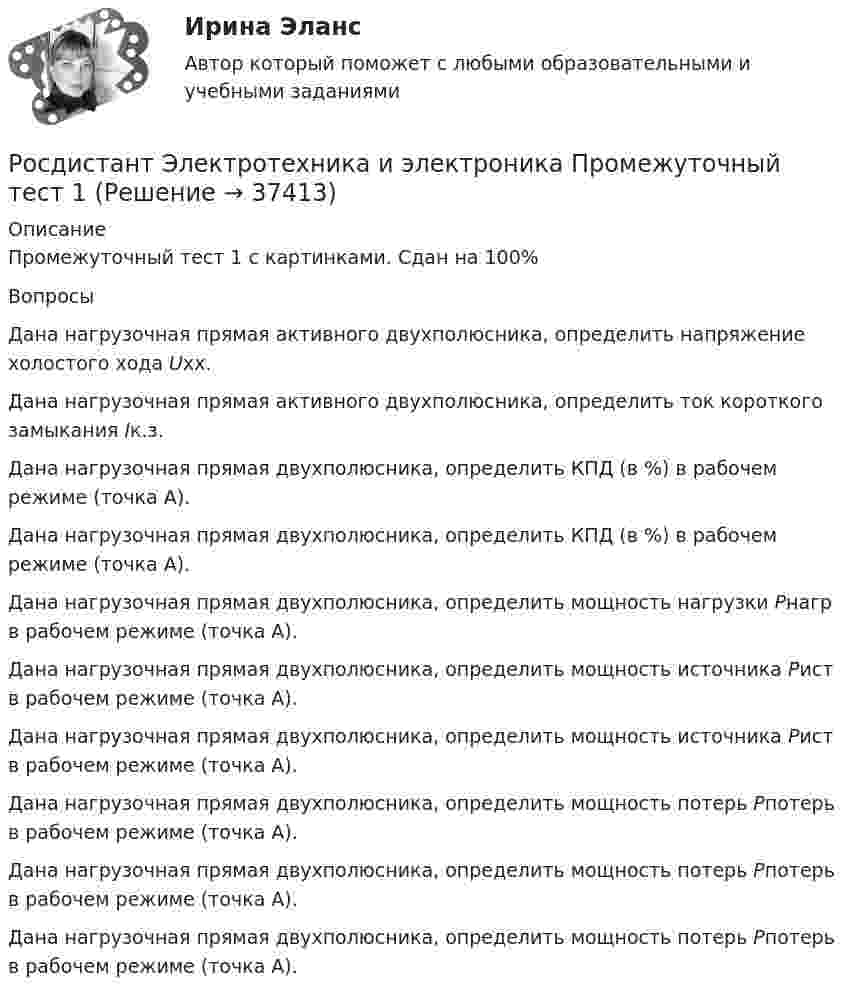      
          Описание
          Промежуточный тест 1 с картинками. Сдан на 100% ВопросыДана нагрузочная прямая активного двухполюсника, определить напряжение холостого хода Uхх.Дана нагрузочная прямая активного двухполюсника, определить ток короткого замыкания Iк.з.Дана нагрузочная прямая двухполюсника, определить КПД (в %) в рабочем режиме (точка А).Дана нагрузочная прямая двухполюсника, определить КПД (в %) в рабочем режиме (точка А).Дана нагрузочная прямая двухполюсника, определить мощность нагрузки Pнагр в рабочем режиме (точка А).Дана нагрузочная прямая двухполюсника, определить мощность источника Pист в рабочем режиме (точка А).Дана нагрузочная прямая двухполюсника, определить мощность источника Pист в рабочем режиме (точка А).Дана нагрузочная прямая двухполюсника, определить мощность потерь Pпотерь в рабочем режиме (точка А).Дана нагрузочная прямая двухполюсника, определить мощность потерь Pпотерь в рабочем режиме (точка А).Дана нагрузочная прямая двухполюсника, определить мощность потерь Pпотерь в рабочем режиме (точка А).  
            
            
            [Росдистант] Электротехника и электроника (ПРОМЕЖУТОЧНЫЕ ТЕСТЫ) Росдистант ТГУ 2023 г.Росдистант Электротехника и электроника Промежуточный тест 1Росдистант Электротехника и электроника Промежуточный тест 10Росдистант Электротехника и электроника Промежуточный тест 10Росдистант Электротехника и электроника Промежуточный тест 11Росдистант Электротехника и электроника Промежуточный тест 11Росдистант Электротехника и электроника Промежуточный тест 1-2Росдистант Электротехника и электроника ВКС Практическая работа 4 (Вариант 4)Росдистант Электротехника и электроника Итоговый тестРосдистант Электротехника и электроника Итоговый тест[Росдистант] Электротехника и электроника.Итоговый тест Росдистант ТГУ[Росдистант] Электротехника и электроника (ИТОГОВЫЙ ТЕСТ) Росдистант ТГУ[Росдистант] Электротехника и электроника.Итоговый тест Росдистант ТГУ 2022г [Росдистант] Электротехника и электроника (ПРАКТИЧЕСКИЕ ЗАДАНИЯ)