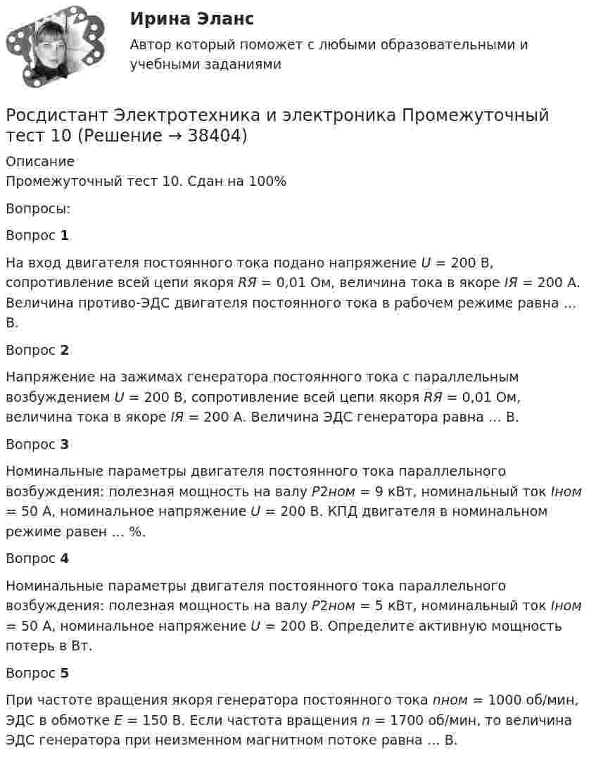      
          Описание
          Промежуточный тест 10. Сдан на 100%Вопросы:Вопрос 1На вход двигателя постоянного тока подано напряжение U = 200 В, сопротивление всей цепи якоря RЯ = 0,01 Ом, величина тока в якоре IЯ = 200 А. Величина противо-ЭДС двигателя постоянного тока в рабочем режиме равна … В.Вопрос 2Напряжение на зажимах генератора постоянного тока с параллельным возбуждением U = 200 В, сопротивление всей цепи якоря RЯ = 0,01 Ом, величина тока в якоре IЯ = 200 А. Величина ЭДС генератора равна … В.Вопрос 3Номинальные параметры двигателя постоянного тока параллельного возбуждения: полезная мощность на валу P2ном = 9 кВт, номинальный ток Iном = 50 А, номинальное напряжение U = 200 В. КПД двигателя в номинальном режиме равен … %.Вопрос 4Номинальные параметры двигателя постоянного тока параллельного возбуждения: полезная мощность на валу P2ном = 5 кВт, номинальный ток Iном = 50 А, номинальное напряжение U = 200 В. Определите активную мощность потерь в Вт.Вопрос 5При частоте вращения якоря генератора постоянного тока nном = 1000 об/мин, ЭДС в обмотке Е = 150 В. Если частота вращения n = 1700 об/мин, то величина ЭДС генератора при неизменном магнитном потоке равна … В.  
            
            
            Росдистант Электротехника и электроника Промежуточный тест 10Росдистант Электротехника и электроника Промежуточный тест 10Росдистант Электротехника и электроника Промежуточный тест 11Росдистант Электротехника и электроника Промежуточный тест 11Росдистант Электротехника и электроника Промежуточный тест 1-2Росдистант Электротехника и электроника Промежуточный тест 12Росдистант Электротехника и электроника Промежуточный тест 12 (с картинками)Росдистант Электротехника и электроника Итоговый тест[Росдистант] Электротехника и электроника.Итоговый тест Росдистант ТГУ[Росдистант] Электротехника и электроника (ИТОГОВЫЙ ТЕСТ) Росдистант ТГУ[Росдистант] Электротехника и электроника.Итоговый тест Росдистант ТГУ 2022г [Росдистант] Электротехника и электроника (ПРАКТИЧЕСКИЕ ЗАДАНИЯ)РОСДИСТАНТ /Электротехника и электроника / Практическое задание №1-2. Вариант 1.1 Буква имени (1 - А,И,Т,Ю) буква фамилии (1 - А,И,Т,Ю)[Росдистант] Электротехника и электроника (ПРОМЕЖУТОЧНЫЕ ТЕСТЫ) Росдистант ТГУ 2023 г.