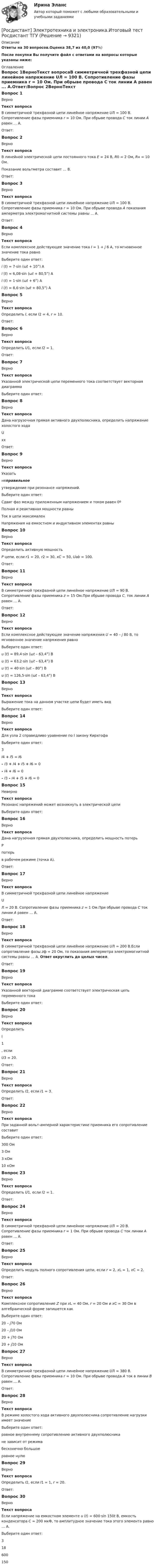     
          Описание
          Ответы на 30  вопросов.Оценка 38,7 из 40,0 (97%)После покупки Вы получите файл с ответами на вопросы которые указаны ниже: 
          Оглавление
          Вопрос 1ВерноТекст вопросаВ симметричной трехфазной цепи линейное напряжение UЛ = 100 В. Сопротивление фазы приемника r = 10 Ом. При обрыве провода С ток линии А равен ... А.Ответ:Вопрос 2ВерноТекст вопросаВ линейной электрической цепи постоянного тока E = 24 В, R0 = 2 Ом, Rн = 10 Ом. Показание вольтметра составит … В.Ответ:Вопрос 3ВерноТекст вопросаВ симметричной трехфазной цепи линейное напряжение UЛ = 100 В. Сопротивление фазы приемника r = 10 Ом. При обрыве провода А показания амперметра электромагнитной системы равны ... А.Ответ:Вопрос 4ВерноТекст вопросаЕсли комплексное действующее значение тока I = 1 + j 6 A, то мгновенное значение тока равноВыберите один ответ:i (t) = 7·sin (ωt + 10°) Ai (t) = 6,08·sin (ωt + 80,5°) Ai (t) = 1·sin (ωt + 6°) Ai (t) = 8,6·sin (ωt + 80,5°) A Вопрос 5ВерноТекст вопросаОпределить I, если I2 = 4, r = 10.Ответ:Вопрос 6ВерноТекст вопросаОпределить U1, если I2 = 1.Ответ:Вопрос 7ВерноТекст вопросаУказанной электрической цепи переменного тока соответствует векторная диаграммаВыберите один ответ:Вопрос 8ВерноТекст вопросаДана нагрузочная прямая активного двухполюсника, определить напряжение холостого хода UххОтвет:Вопрос 9ВерноТекст вопросаУказать неправильное утверждение при резонансе напряжений.Выберите один ответ:Сдвиг фаз между приложенным напряжением и током равен 0ºПолная и реактивная мощности равны Ток в цепи максималенНапряжения на емкостном и индуктивном элементах равныВопрос 10ВерноТекст вопросаОпределить активную мощность P цепи, если r1 = 20, r2 = 30, xC = 50, Uab = 100.Ответ:Вопрос 11ВерноТекст вопросаВ симметричной трехфазной цепи линейное напряжение UЛ = 90 В. Сопротивление фазы приемника z = 15 Ом.При обрыве провода С, ток линии А равен … А.Ответ:Вопрос 12ВерноТекст вопросаЕсли комплексное действующее значение напряжения U = 40 – j 80 B, то мгновенное значение напряжения равноВыберите один ответ:u (t) = 89,4·sin (ωt – 63,4°) Bu (t) = 63,2·sin (ωt – 63,4°) Bu (t) = 40·sin (ωt – 80°) Bu (t) = 126,5·sin (ωt – 63,4°) B Вопрос 13ВерноТекст вопросаВыражение тока на данном участке цепи будет иметь вид Выберите один ответ:Вопрос 14ВерноТекст вопросаДля узла 2 справедливо уравнение по I закону Кирхгофа Выберите один ответ:3 I4 + I5  = I6– I3 + I4 + I5 + I6  = 0– I4 + I6  = 0– I3 – I4 + I5 + I6 = 0 Вопрос 15НеверноТекст вопросаРезонанс напряжений может возникнуть в электрической цепиВыберите один ответ:Вопрос 16ВерноТекст вопросаДана нагрузочная прямая двухполюсника, определить мощность потерь Pпотерь в рабочем режиме (точка А).Ответ:Вопрос 17ВерноТекст вопросаВ симметричной трехфазной цепи линейное напряжение UЛ = 20 В. Сопротивление фазы приемника z = 1 Ом.При обрыве провода С ток линии А равен … А.Ответ:Вопрос 18ВерноТекст вопросаВ симметричной трехфазной цепи линейное напряжение UЛ = 200 В.Если сопротивление фазы zф = 20 Ом, то показания амперметра электромагнитной системы равны … А. Ответ округлить до целых чисел.Ответ:Вопрос 19ВерноТекст вопросаУказанной векторной диаграмме соответствует электрическая цепь переменного тока Выберите один ответ: Вопрос 20ВерноТекст вопросаОпределить I1, если U3 = 20.Ответ:Вопрос 21ВерноТекст вопросаОпределить I2, если I1 = 3.Ответ: Вопрос 22ВерноТекст вопросаПри заданной вольт-амперной характеристике приемника его сопротивление составит Выберите один ответ:300 Ом3 Ом3 кОм 10 кОмВопрос 23ВерноТекст вопросаОпределить U1, если I2 = 1.Ответ:Вопрос 24ВерноТекст вопросаВ симметричной трехфазной цепи линейное напряжение UЛ = 20 В. Сопротивление фазы приемника r = 1 Ом. При обрыве провода С ток линии А равен ... А.Ответ:Вопрос 25ВерноТекст вопросаОпределить модуль полного сопротивления цепи, если r = 2, xL = 1, xC = 2.Ответ:Вопрос 26ВерноТекст вопросаКомплексное сопротивление Z при xL = 40 Ом, r = 20 Ом и xС = 30 Ом в алгебраической форме запишется как Выберите один ответ:20 – j70 Ом20 – j10 Ом20 + j70 Ом20 + j10 Ом Вопрос 27ВерноТекст вопросаВ симметричной трехфазной цепи линейное напряжение UЛ = 380 В. Сопротивление фазы приемника r = 10 Ом. При обрыве провода А ток в линии В равен ... А.Ответ:Вопрос 28ВерноТекст вопросаВ режиме холостого хода активного двухполюсника сопротивление нагрузки имеет значениеВыберите один ответ:равное внутреннему сопротивлению активного двухполюсникане зависит от режимабесконечно большое равное нулюВопрос 29ВерноТекст вопросаОпределить I2, если I1 = 1, r = 20.Ответ:Вопрос 30ВерноТекст вопросаЕсли напряжение на емкостном элементе u (t) = 600·sin 150t B, емкость конденсатора С = 200 мкФ, то амплитудное значение тока этого элемента равно … А.Выберите один ответ:318 600150 
            
            
            Росдистант Электротехника и электроника Итоговый тест[Росдистант] Электротехника и электроника.Итоговый тест Росдистант ТГУ[Росдистант] Электротехника и электроника (ИТОГОВЫЙ ТЕСТ) Росдистант ТГУ[Росдистант] Электротехника и электроника.Итоговый тест Росдистант ТГУ 2022г [Росдистант] Электротехника и электроника (ПРАКТИЧЕСКИЕ ЗАДАНИЯ)РОСДИСТАНТ /Электротехника и электроника / Практическое задание №1-2. Вариант 1.1 Буква имени (1 - А,И,Т,Ю) буква фамилии (1 - А,И,Т,Ю)[Росдистант] Электротехника и электроника (ПРОМЕЖУТОЧНЫЕ ТЕСТЫ) Росдистант ТГУ 2023 г.[Росдистант] Электроснабжение.Итоговый тест Росдистант ТГУ 2022г [Росдистант] Электроснабжение.Практические задания (4 задания) 2022г[Росдистант] Электроснабжение. Промежуточные тесты и ИТОГОВЫЕ. Ответы.Росдистант Электротехника и электроника ВКС Практическая работа 1 (Вариант 4)Росдистант Электротехника и электроника ВКС Практическая работа 2 (Вариант 4)Росдистант Электротехника и электроника ВКС Практическая работа 3 (Вариант 4)Росдистант Электротехника и электроника ВКС Практическая работа 4 (Вариант 4)