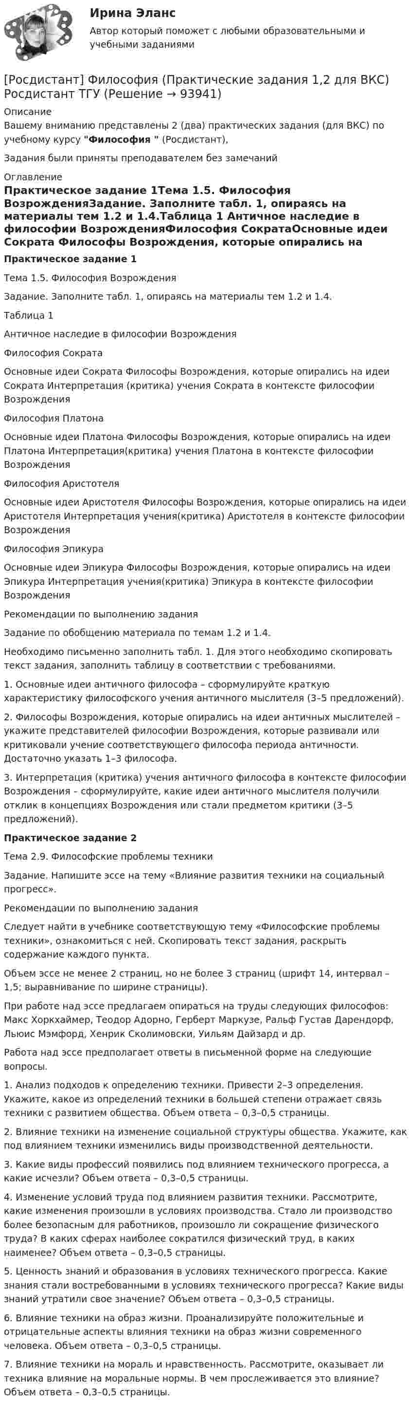     
            Описание
            Вашему вниманию представлены 2 (два) практических задания (для ВКС) по учебному курсу Философия  (Росдистант),Задания были приняты преподавателем без замечаний 
            Оглавление
            Практическое задание 1Тема 1.5. Философия ВозрожденияЗадание. Заполните табл. 1, опираясь на материалы тем 1.2 и 1.4.Таблица 1 Античное наследие в философии ВозрожденияФилософия СократаОсновные идеи Сократа	Философы Возрождения, которые опирались на идеи Сократа	Интерпретация (критика) учения Сократа в контексте философии ВозрожденияФилософия ПлатонаОсновные идеи Платона 	Философы Возрождения, которые опирались на идеи Платона	Интерпретация(критика) учения Платона в контексте философии Возрождения Философия АристотеляОсновные идеи Аристотеля 	Философы Возрождения, которые опирались на идеи Аристотеля	Интерпретация учения(критика) Аристотеля в контексте философии Возрождения Философия ЭпикураОсновные идеи Эпикура 	Философы Возрождения, которые опирались на идеи Эпикура	Интерпретация учения(критика) Эпикура в контексте философии Возрождения Рекомендации по выполнению заданияЗадание по обобщению материала по темам 1.2 и 1.4. Необходимо письменно заполнить табл. 1. Для этого необходимо скопировать текст задания, заполнить таблицу в соответствии с требованиями.1. Основные идеи античного философа – сформулируйте краткую характеристику философского учения античного мыслителя (3–5 предложений). 2. Философы Возрождения, которые опирались на идеи античных мыслителей – укажите представителей философии Возрождения, которые развивали или критиковали учение соответствующего философа периода античности. Достаточно указать 1–3 философа.3. Интерпретация (критика) учения античного философа в контексте философии Возрождения – сформулируйте, какие идеи античного мыслителя получили отклик в концепциях Возрождения или стали предметом критики (3–5 предложений). Практическое задание 2Тема 2.9. Философские проблемы техникиЗадание. Напишите эссе на тему «Влияние развития техники на социальный прогресс». Рекомендации по выполнению заданияСледует найти в учебнике соответствующую тему «Философские проблемы техники», ознакомиться с ней. Скопировать текст задания, раскрыть содержание каждого пункта.Объем эссе не менее 2 страниц, но не более 3 страниц (шрифт 14, интервал – 1,5; выравнивание по ширине страницы).При работе над эссе предлагаем опираться на труды следующих философов: Макс Хоркхаймер, Теодор Адорно, Герберт Маркузе, Ральф Густав Дарендорф, Льюис Мэмфорд, Хенрик Сколимовски, Уильям Дайзард и др.Работа над эссе предполагает ответы в письменной форме на следующие вопросы.1. Анализ подходов к определению техники. Привести 2–3 определения. Укажите, какое из определений техники в большей степени отражает связь техники с развитием общества. Объем ответа – 0,3–0,5 страницы.2. Влияние техники на изменение социальной структуры общества. Укажите, как под влиянием техники изменились виды производственной деятельности. 3. Какие виды профессий появились под влиянием технического прогресса, а какие исчезли? Объем ответа – 0,3–0,5 страницы.4. Изменение условий труда под влиянием развития техники. Рассмотрите, какие изменения произошли в условиях производства. Стало ли производство более безопасным для работников, произошло ли сокращение физического труда? В каких сферах наиболее сократился физический труд, в каких наименее? Объем ответа – 0,3–0,5 страницы.5. Ценность знаний и образования в условиях технического прогресса. Какие знания стали востребованными в условиях технического прогресса? Какие виды знаний утратили свое значение? Объем ответа – 0,3–0,5 страницы.6. Влияние техники на образ жизни. Проанализируйте положительные и отрицательные аспекты влияния техники на образ жизни современного человека. Объем ответа – 0,3–0,5 страницы.7. Влияние техники на мораль и нравственность. Рассмотрите, оказывает ли техника влияние на моральные нормы. В чем прослеживается это влияние? Объем ответа – 0,3–0,5 страницы.  
            
            
            РОСДИСТАНТ Философия Практическая работа[Росдистант] Философия (Практические задания 1,2 для ВКС) Росдистант ТГУ[Росдистант] Философия .Практические задания 1-2. Росдистант ТГУ[Росдистант] Философия .Практические задания. Росдистант ТГУРосдистант Философия Практическое задание 1[Росдистант] Философия (промежуточные и итоговый тесты, вопросы, ответы)Росдистант Философия Промежуточный тест[Росдистант] Философия (8826) (контрольная работа, практические задания){Росдистант} Философия ВКС Практическая работа1;2[Росдистант]Философия.Задание1.Росдистант ТГУ 2023г[Росдистант] Философия Итоговый и промежуточный тест Ответы[Росдистант] Философия (ИТОГОВЫЙ ТЕСТ)Росдистант Философия Итоговый тест (32 из 40)[Росдистант] Философия права (итоговый тест, вопросы, ответы)