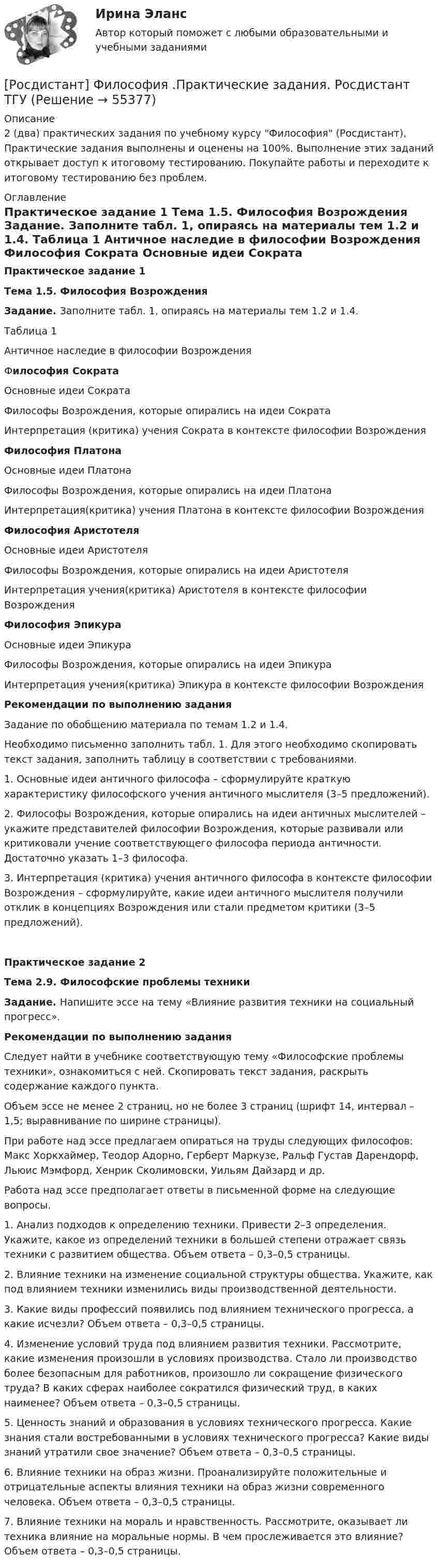     
            Описание
            2 (два) практических задания по учебному курсу Философия (Росдистант), Практические задания выполнены и оценены на 100%. Выполнение этих заданий открывает доступ к итоговому тестированию. Покупайте работы и переходите к итоговому тестированию без проблем. 
            Оглавление
             Практическое задание 1 Тема 1.5. Философия Возрождения Задание. Заполните табл. 1, опираясь на материалы тем 1.2 и 1.4.	Таблица 1	 Античное наследие в философии Возрождения  	Философия Сократа   	Основные идеи Сократа 	Философы Возрождения, которые опирались на идеи Сократа 	Интерпретация (критика) учения Сократа в контексте философии Возрождения 	Философия Платона   	Основные идеи Платона  	Философы Возрождения, которые опирались на идеи Платона 	Интерпретация(критика) учения Платона в контексте философии Возрождения 	Философия Аристотеля   	Основные идеи Аристотеля  	Философы Возрождения, которые опирались на идеи Аристотеля 	Интерпретация учения(критика) Аристотеля в контексте философии Возрождения Философия Эпикура   	Основные идеи Эпикура  	Философы Возрождения, которые опирались на идеи Эпикура 	Интерпретация учения(критика) Эпикура в контексте философии Возрождения Рекомендации по выполнению задания	Задание по обобщению материала по темам 1.2 и 1.4. 	Необходимо письменно заполнить табл. 1. Для этого необходимо скопировать текст задания, заполнить таблицу в соответствии с требованиями.	1. Основные идеи античного философа – сформулируйте краткую характеристику философского учения античного мыслителя (3–5 предложений). 	2. Философы Возрождения, которые опирались на идеи античных мыслителей – укажите представителей философии Возрождения, которые развивали или критиковали учение соответствующего философа периода античности. Достаточно указать 1–3 философа.	3. Интерпретация (критика) учения античного философа в контексте философии Возрождения – сформулируйте, какие идеи античного мыслителя получили отклик в концепциях Возрождения или стали предметом критики (3–5 предложений).  Практическое задание 2 Тема 2.9. Философские проблемы техники Задание. Напишите эссе на тему «Влияние развития техники на социальный прогресс».  Рекомендации по выполнению задания	Следует найти в учебнике соответствующую тему «Философские проблемы техники», ознакомиться с ней. Скопировать текст задания, раскрыть содержание каждого пункта.	Объем эссе не менее 2 страниц, но не более 3 страниц (шрифт 14, интервал – 1,5; выравнивание по ширине страницы).	При работе над эссе предлагаем опираться на труды следующих философов: Макс Хоркхаймер, Теодор Адорно, Герберт Маркузе, Ральф Густав Дарендорф, Льюис Мэмфорд, Хенрик Сколимовски, Уильям Дайзард и др.	Работа над эссе предполагает ответы в письменной форме на следующие вопросы.	1. Анализ подходов к определению техники. Привести 2–3 определения. Укажите, какое из определений техники в большей степени отражает связь техники с развитием общества. Объем ответа – 0,3–0,5 страницы.	2. Влияние техники на изменение социальной структуры общества. Укажите, как под влиянием техники изменились виды производственной деятельности. 	3. Какие виды профессий появились под влиянием технического прогресса, а какие исчезли? Объем ответа – 0,3–0,5 страницы.	4. Изменение условий труда под влиянием развития техники. Рассмотрите, какие изменения произошли в условиях производства. Стало ли производство более безопасным для работников, произошло ли сокращение физического труда? В каких сферах наиболее сократился физический труд, в каких наименее? Объем ответа – 0,3–0,5 страницы.	5. Ценность знаний и образования в условиях технического прогресса. Какие знания стали востребованными в условиях технического прогресса? Какие виды знаний утратили свое значение? Объем ответа – 0,3–0,5 страницы.	6. Влияние техники на образ жизни. Проанализируйте положительные и отрицательные аспекты влияния техники на образ жизни современного человека. Объем ответа – 0,3–0,5 страницы.	7. Влияние техники на мораль и нравственность. Рассмотрите, оказывает ли техника влияние на моральные нормы. В чем прослеживается это влияние? Объем ответа – 0,3–0,5 страницы.   
            
            
            [Росдистант] Философия .Практические задания 1-2. Росдистант ТГУ[Росдистант] Философия .Практические задания. Росдистант ТГУРосдистант Философия Практическое задание 1[Росдистант] Философия (промежуточные и итоговый тесты, вопросы, ответы)Росдистант Философия Промежуточный тест[Росдистант] Финансовая политика (промежуточные и итоговый тесты, вопросы, ответы)[Росдистант] Финансовое право (3187) (промежуточные и итоговый тесты, вопросы, ответы)[Росдистант]Философия.Задание1.Росдистант ТГУ 2023г[Росдистант] Философия Итоговый и промежуточный тест Ответы[Росдистант] Философия (ИТОГОВЫЙ ТЕСТ)Росдистант Философия Итоговый тест (32 из 40)[Росдистант] Философия права (итоговый тест, вопросы, ответы)[Росдистант] Философия права.Итоговый тест Росдистант ТГУРОСДИСТАНТ Философия Практическая работа