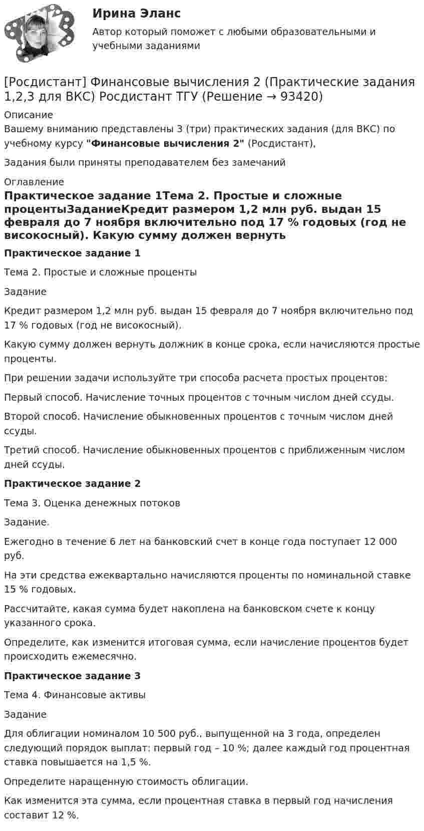     
            Описание
            Вашему вниманию представлены 3 (три) практических задания (для ВКС) по учебному курсу Финансовые вычисления 2 (Росдистант),Задания были приняты преподавателем без замечаний 
            Оглавление
            Практическое задание 1Тема 2. Простые и сложные процентыЗаданиеКредит размером 1,2 млн руб. выдан 15 февраля до 7 ноября включительно под 17 % годовых (год не високосный). Какую сумму должен вернуть должник в конце срока, если начисляются простые проценты. При решении задачи используйте три способа расчета простых процентов: Первый способ. Начисление точных процентов с точным числом дней ссуды.Второй способ. Начисление обыкновенных процентов с точным числом дней ссуды.Третий способ. Начисление обыкновенных процентов с приближенным числом дней ссуды.Практическое задание 2Тема 3. Оценка денежных потоковЗадание.Ежегодно в течение 6 лет на банковский счет в конце года поступает 12 000 руб. На эти средства ежеквартально начисляются проценты по номинальной ставке 15 % годовых. Рассчитайте, какая сумма будет накоплена на банковском счете к концу указанного срока. Определите, как изменится итоговая сумма, если начисление процентов будет происходить ежемесячно.Практическое задание 3Тема 4. Финансовые активыЗаданиеДля облигации номиналом 10 500 руб., выпущенной на 3 года, определен следующий порядок выплат: первый год – 10 %; далее каждый год процентная ставка повышается на 1,5 %. Определите наращенную стоимость облигации. Как изменится эта сумма, если процентная ставка в первый год начисления составит 12 %.  
            
            
            [Росдистант] Финансовые вычисления 1 (ПРАКТИЧЕСКИЕ ЗАДАНИЯ)[Росдистант] Финансовые вычисления 2 (Практические задания 1,2,3 для ВКС) Росдистант ТГУ[Росдистант] Финансовые вычисления 2 (промежуточные и итоговый тесты, вопросы, ответы)[Росдистант] Финансовые вычисления 2.Росдистант ТГУ 2022г[Росдистант]Финансовые вычисления.Итоговый тест Росдистант ТГУ 2022г [Росдистант] Финансовые вычисления (контрольная работа, практические задания)[Росдистант]Финансовые электронные системы.Итоговый тест Росдистант ТГУ 2023г[Росдистант] Финансовая политика (промежуточные и итоговый тесты, вопросы, ответы)[Росдистант] Финансовое право (3187) (промежуточные и итоговый тесты, вопросы, ответы)[Росдистант] Финансовое право.Итоговый тест Росдистант ТГУ 2023г [Росдистант]Финансовое право.ПРАКТИЧЕСКОЕ ЗАДАНИЕ 1 Росдистант ТГУ 2023г[Росдистант]Финансовое право.ПРАКТИЧЕСКОЕ ЗАДАНИЕ 2 Росдистант ТГУ 2023г[Росдистант]Финансовое право.ПРАКТИЧЕСКОЕ ЗАДАНИЕ 3 Росдистант ТГУ 2023г[Росдистант]Финансовое право.ПРАКТИЧЕСКОЕ ЗАДАНИЕ 4 Росдистант ТГУ 2023г