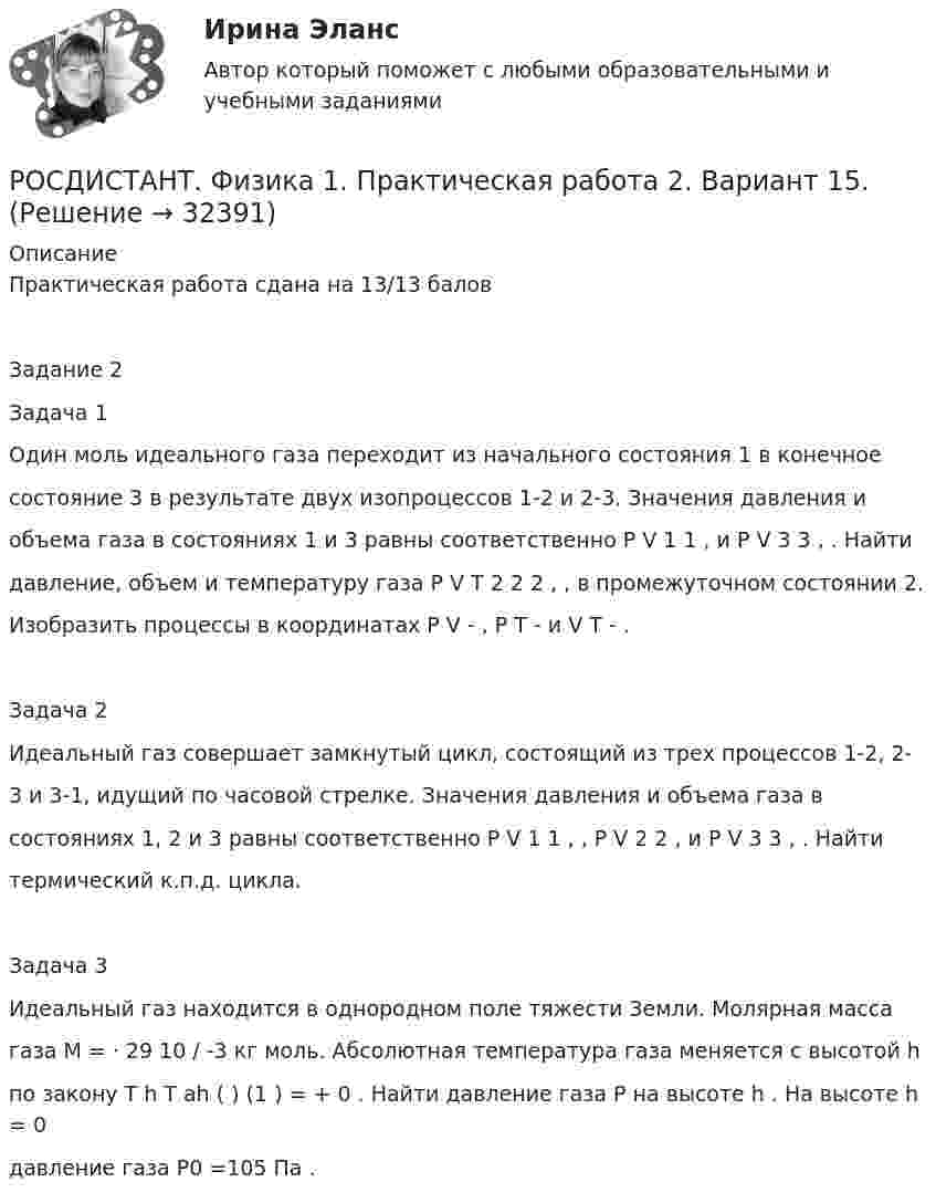     
          Описание
          Практическая работа сдана на 13/13 баловЗадание 2Задача 1Один моль идеального газа переходит из начального состояния 1 в конечноесостояние 3 в результате двух изопроцессов 1-2 и 2-3. Значения давления иобъема газа в состояниях 1 и 3 равны соответственно P V 1 1 , и P V 3 3 , . Найтидавление, объем и температуру газа P V T 2 2 2 , , в промежуточном состоянии 2.Изобразить процессы в координатах P V - , P T - и V T - .Задача 2Идеальный газ совершает замкнутый цикл, состоящий из трех процессов 1-2, 2-3 и 3-1, идущий по часовой стрелке. Значения давления и объема газа всостояниях 1, 2 и 3 равны соответственно P V 1 1 , , P V 2 2 , и P V 3 3 , . Найтитермический к.п.д. цикла.Задача 3Идеальный газ находится в однородном поле тяжести Земли. Молярная массагаза M = ⋅ 29 10 / -3 кг моль. Абсолютная температура газа меняется с высотой hпо закону T h T ah ( ) (1 ) = + 0 . Найти давление газа P на высоте h . На высоте h = 0давление газа P0 =105 Па .  
            
            
            Росдистант Физика 1 Практическая работа 1 Задача 2 (Вариант 4)РОСДИСТАНТ. Физика 1. Практическая работа 2. Вариант 15.РОСДИСТАНТ. Физика 1. Практическая работа 2. Вариант 8.[Росдистант] Физика 1 (практические задания 1,2, вариант 7)[Росдистант] Физика 1 (практические задания, вариант 8)[Росдистант] Физика 1. (ПРАКТИЧЕСКИЕ ЗАДАНИЯ). Вариант № 1[Росдистант] Физика 1. (ПРАКТИЧЕСКИЕ ЗАДАНИЯ). Вариант № 10(Росдистант Физика) 1 кмоль одноатомного идеального газа расширяется при нагревании, как показано на рисунке. Работа газа при переходе 3-4, выраженная с точностью до сотых долей МДж, равнаРОСДИСТАНТ / Физика 1 / Лабораторная работа 1,2,3 вариант1 (А, И, Й, С) / Промежуточные тесты 1-11 / Итоговые тесты более 300 вопросов(Росдистант Физика) 1 моль одноатомного идеального газа получает количество теплоты 5 кДж. При этом температура газа повышается на 150 К. Работа, совершаемая газом в этом процессе, равна __ кДж.(Росдистант Физика) 1 моль одноатомного идеального газа  получает количество теплоты 5 кДж. При этом температура газа повышается на 250 К. Работа, совершаемая газом в этом процессе, равна __ кДж.РОСДИСТАНТ. Физика-1. НОВОЕ практическое задание для ВКСРОСДИСТАНТ Физика 1 Практика 1,2 (вариант 16 С, Ш) РОСДИСТАНТ. Физика 1.Практическая работа 1.Вариант 15.