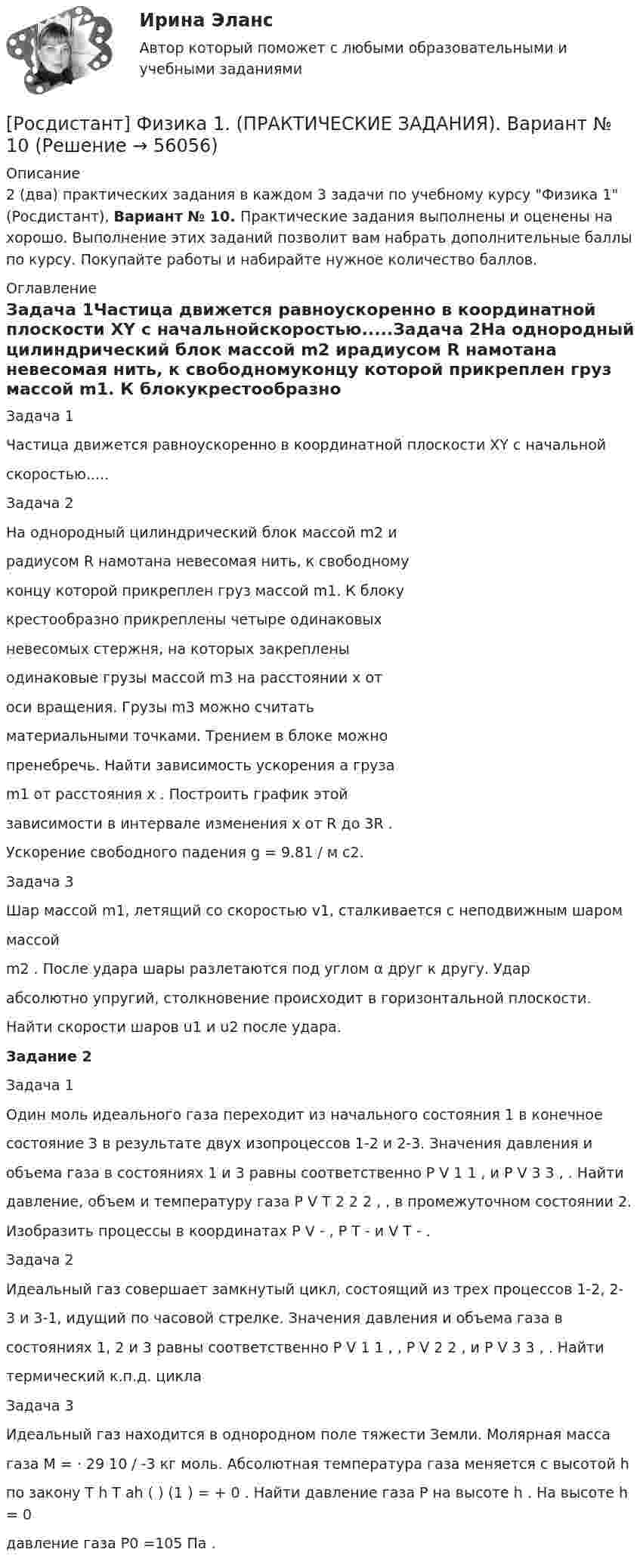     
            Описание
            2 (два) практических задания в каждом 3 задачи по учебному курсу Физика 1 (Росдистант), Вариант № 10. Практические задания выполнены и оценены на хорошо. Выполнение этих заданий позволит вам набрать дополнительные баллы по курсу. Покупайте работы и набирайте нужное количество баллов. 
            Оглавление
            Задача 1Частица движется равноускоренно в координатной плоскости XY с начальнойскоростью.....Задача 2На однородный цилиндрический блок массой m2 ирадиусом R намотана невесомая нить, к свободномуконцу которой прикреплен груз массой m1. К блокукрестообразно прикреплены четыре одинаковыхневесомых стержня, на которых закрепленыодинаковые грузы массой m3 на расстоянии x отоси вращения. Грузы m3 можно считатьматериальными точками. Трением в блоке можнопренебречь. Найти зависимость ускорения a грузаm1 от расстояния x . Построить график этойзависимости в интервале изменения x от R до 3R .Ускорение свободного падения g = 9.81 / м с2.Задача 3Шар массой m1, летящий со скоростью v1, сталкивается с неподвижным шароммассойm2 . После удара шары разлетаются под углом α друг к другу. Ударабсолютно упругий, столкновение происходит в горизонтальной плоскости.Найти скорости шаров u1 и u2 после удара.Задание 2Задача 1Один моль идеального газа переходит из начального состояния 1 в конечноесостояние 3 в результате двух изопроцессов 1-2 и 2-3. Значения давления иобъема газа в состояниях 1 и 3 равны соответственно P V 1 1 , и P V 3 3 , . Найтидавление, объем и температуру газа P V T 2 2 2 , , в промежуточном состоянии 2.Изобразить процессы в координатах P V - , P T - и V T - .Задача 2Идеальный газ совершает замкнутый цикл, состоящий из трех процессов 1-2, 2-3 и 3-1, идущий по часовой стрелке. Значения давления и объема газа всостояниях 1, 2 и 3 равны соответственно P V 1 1 , , P V 2 2 , и P V 3 3 , . Найтитермический к.п.д. циклаЗадача 3Идеальный газ находится в однородном поле тяжести Земли. Молярная массагаза M = ⋅ 29 10 / -3 кг моль. Абсолютная температура газа меняется с высотой hпо закону T h T ah ( ) (1 ) = + 0 . Найти давление газа P на высоте h . На высоте h = 0давление газа P0 =105 Па .  
            
            
            [Росдистант] Физика 1. (ПРАКТИЧЕСКИЕ ЗАДАНИЯ). Вариант № 1[Росдистант] Физика 1. (ПРАКТИЧЕСКИЕ ЗАДАНИЯ). Вариант № 10[Росдистант] Физика 1. (ПРАКТИЧЕСКИЕ ЗАДАНИЯ). Вариант № 11[Росдистант] Физика 1. (ПРАКТИЧЕСКИЕ ЗАДАНИЯ). Вариант № 14[Росдистант] Физика 1. (ПРАКТИЧЕСКИЕ ЗАДАНИЯ). Вариант № 15[Росдистант] Физика 1. (ПРАКТИЧЕСКИЕ ЗАДАНИЯ). Вариант № 16[Росдистант] Физика 1. (ПРАКТИЧЕСКИЕ ЗАДАНИЯ). Вариант № 17РОСДИСТАНТ Физика 1 Практика 1,2 (вариант 16 С, Ш) РОСДИСТАНТ. Физика 1.Практическая работа 1.Вариант 15.РОСДИСТАНТ. Физика 1. Практическая работа 1. Вариант 7.Росдистант Физика 1 Практическая работа 1 Задача 2 (Вариант 4)РОСДИСТАНТ. Физика 1. Практическая работа 2. Вариант 15.РОСДИСТАНТ. Физика 1. Практическая работа 2. Вариант 8.[Росдистант] Физика 1 (практические задания 1,2, вариант 7)