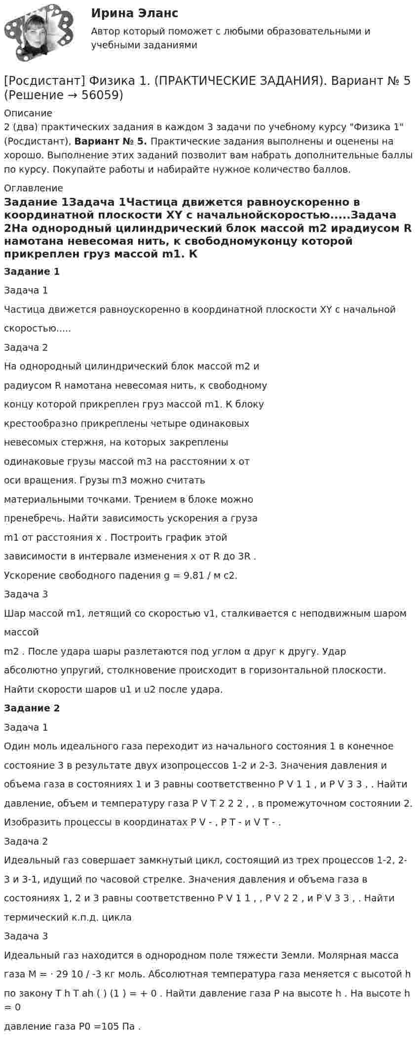    
            Описание
            2 (два) практических задания в каждом 3 задачи по учебному курсу Физика 1 (Росдистант), Вариант № 5. Практические задания выполнены и оценены на хорошо. Выполнение этих заданий позволит вам набрать дополнительные баллы по курсу. Покупайте работы и набирайте нужное количество баллов. 
            Оглавление
            Задание 1Задача 1Частица движется равноускоренно в координатной плоскости XY с начальнойскоростью.....Задача 2На однородный цилиндрический блок массой m2 ирадиусом R намотана невесомая нить, к свободномуконцу которой прикреплен груз массой m1. К блокукрестообразно прикреплены четыре одинаковыхневесомых стержня, на которых закрепленыодинаковые грузы массой m3 на расстоянии x отоси вращения. Грузы m3 можно считатьматериальными точками. Трением в блоке можнопренебречь. Найти зависимость ускорения a грузаm1 от расстояния x . Построить график этойзависимости в интервале изменения x от R до 3R .Ускорение свободного падения g = 9.81 / м с2.Задача 3Шар массой m1, летящий со скоростью v1, сталкивается с неподвижным шароммассойm2 . После удара шары разлетаются под углом α друг к другу. Ударабсолютно упругий, столкновение происходит в горизонтальной плоскости.Найти скорости шаров u1 и u2 после удара.Задание 2Задача 1Один моль идеального газа переходит из начального состояния 1 в конечноесостояние 3 в результате двух изопроцессов 1-2 и 2-3. Значения давления иобъема газа в состояниях 1 и 3 равны соответственно P V 1 1 , и P V 3 3 , . Найтидавление, объем и температуру газа P V T 2 2 2 , , в промежуточном состоянии 2.Изобразить процессы в координатах P V - , P T - и V T - .Задача 2Идеальный газ совершает замкнутый цикл, состоящий из трех процессов 1-2, 2-3 и 3-1, идущий по часовой стрелке. Значения давления и объема газа всостояниях 1, 2 и 3 равны соответственно P V 1 1 , , P V 2 2 , и P V 3 3 , . Найтитермический к.п.д. циклаЗадача 3Идеальный газ находится в однородном поле тяжести Земли. Молярная массагаза M = ⋅ 29 10 / -3 кг моль. Абсолютная температура газа меняется с высотой hпо закону T h T ah ( ) (1 ) = + 0 . Найти давление газа P на высоте h . На высоте h = 0давление газа P0 =105 Па .  
            
            
            [Росдистант] Физика 1. (ПРАКТИЧЕСКИЕ ЗАДАНИЯ). Вариант № 4[Росдистант] Физика 1. (ПРАКТИЧЕСКИЕ ЗАДАНИЯ). Вариант № 5[Росдистант] Физика 1. (ПРАКТИЧЕСКИЕ ЗАДАНИЯ). Вариант № 7[Росдистант] Физика 1. (ПРАКТИЧЕСКИЕ ЗАДАНИЯ). Вариант № 8[Росдистант] Физика 1. (ПРАКТИЧЕСКИЕ ЗАДАНИЯ). Вариант № 9[Росдистант] Физика 1. (ПРАКТИЧЕСКИЕ ЗАДАНИЯ). Варианты 1, 2, 3, 4, 5, 7, 8, 9 ,10, 11, 14, 15, 16, 17, 19, 20Росдистант Физика 1 практическое задание 1 , вариант 4 (Г)[Росдистант] Физика 1. (ПРАКТИЧЕСКИЕ ЗАДАНИЯ). Вариант № 14[Росдистант] Физика 1. (ПРАКТИЧЕСКИЕ ЗАДАНИЯ). Вариант № 15[Росдистант] Физика 1. (ПРАКТИЧЕСКИЕ ЗАДАНИЯ). Вариант № 16[Росдистант] Физика 1. (ПРАКТИЧЕСКИЕ ЗАДАНИЯ). Вариант № 17[Росдистант] Физика 1. (ПРАКТИЧЕСКИЕ ЗАДАНИЯ). Вариант № 19[Росдистант] Физика 1. (ПРАКТИЧЕСКИЕ ЗАДАНИЯ). Вариант № 2[Росдистант] Физика 1. (ПРАКТИЧЕСКИЕ ЗАДАНИЯ). Вариант № 20