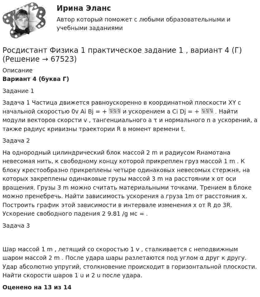     
            Описание
            Вариант 4 (буква Г)Задание 1 Задача 1 Частица движется равноускоренно в координатной плоскости XY с начальной скоростью 0v Ai Bj = +  и ускорением a Ci Dj = +  . Найти модули векторов скорсти v , тангенциального a τ и нормального n a ускорений, а также радиус кривизны траектории R в момент времени t. Задача 2  На однородный цилиндрический блок массой 2 m и радиусом Rнамотана невесомая нить, к свободному концу которой прикреплен груз массой 1 m . К блоку крестообразно прикреплены четыре одинаковых невесомых стержня, на которых закреплены одинаковые грузы массой 3 m на расстоянии x от оси вращения. Грузы 3 m можно считать материальными точками. Трением в блоке можно пренебречь. Найти зависимость ускорения a груза 1m от расстояния x. Построить график этой зависимости в интервале изменения x от R до 3R. Ускорение свободного падения 2 9.81 /g мс = . Задача 3 Шар массой 1 m , летящий со скоростью 1 v , сталкивается с неподвижным шаром массой 2 m . После удара шары разлетаются под углом α друг к другу. Удар абсолютно упругий, столкновение происходит в горизонтальной плоскости. Найти скорости шаров 1 u и 2 u после удара. Оценено на 13 из 14   
            
            
            [Росдистант] Физика 1. (ПРАКТИЧЕСКИЕ ЗАДАНИЯ). Варианты 1, 2, 3, 4, 5, 7, 8, 9 ,10, 11, 14, 15, 16, 17, 19, 20Росдистант Физика 1 практическое задание 1 , вариант 4 (Г)Росдистант Физика 1 практическое задание 2, вариант 4 (Г)[Росдистант] Физика1_ПРАКТИЧЕСКОЕ ЗАДАНИЕ №1_Вариант 6[Росдистант] Физика 1 (промежуточные и итоговый тесты, вопросы, ответы)Росдистант Физика-1 промежуточные тесты 1-11 и 170 вопросов из итогового тестаРосдистант Физика1 Промежуточные тесты 1-11 + Итоговый тест[Росдистант] Физика 1. (ПРАКТИЧЕСКИЕ ЗАДАНИЯ). Вариант № 2[Росдистант] Физика 1. (ПРАКТИЧЕСКИЕ ЗАДАНИЯ). Вариант № 20[Росдистант] Физика 1. (ПРАКТИЧЕСКИЕ ЗАДАНИЯ). Вариант № 3[Росдистант] Физика 1. (ПРАКТИЧЕСКИЕ ЗАДАНИЯ). Вариант № 4[Росдистант] Физика 1. (ПРАКТИЧЕСКИЕ ЗАДАНИЯ). Вариант № 5[Росдистант] Физика 1. (ПРАКТИЧЕСКИЕ ЗАДАНИЯ). Вариант № 7[Росдистант] Физика 1. (ПРАКТИЧЕСКИЕ ЗАДАНИЯ). Вариант № 8