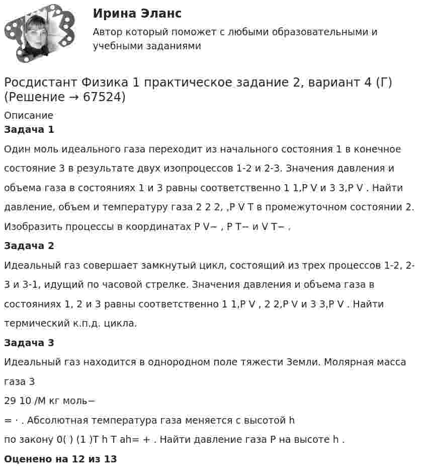     
            Описание
            Задача 1Один моль идеального газа переходит из начального состояния 1 в конечноесостояние 3 в результате двух изопроцессов 1-2 и 2-3. Значения давления иобъема газа в состояниях 1 и 3 равны соответственно 1 1,P V и 3 3,P V . Найтидавление, объем и температуру газа 2 2 2, ,P V T в промежуточном состоянии 2.Изобразить процессы в координатах P V− , P T− и V T− .Задача 2Идеальный газ совершает замкнутый цикл, состоящий из трех процессов 1-2, 2-3 и 3-1, идущий по часовой стрелке. Значения давления и объема газа всостояниях 1, 2 и 3 равны соответственно 1 1,P V , 2 2,P V и 3 3,P V . Найтитермический к.п.д. цикла.Задача 3Идеальный газ находится в однородном поле тяжести Земли. Молярная массагаза 329 10 /M кг моль−= ⋅ . Абсолютная температура газа меняется с высотой hпо закону 0( ) (1 )T h T ah= + . Найти давление газа P на высоте h . Оценено на 12 из 13   
            
            
            Росдистант Физика 1 практическое задание 1 , вариант 4 (Г)Росдистант Физика 1 практическое задание 2, вариант 4 (Г)[Росдистант] Физика1_ПРАКТИЧЕСКОЕ ЗАДАНИЕ №1_Вариант 6[Росдистант] Физика 1 (промежуточные и итоговый тесты, вопросы, ответы)Росдистант Физика-1 промежуточные тесты 1-11 и 170 вопросов из итогового тестаРосдистант Физика1 Промежуточные тесты 1-11 + Итоговый тестРОСДИСТАНТ. Физика 1. Промежуточные тесты 1-11+ Итоговый тест[Росдистант] Физика 1. (ПРАКТИЧЕСКИЕ ЗАДАНИЯ). Вариант № 20[Росдистант] Физика 1. (ПРАКТИЧЕСКИЕ ЗАДАНИЯ). Вариант № 3[Росдистант] Физика 1. (ПРАКТИЧЕСКИЕ ЗАДАНИЯ). Вариант № 4[Росдистант] Физика 1. (ПРАКТИЧЕСКИЕ ЗАДАНИЯ). Вариант № 5[Росдистант] Физика 1. (ПРАКТИЧЕСКИЕ ЗАДАНИЯ). Вариант № 7[Росдистант] Физика 1. (ПРАКТИЧЕСКИЕ ЗАДАНИЯ). Вариант № 8[Росдистант] Физика 1. (ПРАКТИЧЕСКИЕ ЗАДАНИЯ). Вариант № 9
