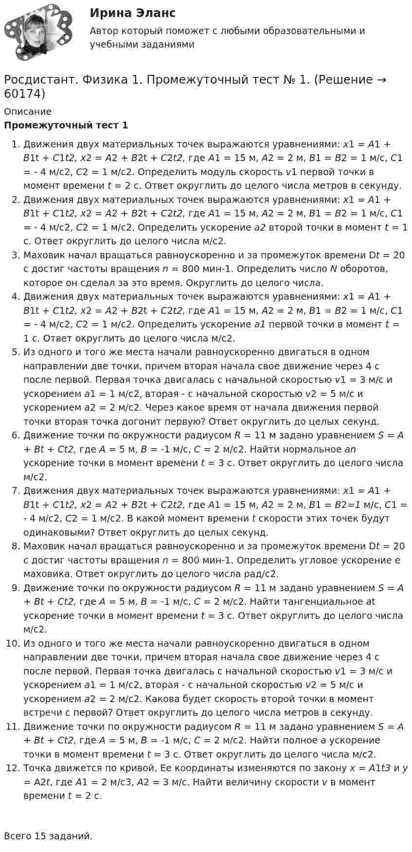      
            Описание
            Промежуточный тест 1Движения двух материальных точек выражаются уравнениями: x1 = A1 + B1t + C1t2, x2 = A2 + B2t + C2t2, где A1 = 15 м, A2 = 2 м, B1 = B2 = 1 м/с, C1 = - 4 м/с2, С2 = 1 м/с2. Определить модуль скорость v1 первой точки в момент времени t = 2 с. Ответ округлить до целого числа метров в секунду.Движения двух материальных точек выражаются уравнениями: x1 = A1 + B1t + C1t2, x2 = A2 + B2t + C2t2, где A1 = 15 м, A2 = 2 м, B1 = B2 = 1 м/с, C1 = - 4 м/с2, С2 = 1 м/с2. Определить ускорение а2 второй точки в момент t = 1 c. Ответ округлить до целого числа м/с2.Маховик начал вращаться равноускоренно и за промежуток времени Dt = 20 с достиг частоты вращения n = 800 мин-1. Определить число N оборотов, которое он сделал за это время. Округлить до целого числа.Движения двух материальных точек выражаются уравнениями: x1 = A1 + B1t + C1t2, x2 = A2 + B2t + C2t2, где A1 = 15 м, A2 = 2 м, B1 = B2 = 1 м/с, C1 = - 4 м/с2, С2 = 1 м/с2. Определить ускорение a1 первой точки в момент t = 1 c. Ответ округлить до целого числа м/с2.Из одного и того же места начали равноускоренно двигаться в одном направлении две точки, причем вторая начала свое движение через 4 с после первой. Первая точка двигалась с начальной скоростью v1 = 3 м/с и ускорением a1 = 1 м/с2, вторая - с начальной скоростью v2 = 5 м/с и ускорением а2 = 2 м/с2. Через какое время от начала движения первой точки вторая точка догонит первую? Ответ округлить до целых секунд.Движение точки по окружности радиусом R = 11 м задано уравнением S = A + Bt + Ct2, где A = 5 м, В = -1 м/с, С = 2 м/с2. Найти нормальное an ускорение точки в момент времени t = 3 с. Ответ округлить до целого числа м/с2.Движения двух материальных точек выражаются уравнениями: x1 = A1 + B1t + C1t2, x2 = A2 + B2t + C2t2, где A1 = 15 м, A2 = 2 м, B1 = B2=1 м/с, C1 = - 4 м/с2, С2 = 1 м/с2. В какой момент времени t скорости этих точек будут одинаковыми? Ответ округлить до целых секунд.Маховик начал вращаться равноускоренно и за промежуток времени Dt = 20 с достиг частоты вращения n = 800 мин-1. Определить угловое ускорение e маховика. Ответ округлить до целого числа рад/с2.Движение точки по окружности радиусом R = 11 м задано уравнением S = A + Bt + Ct2, где A = 5 м, В = -1 м/с, С = 2 м/с2. Найти тангенциальное at ускорение точки в момент времени t = 3 с. Ответ округлить до целого числа м/с2.Из одного и того же места начали равноускоренно двигаться в одном направлении две точки, причем вторая начала свое движение через 4 с после первой. Первая точка двигалась с начальной скоростью v1 = 3 м/с и ускорением a1 = 1 м/с2, вторая - с начальной скоростью v2 = 5 м/с и ускорением а2 = 2 м/с2. Какова будет скорость второй точки в момент встречи с первой? Ответ округлить до целого числа метров в секунду.Движение точки по окружности радиусом R = 11 м задано уравнением S = A + Bt + Ct2, где A = 5 м, В = -1 м/с, С = 2 м/с2. Найти полное а ускорение точки в момент времени t = 3 с. Ответ округлить до целого числа м/с2.Точка движется по кривой. Ее координаты изменяются по закону x = A1t3 и y = A2t, где A1 = 2 м/с3, A2 = 3 м/с. Найти величину скорости v в момент времени t = 2 с.Всего 15 заданий.   
            
            
            Росдистант Физика 1 Промежуточный тест 9Росдистант. Физика 1. Промежуточный тест № 1.[Росдистант] Физика 1 ТестыРОСДИСТАНТ - ФИЗИКА-2 - 9 задач - Подробные решения в Ворде!РОСДИСТАНТ - ФИЗИКА-2 - 9 задач - Только ответы без решений[Росдистант] Физика 2 (ИТОГОВЫЙ ТЕСТ) Росдистант ТГУ[Росдистант] Физика 2 (ИТОГОВЫЙ ТЕСТ) Росдистант ТГУ(Росдистант / Физика 1 / Промежуточный тест 1) Из одного и того же места начали равноускоренно двигаться в одном направлении две точки, причем вторая начала свое движение через 4 с после первой. Первая точка двигалась с начальной скоростью v1 = 3 м/с(Росдистант / Физика 1 / Промежуточный тест 1) Маховик начал вращаться равноускоренно и за промежуток времени Dt = 20 с достиг частоты вращения n = 800 мин-1. Определить угловое ускорение e маховика. Ответ округлить до целого числа рад/с2.(Росдистант / Физика 1 / Промежуточный тест 1) Маховик начал вращаться равноускоренно и за промежуток времени Dt = 20 с достиг частоты вращения n = 800 мин-1. Определить число N оборотов, которое он сделал за это время. Округлить до целого числа.(Росдистант / Физика 1 / Промежуточный тест 1) Точка движется по кривой. Ее координаты изменяются по закону x = A1t3 и y = A2t, где A1 = 2 м/с3, A2 = 3 м/с. Найти величину скорости v в момент времени t = 2 с.Росдистант Физика 1 Промежуточный тест 5Росдистант Физика 1 Промежуточный тест 6Росдистант Физика 1 Промежуточный тест 7