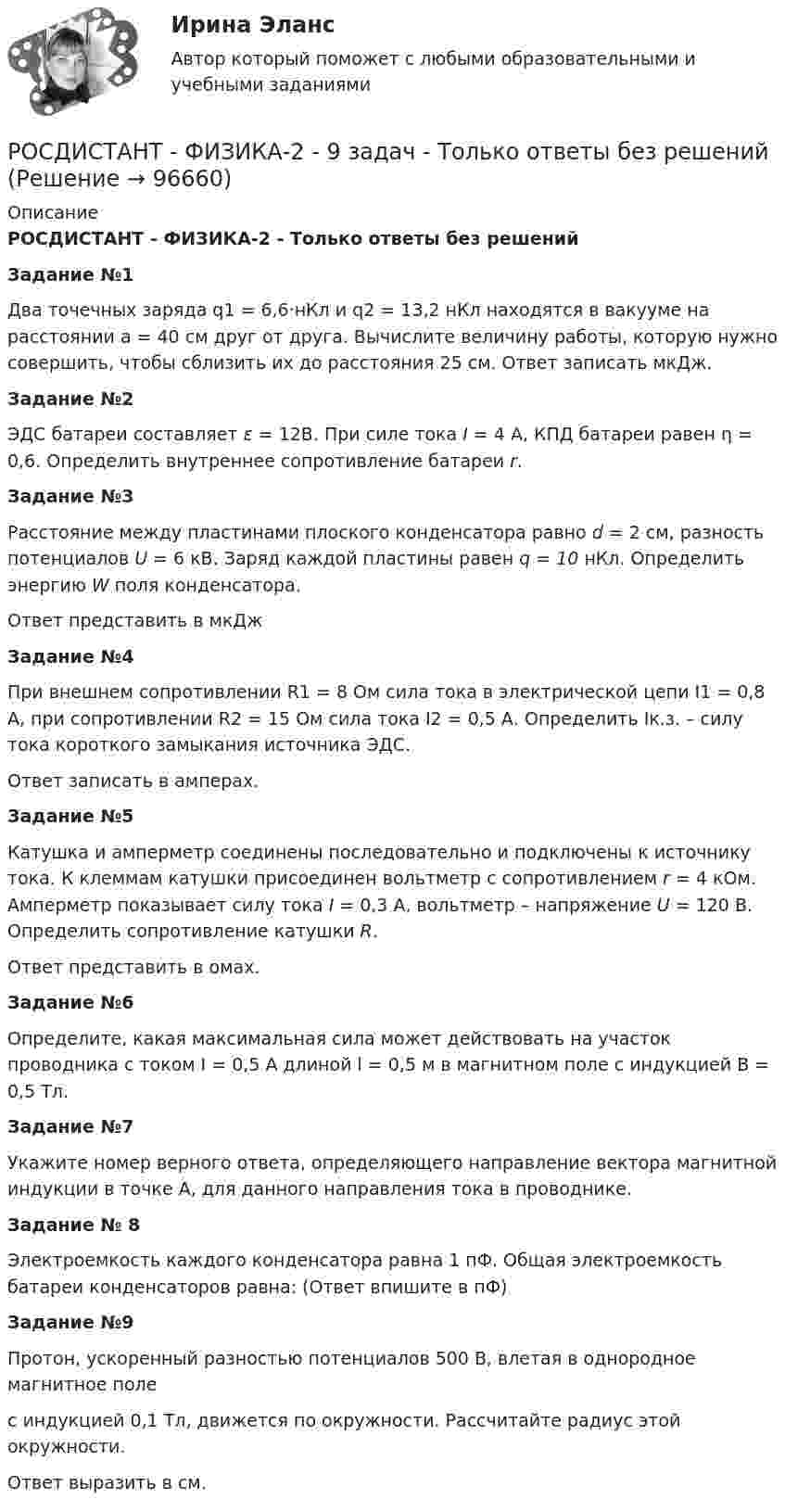    
            Описание
             РОСДИСТАНТ - ФИЗИКА-2 - Только ответы без решений Задание №1   Два точечных заряда q1 = 6,6·нКл и q2 = 13,2 нКл находятся в вакууме на расстоянии       a = 40 см друг от друга. Вычислите величину работы, которую нужно совершить, чтобы сблизить их до расстояния 25 см. Ответ записать мкДж. Задание №2   ЭДС батареи составляет ε = 12В. При силе тока  I = 4 А, КПД батареи равен η = 0,6. Определить внутреннее сопротивление батареи r. Задание №3   Расстояние между пластинами плоского конденсатора равно d = 2 см, разность потенциалов U = 6 кВ. Заряд каждой пластины равен q = 10 нКл. Определить энергию W поля конденсатора. Ответ представить в мкДж Задание №4   При внешнем сопротивлении R1 = 8 Ом сила тока в электрической цепи I1 = 0,8 А, при сопротивлении R2 = 15 Ом сила тока I2 = 0,5 А. Определить Iк.з. – силу тока короткого замыкания источника ЭДС. Ответ записать в амперах. Задание №5   Катушка и амперметр соединены последовательно и подключены к источнику тока. К клеммам катушки присоединен вольтметр с сопротивлением r = 4 кOм. Амперметр показывает силу тока I = 0,3 А, вольтметр – напряжение U = 120 В. Определить сопротивление катушки R.  Ответ представить в омах. Задание №6   Определите, какая максимальная сила может действовать на участок проводника с током  I = 0,5 А длиной l = 0,5 м в магнитном поле с индукцией B = 0,5 Тл. Задание №7    Укажите номер верного ответа, определяющего направление вектора магнитной индукции в точке  А, для данного направления тока в проводнике.  Задание № 8   Электроемкость каждого конденсатора равна 1 пФ. Общая электроемкость батареи конденсаторов равна: (Ответ впишите в пФ) Задание №9   Протон, ускоренный разностью потенциалов 500 В, влетая в однородное магнитное поле с индукцией 0,1 Тл, движется по окружности. Рассчитайте радиус этой окружности. Ответ выразить в см.     
            
            
            РОСДИСТАНТ - ФИЗИКА-2 - 9 задач - Подробные решения в Ворде!РОСДИСТАНТ - ФИЗИКА-2 - 9 задач - Только ответы без решений[Росдистант] Физика 2 (ИТОГОВЫЙ ТЕСТ) Росдистант ТГУ[Росдистант] Физика 2 (ИТОГОВЫЙ ТЕСТ) Росдистант ТГУ[Росдистант]Физика 2.Итоговый тест Росдистант ТГУ 2023гРОСДИСТАНТ / Физика 2 / Лабораторная работа 1,2,3 / Промежуточные тесты 1-12/ Итоговые тесты более 300 вопросов[Росдистант] Физика 2.ЛАБОРАТОРНАЯ РАБОТА 1.Росдистант ТГУ 2023г(Росдистант / Физика 1 / Промежуточный тест 1) Точка движется по кривой. Ее координаты изменяются по закону x = A1t3 и y = A2t, где A1 = 2 м/с3, A2 = 3 м/с. Найти величину скорости v в момент времени t = 2 с.Росдистант Физика 1 Промежуточный тест 5Росдистант Физика 1 Промежуточный тест 6Росдистант Физика 1 Промежуточный тест 7Росдистант Физика 1 Промежуточный тест 8Росдистант Физика 1 Промежуточный тест 9Росдистант. Физика 1. Промежуточный тест № 1.