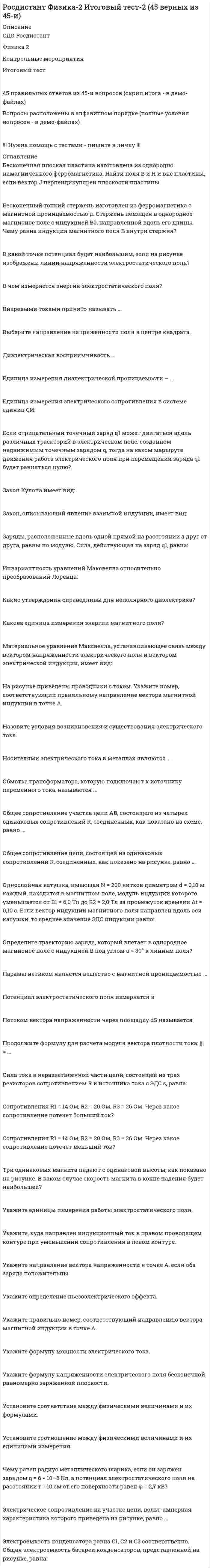      
          Описание
          Росдистант. Физика 2. Итоговый тест. Ответы на вопросы. В базе более 350 вопросов.Для Росдистант имеются и другие готовые работы. Пишем уникальные работы под заказ. Помогаем с прохождением онлайн-тестов. Пишите, пожалуйста, в личку (Евгений). 
          Оглавление
          В каких единицах измеряется линейная плотность заряда?Выберите один ответ: Кл/м2  Кл/м  Кл/м3  Кл∙м Укажите единицы измерения работы электростатического поля.Выберите один или несколько ответов: Дж  В∙Кл  В/Кл  Дж/Кл Бесконечная плоская пластина изготовлена из однородно намагниченного ферромагнетика. Найти поля В и Н внутри пластины, если вектор J параллелен плоскости пластины.Выберите один ответ: Н = 0; В = µ0J  Н = 0; В = 0  В = 0; Н = – J  В = µ0J; Н = 0 Магнитное поле прямого тока определяется формулой:Выберите один ответ:Электроемкость конденсатора равна С1, С2, С3 и С4 соответственно. Общая электроемкость батареи конденсаторов, представленной на рисунке, равна:Выберите один ответ:Взаимной индукцией называется явление возникновенияВыберите один ответ: ЭДС индукции в проводящем в контуре при изменении магнитного потока, пронизывающего этот контур  ЭДС индукции в проводящем в контуре при изменении в нем силы тока  ЭДС индукции в одном из контуров при изменении силы тока в другом  силы, действующей со стороны магнитного поля на движущиеся электрические заряды Точечным зарядом называетсяВыберите один ответ: заряженное тело, размерами которого можно пренебречь по сравнению с расстоянием до других заряженных тел  заряженное тело, размерами которого можно пренебречь по сравнению с расстоянием до других тел  тело, размерами которого можно пренебречь по сравнению с расстоянием до других тел  заряженное тело, массой которого можно пренебречь по сравнению с массой других заряженных тел Катушка диаметром d, имеющая N витков, находится в магнитном поле, направленном параллельно оси катушки. Чему равно среднее значение ЭДС индукции в катушке, если индукция магнитного поля за время Δt увеличилась от 0 до В?Выберите один ответ:Запишите первое правило Кирхгофа для узла d. Выберите один ответ:По какой формуле определяется вектор Пойнтинга?Выберите один ответ:Электроемкость каждого конденсатора равна 1 пФ. Общая электроемкость батареи конденсаторов (ответ выразить с точностью до сотых долей пФ) – ...Выберите один ответ: 4 пФ  3,33 пФ  1,33 пФ  1 пФ  3 пФ Явление гистерезиса, т. е. запаздывания изменения поляризованности от изменения напряженности внешнего электрического поля, имеет место в ...Выберите один ответ: сегнетоэлектриках  полярных диэлектриках  неполярных диэлектриках  любых диэлектриках Магнитная проницаемость некоторой среды μ > 1. К какому типу магнетиков принадлежит данная среда?Выберите один ответ: Диамагнетик  Парамагнетик  Ферромагнетик  Вакуум Общее сопротивление цепи, состоящей из одинаковых сопротивлений R, соединенных, как показано на рисунке, равно ...Выберите один ответ:Определите взаимную индуктивность катушки и соленоида, если на бесконечно длинный соленоид с плотностью намотки n и площадью поперечного сечения S намотана катушка из N витков.Выберите один ответ:Какое из следующих утверждений соответствует уравнению Максвелла ?Выберите один ответ: Магнитное поле порождается движущимися зарядами и переменным электрическим полем (током смещения).  Электрическое поле с замкнутыми силовыми линиями (вихревое поле) порождается переменным магнитным полем.  Силовые линии магнитного поля всегда замкнуты (это означает, что оно не имеет источников – магнитных зарядов, подобных электрическим).  Электрическое поле с незамкнутыми силовыми линиями (потенциальное поле) порождается электрическими зарядами – источниками этого поля. Какую единицу измерения имеет напряженность магнитного поля?Выберите один ответ: Тл Кл  А/м Гн Прямолинейный проводник длиной l = 1 м перемещается со скоростью ϑ = 4 м/с в однородном магнитном поле с индукцией В = 0,2 Тл. При этом векторы и перпендикулярны к самому проводнику и образуют между собой угол α = 30°. В проводнике возбуждается ЭДС индукции, равная:Выберите один ответ: 0,4 В  0,5 В  0,6 В  0,8 В Как изменятся силы взаимодействия между двумя проводниками при увеличении силы тока в одном прямолинейном проводнике в 2 раза, а в другом в 5 раз?Выберите один ответ: Уменьшатся в 2,5 раза  Увеличатся в 10 раз  Увеличатся в 2,5 раза  Уменьшатся в 10 раз Относительно статических магнитных полей справедливо утверждение:Выберите один или несколько ответов: магнитное поле не совершает работы над движущимися зарядами  статическое магнитное поле является потенциальным  силовые линии магнитного поля являются замкнутыми  магнитное поле является вихревым Как изменится мощность постоянного тока, если при постоянном сопротивлении увеличить напряжение на участке цепи в 2 раза?Выберите один ответ: Не изменится  Увеличится в 2 раза  Увеличится в 4 раза  Уменьшится в 2 раза  Уменьшится в 4 раза Для передачи тока в газах необходимы ...Выберите один ответ: протоны свободные электроны свободные дырки ионы обоих знаков  свободные электроны и ионы обоих знаковВдоль проводника цилиндрической формы течёт ток. Как направлен вектор Пойнтинга на поверхности проводника?Выберите один ответ: Внутрь проводника перпендикулярно его поверхности  Наружу проводника перпендикулярно его поверхности  Вдоль поверхности проводника от большего потенциала к меньшему  По концентрическим окружностям с центрами на оси проводника Какое утверждение является верным для неполярных диэлектриков?Выберите один ответ: Диэлектрическая проницаемость неполярных газообразных диэлектриков зависит от поляризуемости атома (молекулы), зависящей только от объема атома (молекулы) и от их концентрации.  Диэлектрическая восприимчивость неполярных диэлектриков обратно пропорциональна температуре.  Диэлектрическая восприимчивость неполярных диэлектриков прямо пропорциональна напряженности внешнего электрического поля.  Диэлектрическая проницаемость неполярных диэлектриков ε < 1. Установите соответствие между физическими законами и их формулами.Закон Ома для полной цепи	 •	Перетащите ответ сюда•	 Закон Джоуля – Ленца	 •	Перетащите ответ сюда•	 Закон Ома для неоднородного участка цепи	 •	Перетащите ответ сюда•	 Закон Ома для участка цепи	 •	Перетащите ответ сюда•	 Назовите единицу измерения ЭДС электромагнитной индукции.Выберите один ответ: Дж  В  Тл/А  Гн Продолжите формулу, выражающую силу взаимодействия двух неподвижных точечных зарядов   Выберите один ответ:     Какое из уравнений Максвелла отражает тот факт, что источником вихревого электрического поля является переменное во времени магнитное поле?Выберите один ответ:  Работа, совершаемая силами электростатического поля при перемещении точечного заряда в вакууме из точки 1 в точку 2, определяется по формуле:Выберите один или несколько ответов:  При изменении силы тока по закону I = (1 – 0,5t) за время 1 с, в катушке возбуждается ЭДС самоиндукции 2 ∙ 10–3 В. Индуктивность катушки L равна:Выберите один ответ: 4 мГн 0,4 мГн 1 мГн 0,5 мГн Укажите, при каком условии магнитное поле на проводник с током не действует.Выберите один ответ: Угол между проводником и силовой линией 450  Проводник параллелен силовой линии  Индукция магнитного поля меньше 1 мТл  Проводник перпендикулярен к силовой линии Назовите единицы измерения индуктивности.Выберите один или несколько ответов: Вб  Гн  Вб/А  В/А Данное уравнение Максвелла выражаетВыберите один ответ: закон Ома в дифференциальной форме  закон электромагнитной индукции Фарадея  закон сохранения электрического заряда  закон распределения напряженности электрического поля Определить изменение энергии отключенного от источника тока заряженного плоского конденсатора, если рабочую площадь обкладок конденсатора уменьшили в 3 раза?Выберите один ответ: Увеличится в 3 раза  Увеличится в 9 раз  Не изменится  Уменьшится в 3 раза  Уменьшится в 9 раз Эквипотенциальной называется поверхность, ...Выберите один или несколько ответов: во всех точках которой потенциал имеет одно и то же значение  работа по перемещению вдоль которой всегда равна нулю  линии напряженности к которой всегда перпендикулярны  во всех точках которой напряженность имеет одно и то же значение  продвигаясь по которой потенциал равномерно возрастает Физическая величина, равная работе сторонних сил, которую выполняет источник тока при переносе единичного положительного заряда по замкнутому проводящему контуру, называется ...Выберите один ответ: напряженностью контура  мощностью тока  силой тока  электродвижущей силой Какие утверждения справедливы для ферромагнетика?Выберите один или несколько ответов: Намагниченность по мере возрастания напряженности магнитного поля достигает насыщения.  Магнитная проницаемость зависит от напряженности магнитного поля.  При отсутствии внешнего магнитного поля магнитные моменты доменов равны нулю.  Во внешнем магнитном поле ферромагнетик намагничивается в направлении, противоположном направлению внешнего поля. Как изменятся силы взаимодействия между двумя проводниками при увеличении силы тока в одном прямолинейном проводнике в 2 раза, а в другом в 5 раз?Выберите один ответ: Уменьшатся в 2,5 раза  Увеличатся в 10 раз   Увеличатся в 2,5 раза  Уменьшатся в 10 раз Закон Био – Савара – Лапласа позволяет рассчитатьВыберите один ответ: индукцию магнитного поля, созданного элементом проводника с током в некоторой точке пространства  силу, с которой магнитное поле действует на элемент проводника с током  силу, действующую на электрический заряд, движущийся в магнитном поле  циркуляцию вектора магнитной индукции  поток вектора магнитной индукции Электрической проводимостью проводника называетсяВыберите один ответ: скалярная физическая величина, обратно пропорциональная электрическому сопротивлению проводника  скалярная физическая величина, прямо пропорциональная электрическому сопротивлению проводника  скалярная физическая величина, обратно пропорциональная удельному электрическому сопротивлению проводника  скалярная физическая величина, прямо пропорциональная удельному электрическому сопротивлению проводника На рисунке показан проводник с током и точка, которые находятся на одной плоскости. Требуется определить, куда направлена индукция магнитного поля в точке А.Выберите один ответ: Влево  Вправо  Перпендикулярно плоскости рисунка вниз (от нас)  Перпендикулярно плоскости рисунка вверх (на нас) Парамагнетиком является вещество с магнитной проницаемостью ...Выберите один ответ: μ = 1.00036  μ = 0.999864 μ = 2600 μ = 1 Бесконечная плоская пластина изготовлена из однородно намагниченного ферромагнетика. Найти поля В и Н внутри пластины, если вектор J параллелен плоскости пластины.Выберите один ответ: Н = 0; В = µ0J  Н = 0; В = 0  В = 0; Н = – J  В = µ0J; Н = 0 Если внести неполярный диэлектрик в электрическое поле, то …Выберите один ответ: электрическое поле внутри диэлектрика не изменится  диполи молекул будут ориентироваться в среднем противоположно направлению вектора напряженности электрического поля  у молекул возникнут индуцированные дипольные моменты, ориентированные по направлению линий напряженности электрического поля  возникнет пьезоэлектрический эффект На рисунке приведена петля гистерезиса, где B – индукция магнитного поля, H –напряжённость магнитного поля. Остаточной индукции на графике соответствует отрезок … Выберите один ответ: OA OD  OC OM Продолжите формулу, выражающую относительную диэлектрическую проницаемость диэлектрика: ε = ...Выберите один ответ:     Укажите формулу, выражающую закон Джоуля – Ленца.Выберите один или несколько ответов:     Заряды, расположенные в вершинах квадрата со стороной а, равны по модулю. Сила, действующая на заряд q4, равна: Выберите один ответ:  По какой формуле определяется магнитная индукция?Выберите один или несколько ответов: Укажите выражение для электрической емкости цилиндрического конденсатора.Выберите один ответ:  Обмотка трансформатора, которую подключают к источнику переменного тока, называется ...Выберите один ответ: первичной  вторичной  нагрузкой  потребителем Какая из лампочек обладает большим сопротивлением и во сколько раз, если они включены в цепь последовательно и мощность первой лампы в 5 раз больше второй?Выберите один ответ:  Диамагнетизм связан Выберите один ответ: с наличием обменного взаимодействия между элементарными магнитными моментами атомов  с прецессией внутриатомных электронов в магнитном поле  с ориентацией магнитных моментов атомов по полю  с ориентацией магнитных моментов атомов против поля Магнитная проницаемость некоторой среды μ > 1. К какому типу магнетиков принадлежит данная среда?Выберите один ответ: Диамагнетик  Парамагнетик  Ферромагнетик  Вакуум Вектор намагниченности – это характеристика магнитных полей, порождаемыхВыберите один ответ: макротоками вещества  микротоками вещества   макротоками и микротоками вещества  гравитационными полями На рисунке изображены графики зависимости магнитного потока, возникающего в соленоиде от силы тока в нем. Определите индуктивность соленоида по I-му графику. Выберите один ответ: 1 2 0,2 5 Какое направление имеет индукционный ток в проводящем контуре, помещенном в магнитное поле, индукция которого направлена перпендикулярно за плоскость рисунка и убывает со временем?  Выберите один ответ: По часовой стрелке по внешней части контура и против часовой стрелки по внутренней  Против часовой стрелки по внешней части контура и по часовой стрелке по внутренней  Ток в контуре не возникает  Направление тока зависит от сопротивления проводника Продолжите формулу, выражающую вектор поляризации диэлектрика:  Выберите один ответ:  Общее сопротивление цепи, состоящей из одинаковых сопротивлений R, соединенных, как показано на рисунке, равно ... Выберите один ответ:  Установите соотношение между физическими величинами и их формулами.Циркуляция вектора магнитной индукции	 •	Перетащите ответ сюда•	 Поток вектора магнитной индукции	 •	Перетащите ответ сюда•	 Объемная плотность энергии	 •	Перетащите ответ сюда•	 Энергия магнитного поля	 •	Перетащите ответ сюда•	 Направление вектора напряженности в точке А соответствует номеру ... Выберите один ответ: 1 2 3 4  Электроемкостью уединенного проводника называетсяВыберите один ответ: скалярная физическая величина, определяемая зарядом, сообщение которого проводнику изменяет его потенциал на единицу  скалярная физическая величина, равная отношению потенциала проводника на его заряд  скалярная физическая величина, равная отношению заряда, накопленного на проводнике, к разности потенциалов  скалярная физическая величина, равная отношению разности потенциалов к величине заряда, накопленного в проводнике Укажите формулу, выражающую закон Ома для полной цепи: I = ...Выберите один ответ:  На рисунке приведены качественные зависимости намагниченности магнетика I от напряженности магнитного поля Н. Соотнесите зависимость намагниченности от напряженности для разных видов магнетиков. 1	  •	Перетащите ответ сюда•	данная зависимость не соответствует ни одному из видов магнетиков 4	 •	Перетащите ответ сюда•	диамагнетикам2	 •	Перетащите ответ сюда•	ферромагнетикам3	 •	Перетащите ответ сюда•	парамагнетикамТоками смещения принято называть ...Выберите один ответ: токи, возникающие в сплошных крупных проводниках, расположенных в переменном магнитном поле  токи, возникающие в замкнутых проводящих контурах, при изменении потока магнитной индукции, пронизывающего этот контур  токи, протекающие в проводниках  величину, пропорциональную быстроте изменения индукции электрического поля Если в изображенной на рисунке цепи одна из лампочек перегорит, то показание амперметра Выберите один ответ: не изменится уменьшится  увеличится зависит от внутреннего сопротивления источника тока  зависит от мощности лампочек Куда направлен индукционный ток в правом проводящем контуре при его удалении от левого контура? Выберите один ответ: По часовой стрелке Против часовой стрелки  Ток в контуре не возникает Направление тока зависит от сопротивления проводника Определите, каково будет изменение силы взаимодействия двух точечных зарядов, если модули величин этих зарядов и расстояние между ними увеличилось в два раза.Выберите один ответ: Сила взаимодействия двух точечных зарядов уменьшится в 4 раза.  Сила взаимодействия двух точечных зарядов уменьшится в 2 раза.  Сила взаимодействия двух точечных зарядов не изменится.  Сила взаимодействия двух точечных зарядов увеличится в 2 раза.  Сила взаимодействия двух точечных зарядов увеличится в 4 раза. Укажите, какое выражение описывает работу силы Ампера, если в магнитном поле с индукцией В перемещается проводник с током. Выберите один ответ:    A = FAФ Укажите уравнение Максвелла в дифференциальной форме, выражающее явление электромагнитной индукции (закон Фарадея).Выберите один ответ:  Сопротивления R1 = 14 Ом, R2 = 20 Ом, R3 = 26 Ом. Через какое сопротивление потечет больший ток? Выберите один ответ: 1  2 3 Одинаковый через все сопротивления Ионными диэлектриками называютсяВыберите один ответ: вещества, обладающие спонтанной поляризацией, которая существенно зависит от внешних воздействий  вещества, молекулы которых имеют ионное строение  вещества, в которых центры масс позитивных и отрицательных зарядов в молекуле не совпадают  вещества, в которых центры масс положительных и отрицательных зарядов в молекуле совпадают при отсутствии внешнего электрического поля Физическая величина, являющаяся энергетической характеристикой электрического поля в определенной точке пространства, называетсяВыберите один ответ: напряженностью электрического поля  электрическим потенциалом  электрическим зарядом  электрической емкостью  поверхностной плотностью заряда Напряженность электрического поля внутри диэлектрика всегдаВыберите один ответ: больше, чем в вакууме, в e раз  не зависит от e  меньше, чем в вакууме, в e раз  равна напряженности электрического поля в вакууме Какое направление имеет индукционный ток в проводящем контуре со стороны наблюдателя (в направлении стрелки) при удалении соленоида с током? Выберите один ответ: По часовой стрелке  Против часовой стрелки Ток в контуре не возникает  Направление тока зависит от сопротивления проводника Источник тока создает в электрической цепи ...Выберите один ответ: беспорядочное движение заряженных частиц  упорядоченное движение заряженных частиц  только упорядоченное движение протонов  только упорядоченное движение электронов Сопротивление проволоки при постоянной температуре зависит от:А) напряжения на концах проволоки;Б) тока, протекающего по проволоке;В) диаметра проволоки;Г) удельного сопротивления проволоки.Выберите правильный ответ.Выберите один ответ: А, Б, Г А, Б  В, Г  Г Б, Г Укажите верную единицу измерения магнитной индукции.Выберите один ответ: Тл  Вб Кл Гн Примените второе правило Кирхгофа (см. рис.), подставив вместо трех точек правильные фрагменты уравнений к контуру acdha:    Выберите один ответ:   В какой точке на рисунке, где изображена силовая линия электростатического поля, потенциал будет наименьшим? Выберите один ответ: 1 2  3  Потенциалы во всех точках одинаковы Какая сила действует на электрон, который летит со скоростью ϑ = 1 мм/с в магнитном поле с индукцией B = 1 Тл, со стороны поля в момент, когда угол между векторами и равен α = π/6?Выберите один ответ: 0,8 ∙ 10–19 Н  0,8 ∙ 10–22 Н  1,6 ∙ 10–22 Н  8 ∙ 10–22 Н Три одинаковых магнита падают с одинаковой высоты, как показано на рисунке. В каком случае скорость магнита в конце падения будет наименьшей?  Выберите один ответ: В случае а  В случае б  В случае в  В случаях а и б  В случаях б и в Как определяется циркуляция вектора магнитной индукции по заданному замкнутому контуру? Выберите один ответ:  Как называется физическая величина, которая является количественной мерой способности тел к электромагнитным взаимодействиям?Выберите один ответ: Напряженностью электрического поля  Электрическим потенциалом  Электрическим зарядом  Электрической емкостью  Поверхностной плотностью заряда Точка Кюри для кобальта равна 1403 К. При температуре 1750 °С кобальт ведет себя во внешнем магнитном поле как ...Выберите один ответ: парамагнетик  диамагнетик ферромагнетик ферроэлектрик Определите направление вектора напряженности в точке А (т. A находится посередине между зарядами). Выберите один ответ: 1 2 3 4  Укажите правильное направление индукционного тока в правом проводящем контуре при его приближении к левому контуру. Выберите один ответ: По часовой стрелке  Против часовой стрелки  Ток в контуре не возникает Направление тока зависит от сопротивления проводника Электроемкость конденсатора равна С1, С2, С3, С4 и С5 соответственно. Общая электроемкость батареи конденсаторов, представленной на рисунке, равна: Выберите один ответ:     Дифференциальный оператор, отображающий векторное поле на скалярное, определяющий, насколько расходятся входящий и исходящий потоки, и равный скалярному произведению вектора ∇ и векторного поля, называетсяВыберите один ответ: оператором набла  дивергенцией  ротором  градиентом Сила тока в неразветвленной части цепи, состоящей из трех резисторов сопротивлением R и источника тока с ЭДС ε, равна: Выберите один ответ:  Направление вектора магнитной индукции в точке А правильно задано номером ... Выберите один ответ: 1  2  3  4 Линия, касательная в каждой точке которой направлена вдоль вектора в этой точке, называется ... линией электрического поля.Выберите один ответ: геодезической  энергетической  силовой  потенциальной  эквипотенциальной Какое из граничных условий уравнений Максвелла записано неверно?Выберите один ответ: E2n – E1n = 4πσ  E2t – E1t = 0  B2n – B1n = 0  В катушке индуктивности L = 40 мГн при равномерном исчезновении тока I = 2 А в течение t = 0,01 с возникает ЭДС самоиндукции, равная:Выберите один ответ: 2 В  4 В  8 В  10 В Электреты – этоВыберите один ответ: сегнетоэлектрики, длительно сохраняющие поляризованное состояние после снятия внешнего электрического поля  диэлектрики, длительно сохраняющие поляризованное состояние после снятия внешнего электрического поля  сегнетоэлектрики, не сохраняющие поляризованного состояния после снятия внешнего электрического поля  диэлектрики, не сохраняющие поляризованного состояния после снятия внешнего электрического поля Примените второе правило Кирхгофа (см. рис.), подставив вместо трех точек правильные фрагменты уравнений к контуру acdha:    Выберите один ответ:   Знак минус в формуле   указываетВыберите один ответ: на то, что вектор напряженности электрического поля и вектор скорости изменения магнитного поля противоположно направлены  на то, что ротор вектора напряженности электрического поля и вектор скорости изменения магнитного поля противоположно направлены  на то, что ротор вектора напряженности электрического поля и вектор магнитного поля противоположны направлены  на то, что вектор напряженности электрического поля и вектор магнитного поля противоположно направлены Электроемкость конденсатора равна С1, С2, С3, С4 и С5 соответственно. Общая электроемкость батареи конденсаторов, представленной на рисунке, равна: Выберите один ответ:     Токами проводимости принято называть ...Выберите один ответ: токи, возникающие в сплошных крупных проводниках, расположенных в переменном магнитном поле  токи, возникающие в замкнутых проводящих контурах, при изменении потока магнитной индукции, пронизывающего этот контур  токи, протекающие в проводниках  переменное электрическое поле От каких из ниже перечисленных параметров электроемкость проводника не зависит?Выберите один или несколько ответов: От размера  От формы  От времени наблюдения  От наличия и расположения других проводников  От заряда Как изменится сила взаимодействия двух точечных зарядов, если расстояние между ними уменьшить вдвое?Выберите один ответ: Уменьшится в 4 раза Уменьшится в 2 раза Не изменится Увеличится в 2 раза  Увеличится в 4 раза Укажите, при каком условии магнитное поле на проводник с током не действует.Выберите один ответ: Угол между проводником и силовой линией 450  Проводник параллелен силовой линии  Индукция магнитного поля меньше 1 мТл  Проводник перпендикулярен к силовой линии Продолжите формулу, по которой можно определить напряженность поля равномерно заряженного шара в точках на расстоянии  от ее центра: E = ...Выберите один ответ:  Теорема Гаусса для магнитного поля гласит:Выберите один ответ: циркуляция вектора магнитной индукции по произвольному замкнутому контуру равна произведению магнитной постоянной на алгебраическую сумму токов, охватываемых этим контуром  поток вектора магнитной индукции сквозь любую замкнутую поверхность равен нулю  электродвижущая сила, возникающая в контуре, равна скорости изменения магнитного потока, пронизывающего этот контур  циркуляция вектора магнитной индукции по произвольному замкнутому контуру равна произведению магнитной постоянной на алгебраическую сумму токов проводимости и молекулярных токов, охватываемых этим контуром Парамагнетиком является вещество с магнитной проницаемостью ...Выберите один ответ: μ = 1.00036  μ = 0.999864  μ = 2600  μ = 1 Какое направление имеет индукционный ток в проводящем контуре со стороны наблюдателя (в направлении стрелки) при удалении соленоида с током? Выберите один ответ: По часовой стрелке  Против часовой стрелки  Ток в контуре не возникает  Направление тока зависит от сопротивления проводника Чему равна напряженность поля в точке А, если заряды, расположенные вдоль одной прямой на расстоянии а друг от друга, равны по модулю? Выберите один ответ:  0   Электроемкость конденсатора равна С1, С2 и С3 соответственно. Общая электроемкость батареи конденсаторов, представленной на рисунке, равна: Выберите один ответ:   Единица измерения силы электрического тока в системе единиц СИ:Выберите один ответ:AЭлектроемкость каждого конденсатора равна 1 пФ. Общая электроемкость батареи конденсаторов (ответ выразить с точностью до сотых долей пФ) – ... Выберите один ответ: 4 пФ 3,33 пФ  1,33 пФ  1 пФ 3 пФ Вектор магнитной индукции в точке А, при условии, что I1 = I2, имеет направление, которое правильно задано номером ... Выберите один ответ: 1 2 3  4  Данное уравнение Максвелла является обобщениемВыберите один ответ: теоремы Остроградского – Гаусса для электростатического поля  закона электромагнитной индукции  закона полного тока в среде  теоремы Остроградского – Гаусса для магнитного поля Какова единица измерения объемной плотности энергии магнитного поля?Выберите один ответ: Дж/м2  Дж/м3   Дж/м  Это безразмерная величина ЭДС определяется по формуле:Выберите один ответ:  Принцип суперпозиции магнитных полей гласит, что магнитная индукция результирующего поля равна ...Выберите один ответ: векторной сумме магнитных индукций, создаваемых каждым источником поля в отдельности  алгебраической сумме магнитных индукций, создаваемых каждым источником поля в отдельности  векторному произведению магнитных индукций, создаваемых каждым источником поля в отдельности  скалярному произведению магнитных индукций, создаваемых каждым источником поля в отдельности Укажите, под каким номером указано правильное направление вектора магнитной индукции в точке А. Выберите один ответ: 1  2  3  4  Потенциал электростатического поля измеряется вВыберите один или несколько ответов: Дж/Кл  В   Дж∙Кл  В/м Какое из соотношений выражает поток линий вектора смещения электростатического поля через замкнутую поверхность?Выберите один ответ:    В каких единицах измеряется линейная плотность заряда?Выберите один ответ: Кл/м2  Кл/м  Кл/м3  Кл∙м Общее сопротивление цепи, состоящей из одинаковых сопротивлений R, соединенных, как показано на рисунке, равно ... Выберите один ответ: Сопротивления R1 = 4 Ом, R2 = 2 Ом, R3 = 6 Ом. Через какое сопротивление потечет больший ток? Выберите один ответ: 1  2  3  Одинаковый через все сопротивления Сопротивления R1 = 14 Ом, R2 = 20 Ом, R3 = 26 Ом. Через какое сопротивление потечет меньший ток? Выберите один ответ: 1  2  3   Одинаковый через все сопротивления Укажите верное выражение закона Био – Савара – Лапласа для магнитного поля.Выберите один ответ:  Общее сопротивление участка цепи, состоящего из четырех одинаковых сопротивлений R, соединенных, как показано на схеме, равно ... Выберите один ответ:     В веществах во внешнем магнитном поле связь между вектором напряженности магнитного поля и вектором намагниченности можно записать так:Выберите один ответ:    Электрическая проводимость выражается формулой:Выберите один ответ:   Роль носителей тока в полупроводниках выполняют ... Выберите один ответ: протоны и свободные электроны  свободные электроны  свободные электроны и дырки  ионы обоих знаков  свободные электроны и отрицательно заряженные ионы Какое утверждение является верным для неполярных диэлектриков?Выберите один ответ: Диэлектрическая проницаемость неполярных газообразных диэлектриков зависит от поляризуемости атома (молекулы), зависящей только от объема атома (молекулы) и от их концентрации.  Диэлектрическая восприимчивость неполярных диэлектриков обратно пропорциональна температуре.  Диэлектрическая восприимчивость неполярных диэлектриков прямо пропорциональна напряженности внешнего электрического поля.  Диэлектрическая проницаемость неполярных диэлектриков ε < 1. Продолжите формулу, чтобы найти напряженность поля равномерно заряженного шара в точках на расстоянии от ее центра: E = ...Выберите один ответ:     Сегнетоэлектрики – это ...Выберите один ответ: кристаллические диэлектрики, обладающие спонтанной поляризации, которая существенно зависит от внешних воздействий  кристаллические диэлектрики, молекулы которых имеют ионное строение  кристаллические диэлектрики, в которых центры масс позитивных и отрицательных зарядов в молекуле не совпадают  кристаллические диэлектрики, в которых центры масс положительных и отрицательных зарядов в молекуле совпадают при отсутствии внешнего электрического поля Принцип суперпозиции электростатических полей определяется выражением:Выберите один ответ:  Явление гистерезиса, т. е. запаздывания изменения поляризованности от изменения напряженности внешнего электрического поля, имеет место в ...Выберите один ответ: сегнетоэлектриках  полярных диэлектриках  неполярных диэлектриках  любых диэлектриках Правильное направление силовых линий магнитного поля указано на рисунке:Выберите один ответ: Укажите формулу, выражающую закон Кулона.Выберите один ответ:  Укажите, какое выражение описывает работу силы Ампера, если в магнитном поле с индукцией В перемещается проводник с током. Выберите один ответ:    A = FAФ Электроемкость каждого конденсатора равна 1 пФ. Общая электроемкость батареи конденсаторов равна: Выберите один ответ: 4 пФ 3,33 пФ 1,33 пФ  1 пФ  2 пФ Установите соответствие между физическими законами и их формулами.Закон Ома для участка цепи	 •	Перетащите ответ сюда•	 Закон Ома для полной цепи	 •	Перетащите ответ сюда•	 Закон Ома для неоднородного участка цепи	 •	Перетащите ответ сюда•	 Закон Джоуля – Ленца	 •	Перетащите ответ сюда•	 У двух точечных зарядов величина по модулю увеличилась вдвое. Необходимо определить, как изменилась сила взаимодействия между этими зарядами.Выберите один ответ: Станет меньше в 4 раза  Станет меньше в 2 раза  Станет больше в 2 раза  Станет больше в 4 раза Назовите единицу измерения ЭДС электромагнитной индукции.Выберите один ответ: Дж  В  Тл/А  Гн Как изменится мощность постоянного тока, если при постоянном сопротивлении увеличить напряжение на участке цепи в 2 раза?Выберите один ответ: Не изменится  Увеличится в 2 раза  Увеличится в 4 раза  Уменьшится в 2 раза  Уменьшится в 4 раза Работа трансформатора основана на явленииВыберите один ответ: электромагнитной индукции  электропроводимости  возникновения вихревых токов  принципа суперпозиции Чему равен потенциал φ в данной точке, если потенциальная энергия заряда в электростатическом поле равна W = 1,5 Ч 10–8 Дж, а сам заряд равен q = 3 Ч 10–9 Кл?Выберите один ответ: 0,4 В  0,25 В  0,5 В  5 ВНа каком графике показано, что магнитная проницаемость ферромагнетика μ зависит от напряженности внешнего магнитного поля H?Выберите один ответ:    Магнитная проницаемость ферромагнетика – независимая величина. Укажите формулу, выражающую закон Джоуля – Ленца в дифференциальной форме: w = ...Выберите один ответ:     Как направлен вектор напряженности поля в центре квадрата? Выберите один ответ: 1 2 3 4  Выберите выражения, соответствующие потоку вектора магнитной индукции.Выберите один или несколько ответов:   Взаимной индукцией называется явление возникновенияВыберите один ответ: ЭДС индукции в проводящем в контуре при изменении магнитного потока, пронизывающего этот контур  ЭДС индукции в проводящем в контуре при изменении в нем силы тока  ЭДС индукции в одном из контуров при изменении силы тока в другом  силы, действующей со стороны магнитного поля на движущиеся электрические заряды Электреты – этоВыберите один ответ: сегнетоэлектрики, длительно сохраняющие поляризованное состояние после снятия внешнего электрического поля  диэлектрики, длительно сохраняющие поляризованное состояние после снятия внешнего электрического поля  сегнетоэлектрики, не сохраняющие поляризованного состояния после снятия внешнего электрического поля  диэлектрики, не сохраняющие поляризованного состояния после снятия внешнего электрического поля Магнитный поток Ф = 0,28 Вб возникает в контуре с индуктивностью L = 40 мГн, если в нем протекает постоянный ток I = ...Выберите один ответ: 2 А  8 А  3 А  7 А Чему равна индуктивность контура, в котором при равномерном изменении силы тока на 2 А в секунду ЭДС самоиндукции равна 5 В?Выберите один ответ: 2,5 Гн  0,25 Гн  3,14 мГн  10 Гн Вихревыми токами принято называть ...Выберите один ответ: токи, возникающие в сплошных крупных проводниках, расположенных в переменном магнитном поле  токи, возникающие в замкнутых проводящих контурах, при изменении потока магнитной индукции, пронизывающего этот контур  токи, протекающие в проводниках  переменное электрическое поле В каких единицах измеряется линейная плотность заряда?Выберите один ответ: Кл/м2  Кл/м  Кл/м3  Кл∙м Определить изменение энергии отключенного от источника тока заряженного плоского конденсатора, если рабочую площадь обкладок конденсатора уменьшили в 3 раза?Выберите один ответ: Увеличится в 3 раза  Увеличится в 9 раз  Не изменится  Уменьшится в 3 раза  Уменьшится в 9 раз Какие утверждения справедливы для полярного диэлектрика?Выберите один или несколько ответов: Дипольный момент молекулы диэлектрика в отсутствие внешнего электрического поля равен нулю.  Образец диэлектрика в неоднородном внешнем электрическом поле втягивается в область более сильного поля.  Диэлектрическая восприимчивость обратно пропорциональна температуре.  Поляризованность диэлектрика прямо пропорциональна напряженности электрического поля. Каким будет движение заряженной частицы в неоднородном магнитном поле со скоростью, направленной под углом к вектору магнитной индукции?Выберите один ответ: Равномерным и прямолинейным  Равномерным по окружности  Равномерным по спирали  По спирали с изменяющимся радиусом и шагом Какие из магнетиков обладают спонтанной намагниченностью с образованием доменной структуры?Выберите один ответ: Парамагнетики  Диамагнетики  Ферромагнетики  АнтиферромагнетикиРазборный трансформатор включен в сеть, причем к вторичной обмотке подключена нагрузка. Как изменится ток в первичной обмотке при удалении части разборного сердечника?Выберите один ответ: Ток возрастет  Ток уменьшится  Ток не изменится  Ток сначала возрастет, а затем уменьшится Какую работу надо совершить, чтобы 3 одинаковых точечных положительных заряда q, находящиеся в вакууме вдоль одной прямой на расстоянии а друг от друга, расположились в вершинах равностороннего треугольника со стороной а/2? Выберите один ответ: При изменении силы тока по закону I = (1 – 0,5t) за время 1 с, в катушке возбуждается ЭДС самоиндукции 2 ∙ 10–3 В. Индуктивность катушки L равна:Выберите один ответ: 4 мГн  0,4 мГн  1 мГн  0,5 мГн Магнитный поток Ф = 0,28 Вб возникает в контуре с индуктивностью L = 40 мГн, если в нем протекает постоянный ток I = ...Выберите один ответ: 2 А 8 А 3 А  7 А При помещении диамагнетика в стационарное магнитное поле ...Выберите один ответ: происходит ориентирование имевшихся магнитных моментов атомов; вектор намагниченности образца направлен по направлению внешнего поля  происходит ориентирование имевшихся магнитных моментов атомов; вектор намагниченности образца направлен против направления внешнего поля  у атомов индуцируются магнитные моменты; вектор намагниченности образца направлен по направлению внешнего поля  у атомов индуцируются магнитные моменты; вектор намагниченности образца направлен против направления внешнего поля Укажите направление вектора напряженности в точке А, если оба заряда положительны. Выберите один ответ: 1  2  3  4 Единица измерения потока вектора напряженности – ...Выберите один ответ: В/м  Н/Кл  В∙м  Н∙Кл Какое утверждение выражает суть закона электромагнитной индукции?Выберите один ответ: Если поступательное движение буравчика совпадает с направлением тока в проводнике, то его вращательное движение совпадает с направлением силовой линии магнитного поля, порожденного этим током.  Если ладонью правой руки охватить контур так, чтобы четыре пальца показывали направление тока в нем, то отогнутый большой палец покажет направление силовой линии магнитного поля внутри контура.  Индукционный ток в проводнике имеет такое направление, что своим магнитным полем противодействует изменению магнитного потока, который порождает этот ток.  ЭДС индукции в замкнутом контуре прямо пропорциональна скорости изменения магнитного потока, пронизывающего этот контур. Направление вектора магнитной индукции в точке А правильно задано номером ... Выберите один ответ: 1  2  3  4 Какова единица измерения потокосцепления?Выберите один ответ: Тл  Вб  Гн/А  Гн Как необходимо двигать цилиндрический магнит (см. рис.), чтобы ток через гальванометр протекал от точки 2 до точки 1? Выберите один ответ: Повернуть магнит вокруг его оси по часовой стрелке  Повернуть магнит вокруг его оси против часовой стрелки  Магнит поступательно опускать внутрь катушки  Магнит поступательно поднимать вынимать из катушки Установите соотношение между физическими величинами и их формулами.Магнитная индукция	 •	Перетащите ответ сюда•	 Поток вектора магнитной индукции      	 •	Перетащите ответ сюда•	 Работа по перемещению контура с током	 •	Перетащите ответ сюда•	 Циркуляция вектора магнитной индукции	 •	Перетащите ответ сюда•	  Закон Био – Савара – Лапласа позволяет рассчитатьВыберите один ответ: индукцию магнитного поля, созданного элементом проводника с током в некоторой точке пространства  силу, с которой магнитное поле действует на элемент проводника с током  силу, действующую на электрический заряд, движущийся в магнитном поле  циркуляцию вектора магнитной индукции  поток вектора магнитной индукции Единица измерения силы Кулона – ...Выберите один ответ: Н   Н∙м  В/м  Н∙Кл Какие утверждения справедливы для полярного диэлектрика?Выберите один или несколько ответов: Дипольный момент молекулы диэлектрика в отсутствие внешнего электрического поля равен нулю.  Образец диэлектрика в неоднородном внешнем электрическом поле втягивается в область более сильного поля.  Диэлектрическая восприимчивость обратно пропорциональна температуре.  Поляризованность диэлектрика прямо пропорциональна напряженности электрического поля. Электроемкость конденсатора равна С1, С2, С3 и С4 соответственно. Общая электроемкость батареи конденсаторов, представленной на рисунке, равна: Выберите один ответ: Токами проводимости принято называть ...Выберите один ответ: токи, возникающие в сплошных крупных проводниках, расположенных в переменном магнитном поле  токи, возникающие в замкнутых проводящих контурах, при изменении потока магнитной индукции, пронизывающего этот контур  токи, протекающие в проводниках   переменное электрическое поле Какие утверждения справедливы для сегнетоэлектрика? Выберите один или несколько ответов: В определенном температурном интервале имеет место самопроизвольная поляризация в отсутствие внешнего электрического поля.  Диэлектрическая проницаемость зависит от напряженности поля.  В отсутствие внешнего электрического поля дипольные электрические моменты доменов равны нулю.  Образец диэлектрика в неоднородном внешнем электрическом поле втягивается в область более сильного поля. На тор из немагнитного материала намотано N = 500 витков провода. Найти магнитный поток через поперечное сечение тора, если сила тока I = 4A, а энергия магнитного поля, создаваемого тором, равна W = 5 Дж.Выберите один ответ: 0,005 Вб  200 Вб  50 Вб  2 Вб Магнитный момент элементарного объема, используемый для описания магнитного состояния вещества – это ...Выберите один ответ: вектор индукции магнитного поля  вектор намагничивания  вектор размагничивания  вектор напряженности магнитного поля Две катушки с индуктивностями L1 = 8 мГН и L2 = 3 мГн соединены последовательно. Направления токов в витках совпадают. Индуктивность системы L = 15 мГн. Найти взаимную индуктивность катушек.Выберите один ответ: 2 мГн  8 мГн  4 мГн  1 мГнМагнитное поле в центре кругового проводника с током определяется формулой:Выберите один ответ:    Какие из ниже приведенных утверждений справедливы для сегнетоэлектрика, находящегося при температуре выше температуры Кюри?Выберите один или несколько ответов: Диэлектрическая проницаемость составляет несколько единиц.  Сегнетоэлектрик ведет себя как линейный диэлектрик, поляризованность которого прямо пропорциональна напряженности электрического поля.  Диэлектрический гистерезис отсутствует.  Наблюдается явление диэлектрического гистерезиса – неоднозначная зависимость поляризованности (вектора поляризации) от внешнего электрического поля.  Диэлектрическая проницаемость линейно зависит от напряженности электрического поля. Заряды, расположенные вдоль одной прямой на расстоянии а друг от друга, равны по модулю. Сила, действующая на заряд q1, равна: Выберите один ответ:     0 При помещении парамагнетика в стационарное магнитное поле ...Выберите один или несколько ответов: происходит ориентирование имевшихся магнитных моментов атомов; вектор намагниченности образца направлен по направлению внешнего поля  у атомов индуцируются магнитные моменты; вектор намагниченности образца направлен против направления внешнего поля  магнитная восприимчивость мала; вектор намагниченности направлен в ту же сторону, что и внешнее магнитное поле  у атомов индуцируются магнитные моменты; вектор намагниченности образца направлен по направлению внешнего поля Закон сохранения электрического заряда гласит:Выберите один ответ: алгебраическая сумма электрических зарядов любой электрически изолированной системы остается неизменной, какие бы процессы ни происходили внутри этой системы  геометрическая сумма электрических зарядов любой системы остается неизменной, какие бы процессы ни происходили внутри этой системы  алгебраическая сумма электрических зарядов незамкнутой системы остается неизменной, какие бы процессы ни происходили внутри этой системы  геометрическая сумма электрических зарядов любой замкнутой системы остается неизменной, какие бы процессы ни происходили внутри этой системы Как изменится энергия присоединенного к источнику тока заряженного плоского конденсатора, если расстояние между обкладками увеличить в 4 раза?Выберите один ответ: Увеличится в 4 раза Увеличится в 8 раз  Не изменится Уменьшится в 8 раз  Уменьшится в 4 раза Заряженная частица движется в однородном магнитном поле. Каким будет движение этой частицы, если вектор скорости частицы противоположно направлен вектору магнитной индукции?Выберите один ответ: Равномерным и прямолинейным  Равномерным по окружности  Равномерным по спирали  По спирали с изменяющимся радиусом и шагом Какой номер соответствует правильному направлению вектора магнитной индукции в точке А? Выберите один ответ: 1 2 3 4 Как изменится плотность энергии поля отключенного от источника тока заряженного плоского конденсатора при уменьшении расстояния между обкладками в 4 раза?Выберите один ответ: Возрастет в 4 раза Увеличится в 16 раз  Не изменится Снизится в 4 раза Уменьшится в 16 раз На рисунке приведены качественные зависимости поляризованности диэлектрика Ρ от напряженности электрического поля Е. Укажите зависимость, соответствующую полярным диэлектрикам. Выберите один ответ: 1 2 3 4  При разности потенциалов 100 В электрическое поле, совершая работу A = 10 Дж, перемещает заряд q = ...Выберите один ответ: 1000 Кл 100 Кл 10 Кл 0,1 Кл Какое направление имеет индукционный ток в проводящем контуре, помещенном в магнитное поле, как это показано на рисунке, если индукция поля убывает со временем? Выберите один ответ: По часовой стрелке Против часовой стрелки  Ток в контуре не возникает Направление тока зависит от сопротивления проводника Как проходят силовые линии электрического поля по отношению к эквипотенциальным поверхностям?Выберите один ответ: Они не пересекаются.  Они пересекаются под углом 900.  Они пересекаются под углом 450.  Они пересекаются под любым углом. Куда будет направлен индукционный ток в правом проводящем контуре при его удалении от левого контура? Выберите один ответ: По часовой стрелке Против часовой стрелки  Ток в контуре не возникает Направление тока зависит от сопротивления проводника На представленном рисунке выберите, как направлен вектор напряженности в точке А. Выберите один ответ: 1 2 3 4  Закон полного тока для магнитного поля в вакууме гласит:Выберите один ответ: циркуляция вектора магнитной индукции по произвольному замкнутому контуру равна произведению магнитной постоянной на алгебраическую сумму токов, охватываемых этим контуром  поток вектора магнитной индукции сквозь любую замкнутую поверхность равен нулю  электродвижущая сила, возникающая в контуре, равна скорости изменения магнитного потока, пронизывающего этот контур  циркуляция вектора магнитной индукции по произвольному замкнутому контуру равна произведению магнитной постоянной на алгебраическую сумму токов проводимости и молекулярных токов, охватываемых этим контуром Напряжение на концах первичной и вторичной обмоток трансформатора равны 200 В и 50 В соответственно. Определите силу тока во вторичной обмотке, пренебрегая потерями энергии, если в первичной она равна 2 А.Выберите один ответ: 2 А 4 А 6 А 8 А Определите направление вектора напряженности в точке А. Выберите один ответ: 1 2 3 4  Определите величину заряда q, помещенного на металлическом шаре радиусом R = 20 см, если его зарядили до потенциала φ = 3 кВ.Выберите один ответ: 6,7 ∙ 10–9 Кл  7 ∙ 10–8 Кл  6,7 ∙ 10–8 Кл  7 ∙ 10–7 Кл  6,7 ∙ 10–7 Кл Электроемкость конденсатора равна С1, С2 и С3 соответственно. Общая электроемкость батареи конденсаторов, представленной на рисунке, равна: Выберите один ответ: Правило, по которому задается направление силы Лоренца, гласит:Выберите один ответ: индукционный ток в контуре имеет всегда такое направление, что создаваемое им магнитное поле препятствует изменению магнитного потока, вызвавшему этот индукционный ток  головка винта, ввинчиваемого по направлению тока, вращается в направлении линий магнитной индукции  если ладонь левой руки расположить так, чтобы в нее входил вектор магнитной индукции, а четыре вытянутых пальца расположить по направлению тока в проводнике, то отогнутый большой палец покажет направление силы, действующей на ток  если ладонь левой руки расположить так, чтобы в нее входил вектор магнитной индукции, а четыре вытянутых пальца направить вдоль вектора скорости, то отогнутый большой палец покажет направление силы, действующей на положительный заряд Какое направление имеет индукционный ток в проводящем контуре, помещенном в магнитное поле, индукция которого направлена перпендикулярно плоскости рисунка «к нам» и возрастает со временем?  Выберите один ответ: По часовой стрелке по внешней части контура и против часовой стрелки по внутренней  Против часовой стрелки по внешней части контура и по часовой стрелке по внутренней  Ток в контуре не возникает  Направление тока зависит от сопротивления проводника Электроемкость каждого конденсатора равна 1 пФ. Насколько общая электроемкость параллельного соединения конденсаторов больше их последовательного соединения? (Ответ выразить с точностью до сотых долей пФ) Выберите один ответ: 2,67 пФ 2 пФ 1,5 пФ 0,83 п 3 пФ Как изменится значение индуктивности соленоида, если количество витков в нем увеличить в 2 раза?Выберите один ответ: Уменьшится в 4 раза Уменьшится в 2 раза  Увеличится в 4 раза Увеличится в 2 раза Укажите правильное направление вектора магнитной индукции в точке А, если она расположена посередине между проводниками при условии, что I1 = I2. Выберите один ответ: 1 2 3 4 B = 0 На рисунке представлена зависимость ЭДС индукции в контуре от времени. Магнитный поток сквозь площадку, ограниченную контуром, увеличивается со временем по линейному закону в интервале ... Выберите один ответ: Е В А D C Как направлен вектор напряженности в тoчкe А, если она расположена посередине между положительным и отрицательным зарядами? Выберите один ответ: 1 2 3 4  Как изменится энергия отключенного от источника тока заряженного плоского конденсатора, если расстояние между обкладками уменьшится в 2 раза?Выберите один ответ: Увеличится в 2 раза Увеличится в 4 раза Не изменится  Уменьшится в 2 раза Уменьшится в 4 раза При помещении диэлектрика в электрическое поле напряженность электрического поля внутри бесконечного однородного изотропного диэлектрика с диэлектрической проницаемостью ε ...Выберите один ответ: остается неизменной остается равной нулю увеличивается в ε раз уменьшается в ε разСопротивления R1 = 4 Ом, R2 = 2 Ом, R3 = 6 Ом. Через какое сопротивление потечет больший ток? Выберите один ответ: 1 2 3 Одинаковый через все сопротивленияСвязь между напряженностью электростатического поля и потенциалом определяется выражением:Выберите один или несколько ответов:    Если сила тока в катушке с индуктивностью L = 0,1 Гн изменяется с течением времени, как показано на графике, то в катушке возникает ЭДС самоиндукции, равная: Выберите один ответ: 60 мВ 50 мВ 40 мВ 30 мВВектор магнитной индукции в точке А, при условии, что I1 = I2, имеет направление, которое правильно задано номером ... Выберите один ответ: 1 2 3 4Какова единица измерения диэлектрической проницаемости среды?Выберите один ответ: Это безразмерная величина Ф/м Кл В/мКак будут направлены силы, действующие на электрон и протон, которые, двигаясь параллельно, влетают в магнитное поле перпендикулярно вектору индукции?Выберите один ответ: Направлены в одну сторону Направлены противоположно Взаимно перпендикулярно Составят уголНа каком участке работа электрического поля при перемещении отрицательного точечного заряда q1 будет наименьшей, если он может двигаться вдоль различных траекторий в электрическом поле, созданном недвижимым точечным зарядом q, см. рис.? Выберите один ответ: На участке 1–2 На участке 3–4 Только на участке 5–6 Только на участке 7–8 На участках 5–6 и 7–8Потенциал электростатического поля в данной точке естьВыберите один или несколько ответов: скалярная физическая величина, определяемая потенциальной энергией единичного положительного заряда, помещенного в эту точку поля скалярная физическая величина, определяемая работой, совершаемой силами поля, по перемещению единичного положительного заряда при удалении его из данной точки в бесконечность векторная физическая величина, определяемая силой, действующей на единичный положительный заряд, помещенный в эту точку поля скалярная физическая величина, определяемая силой, действующей на единичный положительный заряд, помещенный в эту точку поля скалярная физическая величина, определяемая работой, совершаемой силами поля, по перемещению единичного положительного заряда из точки 1 в точку 2Укажите формулу, выражающую общее сопротивление R цепи, изображенной на рисунке.  Выберите один ответ: Заряды, расположенные в вершинах квадрата со стороной а, равны по модулю.  Сила, действующая на заряд q4, равна:Выберите один ответ: Назовите единицу измерения силы Лоренца.Выберите один ответ: Н Тл Дж ВНапряжение между точками В и С, если амперметр показывает силу тока I = 4 А, а сопротивления указаны на рисунке, равно ... Выберите один ответ: 20 В 60 В 56 В 78 ВСледующая система уравнений Максвелла справедлива для переменного электромагнитного поля ... ;  ;  ;  Выберите один ответ: при отсутствии токов проводимости при отсутствии заряженных тел и токов проводимости при наличии заряженных тел и токов проводимости при отсутствии заряженных телКак зависит плотность тока смещения от скорости изменения напряженности электрического поля?Выберите один ответ: Чем больше скорость изменения напряженности электрического поля, тем больше плотность этого тока Чем больше скорость изменения напряженности электрического поля, тем меньше плотность этого тока Скорость изменения напряженности электрического поля не зависит от плотность тока смещения Данную зависимость сложно определить однозначноКакое утверждение является верным для неполярных диэлектриков?Выберите один ответ: Диэлектрическая проницаемость неполярных газообразных диэлектриков зависит от поляризуемости атома (молекулы), зависящей только от объема атома (молекулы) и от их концентрации. Диэлектрическая восприимчивость неполярных диэлектриков обратно пропорциональна температуре. Диэлектрическая восприимчивость неполярных диэлектриков прямо пропорциональна напряженности внешнего электрического поля. Диэлектрическая проницаемость неполярных диэлектриков ε < 1.Что будет происходить с лампами, изображенными на рисунке (ЭДС источника значительно меньше, чем напряжение запала газоразрядных ламп), если ключ К разомкнуть? Выберите один ответ: Лампа Л1 загорается раньше, чем лампа Л2 Лампа Л2 засветится раньше, чем лампа Л1 Лампа Л1 кратковременно вспыхнет, а лампа Л2 не будет гореть совсем Лампа Л2 кратковременно вспыхнет, а лампа Л1 не будет гореть совсем Обе лампы не светятсяИсточниками магнитного поля являютсяВыберите один ответ: только движущиеся электрические заряды как неподвижные, так и движущиеся электрические заряды только неподвижные электрические заряды любые движущиеся частицыЕсли в изображенной на рисунке цепи одна из лампочек перегорит, то  Выберите один ответ: показание амперметра не изменится показание амперметра уменьшится показание амперметра увеличится показание амперметра будет зависеть от внутреннего сопротивления источника тока ток станет равен нулюКак необходимо двигать цилиндрический магнит (см. рис.), чтобы ток через гальванометр протекал от точки 1 до точки 2? Выберите один ответ: Повернуть магнит вокруг его оси по часовой стрелке Повернуть магнит вокруг его оси против часовой стрелки Магнит поступательно опускать внутрь катушки Магнит поступательно вынимать из катушкиКакое будет движение заряженной частицы в однородном магнитном поле, если вектор скорости частицы сонаправлен вектору магнитной индукции?Выберите один ответ: Равномерное и прямолинейное Равномерное по окружности Равномерное по спирали По спирали с изменяющимся радиусом и шагомПри разности потенциалов 100 В электрическое поле, совершая работу A = 10 Дж, перемещает заряд q = ...Выберите один ответ: 1000 Кл 100 Кл 10 Кл 0,1 Кл 
            
            
            [Росдистант] Физика 2 (итоговый тест, вопросы, ответы)[Росдистант] Физика 2.Итоговый тест Росдистант ТГУРОСДИСТАНТ Физика 2 (ответы на тесты)[Росдистант] Физика 2 (промежуточные тесты, вопросы, ответы)Росдистант Физика-3 Итоговый тест-1 (44 верных из 45-и)[Росдистант] Физика 3 (итоговый тест, вопросы, ответы)[Росдистант] Физика 3.Итоговый тест Росдистант ТГУ 2022г[Росдистант] Установки наружного и внутреннего освещения (промежуточные тесты, вопросы, ответы)РОСДИСТАНТ Физика 1РОСДИСТАНТ Физика 1 Итоговый тест[Росдистант] Физика 1 (итоговый тест, вопросы, ответы)[Росдистант] Физика 1.Итоговый тест Росдистант ТГУРОСДИСТАНТ Физика 1 (ответы на промежуточные тесты)Росдистант Физика-2 Итоговый тест-1 (45 верных из 45-и) 