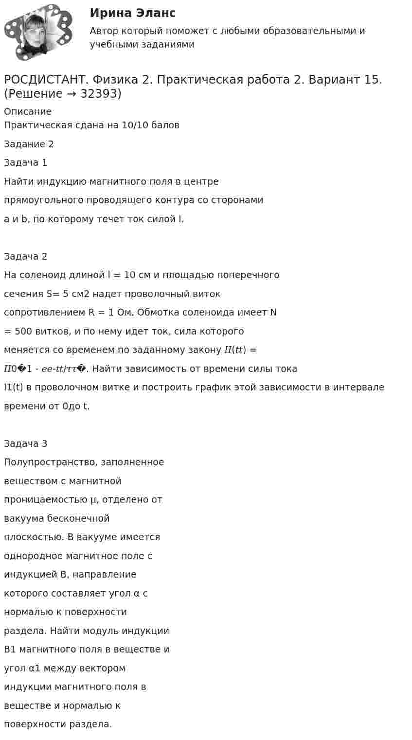     
          Описание
          Практическая сдана на 10/10 баловЗадание 2Задача 1Найти индукцию магнитного поля в центрепрямоугольного проводящего контура со сторонамиa и b, по которому течет ток силой I.Задача 2На соленоид длиной l = 10 см и площадью поперечногосечения S= 5 см2 надет проволочный витоксопротивлением R = 1 Ом. Обмотка соленоида имеет N= 500 витков, и по нему идет ток, сила которогоменяется со временем по заданному закону 𝐼𝐼(𝑡𝑡) =𝐼𝐼0�1 - 𝑒𝑒-𝑡𝑡/𝜏𝜏�. Найти зависимость от времени силы токаI1(t) в проволочном витке и построить график этой зависимости в интервалевремени от 0до t.Задача 3Полупространство, заполненноевеществом с магнитнойпроницаемостью μ, отделено отвакуума бесконечнойплоскостью. В вакууме имеетсяоднородное магнитное поле синдукцией B, направлениекоторого составляет угол α снормалью к поверхностираздела. Найти модуль индукцииB1 магнитного поля в веществе иугол α1 между вектороминдукции магнитного поля ввеществе и нормалью кповерхности раздела.  
            
            
            РОСДИСТАНТ. Физика 2. Практическая работа 1. Вариант 15.РОСДИСТАНТ. Физика 2. Практическая работа 2. Вариант 15.[Росдистант] Физика 2. (ПРАКТИЧЕСКИЕ ЗАДАНИЯ). Вариант № 10[Росдистант] Физика 2. (ПРАКТИЧЕСКИЕ ЗАДАНИЯ). Вариант № 14[Росдистант] Физика 2. (ПРАКТИЧЕСКИЕ ЗАДАНИЯ). Вариант № 15[Росдистант] Физика 2. (ПРАКТИЧЕСКИЕ ЗАДАНИЯ). Вариант № 16[Росдистант] Физика 2. (ПРАКТИЧЕСКИЕ ЗАДАНИЯ). Вариант № 17[Росдистант] Физика 2 (ИТОГОВЫЙ ТЕСТ) Росдистант ТГУ[Росдистант]Физика 2.Итоговый тест Росдистант ТГУ 2023гРОСДИСТАНТ / Физика 2 / Лабораторная работа 1,2,3 / Промежуточные тесты 1-12/ Итоговые тесты более 300 вопросов[Росдистант] Физика 2.ЛАБОРАТОРНАЯ РАБОТА 1.Росдистант ТГУ 2023г[Росдистант] Физика 2.ЛАБОРАТОРНАЯ РАБОТА 2.Росдистант ТГУ 2023г[Росдистант] Физика 2.ЛАБОРАТОРНАЯ РАБОТА 3.Росдистант ТГУ 2023гРОСДИСТАНТ. Физика-2. НОВОЕ практическое задание для ВКС
