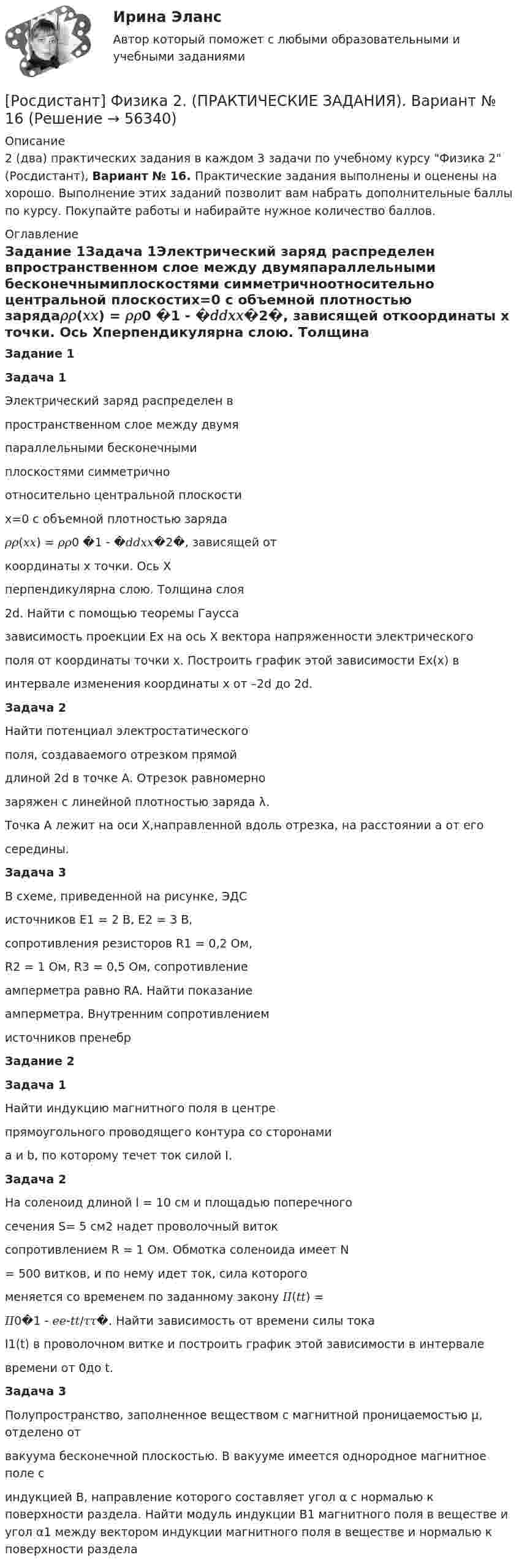     
            Описание
            2 (два) практических задания в каждом 3 задачи по учебному курсу Физика 2 (Росдистант), Вариант № 16. Практические задания выполнены и оценены на хорошо. Выполнение этих заданий позволит вам набрать дополнительные баллы по курсу. Покупайте работы и набирайте нужное количество баллов. 
            Оглавление
            Задание 1Задача 1Электрический заряд распределен впространственном слое между двумяпараллельными бесконечнымиплоскостями симметричноотносительно центральной плоскостиx=0 с объемной плотностью заряда𝜌𝜌(𝑥𝑥) = 𝜌𝜌0 �1 - �𝑑𝑑𝑥𝑥�2�, зависящей откоординаты x точки. Ось Xперпендикулярна слою. Толщина слоя2d. Найти с помощью теоремы Гауссазависимость проекции Ex на ось X вектора напряженности электрическогополя от координаты точки x. Построить график этой зависимости Ex(x) винтервале изменения координаты x от –2d до 2d.Задача 2Найти потенциал электростатическогополя, создаваемого отрезком прямойдлиной 2d в точке A. Отрезок равномернозаряжен с линейной плотностью заряда λ.Точка A лежит на оси X,направленной вдоль отрезка, на расстоянии a от егосередины.Задача 3В схеме, приведенной на рисунке, ЭДСисточников E1 = 2 В, E2 = 3 В,сопротивления резисторов R1 = 0,2 Ом,R2 = 1 Ом, R3 = 0,5 Ом, сопротивлениеамперметра равно RA. Найти показаниеамперметра. Внутренним сопротивлениемисточников пренебрЗадание 2Задача 1Найти индукцию магнитного поля в центрепрямоугольного проводящего контура со сторонамиa и b, по которому течет ток силой I.Задача 2На соленоид длиной l = 10 см и площадью поперечногосечения S= 5 см2 надет проволочный витоксопротивлением R = 1 Ом. Обмотка соленоида имеет N= 500 витков, и по нему идет ток, сила которогоменяется со временем по заданному закону 𝐼𝐼(𝑡𝑡) =𝐼𝐼0�1 - 𝑒𝑒-𝑡𝑡/𝜏𝜏�. Найти зависимость от времени силы токаI1(t) в проволочном витке и построить график этой зависимости в интервалевремени от 0до t.Задача 3Полупространство, заполненное веществом с магнитной проницаемостью μ, отделено отвакуума бесконечной плоскостью. В вакууме имеется однородное магнитное поле синдукцией B, направление которого составляет угол α с нормалью к поверхности раздела. Найти модуль индукции B1 магнитного поля в веществе и угол α1 между вектором индукции магнитного поля в веществе и нормалью к поверхности раздела  
            
            
            [Росдистант] Физика 2. (ПРАКТИЧЕСКИЕ ЗАДАНИЯ). Вариант № 15[Росдистант] Физика 2. (ПРАКТИЧЕСКИЕ ЗАДАНИЯ). Вариант № 16[Росдистант] Физика 2. (ПРАКТИЧЕСКИЕ ЗАДАНИЯ). Вариант № 17[Росдистант] Физика 2. (ПРАКТИЧЕСКИЕ ЗАДАНИЯ). Вариант № 19[Росдистант] Физика 2. (ПРАКТИЧЕСКИЕ ЗАДАНИЯ). Вариант № 2[Росдистант] Физика 2. (ПРАКТИЧЕСКИЕ ЗАДАНИЯ). Вариант № 20[Росдистант] Физика 2. (ПРАКТИЧЕСКИЕ ЗАДАНИЯ). Вариант № 2, 4,5, 7, 8, 10, 14, 15, 16, 17, 19, 20[Росдистант] Физика 2.ЛАБОРАТОРНАЯ РАБОТА 2.Росдистант ТГУ 2023г[Росдистант] Физика 2.ЛАБОРАТОРНАЯ РАБОТА 3.Росдистант ТГУ 2023гРОСДИСТАНТ. Физика-2. НОВОЕ практическое задание для ВКСРОСДИСТАНТ Физика 2 Практика 1,2 (вариант 16 С, Ш)РОСДИСТАНТ. Физика 2. Практическая работа 1. Вариант 15.РОСДИСТАНТ. Физика 2. Практическая работа 2. Вариант 15.[Росдистант] Физика 2. (ПРАКТИЧЕСКИЕ ЗАДАНИЯ). Вариант № 10