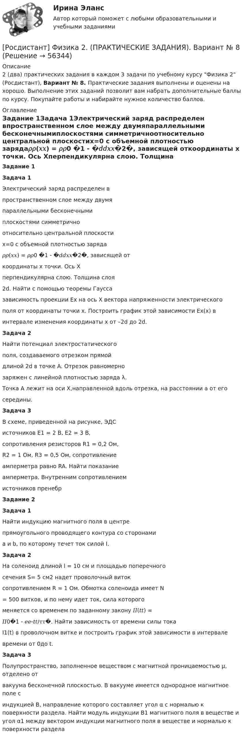     
            Описание
            2 (два) практических задания в каждом 3 задачи по учебному курсу Физика 2 (Росдистант), Вариант № 8. Практические задания выполнены и оценены на хорошо. Выполнение этих заданий позволит вам набрать дополнительные баллы по курсу. Покупайте работы и набирайте нужное количество баллов. 
            Оглавление
            Задание 1Задача 1Электрический заряд распределен впространственном слое между двумяпараллельными бесконечнымиплоскостями симметричноотносительно центральной плоскостиx=0 с объемной плотностью заряда𝜌𝜌(𝑥𝑥) = 𝜌𝜌0 �1 - �𝑑𝑑𝑥𝑥�2�, зависящей откоординаты x точки. Ось Xперпендикулярна слою. Толщина слоя2d. Найти с помощью теоремы Гауссазависимость проекции Ex на ось X вектора напряженности электрическогополя от координаты точки x. Построить график этой зависимости Ex(x) винтервале изменения координаты x от –2d до 2d.Задача 2Найти потенциал электростатическогополя, создаваемого отрезком прямойдлиной 2d в точке A. Отрезок равномернозаряжен с линейной плотностью заряда λ.Точка A лежит на оси X,направленной вдоль отрезка, на расстоянии a от егосередины.Задача 3В схеме, приведенной на рисунке, ЭДСисточников E1 = 2 В, E2 = 3 В,сопротивления резисторов R1 = 0,2 Ом,R2 = 1 Ом, R3 = 0,5 Ом, сопротивлениеамперметра равно RA. Найти показаниеамперметра. Внутренним сопротивлениемисточников пренебрЗадание 2Задача 1Найти индукцию магнитного поля в центрепрямоугольного проводящего контура со сторонамиa и b, по которому течет ток силой I.Задача 2На соленоид длиной l = 10 см и площадью поперечногосечения S= 5 см2 надет проволочный витоксопротивлением R = 1 Ом. Обмотка соленоида имеет N= 500 витков, и по нему идет ток, сила которогоменяется со временем по заданному закону 𝐼𝐼(𝑡𝑡) =𝐼𝐼0�1 - 𝑒𝑒-𝑡𝑡/𝜏𝜏�. Найти зависимость от времени силы токаI1(t) в проволочном витке и построить график этой зависимости в интервалевремени от 0до t.Задача 3Полупространство, заполненное веществом с магнитной проницаемостью μ, отделено отвакуума бесконечной плоскостью. В вакууме имеется однородное магнитное поле синдукцией B, направление которого составляет угол α с нормалью к поверхности раздела. Найти модуль индукции B1 магнитного поля в веществе и угол α1 между вектором индукции магнитного поля в веществе и нормалью к поверхности раздела  
            
            
            [Росдистант] Физика 2. (ПРАКТИЧЕСКИЕ ЗАДАНИЯ). Вариант № 7[Росдистант] Физика 2. (ПРАКТИЧЕСКИЕ ЗАДАНИЯ). Вариант № 8[Росдистант] Физика 2 Практическое задание 1 Вариант 1Росдистант Физика 2 практическое задание 1 вариант 8РОСДИСТАНТ. Физика 2. Практическое задание №1. Вариант 9.РОСДИСТАНТ. Физика 2. Практическое задание №2. Вариант 9.Росдистант Физика2 Промежуточные тесты[Росдистант] Физика 2. (ПРАКТИЧЕСКИЕ ЗАДАНИЯ). Вариант № 16[Росдистант] Физика 2. (ПРАКТИЧЕСКИЕ ЗАДАНИЯ). Вариант № 17[Росдистант] Физика 2. (ПРАКТИЧЕСКИЕ ЗАДАНИЯ). Вариант № 19[Росдистант] Физика 2. (ПРАКТИЧЕСКИЕ ЗАДАНИЯ). Вариант № 2[Росдистант] Физика 2. (ПРАКТИЧЕСКИЕ ЗАДАНИЯ). Вариант № 20[Росдистант] Физика 2. (ПРАКТИЧЕСКИЕ ЗАДАНИЯ). Вариант № 2, 4,5, 7, 8, 10, 14, 15, 16, 17, 19, 20[Росдистант] Физика 2. (ПРАКТИЧЕСКИЕ ЗАДАНИЯ). Вариант № 4