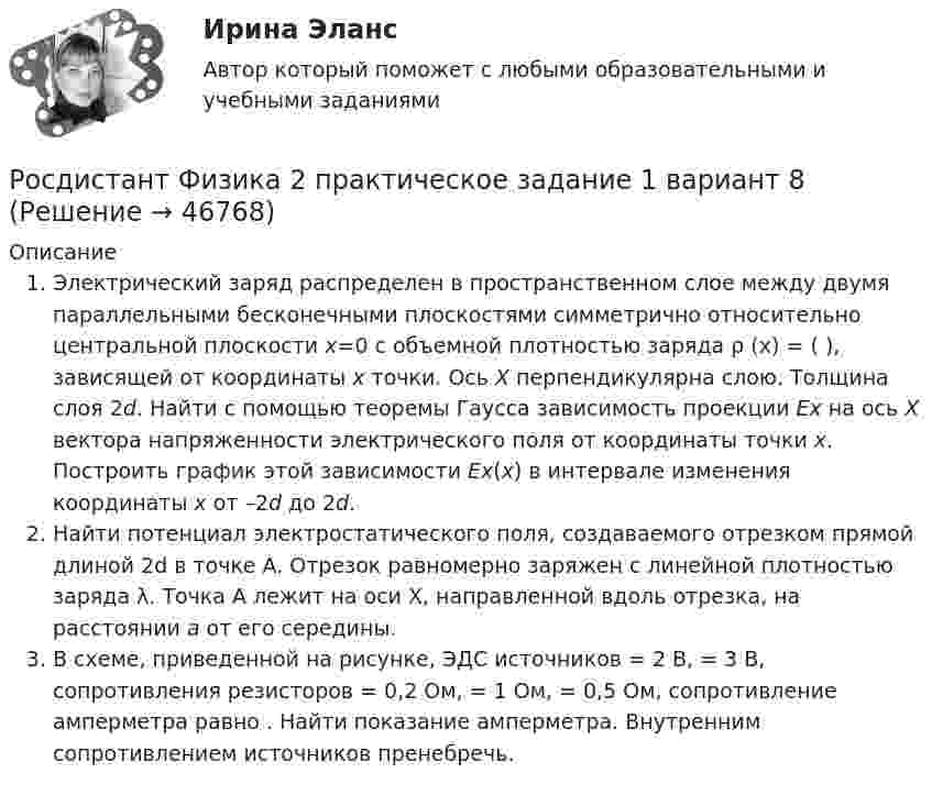     
            Описание
            Электрический заряд распределен в пространственном слое между двумя параллельными бесконечными плоскостями симметрично относительно центральной плоскости x=0 с объемной плотностью заряда  ρ (х) =                     (  ), зависящей от координаты x точки. Ось X перпендикулярна слою. Толщина слоя 2d. Найти с помощью теоремы Гаусса зависимость проекции Ex на ось X вектора напряженности электрического поля от координаты точки x. Построить график этой зависимости Ex(x) в интервале изменения координаты x от –2d до 2d.	Найти потенциал электростатического поля, создаваемого отрезком прямой длиной 2d в точке A. Отрезок равномерно заряжен с линейной плотностью заряда λ. Точка A лежит на оси X, направленной вдоль отрезка, на расстоянии a от его середины.	В схеме, приведенной на рисунке, ЭДС источников                      = 2 В,    = 3 В, сопротивления резисторов    = 0,2 Ом,    = 1 Ом,    = 0,5 Ом, сопротивление амперметра равно   . Найти показание амперметра. Внутренним сопротивлением источников пренебречь.  
            
            
            [Росдистант] Физика 2 Практическое задание 1 Вариант 1Росдистант Физика 2 практическое задание 1 вариант 8РОСДИСТАНТ. Физика 2. Практическое задание №1. Вариант 9.РОСДИСТАНТ. Физика 2. Практическое задание №2. Вариант 9.Росдистант Физика2 Промежуточные тесты[Росдистант] Физика 2 .Промежуточные тесты и ИТОГОВЫЕ. Ответы.(Росдистант) Физика 2 промежуточные тесты с 1-12[Росдистант] Физика 2. (ПРАКТИЧЕСКИЕ ЗАДАНИЯ). Вариант № 19[Росдистант] Физика 2. (ПРАКТИЧЕСКИЕ ЗАДАНИЯ). Вариант № 2[Росдистант] Физика 2. (ПРАКТИЧЕСКИЕ ЗАДАНИЯ). Вариант № 20[Росдистант] Физика 2. (ПРАКТИЧЕСКИЕ ЗАДАНИЯ). Вариант № 2, 4,5, 7, 8, 10, 14, 15, 16, 17, 19, 20[Росдистант] Физика 2. (ПРАКТИЧЕСКИЕ ЗАДАНИЯ). Вариант № 4[Росдистант] Физика 2. (ПРАКТИЧЕСКИЕ ЗАДАНИЯ). Вариант № 5[Росдистант] Физика 2. (ПРАКТИЧЕСКИЕ ЗАДАНИЯ). Вариант № 7