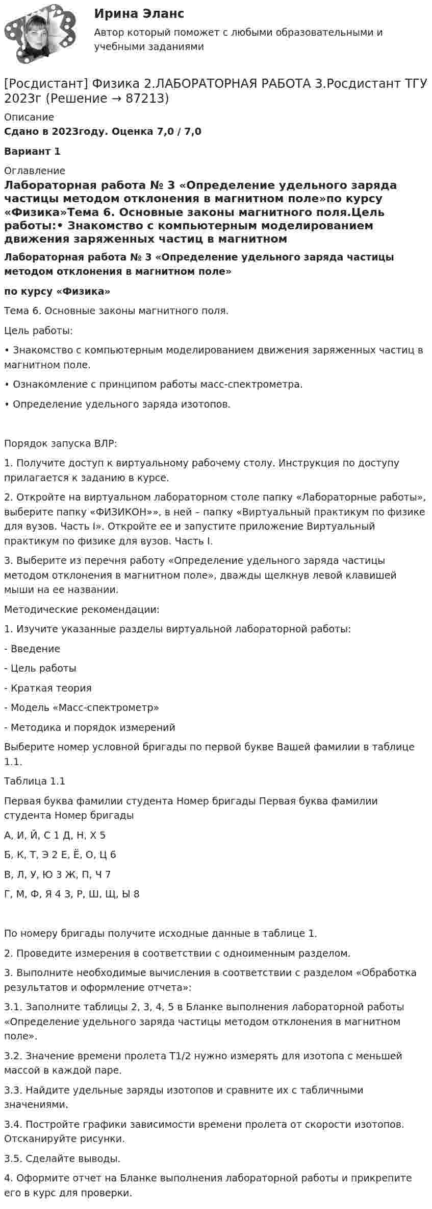     
            Описание
            Сдано в 2023году. Оценка 7,0 / 7,0 Вариант 1 
            Оглавление
            Лабораторная работа № 3 «Определение удельного заряда частицы методом отклонения в магнитном поле»по курсу «Физика»Тема 6. Основные законы магнитного поля.Цель работы:•   Знакомство с компьютерным моделированием движения заряженных частиц в магнитном поле.•   Ознакомление с принципом работы масс-спектрометра.•   Определение удельного заряда изотопов.Порядок запуска ВЛР:1. Получите доступ к виртуальному рабочему столу. Инструкция по доступу прилагается к заданию в курсе.2. Откройте на виртуальном лабораторном столе папку «Лабораторные работы», выберите папку «ФИЗИКОН»», в ней – папку «Виртуальный практикум по физике для вузов. Часть I». Откройте ее и запустите приложение Виртуальный практикум по физике для вузов. Часть I.3. Выберите из перечня работу «Определение удельного заряда частицы методом отклонения в магнитном поле», дважды щелкнув левой клавишей мыши на ее названии.Методические рекомендации:1. Изучите указанные разделы виртуальной лабораторной работы:- Введение- Цель работы- Краткая теория- Модель «Масс-спектрометр» - Методика и порядок измеренийВыберите номер условной бригады по первой букве Вашей фамилии в таблице 1.1. Таблица 1.1Первая буква фамилии студента   Номер бригады   Первая буква фамилии студента   Номер бригадыА, И, Й, С   1   Д, Н, Х   5Б, К, Т, Э   2   Е, Ё, О, Ц   6В, Л, У, Ю   3   Ж, П, Ч   7Г, М, Ф, Я   4   З, Р, Ш, Щ, Ы   8По номеру бригады получите исходные данные в таблице 1.2. Проведите измерения в соответствии с одноименным разделом.3. Выполните необходимые вычисления в соответствии с разделом «Обработка результатов и оформление отчета»:3.1. Заполните таблицы 2, 3, 4, 5 в Бланке выполнения лабораторной работы «Определение удельного заряда частицы методом отклонения в магнитном поле». 3.2. Значение времени пролета T1/2 нужно измерять для изотопа с меньшей массой в каждой паре.3.3. Найдите удельные заряды изотопов и сравните их с табличными значениями.3.4. Постройте графики зависимости времени пролета от скорости изотопов. Отсканируйте рисунки.3.5. Сделайте выводы.4. Оформите отчет на Бланке выполнения лабораторной работы и прикрепите его в курс для проверки.  
            
            
            [Росдистант] Физика 2.ЛАБОРАТОРНАЯ РАБОТА 2.Росдистант ТГУ 2023г[Росдистант] Физика 2.ЛАБОРАТОРНАЯ РАБОТА 3.Росдистант ТГУ 2023гРОСДИСТАНТ. Физика-2. НОВОЕ практическое задание для ВКСРОСДИСТАНТ Физика 2 Практика 1,2 (вариант 16 С, Ш)РОСДИСТАНТ. Физика 2. Практическая работа 1. Вариант 15.РОСДИСТАНТ. Физика 2. Практическая работа 2. Вариант 15.[Росдистант] Физика 2. (ПРАКТИЧЕСКИЕ ЗАДАНИЯ). Вариант № 10[Росдистант] Физика 1 ТестыРОСДИСТАНТ - ФИЗИКА-2 - 9 задач - Подробные решения в Ворде!РОСДИСТАНТ - ФИЗИКА-2 - 9 задач - Только ответы без решений[Росдистант] Физика 2 (ИТОГОВЫЙ ТЕСТ) Росдистант ТГУ[Росдистант] Физика 2 (ИТОГОВЫЙ ТЕСТ) Росдистант ТГУ[Росдистант]Физика 2.Итоговый тест Росдистант ТГУ 2023гРОСДИСТАНТ / Физика 2 / Лабораторная работа 1,2,3 / Промежуточные тесты 1-12/ Итоговые тесты более 300 вопросов
