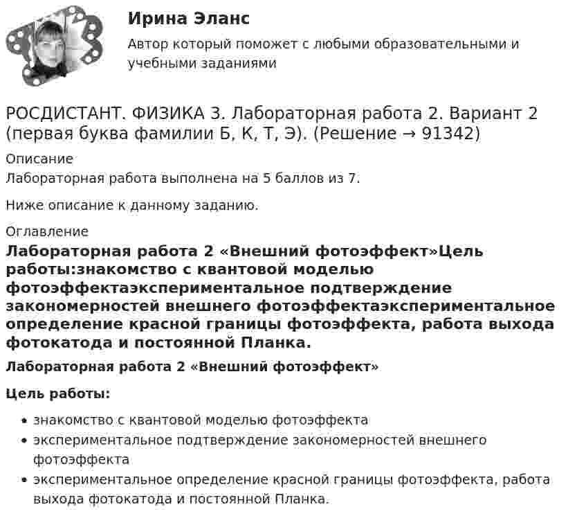     
            Описание
            Лабораторная работа выполнена на 5 баллов из 7.Ниже описание к данному заданию. 
            Оглавление
            Лабораторная работа 2 «Внешний фотоэффект»Цель работы:знакомство с квантовой моделью фотоэффектаэкспериментальное подтверждение закономерностей внешнего фотоэффектаэкспериментальное определение красной границы фотоэффекта, работа выхода фотокатода и постоянной Планка.  
            
            
            РОСДИСТАНТ / Физика 3 / Лабораторная работа 1,2,3 (бригада 1 А, И, Й, С) / Практика 1,2 (вариант 16 С, Ш) /  Промежуточные тесты 1-9 / Итоговые тесты более 300 вопросовРОСДИСТАНТ. ФИЗИКА 3. Лабораторная работа 2. Вариант 2 (первая буква фамилии Б, К, Т, Э).Росдистант Физика 3 Лабораторные работы 1,2,3РОСДИСТАНТ. Физика-3. НОВОЕ практическое задание для ВКСРОСДИСТАНТ. ФИЗИКА 3. Ответы на задачи для ВКСРОСДИСТАНТ. Физика 3. Ответы на Электронный учебник 1-9.Росдистант Физика 3 Практическая работа 1 (вариант 4)РОСДИСТАНТ - ФИЗИКА 3 - Задание № 6  За время t = 10 сут. осталось 0,6 начального количества ядер радиоактивного изотопа. Определить период полураспада изотопа T1/2. Ответ дать в сутках.РОСДИСТАНТ - ФИЗИКА 3 - Задание №7  Определите максимальную скорость фотоэлектронов, вырываемых с поверхности металла, если фототок прекращается при приложении задерживающего напряжения U0=3,7 В. Ответ дать в километрах в секунду.РОСДИСТАНТ - ФИЗИКА 3 - Задание №8  Определить кинетическую энергию теплового нейтрона при температуре окружающей среды  t = 5000 градусов С. Ответ дать в электронвольтах.РОСДИСТАНТ - ФИЗИКА 3 - Задание №9  В течение 1 года начальное количество радиоактивного изотопа уменьшилось в 5 раз. Во сколько раз оно уменьшится за 3 года?РОСДИСТАНТ, Физика 3. Задачи 1-9 для ВКС.(подробное решение)[Росдистант] ФИЗИКА 3 (ИТОГОВЫЙ ТЕСТ)[Росдистант] ФИЗИКА 3 (ИТОГОВЫЙ ТЕСТ) Росдистант ТГУ